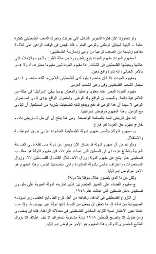 ‫ﻭﻟﻭ ﺘﺠﺎﻭﺯﻨﺎ ﺍﻵﻥ ﻓﻜﺭﺓ ﺍﻟﺘﺤﺭﻴﺭ ﺍﻟﺸﺎﻤل ﺍﻟﺘﻰ ﺤﺭﻜﺕ ﻭﺘﺤﺭﻙ ﺍﻟﺸﻌﺏ ﺍﻟﻔﻠﺴﻁﻴﻨﻰ ﻜﻔﻜﺭﺓ‬
‫ﻋﺎﻤﺔ – ﺃﺜﺒﺘﻬﺎ ﺍﻟﻤﻴﺜﺎﻕ ﺍﻟﻭﻁﻨﻰ ﻭﺍﻟﻭﻋﻰ ﺍﻟﻌﺎﻡ – ﻓﺄﻨﺎ ﻨﻘﺒﺽ ﻓﻰ ﺍﻟﻭﻗﺕ ﺍﻟﺭﺍﻫﻥ ﻋﻠﻰ ﺜﻼﺜـﺔ‬
                       ‫ﻤﻔﺎﻫﻴﻡ ﺭﺌﻴﺴﻴﺔ ﻤﻥ ﺍﻟﺼﻌﺏ ﻨﺯﻋﻬﺎ ﻤﻥ ﻭﻋﻰ ﻭﻤﻤﺎﺭﺴﺔ ﺍﻟﻔﻠﺴﻁﻴﻨﻰ:‬
‫ﺃ-ﻤﻔﻬﻭﻡ ﺍﻟﻌﻭﺩﺓ: ﻤﻔﻬﻭﻡ ﺍﻟﻌﻭﺩﺓ ﻴﻨﺒﻊ ﺒﺎﻟﻀﺭﻭﺭﺓ ﻤﻥ ﺤﺎﻟﺔ ﺍﻟﻁﺭﺩ ﻭﺍﻟﻠﺠﻭﺀ ﻭﺍﻹﺠﻼﺀ ﺍﻟﺘﻰ‬
‫ﻋﺎﺸﻬﺎ ﻭﻴﻌﻴﺸﻬﺎ ﺍﻟﻔﻠﺴﻁﻴﻨﻰ ﻓﻰ ﺍﻟﺸﺘﺎﺕ. ﺇﺫﺍ ﻤﻔﻬﻭﻡ ﺍﻟﻌﻭﺩﺓ ﻟﻴﺱ ﻤﻔﻬﻭﻤﺎ ﻤﺨﺘﺭﻋـﹰ، ﻭﻻ ﻫـﻭ‬
          ‫ﺎ‬
                                                   ‫ﺒﺎﻷﻤﺭ ﺍﻟﺨﻴﺎﻟﻰ، ﺇﻨﻪ ﺜﻤﺭﺓ ﻭﺍﻗﻊ ﻤﻌﻴﻥ.‬
‫ﻭﻤﻔﻬﻭﻡ ﺍﻟﻌﻭﺩﺓ، ﺇﺫﺍ ﻜﺎﻥ ﺤﺎﻀﺭﺍ ﺒﻘﻭﺓ ﻟﺩﻯ ﺍﻟﻔﻠﺴﻁﻴﻨﻰ ﺍﻟﻼﺠﻰﺀ، ﻟﻜﻨﻪ ﺤﺎﻀـﺭ ﻟـﺩﻯ‬
                                    ‫ﻤﺠﻤل ﺍﻟﺸﻌﺏ ﺍﻟﻔﻠﺴﻁﻴﻨﻰ ﻭﻓﻰ ﻭﻋﻰ ﺍﻟﺸﻌﺏ ﺍﻟﻌﺭﺒﻰ.‬
‫ﻤﻔﻬﻭﻡ ﺍﻟﻌﻭﺩﺓ ﺍﻟﻤﻌﺒﺭ ﻋﻨﻪ ﻤﻌﻨﻭﻴﺎ ﻭﻋﻤﻠﻴﺎ ﻭﺍﻟﻤﻌﻴﺵ ﻴﻭﻤﻴﺎ ﻴﺒﻘﻰ ﺇﺴﺭﺍﺌﻴل ﻓﻰ ﺤﺎﻟﺔ ﻤﻥ‬
‫ﺍﻟﻼﺸﺭﻋﻴﺔ ﺩﺍﺌﻤﺔ. ﻭﺍﻟﺴﺒﺏ ﺃﻥ ﺍﻟﻭﺍﻗﻊ ﻭﻟﺩ ﺍﻟﻭﻋﻰ. ﻭﺍﺴﺘﻤﺭﺍﺭ ﺍﻟﻭﺍﻗﻊ ﻴﺅﺩﻯ ﺇﻟـﻰ ﺍﺴـﺘﻤﺭﺍﺭ‬
‫ﺍﻟﻭﻋﻰ ﻻ ﺴﻴﻤﺎ ﺃﻥ ﻫﺫﺍ ﺍﻟﻭﻋﻰ ﻗﺩ ﺩﻓﻊ ﻭﻴﺩﻓﻊ ﺜﻤﻨﻪ ﺘﻀﺤﻴﺎﺕ ﺒﺸﺭﻴﺔ ﻤﻥ ﺍﻟﻤﺴﺘﺤﻴل ﺃﻥ ﺘﺒﻠـﻰ‬
                                           ‫ﻤﻊ ﺍﻟﺯﻤﻥ. ﻭﻫﺫﺍ ﺍﻟﻤﻔﻬﻭﻡ ﻤﺭﻓﻭﺽ ﺇﺴﺭﺍﺌﻴﻠﻴﺎ.‬
‫ﺇﻨﻪ ﺤﻕ ﺘﺎﺭﻴﺨﻰ ﺍﺸﺒﻪ ﺒﺎﻟﻤﺴﻠﻤﺔ ﺍﻟﻭﺍﻀﺤﺔ. ﻭﻤﻥ ﻫﻨﺎ ﻴﻨﺘﺞ ﺃﻥ ﺃﻯ ﺤل ﺘـﺎﺭﻴﺨﻰ ﺩﺍﺌـﻡ‬
                                                    ‫ﺨﺎﺭﺝ ﻤﻔﻬﻭﻡ ﺤﻕ ﺍﻟﻌﻭﺩﺓ ﻟﻐﻭ ﻓﺎﺭﻉ.‬
‫ﺏ-ﻤﻔﻬﻭﻡ ﺍﻟﺩﻭﻟﺔ: ﻴﺘﺄﺴﺱ ﻤﻔﻬﻭﻡ ﺍﻟﺩﻭﻟﺔ ﺍﻟﻔﻠﺴﻁﻴﻨﻴﺔ ﺍﻟﻤﻨﺸﻭﺩﺓ ﻋﻠـﻰ ﺤـﻕ ﺍﻟﻤﻭﺍﻁﻨـﺔ‬
                                                                          ‫ﻭﺍﻻﺴﺘﻘﻼل.‬
‫ﻭﺒﺎﻟﺭﻏﻡ ﻤﻥ ﺃﻥ ﻤﻔﻬﻭﻡ ﺍﻟﺩﻭﻟﺔ ﻗﺩ ﻀﺎﻕ ﺍﻵﻥ ﻭﻴﻌﺒﺭ ﻋﻥ ﺩﻭﻟﺔ ﻤﺴـﺘﻘﻠﺔ ﻓـﻰ ﺍﻟﻀـﻔﺔ‬
‫ﺍﻟﻐﺭﺒﻴﺔ ﻭﻗﻁﺎﻉ ﻏﺯﺓ، ﺃﻯ ﻓﻰ ﻓﻠﺴﻁﻴﻥ ﺍﻟﺘﻰ ﺍﺤﺘﻠﺕ ﻋﺎﻡ ٧٦، ﻓﺈﻥ ﻤﻔﻬﻭﻡ ﺍﻟﺩﻭﻟﺔ ﻫﻭ ﻤﻁﻠـﺏ‬
‫ﻓﻠﺴﻁﻴﻨﻰ ﻋﺎﻡ. ﻴﻨﺘﺞ ﻋﻥ ﻤﻔﻬﻭﻡ ﺍﻟﺩﻭﻟﺔ: ﺯﻭﺍل ﺍﻻﺤـﺘﻼل ﺍﻟﻜﺎﻤـل ﻟﻔﻠﺴـﻁﻴﻥ ٧٦، ﻭﺯﻭﺍل‬
‫ﺍﻟﻤﺴﺘﻌﻤﺭﺍﺕ، ﻭﺍﻋﺘﺭﺍﻑ ﻋﺎﻟﻤﻰ ﺒﺎﻟﺩﻭﻟﺔ ﺍﻟﻤﻨﺸﻭﺩﺓ ﻭﺍﻟﺘﻰ ﻋﺎﺼﻤﺘﻬﺎ ﺍﻟﻘﺩﺱ. ﻭﻫﺫﺍ ﺍﻟﻤﻔﻬﻭﻡ ﻫﻭ‬
                                                             ‫ﺍﻻﺨﺭ ﻤﺭﻓﻭﺽ ﺇﺴﺭﺍﺌﻴﻠﻴﺎ.‬
                                                              ‫ﹰ‬
                                   ‫ﻭﻟﻜﻥ ﻤﻥ ﺫﺍ ﺍﻟﺫﻯ ﻴﺘﺼﻭﺭ ﺤﻼل ﻤﺅﻗﺘﺎ ﺒﻼ ﺩﻭﻟﺔ؟‬
‫ﺝ-ﻤﻔﻬﻭﻡ ﺍﻟﻘﻀﺎﺀ ﻋﻠﻰ ﺍﻟﺘﻤﻴﻴﺯ ﺍﻟﻌﻨﺼﺭﻯ: ﺍﻟﺫﻯ ﺘﻤﺎﺭﺴﻪ ﺍﻟﺩﻭﻟﺔ ﺍﻟﻌﺒﺭﻴﺔ ﻋﻠﻰ ﻤﻠﻴـﻭﻥ‬
                                       ‫ﻓﻠﺴﻁﻴﻨﻰ ﺩﺍﺨل ﻓﻠﺴﻁﻴﻥ ﺍﻟﺘﻰ ﺍﺤﺘﻠﺕ ﻋﺎﻡ ٨٤٩١.‬
‫ﺇﻥ ﺍﻟﻨﺯﻭﻉ ﺍﻟﻔﻠﺴﻁﻴﻨﻰ ﻓﻰ ﺍﻟﺩﺍﺨل ﻭﻜﻔﺎﺤﻪ ﻤﻥ ﺃﺠل ﻨﺯﻉ ﺍﻟﻁـﺎﺒﻊ ﺍﻟﻌﻨﺼـﺭﻯ ﻟﻠﺩﻭﻟـﺔ‬
‫ﺍﻟﺼﻬﻴﻭﻨﻴﺔ ﻤﻥ ﺸﺄﻨﻪ ﺇﺫﺍ ﻤﺎ ﺘﺤﻘﻕ ﺃﻥ ﻴﺠﻌل ﻤﻥ ﺍﻟﺩﻭﻟﺔ ﺫﺍﺘﻬﺎ ﺩﻭﻟﺔ ﻏﻴﺭ ﻴﻬﻭﺩﻴـﺔ. ﻭﺇﺫﺍ ﻤـﺎ‬
‫ﺍﺨﺫﻨﺎ ﺒﻌﻴﻥ ﺍﻻﻋﺘﺒﺎﺭ ﻨﺴﺒﺔ ﺍﻟﺘﺯﺍﻴﺩ ﺍﻟﺴﻜﺎﻨﻰ ﺍﻟﻔﻠﺴﻁﻴﻨﻰ ﻓﻰ ﻤﻌﺩﻻﺘﻪ ﺍﻟﺭﺍﻫﻨﺔ، ﻓﺈﻨﻪ ﻟﻥ ﻴﻤﻀـﻰ‬
‫ﺯﻤﻥ ﻁﻭﻴل ﺇﻻ ﻭﺘﺼﺒﺢ ﻓﻠﺴﻁﻴﻥ ٨٤٩١ ﺩﻭﻟﺔ ﻤﺘﺴﺎﻭﻴﺔ ﺩﻴﻤﻐﺭﺍﻓﻴﺎ ﻻ ﺤل ﺇﻁﻼﻗﺎ ﺇﻻ ﺒﺯﻭﺍل‬
                   ‫ﺍﻟﻁﺎﺒﻊ ﺍﻟﻌﻨﺼﺭﻯ ﻟﻠﺩﻭﻟﺔ. ﻭﻫﺫﺍ ﺍﻟﻤﻔﻬﻭﻡ ﻫﻭ ﺍﻵﺨﺭ ﻤﺭﻓﻭﺽ ﺇﺴﺭﺍﺌﻴﻠﻴﺎ.‬
                    ‫ﹰ‬
 