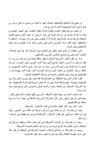 ‫ﺇﻥ ﺠﻤﻴﻊ ﻫﺫﻩ ﺍﻟﻤﻔﺎﻫﻴﻡ ﺍﻟﻔﻠﺴﻁﻴﻨﻴﺔ ﻤﻀﺎﻑ ﺇﻟﻴﻬﺎ ﻤﺎ ﻗﺩﻤﻨﺎ ﻤﻥ ﻭﻀﻊ ﻋـﺎﻤﻠﻰ ﻭﻋﺭﺒـﻰ‬
                                       ‫ﻴﺅﻜﺩ ﻤﺄﺯﻕ ﺍﻟﺩﻭﻟﺔ ﺍﻟﺼﻬﻴﻭﻨﻴﺔ ﺍﻟﺫﻯ ﻻ ﺨﺭﻭﺝ ﻤﻨﻪ.‬
‫ﺇﻥ ﺭﻓﺽ ﺇﺴﺭﺍﺌﻴل ﻟﻔﻜﺭﺓ ﺍﻟﻌﻭﺩﺓ ﻭﻟﻔﻜﺭﺓ ﺍﻟﺩﻭﻟﺔ ﻭﻟﻔﻜﺭﺓ ﺍﻟﻘﻀﺎﺀ ﻋﻠﻰ ﺍﻟﺘﻤﻴﻴﺯ ﺍﻟﻌﻨﺼﺭﻯ‬
‫ﻴﺅﻜﺩ ﻤﺎ ﻜﻨﺎ ﻗﺩ ﻁﺭﺤﻨﺎ ﻤﻥ ﺃﻥ ﻫﺫﻩ ﺍﻟﺩﻭﻟﺔ ﻫﻰ ﻨﺸﺎﺯ ﺘﺎﺭﻴﺨﻰ. ﺇﺫ ﻋﻨﺩﻤﺎ ﺘﻜﻭﻥ ﺠﻤﻴﻊ ﺍﻟﺤﻠﻭل‬
‫ﺍﻟﻤﻤﻜﻨﺔ ﺸﺭﻭﻁﺎ ﻟﺯﻭﺍل ﺍﻟﺩﻭﻟﺔ ﻓﻬﺫﻩ ﺍﻟﺩﻭﻟﺔ ﺇﺫﺍ ﻻ ﺘﻨﻁﻭﻯ ﻋﻠﻰ ﻤﺒﺭﺭﺍﺕ ﻭﺠﻭﺩﻫـﺎ ﺍﻟﻭﺍﻗﻌﻴـﺔ‬
                                                                          ‫ﹰ‬
‫ﻭﺍﻟﻤﻨﻁﻘﻴﺔ. ﻭﻟﻬﺫﺍ ﻜﻠﻤﺎ ﺍﺯﺩﺍﺩ ﺍﻹﺤﺴﺎﺱ ﺍﻹﺴﺭﺍﺌﻴﻠﻰ ﺒﻤﺄﺯﻕ ﺩﻭﻟﺘﻪ ﺍﺯﺩﺍﺩ ﺍﻟﺘﻁﺭﻑ ﻭﺍﻟﺴـﻠﻭﻙ‬
                                                                  ‫ﺍﻟﻼﻋﻘﻼﻨﻰ ﻟﻬﺫﻩ ﺍﻟﺩﻭﻟﺔ.‬
‫ﻭﻓﻰ ﺍﻋﺘﻘﺎﺩﻨﺎ ﺃﻥ ﻤﺄﺯﻕ ﺍﻟﻌﺩﻭ ﻴﻅﻬﺭ ﻓﻰ ﺍﻟﺘﻌﺎﻤل ﻤﻊ ﻤﺎ ﻁﺭﺤﻨﺎ ﺁﻨﻔﺎ. ﻓﻤﺎ ﻫﻰ ﺍﺤﺘﻤﺎﻻﺕ‬
                             ‫ﺍﻟﺘﻌﺎﻤل ﺍﻹﺴﺭﺍﺌﻴﻠﻰ ﻤﻊ ﺍﻟﻭﻀﻊ ﺍﻟﻌﺎﻟﻤﻰ ﻭﺍﻟﻌﺭﺒﻰ ﻭﺍﻟﻔﻠﺴﻁﻴﻨﻰ.‬
‫ﺃﻭﻻ: ﺇﻥ ﻓﻜﺭﺓ ﺍﻟﻌﺩل ﺍﻷﻭﺭﻭﺒﻴﺔ ﺍﻟﻤﺘﺄﺨﺭﺓ ﺘﺨﻠﻕ ﻋﻼﻗﺔ ﺠﺩﻴﺩﺓ ﺒﻴﻥ ﺇﺴﺭﺍﺌﻴل ﻭﺃﻭﺭﻭﺒﺎ. ﺇﺫ‬     ‫ﹰ‬
‫ﺘﻔﻘﺩ ﺇﺴﺭﺍﺌﻴل ﺃﻭﻻ ﺼﻭﺭﺓ ﺍﻟﺤﻤل ﺍﻟﻭﺩﻴﻊ ﺍﻟﺫﻯ ﻭﺍﺠﻪ ﺍﻟﺫﺌﺏ ﺍﻟﻌﺭﺒﻰ ﻭﺍﻟﺘﻰ ﺍﺴﺘﻤﺭﺕ، ﺃﻯ ﻫﺫﻩ‬
‫ﺍﻟﺼﻭﺭﺓ ﺯﻤﻨﺎ ﻁﻭﻴﻼ ﻓﻰ ﻭﻋﻰ ﺍﻷﻭﺭﻭﺒﻰ. ﻭﻤﻤﺎ ﺯﺍﺩ ﻤﻥ ﺇﺒﺭﺍﺯ ﺼﻭﺭﺓ ﺍﻟﺫﺌﺏ ﺍﻟﺼﻬﻴﻭﻨﻰ ﻤﺎ‬
‫ﺘﻨﺎﻗﻠﺘﻪ ﻭﺴﺎﺌل ﺍﻻﺘﺼﺎل ﻤﻥ ﺍﻟﻌﻨﻑ ﺍﻟﺫﻯ ﻤﺎﺭﺴﺘﻪ ﺍﻟﻤﺅﺴﺴﺔ ﺍﻟﻌﺴـﻜﺭﻴﺔ ﺍﻟﺼـﻬﻴﻭﻨﻴﺔ ﻀـﺩ‬
                  ‫ﺍﻟﻔﻠﺴﻁﻴﻨﻰ ﻓﻰ ﻟﺒﻨﺎﻥ ﻭﻓﻰ ﻓﻠﺴﻁﻴﻥ ﻭﺨﺎﺼﺔ ﻓﻰ ﻤﺭﺤﻠﺔ ﺍﻻﻨﺘﻔﺎﻀﺔ ﺍﻟﻤﺠﻴﺩﺓ.‬
‫ﻓﻜﺭﺓ ﺍﻟﻌﺩل ﺍﻷﻭﺭﻭﺒﻴﺔ ﺍﻟﻤﻨﻁﻠﻘﺔ ﻤﻥ ﺍﻟﻤﺼﺎﻟﺢ ﻜﻤﺎ ﻗﻠﻨﺎ ﺘﻘﻭﻡ ﻋﻠﻰ ﻀﺭﻭﺭﺓ ﻗﻴﺎﻡ ﺩﻭﻟﺘـﻴﻥ‬
‫ﻓﻠﺴﻁﻴﻨﻴﺔ ﻭﻴﻬﻭﺩﻴﺔ. ﺍﻟﻴﻬﻭﺩﻴﺔ ﻗﺎﺌﻤﺔ ﻓﻼ ﻴﺒﻘﻰ ﺇﺫﺍ ﺇﻻ ﺘﻭﻓﻴﺭ ﺸﺭﻭﻁ ﻗﻴﺎﻡ ﺍﻟﺩﻭﻟﺔ ﺍﻟﻔﻠﺴﻁﻴﻨﻴﺔ. ﺍﻫﻡ‬
‫ﻫﺫﻩ ﺍﻟﺸﺭﻭﻁ ﺍﻻﻨﺴﺤﺎﺏ ﻤﻥ ﺍﻟﻀﻔﺔ ﻭﻏﺯﺓ، ﻭﺍﻟﺩﻋﻡ ﺍﻟﻤﺎﻟﻰ ﻭﺍﻟﺴﻴﺎﺴﻰ ﺍﻟﺫﻯ ﻴﺴﻤﺢ ﺒﻘﻴﺎﻡ ﺩﻭﻟﺔ‬
                                                                              ‫ﺫﺍﺕ ﺴﻴﺎﺩﺓ.‬
‫ﻫﺫﻩ ﺍﻟﺤﺩﻭﺩ ﺍﻟﺩﻨﻴﺎ ﻤﻥ ﻭﺠﻬﺔ ﻨﻅﺭﻨﺎ ﻟﻠﻤﻭﻗﻑ ﺍﻷﻭﺭﻭﺒﻰ ﺘﻘﻠﻕ ﺍﻟﺠﺎﻨﺏ ﺍﻹﺴﺭﺍﺌﻴﻠﻰ ﻜﺜﻴﺭﺍ.‬
 ‫ﹰ‬
‫ﻭﻟﻬﺫﺍ ﻓﺈﻥ ﺇﺴﺭﺍﺌﻴل ﺘﺭﻓﺽ ﺤﺘﻰ ﺍﻵﻥ ﺍﻟﻤﺸﺎﺭﻜﺔ ﺍﻷﻭﺭﻭﺒﻴﺔ ﺍﻟﻔﺎﻋﻠﺔ ﻓﻰ ﺇﻴﺠﺎﺩ ﺃﻴـﺔ ﺘﺴـﻭﻴﺔ‬
                                                                  ‫ﻤﻤﻜﻨﺔ ﻤﻊ ﺍﻟﻔﻠﺴﻁﻴﻨﻴﻴﻥ.‬
                   ‫ﺜﺎﻨﻴﺎ: ﺍﻷﻤﺭ ﻴﺒﺩﻭ ﺃﻜﺜﺭ ﺘﻌﻘﻴﺩﺍ ﺒﺎﻟﻨﺴﺒﺔ ﺇﻟﻰ ﻓﻜﺭﺓ ﺍﻻﺴﺘﻘﺭﺍﺭ ﺍﻷﻤﺭﻴﻜﻴﺔ.‬
                                                        ‫ﹰ‬                        ‫ﹰ‬
‫ﻴﺠﺏ ﺃﻥ ﻨﻌﻠﻡ ﺃﻭﻻ: ﺃﻥ ﺍﻯ ﺨﻼﻑ ﺒﻴﻥ ﺇﺴﺭﺍﺌﻴل ﻭﺃﻤﺭﻴﻜﺎ ﻫﻭ ﺨﻼﻑ ﺒﻴﻥ ﺍﻟﻤﺤﺒﻴﻥ. ﻭﻟﻬﺫﺍ‬
                                                                  ‫ﹰ‬
‫ﻓﺈﻥ ﺃﻯ ﺨﻼﻑ ﺇﺴﺭﺍﺌﻴﻠﻰ ﻋﻠﻰ ﻓﻜﺭﺓ ﺍﻻﺴﺘﻘﺭﺍﺭ ﺍﻷﻤﺭﻴﻜﻴﺔ ﻟﻡ ﻴﺅﺩﻯ ﺇﻟﻰ ﻗﻁﻴﻌﺔ ﺒﻴﻥ ﺃﻤﺭﻴﻜـﺎ‬
                                                                               ‫ﻭﺇﺴﺭﺍﺌﻴل.‬
‫ﻭﻴﺠﺏ ﺃﻥ ﻨﻌﻠﻡ ﺜﺎﻨﻴﺎ: ﺇﻥ ﺍﻟﺴﻴﺎﺴﺔ ﺍﻷﻤﺭﻴﻜﻴﺔ ﻫﻰ ﺍﻟﺘﻰ ﺘﺤﺩﺩ ﻤﻜﺎﻨﺔ ﻭﻭﻅﻴﻔﺔ ﺇﺴﺭﺍﺌﻴل ﻓﻰ‬
        ‫ﺍﻟﻤﻨﻁﻘﺔ، ﻭﻟﻴﺱ ﺍﻟﻌﻜﺱ ﻜﻤﺎ ﻴﺸﺎﻉ ﻋﺭﺒﻴﺎ ﻤﻥ ﺃﻥ ﺇﺴﺭﺍﺌﻴل ﺘﺘﺤﻜﻡ ﺒﺎﻟﺴﻴﺎﺴﺔ ﺍﻷﻤﺭﻴﻜﻴﺔ.‬
                                                  ‫ﹰ‬
‫ﻭﻴﺠﺏ ﺍﻥ ﻨﻌﻠﻡ ﺜﺎﻟﺜﺎ: ﺇﻥ ﻤﺼﺎﻟﺢ ﺍﻟﻭﻻﻴﺎﺕ ﺍﻟﻤﺘﺤﺩﺓ ﺍﻷﻤﺭﻴﻜﻴﺔ ﻓﻰ ﺍﻟﻤﻨﻁﻘﺔ ﻟﻥ ﺘﻘﻭﻡ ﻏﻼ‬
                                                                ‫ﹰ‬
                  ‫ﻋﻠﻰ ﺃﺴﺎﺴﺎ ﺍﻟﻬﻴﻤﻨﺔ ﺍﻟﻜﺎﻤﻠﺔ ﻭﺒﻜل ﺍﻟﻭﺴﺎﺌل ﺒﻤﺎ ﻓﻴﻬﺎ ﻭﺴﺎﺌل ﺍﻟﻘﻭﺓ ﺍﻟﻌﺴﻜﺭﻴﺔ.‬
 