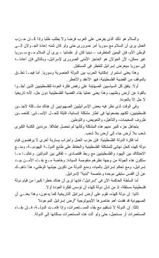 ‫ﻭﺍﻟﺴﻼﻡ ﻫﻭ ﺫﻟﻙ ﺍﻟﺫﻯ ﻴﻔﺭﺽ ﻋﻠﻰ ﺍﻟﻌﺭﺏ ﻓﺭﻀﺎ ﻭﻻ ﻴﻁﻠﺏ ﻁﻠﺒﺎ ﻭﺇﺫﺍ ﻜـﺎﻥ ﺤـﺯﺏ‬
‫ﺍﻟﻌﻤل ﻴﺭﻯ ﺃﻥ ﺍﻟﺴﻼﻡ ﻤﻊ ﺴﻭﺭﻴﺎ ﺃﻤﺭ ﻀﺭﻭﺭﻯ ﺤﺘﻰ ﻭﻟﻭ ﻜﺎﻥ ﺜﻤﻨﻪ ﺇﻋﺎﺩﺓ ﺍﻟﺠـﻭﻻﻥ ﺇﻟـﻰ‬
‫ﺍﻟﻭﻁﻥ ﺍﻷﻡ، ﻓﺈﻥ ﺍﻟﻴﻤﻴﻥ ﺍﻟﻤﺘﻁﺭﻑ – ﺩﻴﻨﻴﺎ ﻜﺎﻥ ﺃﻭ ﻋﻠﻤﺎﻨﻴﺎ – ﻴﺭﻯ ﺃﻥ ﺍﻟﺴﻼﻡ ﻤـﻊ ﺴـﻭﺭﻴﺎ‬
‫ﻏﻴﺭ ﻤﻤﻜﻥ، ﻷﻥ ﺍﻟﺠﻭﻻﻥ ﻫﻭ ﺍﻟﺤﺎﺠﺯ ﺍﻷﻤﻨﻰ ﺍﻟﻀﺭﻭﺭﻯ ﻹﺴﺭﺍﺌﻴل، ﻭﺒﺎﻟﺘﺎﻟﻰ ﻓﺈﻥ ﺃﻋﺎﺩﺘـﻪ‬
                                      ‫ﺇﻟﻰ ﺴﻭﺭﻴﺎ ﺴﻴﻌﺭﺽ ﺇﺴﺭﺍﺌﻴل ﻟﻠﺨﻁﺭ ﻓﻰ ﺍﻟﻤﺴﺘﻘﺒل.‬
‫ﻭﻫﺫﺍ ﻴﻌﻨﻰ ﺍﺴﺘﻤﺭﺍﺭ ﺇﻤﻜﺎﻨﻴﺔ ﺍﻟﺤﺭﺏ ﺒﻴﻥ ﺍﻟﺩﻭﻟﺔ ﺍﻟﻌﻨﺼﺭﻴﺔ ﻭﺴﻭﺭﻴﺎ. ﺃﻤﺎ ﻓﻴﻤـﺎ ﺘﻌﻠـﻕ‬
                                  ‫ﺒﺎﻟﻤﻭﻗﻑ ﻤﻥ ﺍﻟﻘﻀﻴﺔ ﺍﻟﻔﻠﺴﻁﻴﻨﻴﺔ، ﻓﻬﻭ ﺍﻷﻋﻘﺩ ﻭﺍﻷﺨﻁﺭ.‬
‫ﺃﻭﻻ: ﻴﺘﻔﻕ ﻜل ﺍﻟﺴﻴﺎﺴﻴﻴﻥ ﺍﻟﺼﻬﺎﻴﻨﺔ ﻋﻠﻰ ﺭﻓﺽ ﻓﻜﺭﺓ ﺍﻟﻌﻭﺩﺓ ﻟﻠﻔﻠﺴﻁﻴﻨﻴﻴﻥ ﺍﻟﺫﻴﻥ ﺃﺠﻠـﻭﺍ‬
                                                                           ‫ﹰ‬
‫ﺒﺎﻟﻘﻭﺓ ﻋﻥ ﺃﺭﺽ ﻭﻁﻨﻬﻡ، ﻭﻫﺫﺍ ﻴﻌﻨﻰ ﻋﻤﻠﻴﺎ ﺒﻘﺎﺀ ﺍﻟﻘﻀﻴﺔ ﺍﻟﻔﻠﺴﻁﻴﻨﻴﺔ ﺩﻭﻥ ﺤل، ﻷﻨﻪ ﺘﺎﺭﻴﺨﻴﺎ‬
                                                                  ‫ﻻ ﺤل ﺇﻻ ﺒﺎﻟﻌﻭﺩﺓ.‬
‫ﻭﻓﻰ ﺍﻟﻭﻗﺕ ﻟﺫﻯ ﻨﻅﺭ ﻓﻴﻪ ﺒﻌﺽ ﺍﻹﺴﺭﺍﺌﻴﻠﻴﻴﻥ ﺍﻟﺼﻬﻴﻭﻨﻴﻴﻥ ﺃﻥ ﻫﻨﺎﻙ ﻤﺸـﻜﻠﺔ ﻻﺠﺌـﻴﻥ‬
‫ﻓﻠﺴﻁﻴﻨﻴﻴﻥ، ﻟﻜﻨﻬﻡ ﻴﻀﻌﻭﻨﻬﺎ ﻓﻰ ﺇﻁﺎﺭ ﻤﺸﻜﻠﺔ ﺇﻨﺴﺎﻨﻴﺔ، ﻗﺎﺒﻠﺔ ﻟﻠﺤـل ﺍﻹﻨﺴـﺎﻨﻰ: ﻜﺘﺤﺴـﻴﻥ‬
                                    ‫ﻅﺭﻭﻑ ﺍﻟﻤﺨﻴﻤﺎﺕ، ﻭﺍﻟﺘﺄﻫﻴل، ﻭﺍﻟﺘﻌﻭﻴﺽ، ﻭﺍﻟﺘﻭﻁﻴﻥ.‬
‫ﻴﺘﺠﺎﻫل ﺠﺯﺀ ﻜﺒﻴﺭ ﻤﻨﻬﻡ ﻫﺫﻩ ﺍﻟﻤﺸﻜﻠﺔ ﻭﻜﺄﻨﻬﺎ ﻟﻡ ﺘﺤﺼل ﺇﻁﻼﻗﺎ. ﻤﺭﺩﺩﻴﻥ ﺍﻟﻜﺫﺒﺔ ﺍﻟﻜﺒﺭﻯ‬
                       ‫ﹰ‬
                                             ‫ﺸﻌﺏ ﺒﻼ ﺃﺭﺽ ﺠﺎﺀ ﺇﻟﻰ ﺃﺭﺽ ﺒﻼ ﺸﻌﺏ.‬
‫ﺃﻤﺎ ﻓﻜﺭﺓ ﺍﻟﺩﻭﻟﺔ ﺍﻟﻔﻠﺴﻁﻴﻨﻴﺔ: ﻓﺈﻥ ﺤﺯﺏ ﺍﻟﻌﻤل ﻭﺃﺤﺯﺍﺏ ﻴﺴﺎﺭﻴﺔ ﺃﺨﺭﻯ ﻻ ﻴﺭﻓﻀﻭﻥ ﻗﻴﺎﻡ‬
‫ﺩﻭﻟﺔ ﻜﻬﺫﻩ ﻜﺤل ﻨﻬﺎﺌﻰ ﻟﻠﻤﺸﻜﻠﺔ ﺍﻟﻔﻠﺴﻁﻴﻨﻴﺔ ﻭﺍﻟﺤﻔﺎﻅ ﻋﻠﻰ ﻁﺎﺒﻊ ﺍﻟﺩﻭﻟـﺔ ﺍﻟﻴﻬﻭﺩﻴـﺔ، ﻭﻤﻨـﻊ‬
‫ﺍﻻﺤﺘﻜﺎﻙ ﺒﻴﻥ ﺍﻟﻴﻬﻭﺩ ﻭﺍﻟﻔﻠﺴﻁﻴﻨﻴﻴﻥ ﻤﻊ ﺭﺒﻁ ﺍﻗﺘﺼﺎﺩﻯ – ﺜﻘﺎﻓﻰ ﺒﻴﻥ ﺍﻟﺩﻭﻟﺘﻴﻥ. ﻭﻏﺎﻟﺒـﺎ ﻤـﺎ‬
‫ﺴﺘﻜﻭﻥ ﻫﺫﻩ ﺍﻟﺠﻭﻟﺔ ﻤﻥ ﻭﺠﻬﺔ ﻨﻅﺭﻫﻡ ﻤﻨﻘﻭﺼﺔ ﺍﻟﺴﻴﺎﺩﺓ: ﻭﺨﺎﺼﺔ ﻤـﻊ ﺒﻘـﺎﺀ ﺍﻷﻤـﻥ ﺒﻴـﺩ‬
‫ﺇﺴﺭﺍﺌﻴل، ﻭﻤﻊ ﺘﺤﻜﻡ ﺇﺴﺭﺍﺌﻴل ﺒﺎﻟﻤﻴﺎﻩ، ﻭﻤﻨﻊ ﺍﻟﺩﻭﻟﺔ ﻤﻥ ﺘﻜﻭﻴﻥ ﺠﻴﺸﻬﺎ ﺍﻟﻭﻁﻨﻰ، ﻫﺫﺍ ﻨﺎﻫﻴـﻙ‬
                                 ‫ﻋﻥ ﺃﻥ ﺍﻟﻘﺩﺱ ﺴﺘﺒﻘﻰ ﻤﻭﺤﺩﺓ ﻭﻋﺎﺼﻤﺔ ﺃﺒﺩﻴﺔ ﻹﺴﺭﺍﺌﻴل.‬
‫ﺃﻤﺎ ﺍﻟﺴﻠﻁﺔ ﺍﻟﺤﺎﻜﻤﺔ ﺍﻵﻥ ﻓﻰ ﺇﺴﺭﺍﺌﻴل، ﻓﺈﻨﻬﺎ ﺘﺭﻯ ﺃﻥ ﻫﻨﺎﻙ ﺨﻁﺭﺍ ﻜﺒﻴﺭﺍ ﻤﻥ ﻗﻴﺎﻡ ﺩﻭﻟﺔ‬
                    ‫ﻓﻠﺴﻁﻴﻨﻴﺔ ﻤﺴﺘﻘﻠﺔ، ﺇﺫ ﻤﻥ ﺸﺄﻥ ﺩﻭﻟﺔ ﻜﻬﺫﻩ ﺃﻥ ﺘﺅﺴﺱ ﻟﻔﻜﺭﺓ ﺍﻟﻌﻭﺩﺓ ﺃﻭﻻ.‬
                     ‫ﹰ‬
‫ﺜﺎﻨﻴﺎ: ﺇﻥ ﺩﻭﻟﺔ ﻜﻬﺫﻩ، ﺘﻘﻭﻡ ﻋﻠﻰ ﺃﺭﺽ ﺇﺴﺭﺍﺌﻴل ﺍﻟﺘﺎﺭﻴﺨﻴﺔ ﻜﻤﺎ ﻴﺩﻋﻭﻥ، ﻭﻫﺫﺍ ﻴﻌﻨـﻰ ﺃﻥ‬
               ‫ﺍﻟﺼﻬﻴﻭﻨﻴﺔ ﻗﺩ ﻓﻘﺩﺕ ﺃﻫﻡ ﻋﻨﺎﺼﺭﻫﺎ ﺍﻷﻴﺩﻴﻭﻟﻭﺠﻴﺔ ﺃﺭﺽ ﺇﺴﺭﺍﺌﻴل ﺍﻟﻤﻭﻋﻭﺩﺓ‬
‫ﺜﺎﻟﺜﺎ: ﺇﻥ ﺍﻟﺩﻭﻟﺔ ﻻ ﺘﺴﺘﻘﻴﻡ ﻤﻊ ﺒﻘﺎﺀ ﺍﻟﻤﺴـﺘﻌﻤﺭﺍﺕ، ﻭﺇﺫﺍ ﻗﺎﻤـﺕ ﺍﻟﺩﻭﻟـﺔ، ﻓـﺈﻥ ﺒﻘـﺎﺀ‬
                                                                            ‫ﹰ‬
            ‫ﺍﻟﻤﺴﺘﻌﻤﺭﺍﺕ ﺃﺭ ﻤﺴﺘﺤﻴل، ﺤﺘﻰ ﻭﻟﻭ ﺁﻟﺕ ﻫﺫﻩ ﺍﻟﻤﺴﺘﻌﻤﺭﺍﺕ ﺒﺴﻜﺎﻨﻬﺎ ﺇﻟﻰ ﺍﻟﺩﻭﻟﺔ.‬
 
