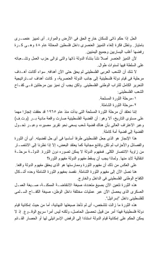 ‫ﺍﻟﺤل ﺇﺫﺍ ﺤﻜﻡ ﺫﺍﺘﻰ ﻟﻠﺴﻜﺎﻥ ﺨﺎﺭﺝ ﺍﻟﺤﻕ ﻓﻰ ﺍﻷﺭﺽ ﻭﺍﻟﻤﻭﺍﺭﺩ. ﺃﻯ ﺘﻤﻴﻴﺯ ﻋﻨﺼـﺭﻯ‬
‫ﺒﺎﻤﺘﻴﺎﺯ. ﻭﺘﻅل ﻓﻜﺭﺓ ﺇﻟﻐﺎﺀ ﺍﻟﺘﻤﻴﻴﺯ ﺍﻟﻌﻨﺼﺭﻯ ﺩﺍﺨل ﻓﻠﺴﻁﻴﻥ ﺍﻟﻤﺤﺘﻠﺔ ﻋﺎﻡ ٨٤ ﻭﻫـﻰ ﻜـﺭﺓ‬
                                                ‫ﺭﻓﻀﻬﺎ ﺃﻏﻠﺏ ﺍﻟﻴﺴﺎﺭﻴﻴﻥ ﻭﺠﻤﻴﻊ ﺍﻟﻴﻤﻨﻴﻴﻥ.‬
‫ﻷﻥ ﺍﻟﺘﻤﻴﺯ ﺍﻟﻌﻨﺼﺭ ﺃﺼﻼ ﻨﺸﺄ ﺒﻨﺸﺄﺓ ﺍﻟﺩﻭﻟﺔ ﺫﺍﺘﻬﺎ ﻭﺍﻟﺘﻰ ﺘﻭﺍﻟﻰ ﺤﺯﺏ ﺍﻟﻌﻤل ﻭﺘﺸـﻌﺒﺎﺘﻪ‬
                                                           ‫ﹰ‬
                                                         ‫ﻋﻠﻰ ﺍﻟﺴﻠﻁﺔ ﻓﻴﻬﺎ ﻟﺴﻨﻭﺍﺕ ﻁﻭﺍل.‬
‫ﻻ ﺸﻙ ﺃﻥ ﺍﻟﺸﻌﺏ ﺍﻟﻌﺭﺒﻰ ﺍﻟﻔﻠﺴﻁﻴﻨﻰ ﻟﻡ ﻴﺤﻕ ﺤﺘﻰ ﺍﻵﻥ ﺃﻫﺩﺍﻓﻪ. ﺴﻭﺍﺀ ﺃﻜﺎﻨﺕ ﺃﻫـﺩﺍﻑ‬
‫ﻤﺭﺤﻠﻴﺔ ﻓﻰ ﻗﻴﺎﻡ ﺩﻭﻟﺔ ﻓﻠﺴﻁﻴﻨﻴﺔ ﺇﻟﻰ ﺠﺎﻨﺏ ﺍﻟﺩﻭﻟﺔ ﺍﻟﻌﻨﺼﺭﻴﺔ، ﻭ ﻜﺎﻨﺕ ﺃﻫﺩﺍﻑ ﺍﺴـﺘﺭﺍﺘﻴﺠﻴﺔ‬
‫ﺍﻟﺘﺤﺭﻴﺭ ﺍﻟﻜﺎﻤل ﻟﻠﺘﺭﺍﺏ ﺍﻟﻭﻁﻨﻰ ﺍﻟﻔﻠﺴﻁﻴﻨﻰ. ﻭﻟﻜﻥ ﻴﺠﺏ ﺃﻥ ﻨﻤﻴﺯ ﺒﻴﻥ ﻤﺭﺤﻠﺘﻴﻥ ﻓـﻰ ﻜﻔـﺎﺡ‬
                                                                       ‫ﺍﻟﺸﻌﺏ ﺍﻟﻔﻠﺴﻁﻴﻨﻰ:‬
                                                          ‫١-ﻤﺭﺤﻠﺔ ﺍﻟﺜﻭﺭﺓ ﺍﻟﻤﺴﻠﺤﺔ.‬
                                                           ‫٢-ﻤﺭﺤﻠﺔ ﺍﻟﺜﻭﺭﺓ ﺍﻟﺸﺎﻤﻠﺔ.‬
‫ﺇﻨﻨﺎ ﻨﻌﺘﻘﺩ ﺃﻥ ﻤﺭﺤﻠﺔ ﺍﻟﺜﻭﺭﺓ ﺍﻟﻤﺴﻠﺤﺔ ﺍﻟﺘﻰ ﺒﺩﺃﺕ ﻤﻨﺫ ﻋﺎﻡ ٥٦٩١ ﻗﺩ ﺤﻘﻘﺕ ﺇﻨﺠﺎﺯﺍ ﻤﻬﻤﺎ‬
‫ﻋﻠﻰ ﻤﺴﺘﻭﻯ ﺍﻟﺘﺎﺭﻴﺦ، ﺃﻻ ﻭﻫﻭ: ﺃﻥ ﺍﻟﻘﻀﻴﺔ ﺍﻟﻔﻠﺴﻁﻴﻨﻴﺔ ﺼﺎﺭﺕ ﻭﺍﻗﻌﺔ ﻤﺎﺩﻴﺔ ﺒـﺭ )ﻡ.ﺕ.ﻑ(‬
‫ﻭﻋﺒﺭ ﺍﻻﻋﺘﺭﺍﻑ ﺍﻟﻌﺎﻟﻰ ﺒﺄﻥ ﻫﻨﺎﻙ ﻗﻀﻴﺔ ﺸﻌﺏ ﻴﺴﻌﻰ ﻨﺤﻭ ﺘﻘﺭﻴﺭ ﻤﺼﻴﺭﻩ، ﻭﻋﺒـﺭ ﺘﺤـﻭل‬
                                                             ‫ﺍﻟﻘﻀﻴﺔ ﺇﻟﻰ ﻗﻀﻴﺔ ﺃﻤﺔ ﻜﺎﻤﻠﺔ.‬
‫ﻫﺫﺍ ﺍﻹﻨﺠﺎﺯ ﻫﻭ ﺍﻟﺫﻯ ﺠﻌل ﺍﻟﻔﻠﺴﻁﻴﻨﻰ ﻁﺭﻓﺎ ﺃﺴﺎﺴﻴﺎ ﻓﻰ ﺃﻯ ﺤل ﻟﻘﻀﻴﺘﻪ. ﺃﻯ ﺃﻥ ﺍﻟﺜﻭﺭﺓ‬
‫ﻭﺍﻟﻔﺼﺎﺌل ﻭﺍﻷﺤﺯﺍﺏ ﻟﻡ ﺘﻜﻥ ﻭﻗﺎﺌﻊ ﻤﺠﺎﻨﻴﺔ ﻜﻤﺎ ﻴﻌﺘﻘﺩ ﺍﻟﺒﻌﺽ، ﺇﻻ ﺇﺫﺍ ﻨﻅﺭﻨﺎ ﺇﻟﻰ ﺍﻻﻨﺘﺼـﺎﺭ‬
‫ﻤﻥ ﺯﺍﻭﻴﺔ ﺍﻻﻨﺘﺼﺎﺭ ﺍﻟﻜﻠﻰ. ﻓﻤﻔﻬﻭﻡ ﺍﻟﺩﻭﻟﺔ ﻻ ﻴﻤﻜﻥ ﺘﺼﻭﺭﻩ ﺩﻭﻥ ﺍﻟﺜﻭﺭﺓ. ﺍﻟﺩﻭﻟـﺔ ﻤﺭﺤﻠـﺔ‬
                      ‫ﺍﻨﺘﻘﺎﻟﻴﺔ ﻻﺒﺩ ﻤﻨﻬﺎ. ﻭﻟﻤﺎﺫﺍ ﻴﺠﺏ ﺃﻥ ﻴﺴﻘﻁ ﻤﻔﻬﻭﻡ ﺍﻟﺩﻭﻟﺔ ﻤﻔﻬﻭﻡ ﺍﻟﺜﻭﺭﺓ؟‬
 ‫ﻋﻠﻰ ﺍﻟﻌﻜﺱ ﻤﻥ ﺫﻟﻙ ﺃﻥ ﻤﻔﻬﻭﻡ ﺍﻟﺜﻭﺭﺓ ﻭﻤﻤﺎﺭﺴﺘﻬﺎ ﻫﻭ ﺍﻟﺫﻯ ﻴﺤﻘﻕ ﻤﻔﻬﻭﻡ ﺍﻟﺩﻭﻟﺔ ﻭﺍﻗﻌﺎ.‬
  ‫ﹰ‬
‫ﻫﻨﺎ ﻨﺼل ﺍﻵﻥ ﺇﻟﻰ ﻤﻔﻬﻭﻡ ﺍﻟﺜﻭﺭﺓ ﺍﻟﺸﺎﻤﻠﺔ. ﻨﻘﺼﺩ ﺒﻤﻔﻬﻭﻡ ﺍﻟﺜﻭﺭﺓ ﺍﻟﺸﺎﻤﻠﺔ ﻭﺤﺩﻩ ﺃﺸـﻜﺎل‬
                                          ‫ﺍﻟﻜﻔﺎﺡ ﺍﻟﻭﻁﻨﻰ ﺍﻟﻔﻠﺴﻁﻴﻨﻰ ﻓﻰ ﺍﻟﺩﺍﺨل ﻭﺍﻟﺨﺎﺭﺝ.‬
‫ﻫﺫﻩ ﺍﻟﺜﻭﺭﺓ ﺘﺘﻌﻴﻥ ﺍﻵﻥ ﺒﺼﻴﻎ ﻤﺘﻌﺩﺩﺓ، ﺼﻴﻐﺔ ﺍﻻﻨﺘﻔﺎﻀـﺔ ﺍﻟﻤﻤﻜﻨـﺔ، ﺼـﻴﻐﺔ ﺍﻟﻌﻤـل‬
‫ﺍﻟﻌﺴﻜﺭﻯ ﺍﻟﺫﻯ ﻴﺤﺼل ﺍﻵﻥ ﻋﺒﺭ ﻋﻤﻠﻴﺎﺕ ﻤﺨﺘﻠﻔﺔ ﺩﺍﺨل ﺍﻟﻭﻁﻥ، ﺼﻴﻐﺔ ﺍﻟﻜﻔـﺎﺡ ﺍﻟﺴـﻠﻤﻰ‬
                                                               ‫ﻟﻠﻔﻠﺴﻁﻴﻨﻰ ﺩﺍﺨل ﺇﺴﺭﺍﺌﻴل.‬
‫ﻫﺫﻩ ﺍﻟﺜﻭﺭﺓ ﻤﺎ ﺯﺍﻟﺕ ﺘﺘﺸﺨﺹ، ﺃﻯ ﻟﻡ ﺘﺄﺨﺫ ﺼﻴﻐﺘﻬﺎ ﺍﻟﻨﻬﺎﺌﻴﺔ، ﺃﻤﺎ ﻤﻥ ﺤﻴﺙ ﺇﻤﻜﺎﻨﻴﺔ ﻗﻴﺎﻡ‬
‫ﺩﻭﻟﺔ ﻓﻠﺴﻁﻴﻨﻴﺔ ﻓﻬﺫﺍ ﺃﻤﺭ ﻤﻥ ﻗﺒﻴل ﺘﺤﺼﻴل ﺍﻟﺤﺎﺼل، ﻭﻟﻜﻨﻪ ﻟﻴﺱ ﺃﻤﺭﺍ ﺴﺭﻴﻊ ﺍﻟﻭﻗـﻭﻉ. ﺇﺫ ﻻ‬
                      ‫ﹰ‬
‫ﻴﻤﻜﻥ ﺍﻟﺤﻜﻡ ﻋﻠﻰ ﺇﻤﻜﺎﻨﻴﺔ ﻗﻴﺎﻡ ﺍﻟﺩﻭﻟﺔ ﺍﺴﺘﻨﺎﺩﺍ ﺇﻟﻰ ﺍﻟﺭﻓﺽ ﺍﻹﺴﺭﺍﺌﻴﻠﻰ ﻟﻬﺎ ﺃﻭ ﺍﻟﺤﺼﺎﺭ ﺍﻟﻘـﺎﺌﻡ‬
 