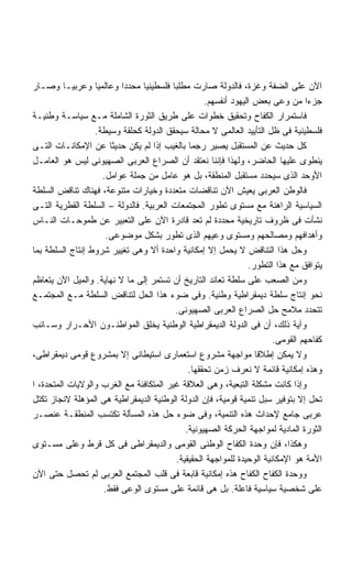 ‫ﺍﻵﻥ ﻋﻠﻰ ﺍﻟﻀﻔﺔ ﻭﻏﺯﺓ، ﻓﺎﻟﺩﻭﻟﺔ ﺼﺎﺭﺕ ﻤﻁﻠﺒﺎ ﻓﻠﺴﻁﻴﻨﻴﺎ ﻤﺤﺩﺩﺍ ﻭﻋﺎﻟﻤﻴﺎ ﻭﻋﺭﺒﻴـﺎ ﻭﺼـﺎﺭ‬
                          ‫ﹰ‬
                                                  ‫ﺠﺯﺀﺍ ﻤﻥ ﻭﻋﻰ ﺒﻌﺽ ﺍﻟﻴﻬﻭﺩ ﺃﻨﻔﺴﻬﻡ.‬‫ﹰ‬
‫ﻓﺎﺴﺘﻤﺭﺍﺭ ﺍﻟﻜﻔﺎﺡ ﻭﺘﺤﻘﻴﻕ ﺨﻁﻭﺍﺕ ﻋﻠﻰ ﻁﺭﻴﻕ ﺍﻟﺜﻭﺭﺓ ﺍﻟﺸﺎﻤﻠﺔ ﻤـﻊ ﺴﻴﺎﺴـﺔ ﻭﻁﻨﻴـﺔ‬
                  ‫ﻓﻠﺴﻁﻴﻨﻴﺔ ﻓﻰ ﻅل ﺍﻟﺘﺄﻴﻴﺩ ﺍﻟﻌﺎﻟﻤﻰ ﻻ ﻤﺤﺎﻟﺔ ﺴﻴﺤﻘﻕ ﺍﻟﺩﻭﻟﺔ ﻜﺤﻠﻘﺔ ﻭﺴﻴﻁﺔ.‬
‫ﻜل ﺤﺩﻴﺙ ﻋﻥ ﺍﻟﻤﺴﺘﻘﺒل ﻴﺼﻴﺭ ﺭﺠﻤﺎ ﺒﺎﻟﻐﻴﺏ ﺇﺫﺍ ﻟﻡ ﻴﻜﻥ ﺤﺩﻴﺜﺎ ﻋﻥ ﺍﻹﻤﻜﺎﻨـﺎﺕ ﺍﻟﺘـﻰ‬
‫ﻴﻨﻁﻭﻯ ﻋﻠﻴﻬﺎ ﺍﻟﺤﺎﻀﺭ، ﻭﻟﻬﺫﺍ ﻓﺈﻨﻨﺎ ﻨﻌﺘﻘﺩ ﺃﻥ ﺍﻟﺼﺭﺍﻉ ﺍﻟﻌﺭﺒﻰ ﺍﻟﺼﻬﻴﻭﻨﻰ ﻟﻴﺱ ﻫﻭ ﺍﻟﻌﺎﻤـل‬
                    ‫ﺍﻷﻭﺤﺩ ﺍﻟﺫﻯ ﺴﻴﺤﺩﺩ ﻤﺴﺘﻘﺒل ﺍﻟﻤﻨﻁﻘﺔ، ﺒل ﻫﻭ ﻋﺎﻤل ﻤﻥ ﺠﻤﻠﺔ ﻋﻭﺍﻤل.‬
‫ﻓﺎﻟﻭﻁﻥ ﺍﻟﻌﺭﺒﻰ ﻴﻌﻴﺵ ﺍﻵﻥ ﺘﻨﺎﻗﻀﺎﺕ ﻤﺘﻌﺩﺩﺓ ﻭﺨﻴﺎﺭﺍﺕ ﻤﺘﻨﻭﻋﺔ، ﻓﻬﻨﺎﻙ ﺘﻨﺎﻗﺽ ﺍﻟﺴﻠﻁﺔ‬
‫ﺍﻟﺴﻴﺎﺴﻴﺔ ﺍﻟﺭﺍﻫﻨﺔ ﻤﻊ ﻤﺴﺘﻭﻯ ﺘﻁﻭﺭ ﺍﻟﻤﺠﺘﻤﻌﺎﺕ ﺍﻟﻌﺭﺒﻴﺔ. ﻓﺎﻟﺩﻭﻟﺔ – ﺍﻟﺴﻠﻁﺔ ﺍﻟﻘﻁﺭﻴﺔ ﺍﻟﺘـﻰ‬
‫ﻨﺸﺄﺕ ﻓﻰ ﻅﺭﻭﻑ ﺘﺎﺭﻴﺨﻴﺔ ﻤﺤﺩﺩﺓ ﻟﻡ ﺘﻌﺩ ﻗﺎﺩﺭﺓ ﺍﻵﻥ ﻋﻠﻰ ﺍﻟﺘﻌﺒﻴﺭ ﻋﻥ ﻁﻤﻭﺤـﺎﺕ ﺍﻟﻨـﺎﺱ‬
                     ‫ﻭﺃﻫﺩﺍﻓﻬﻡ ﻭﻤﺼﺎﻟﺤﻬﻡ ﻭﻤﺴﺘﻭﻯ ﻭﻋﻴﻬﻡ ﺍﻟﺫﻯ ﺘﻁﻭﺭ ﺒﺸﻜل ﻤﻭﻀﻭﻋﻰ.‬
‫ﻭﺤل ﻫﺫﺍ ﺍﻟﺘﻨﺎﻗﺽ ﻻ ﻴﺤﻤل ﺇﻻ ﺇﻤﻜﺎﻨﻴﺔ ﻭﺍﺤﺩﺓ ﺃﻻ ﻭﻫﻰ ﺘﻐﻴﻴﺭ ﺸﺭﻭﻁ ﺇﻨﺘﺎﺝ ﺍﻟﺴﻠﻁﺔ ﺒﻤﺎ‬
                                                               ‫ﻴﺘﻭﺍﻓﻕ ﻤﻊ ﻫﺫﺍ ﺍﻟﺘﻁﻭﺭ.‬
‫ﻭﻤﻥ ﺍﻟﺼﻌﺏ ﻋﻠﻰ ﺴﻠﻁﺔ ﺘﻌﺎﻨﺩ ﺍﻟﺘﺎﺭﻴﺦ ﺃﻥ ﺘﺴﺘﻤﺭ ﺇﻟﻰ ﻤﺎ ﻻ ﻨﻬﺎﻴﺔ. ﻭﺍﻟﻤﻴل ﺍﻵﻥ ﻴﺘﻌﺎﻅﻡ‬
‫ﻨﺤﻭ ﺇﻨﺘﺎﺝ ﺴﻠﻁﺔ ﺩﻴﻤﻘﺭﺍﻁﻴﺔ ﻭﻁﻨﻴﺔ. ﻭﻓﻰ ﻀﻭﺀ ﻫﺫﺍ ﺍﻟﺤل ﻟﺘﻨﺎﻗﺽ ﺍﻟﺴﻠﻁﺔ ﻤـﻊ ﺍﻟﻤﺠﺘﻤـﻊ‬
                                         ‫ﺘﺘﺤﺩﺩ ﻤﻼﻤﺢ ﺤل ﺍﻟﺼﺭﺍﻉ ﺍﻟﻌﺭﺒﻰ ﺍﻟﺼﻬﻴﻭﻨﻰ.‬
‫ﻭﺁﻴﺔ ﺫﻟﻙ، ﺃﻥ ﻓﻰ ﺍﻟﺩﻭﻟﺔ ﺍﻟﺩﻴﻤﻘﺭﺍﻁﻴﺔ ﺍﻟﻭﻁﻨﻴﺔ ﻴﺨﻠﻕ ﺍﻟﻤﻭﺍﻁﻨـﻭﻥ ﺍﻷﺤـﺭﺍﺭ ﻭﺴـﺎﺌﺏ‬
                                                                       ‫ﻜﻔﺎﺤﻬﻡ ﺍﻟﻘﻭﻤﻰ.‬
‫ﻭﻻ ﻴﻤﻜﻥ ﺇﻁﻼﻗﺎ ﻤﻭﺍﺠﻬﺔ ﻤﺸﺭﻭﻉ ﺍﺴﺘﻌﻤﺎﺭﻯ ﺍﺴﺘﻴﻁﺎﻨﻰ ﺇﻻ ﺒﻤﺸﺭﻭﻉ ﻗﻭﻤﻰ ﺩﻴﻤﻘﺭﺍﻁﻰ،‬
                                             ‫ﻭﻫﺫﻩ ﺇﻤﻜﺎﻨﻴﺔ ﻗﺎﺌﻤﺔ ﻻ ﻨﻌﺭﻑ ﺯﻤﻥ ﺘﺤﻘﻘﻬﺎ.‬
‫ﻭﺇﺫﺍ ﻜﺎﻨﺕ ﻤﺸﻜﻠﺔ ﺍﻟﺘﺒﻌﻴﺔ، ﻭﻫﻰ ﺍﻟﻌﻼﻗﺔ ﻏﻴﺭ ﺍﻟﻤﺘﻜﺎﻓﺌﺔ ﻤﻊ ﺍﻟﻐﺭﺏ ﻭﺍﻟﻭﻻﻴﺎﺕ ﺍﻟﻤﺘﺤﺩﺓ، ﺍ‬
‫ﺘﺤل ﺇﻻ ﺒﺘﻭﻓﻴﺭ ﺴﺒل ﺘﻨﻤﻴﺔ ﻗﻭﻤﻴﺔ، ﻓﺈﻥ ﺍﻟﺩﻭﻟﺔ ﺍﻟﻭﻁﻨﻴﺔ ﺍﻟﺩﻴﻤﻘﺭﺍﻁﻴﺔ ﻫﻰ ﺍﻟﻤﺅﻫﻠﺔ ﻻﻨﺠﺎﺯ ﺘﻜﺘل‬
‫ﻋﺭﺒﻰ ﺠﺎﻤﻊ ﻹﺤﺩﺍﺙ ﻫﺫﻩ ﺍﻟﺘﻨﻤﻴﺔ، ﻭﻓﻰ ﻀﻭﺀ ﺤل ﻫﺫﻩ ﺍﻟﻤﺴﺄﻟﺔ ﺘﻜﺘﺴﺏ ﺍﻟﻤﻨﻁﻘـﺔ ﻋﻨﺼـﺭ‬
                                            ‫ﺍﻟﺜﻭﺭﺓ ﺍﻟﻤﺎﺩﻴﺔ ﻟﻤﻭﺍﺠﻬﺔ ﺍﻟﺤﺭﻜﺔ ﺍﻟﺼﻬﻴﻭﻨﻴﺔ.‬
‫ﻭﻫﻜﺫﺍ، ﻓﺈﻥ ﻭﺤﺩﺓ ﺍﻟﻜﻔﺎﺡ ﺍﻟﻭﻁﻨﻰ ﺍﻟﻘﻭﻤﻰ ﻭﺍﻟﺩﻴﻤﻘﺭﺍﻁﻰ ﻓﻰ ﻜل ﻗﺭﻁ ﻭﻋﻠﻰ ﻤﺴـﺘﻭﻯ‬
                                         ‫ﺍﻷﻤﺔ ﻫﻭ ﺍﻹﻤﻜﺎﻨﻴﺔ ﺍﻟﻭﺤﻴﺩﺓ ﻟﻠﻤﻭﺍﺠﻬﺔ ﺍﻟﺤﻘﻴﻘﻴﺔ.‬
‫ﻭﻭﺤﺩﺓ ﺍﻟﻜﻔﺎﺡ ﺍﻟﻜﻔﺎﺡ ﻫﺫﻩ ﺇﻤﻜﺎﻨﻴﺔ ﻗﺎﺒﻌﺔ ﻓﻰ ﻗﻠﺏ ﺍﻟﻤﺠﺘﻤﻊ ﺍﻟﻌﺭﺒﻰ ﻟﻡ ﺘﺤﺼل ﺤﺘﻰ ﺍﻵﻥ‬
                    ‫ﻋﻠﻰ ﺸﺨﺼﻴﺔ ﺴﻴﺎﺴﻴﺔ ﻓﺎﻋﻠﺔ. ﺒل ﻫﻰ ﻗﺎﺌﻤﺔ ﻋﻠﻰ ﻤﺴﺘﻭﻯ ﺍﻟﻭﻋﻰ ﻓﻘﻁ.‬
 