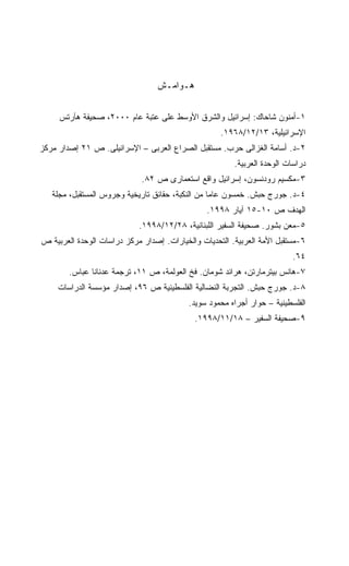 ‫ﻫـﻭﺍﻤـﺵ‬


     ‫١-ﺃﻤﻨﻭﻥ ﺸﺎﺤﺎﻙ: ﺇﺴﺭﺍﺌﻴل ﻭﺍﻟﺸﺭﻕ ﺍﻷﻭﺴﻁ ﻋﻠﻰ ﻋﺘﺒﺔ ﻋﺎﻡ ٠٠٠٢، ﺼﺤﻴﻔﺔ ﻫﺂﺭﺘﺱ‬
                                                    ‫ﺍﻹﺴﺭﺍﺌﻴﻠﻴﺔ، ٣١/٢١/٨٦٩١.‬
‫٢-ﺩ. ﺃﺴﺎﻤﺔ ﺍﻟﻐﺯﺍﻟﻰ ﺤﺭﺏ. ﻤﺴﺘﻘﺒل ﺍﻟﺼﺭﺍﻉ ﺍﻟﻌﺭﺒﻰ – ﺍﻹﺴﺭﺍﺌﻴﻠﻰ. ﺹ ١٢ ﺇﺼﺩﺍﺭ ﻤﺭﻜﺯ‬
                                                        ‫ﺩﺭﺍﺴﺎﺕ ﺍﻟﻭﺤﺩﺓ ﺍﻟﻌﺭﺒﻴﺔ.‬
                             ‫٣-ﻤﻜﺴﻴﻡ ﺭﻭﺩﻨﺴﻭﻥ، ﺇﺴﺭﺍﺌﻴل ﻭﺍﻗﻊ ﺍﺴﺘﻌﻤﺎﺭﻯ ﺹ ٢٨.‬
   ‫٤-ﺩ. ﺠﻭﺭﺝ ﺤﺒﺵ. ﺨﻤﺴﻭﻥ ﻋﺎﻤﺎ ﻤﻥ ﺍﻟﻨﻜﺒﺔ، ﺤﻘﺎﺌﻕ ﺘﺎﺭﻴﺨﻴﺔ ﻭﺠﺭﻭﺱ ﺍﻟﻤﺴﺘﻘﺒل، ﻤﺠﻠﺔ‬
                                                ‫ﺍﻟﻬﺩﻑ ﺹ ٠١-٥١ ﺁﻴﺎﺭ ٨٩٩١.‬
                            ‫٥-ﻤﻌﻥ ﺒﺸﻭﺭ. ﺼﺤﻴﻔﺔ ﺍﻟﺴﻔﻴﺭ ﺍﻟﻠﺒﻨﺎﻨﻴﺔ، ٨٢/٢١/٨٩٩١.‬
‫٦-ﻤﺴﺘﻘﺒل ﺍﻷﻤﺔ ﺍﻟﻌﺭﺒﻴﺔ. ﺍﻟﺘﺤﺩﻴﺎﺕ ﻭﺍﻟﺨﻴﺎﺭﺍﺕ. ﺇﺼﺩﺍﺭ ﻤﺭﻜﺯ ﺩﺭﺍﺴﺎﺕ ﺍﻟﻭﺤﺩﺓ ﺍﻟﻌﺭﺒﻴﺔ ﺹ‬
                                                                          ‫٤٦.‬
        ‫٧-ﻫﺎﻨﺱ ﺒﻴﺘﺭﻤﺎﺭﺘﻥ، ﻫﺭﺍﺌﺩ ﺸﻭﻤﺎﻥ. ﻓﺦ ﺍﻟﻌﻭﻟﻤﺔ، ﺹ ١١، ﺘﺭﺠﻤﺔ ﻋﺩﻨﺎﻨﺎ ﻋﺒﺎﺱ.‬
     ‫٨-ﺩ. ﺠﻭﺭﺝ ﺤﺒﺵ. ﺍﻟﺘﺠﺭﺒﺔ ﺍﻟﻨﻀﺎﻟﻴﺔ ﺍﻟﻔﻠﺴﻁﻴﻨﻴﺔ ﺹ ٦٩، ﺇﺼﺩﺍﺭ ﻤﺅﺴﺴﺔ ﺍﻟﺩﺭﺍﺴﺎﺕ‬
                                          ‫ﺍﻟﻔﻠﺴﻁﻴﻨﻴﺔ – ﺤﻭﺍﺭ ﺃﺠﺭﺍﻩ ﻤﺤﻤﻭﺩ ﺴﻭﻴﺩ.‬
                                            ‫٩-ﺼﺤﻴﻔﺔ ﺍﻟﺴﻔﻴﺭ – ٨١/١١/٨٩٩١.‬
 