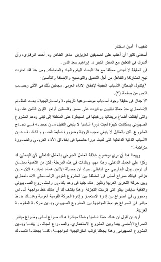 ‫ﺘﻌﻘﻴﺏ ﺃ. ﺃﻤﻴﻥ ﺍﺴﻜﻨﺩﺭ‬
‫ﺃﺴﻌﺩﻨﻲ ﻜﺜﻴﺭﺍ ﺃﻥ ﺃﻋﻘﺏ ﻋﻠﻰ ﺍﻟﺼﺩﻴﻘﻴﻥ ﺍﻟﻌﺯﻴﺯﻴﻥ ﻤﺎﻫﺭ ﺍﻟﻁﺎﻫﺭ ﻭﺩ. ﺃﺤﻤﺩ ﺍﻟﺒﺭﻗﺎﻭﻯ، ﻭﺃﻥ‬
                            ‫ﺃﺸﺎﺭﻙ ﻓﻰ ﺍﻟﺘﻌﻠﻴﻕ ﻤﻊ ﺍﻟﻤﻔﻜﺭ ﺍﻟﻜﺒﻴﺭ ﺩ. ﺇﺒﺭﺍﻫﻴﻡ ﺴﻌﺩ ﺍﻟﺩﻴﻥ.‬
‫ﻓﻰ ﺍﻟﺤﻘﻴﻘﺔ ﻻ ﺃﺠﺩﻨﻰ ﻤﺨﺘﻠﻔﺎ ﻤﻊ ﻫﺫﺍ ﺍﻟﺒﺤﺙ ﺍﻟﻬﺎﻡ ﻭﺍﻟﺠﺎﺩ ﻭﺍﻟﻤﺘﻤﺎﺴﻙ. ﻭﻤﻥ ﻫﻨﺎ ﻓﻘﺩ ﺍﺨﺘﺭﺕ‬
               ‫ﻨﻬﺞ ﺍﻟﻤﺸﺎﺭﻜﺔ ﻭﺍﻟﺘﻔﺎﻋل ﻤﻥ ﺃﺠل ﺍﻟﺘﻌﻤﻴﻕ ﻭﺍﻟﺘﻭﻀﻴﺢ ﻭﺍﻹﻀﺎﻓﺔ ﻭﺍﻟﺘﺄﺼﻴل:‬
‫١(ﻴﺘﻨﺎﻭل ﺍﻟﺒﺎﺤﺜﺎﻥ ﺍﻷﺴﺒﺎﺏ ﺍﻟﺤﻘﻴﻘﺔ ﻹﺨﻔﺎﻕ ﺍﻻﺩﺍﺀ ﺍﻟﻌﺭﺒﻲ. ﻤﺠﻤﻠﻴﻥ ﺫﻟﻙ ﻓﻰ ﺍﻵﺘﻲ ﻭﺤﺴـﺏ‬
                                                             ‫ﺍﻟﻨﺹ ﻤﻥ ﺼﻔﺤﺔ )٣(.‬
‫ﻻ ﺠﺩﺍل ﻓﻰ ﺤﻘﻴﻘﺔ ﻭﺠﻭﺩ ﺃﺴـﺒﺎﺏ ﻤﻭﻀـﻭﻋﻴﺔ ﺘﺎﺭﻴﺨﻴـﺔ ﻭﺍﺴـﺘﺭﺍﺘﻴﺠﻴﺔ- ﺒﻌـﺩ ﺍﻟﻨﻅـﺎﻡ‬
‫ﺍﻻﺴﺘﻌﻤﺎﺭﻱ ﻤﻨﺫ ﺤﻤﻠﺔ ﻨﺎﺒﻠﻴﻭﻥ ﺒﻭﻨﺎﺒﺭﺕ ﻋﻠﻰ ﻤﺼﺭ ﻭﻓﻠﺴﻁﻴﻥ ﺃﻭﺍﺨﺭ ﺍﻟﻘﺭﻥ ﺍﻟﺜﺎﻤﻥ ﻋﺸـﺭﺓ‬
‫ﻭﺍﻟﺘﻰ ﺃﻴﻘﻅﺕ ﺃﻁﻤﺎﻉ ﺒﺭﻴﻁﺎﻨﻴﺎ ﻭﺭﻏﺒﺘﻬﺎ ﻓﻰ ﺍﻟﺴﻴﻁﺭﺓ ﻋﻠﻰ ﺍﻟﻤﻨﻁﻘﺔ ﺇﻟﻰ ﺘﺒﻨﻲ ﻭﺩﻋﻡ ﺍﻟﻤﺸﺭﻭﻉ‬
‫ﺍﻟﺼﻬﻴﻭﻨﻲ ﺒﺈﻤﻜﺎﻨﺎﺕ ﻜﺒﻴﺭﺓ ﻟﻌﺒﺕ ﺩﻭﺭﺍ ﺃﺴﺎﺴﻴﺎ ﻻ ﻴﻨﺒﻐﻲ ﺍﻟﺘﻘﻠﻴل ﻤـﻥ ﺤﺠﻤـﻪ ﻓـﻰ ﻨﺠـﺎﺡ‬
                                    ‫ﹰ‬
‫ﺍﻟﻤﺸﺭﻭﻉ. ﻟﻜﻥ ﺒﺎﻟﻤﻘﺎﺒل ﻻ ﻴﻨﺒﻐﻲ ﺤﺠﺏ ﺍﻟﺭﺅﻴﺔ ﻭﻀﺭﻭﺭﺓ ﺘﺴﻠﻴﻁ ﺍﻟﻀـﻭﺀ ﺍﻟﻜﺎﺸـﻑ ﻋـﻥ‬
‫ﺍﻷﺴﺒﺎﺏ ﺍﻟﺫﺍﺘﻴﺔ ﺍﻟﺩﺍﺨﻠﻴﺔ ﺍﻟﺘﻰ ﻟﻌﺒﺕ ﺩﻭﺭﺍ ﺤﺎﺴﻤﻴﺎ ﻓﻰ ﺇﺨﻔـﺎﻕ ﺍﻷﺩﺍﺀ ﺍﻟﻌﺭﺒـﻲ ﻭﺍﻟﺼـﻭﺭﺓ‬
                                        ‫ﹰ‬
                                                                        ‫ﻤﺘﺭﺍﻜﻤﺔ..‬
‫ﻭﻴﻬﻤﻨﺎ ﻫﻨﺎ ﺃﻥ ﻨﺭﻯ ﺒﻭﻀﻭﺡ ﻋﻼﻗﺔ ﺍﻟﻌﺎﻤل ﺍﻟﺨﺎﺭﺠﻲ ﺒﺎﻟﻌﺎﻤل ﺍﻟﺩﺍﺨﻠﻲ ﻵﻥ ﺍﻟﺒﺎﺤﺜﻴﻥ ﻗﺩ‬
‫ﺭﻜﺯﺍ ﻋﻠﻰ ﺍﻟﻌﺎﻤل ﺍﻟﺩﺍﺨﻠﻲ. ﻭﻫﺫﺍ ﻤﻬﻡ، ﻭﺒﺎﻟﺫﺍﺕ ﻓﻰ ﻫﺫﻩ ﺍﻟﻤﺭﺤﻠﺔ، ﻟﻜﻥ ﻤﻥ ﺍﻷﻫﻤﻴﺔ ﺒﻤﻜـﺎﻥ‬
‫ﺃﻥ ﻨﺭﺽ ﺠﺩل ﺍﻟﺨﺎﺭﺠﻲ ﻤﻊ ﺍﻟﺩﺍﺨﻠﻲ. ﺤﻴﺙ ﺃﻥ ﺤﺼﻴﻠﺔ ﺍﻻﺜﻨﻴﻥ ﻫﻤﺎﻤﺎ ﻨﻌﻴﺸـﻪ ﺍﻵﻥ ﻤـﻥ‬
‫ﻫﺯﺍﺌﻡ. ﻓﻬﻨﺎﻙ ﺼﺭﺍﻉ ﺃﺴﺎﺱ ﻓﻰ ﺍﻟﻤﻨﻁﻘﺔ ﺒﻴﻥ ﺍﻟﻤﺸﺭﻭﻉ ﺍﻟﻐﺭﺒﻲ ﺍﻟﺭﺃﺴـﻤﺎﻟﻲ ﺍﻻﺴـﺘﻌﻤﺎﺭﻱ‬
‫ﻭﺒﻴﻥ ﺤﺭﻜﺔ ﺍﻟﺘﺤﺭﻴﺭ ﺍﻟﻌﺭﺒﻴﺔ ﻭﻅﻬﺭ. ﺫﻟﻙ ﺠﻠﻴﺎ ﻓﻰ ﻭﻋﺩ ﺒﻠﻐـﻭﺭ ﻭﺍﻟﻤﺸـﺭﻭﻉ ﺍﻟﺼـﻬﻴﻭﻨﻲ‬
                                         ‫ﹰ‬
‫ﻭﺍﺘﻔﺎﻗﻴﺔ ﺴﺎﻴﻜﺱ ﺒﻴﻜﻭ ﺍﻟﺘﻰ ﻜﺭﺴﺕ ﺍﻟﺘﺠﺯﺌﺔ. ﻭﻫﺫﺍ ﻴﻜﺸﻑ ﻟﻨﺎ ﺃﻥ ﻫﻨﺎﻙ ﺨﻁ ﻤﻭﺍﺠﻬﺔ ﺃﺴـﺎﺱ‬
‫ﻭﻤﺤﻭﺭﻱ ﻓﻰ ﺍﻟﺼﺭﺍﻉ ﺒﻴﻥ ﺇﺩﺍﺭﺓ ﺍﻻﺴﺘﻌﻤﺎﺭ ﻭﺇﺩﺍﺭﺓ ﺍﻟﺤﺭﻜﺔ ﺍﻟﻘﻭﻤﻴﺔ ﺍﻟﻌﺭﺒﻴﺔ ﻭﻫﻨـﺎﻙ ﺨـﻁ‬
‫ﻤﺒﺎﺸﺭ ﻓﻰ ﺍﻟﺼﺭﺍﻉ ﻫﻭ ﺨﻁ ﺍﻟﻤﻭﺍﺠﻬﺔ ﺒﻴﻥ ﺍﻟﻤﺸﺭﻭﻉ ﺍﻟﺼﻬﻴﻭﻨﻲ ﻭﺒـﻴﻥ ﺤﺭﻜـﺔ ﺍﻟﻤﻘﺎﻭﻤـﺔ‬
                                                                         ‫ﺍﻟﻌﺭﺒﻴﺔ.‬
‫ﺃﺭﻴﺩ ﺃﻥ ﺃﻗﻭل ﺃﻥ ﻫﻨﺎﻙ ﺨﻁﺎ ﺃﺴﺎﺴﻴﺎ ﻭﺨﻁﺎ ﻤﺒﺎﺸﺭﺍ ﻫﻨﺎﻙ ﺼﺭﺍﻉ ﺃﺴﺎﺱ ﻭﺼﺭﺍﻉ ﻤﺒﺎﺸﺭ‬
                                 ‫ﹰ‬      ‫ﹰ‬     ‫ﹰ‬     ‫ﹰ‬
‫ﺍﻟﺼﺭﺍﻉ ﺍﻷﺴﺎﺴﻲ ﺒﻴﻨﻨﺎ ﻭﺒﻴﻥ ﺍﻟﻤﺸﺭﻭﻉ ﺍﻻﺴﺘﻌﻤﺎﺭﻱ، ﻭﺍﻟﺼـﺭﺍﻉ ﺍﻟﻤﺒﺎﺸـﺭ ﺒﻴﻨﻨـﺎ ﻭﺒـﻴﻥ‬
‫ﺍﻟﻤﺸﺭﻭﻉ ﺍﻟﺼﻬﻴﻭﻨﻲ. ﻭﻫﺫﺍ ﻴﺠﻌﻠﻨﺎ ﻨﺭﺘﺏ ﺍﺴﺘﺭﺍﺘﻴﺠﻴﺔ ﺍﻟﻤﻭﺍﺠﻬـﺔ، ﻜﻨـﺎ ﻴﺠﻌﻠﻨـﺎ ﻨﺘﻤﺴـﻙ‬
 