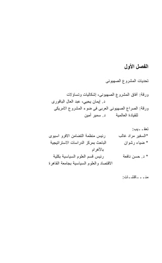 ‫اﻟﻔﺼﻞ اﻷول‬

                                  ‫ﺘﺤﺩﻴﺎﺕ ﺍﻟﻤﺸﺭﻭﻉ ﺍﻟﺼﻬﻴﻭﻨﻰ‬

          ‫ﻭﺭﻗﺔ: ﺁﻓﺎﻕ ﺍﻟﻤﺸﺭﻭﻉ ﺍﻟﺼﻬﻴﻭﻨﻰ، ﺇﺸﻜﺎﻟﻴﺎﺕ ﻭﺘﺴﺎﺅﻻﺕ‬
 ‫ﺩ. ﺇﻴﻤﺎﻥ ﻴﺤﻴﻲ، ﻋﺒﺩ ﺍﻟﻌﺎل ﺍﻟﺒﺎﻗﻭﺭﻯ‬
  ‫ﻭﺭﻗﺔ: ﺍﻟﺼﺭﺍﻉ ﺍﻟﺼﻬﻴﻭﻨﻰ ﺍﻟﻌﺭﺒﻰ ﻓﻰ ﻀﻭﺀ ﺍﻟﻤﺸﺭﻭﻉ ﺍﻻﻤﺭﻴﻜﻰ‬
                     ‫ﺩ. ﺴﻤﻴﺭ ﺃﻤﻴﻥ‬    ‫ﻟﻠﻘﻴﺎﺩﺓ ﺍﻟﻌﺎﻟﻤﻴﺔ‬

                                                  ‫ﺘﻌﻘــﻴﺏ:‬
‫ﺭﺌﻴﺱ ﻤﻨﻅﻤﺔ ﺍﻟﺘﻀﺎﻤﻥ ﺍﻻﻓﺭﻭ ﺍﺴﻴﻭﻯ‬            ‫*ﺍﻟﺴﻔﻴﺭ ﻤﺭﺍﺩ ﻏﺎﻟﺏ‬
 ‫ﺍﻟﺒﺎﺤﺙ ﺒﻤﺭﻜﺯ ﺍﻟﺩﺭﺍﺴﺎﺕ ﺍﻻﺴﺘﺭﺍﺘﻴﺠﻴﺔ‬           ‫* ﻀﻴﺎﺀ ﺭﺸﻭﺍﻥ‬
                           ‫ﺒﺎﻷﻫﺭﺍﻡ‬
   ‫ﺭﺌﻴﺱ ﻗﺴﻡ ﺍﻟﻌﻠﻭﻡ ﺍﻟﺴﻴﺎﺴﻴﺔ ﺒﻜﻠﻴﺔ‬           ‫* ﺩ. ﺤﺴﻥ ﻨﺎﻓﻌﺔ‬
‫ﺍﻻﻗﺘﺼﺎﺩ ﻭﺍﻟﻌﻠﻭﻡ ﺍﻟﺴﻴﺎﺴﻴﺔ ﺒﺠﺎﻤﻌﺔ ﺍﻟﻘﺎﻫﺭﺓ‬

                                            ‫ﻤﻨـــﺎﻗﺸـﺎﺕ:‬
 