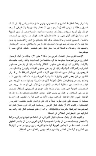 ‫ﺒﺎﺴﺘﻤﺭﺍﺭ ﺒﺨﻁ ﺍﻟﻤﻘﺎﻭﻤﺔ ﻟﻠﻤﺸﺭﻭﻉ ﺍﻻﺴﺘﻌﻤﺎﺭﻱ، ﻭﻨﺭﻱ ﻤﺸﺎﺭﻉ ﺍﻟﺘﺴﻭﻴﺔ ﻓﻰ ﺇﻁـﺎﺭ ﺫﻟـﻙ‬
‫ﺍﻟﺴﻴﺎﻕ. ﻭﻫﻜﺫﺍ ﻻ ﻨﻘﻊ ﻓﻰ ﺍﻟﻔﺼل ﺍﻟﻤﺯﻤﻭﻉ ﺒﻴﻥ ﺍﻻﺴﺘﻌﻤﺎﺭ ﻭﺍﻟﺼﻬﻴﻭﻨﻴﺔ ﻭﻻ ﻨﻘﻊ ﻓﻰ ﺍﻟـﻭﻫﻡ‬
‫ﺍﻟﺯﺍﺌﻑ ﺒﺄﻥ ﺃﻤﺭﻴﻜﺎ ﺸﺭﻴﻙ ﻭﻭﺴﻴﻁ. ﻜﻤﺎ ﻨﺘﺤﺴﺏ ﺩﺍﺌﻤﺎ ﺒﺒﻘﺎﺀ ﺍﻟﺼﺭﺍﻉ ﺤﺘﻰ ﻟﻭ ﺘﻤﺘﻥ ﺍﻟﺘﺴﻭﻴﺔ‬
‫ﺍﻟﻤﺯﻤﻭﻋﺔ. ﺒل ﺃﻜﺩﻭ ﺃﻗﻭل ﺤﺘﻰ ﻭﻟﻭ ﻋﺎﺩﺕ ﻓﻠﺴﻁﻴﻥ ﻜﺎﻤﻠﺔ. ﻓﻬﻨﺎﻙ ﺼـﺭﺍﻉ ﺒـﻴﻥ ﺍﻟﻭﺤـﺩﺓ،‬
‫ﻭﺍﻟﺘﻨﻤﻴﺔ ﻭﺍﻟﻤﺠﺘﻤﻊ ﺍﻟﻌﺼﺭﻱ ﻭﺍﻻﺴﺘﻘﻼل. ﻭﻜل ﺫﻟﻙ ﻤﺘﺼﺎﺩﻡ ﻤﻊ ﺍﻟﻤﺭﻭﻉ ﺍﻻﺴﺘﻌﻤﺎﺭﻱ. ﻭﻤﻥ‬
‫ﻫﻨﺎ ﻻﺒﺩ ﻤﻥ ﺍﻟﻭﺴﻴﻁ ﺍﻟﻤﻭﻀﻭﻋﻲ ﺒﻴﻥ ﺍﻟﻌﺎﻤـل ﺍﻟﺨـﺎﺭﺠﻲ ﻭﺍﻟـﺩﺍﺨﻠﻲ، ﺒـﻴﻥ ﺍﻻﺴـﺘﻌﻤﺎﺭ‬
‫ﻭﺍﻟﺼﻬﻴﻭﻨﻴﺔ، ﻭﻋﻴﻭﺒﻨﺎ ﻭﻨﻭﺍﻗﺼﻨﺎ ﺍﻟﻌﺭﺒﻴﺔ. ﺤﺘﻰ ﻨﺤﺘل ﻋﻠﻰ ﺘﺸﺨﻴﺹ ﻭﺘﺤﻠﻴل ﻟﻠﻭﺍﻗﻊ. ﺒﺼﻭﺭﺓ‬
                                                                       ‫ﻤﻭﻀﻭﻋﻴﺔ.‬
‫٢(ﺃﻫﻤﻴﺔ ﺘﻘﻭﻴﻡ ﻤﺴﺎﺭ ﺍﻟﻨﻀﺎل ﺍﻟﻌﺭﺒﻲ ﻤﻥ ٨٤٩١ ﺤﺘﻰ ﺍﻵﻥ، ﻭﺫﻟﻙ ﻤﻥ ﺃﺠل ﺍﻟﻭﺼﻭل‬
‫ﻟﻤﺸﺭﻭﻉ ﻋﺭﺒﻲ ﻟﻤﻭﺍﺠﻬﺔ ﻤﺴﺘﻭﻋﺒﺎ ﻫﺎ ﺜﻡ، ﻤﺘﺨﻠﺼﺎ ﻤﻥ ﺍﻟﺴـﻠﺒﻴﺎﺕ ﻭﺍﻟﺸـﻭﺍﺌﺏ، ﻤﺘﻤﺴـﻜﺎ‬
‫ﺒﺎﻟﺜﻭﺍﺒﺕ. ﻭﺍﻟﺘﻘﻭﻴﻡ ﻻﺒﺩ ﺃﻥ ﻴﺘﻡ ﻋﻠﻰ ﻤﺴﺘﻭﻯ ﺍﻷﻓﻜﺎﺭ ﻭﺍﻟﻌﺎﺌﺩ، ﻭﻻﺒﺩ ﺃﻥ ﻴﺘﻡ ﻋﻠﻰ ﻤﺴـﺘﻭﻯ‬
‫ﺍﻷﺤﺯﺍﺏ ﻭﺍﻟﺤﺭﻜﺎﺕ ﺍﻟﺴﻴﺎﺴﻴﺔ، ﻭﻻﺒﺩ ﺃﻥ ﻴﺘﻡ ﻋﻠﻰ ﻤﺴﺘﻭﻱ ﺍﻟﻘﻴﺎﺩﺍﺕ ﻭﺍﻟﺭﻤﻭﺯ ﻭﺍﻟﻔﺎﻋﻠﻴـﺎﺕ.‬
‫ﻓﻠﻡ ﻴﻌﺞ ﻭﺍﺭﺩ ﺃﻥ ﻨﻜﻤل ﻤﺴﻴﺭﺓ ﻨﻀﺎﻟﻴﺔ ﺩﻭﻥ ﺍﻟﺘﻭﻗﻑ ﺍﻟﻨﻘﺩﻱ ﺍﻟﺤﻘﻴﻘﻲ ﻟﻠﻤﻭﺍﻓﻘﺔ ﻋﻠـﻰ ﻗـﺭﺍﺭ‬
‫ﺍﻟﺘﻘﺴﻴﻡ ﻤﻥ ﻗﺒل ﺒﻌﺽ ﺍﻟﻘﻭﻯ ﻭﺍﻟﺘﻴﺎﺭﺍﺕ ﺍﻟﺴﻴﺎﺴﻴﺔ ﺍﻟﻌﺭﺒﻴﺔ، ﻭﺘﺭﻙ ﻫﺫﻩ ﺍﻟﻘﻀـﻴﺔ ﺩﻭﻥ ﻨﻘـﺩ‬
‫ﻭﺍﻀﺢ ﻭﺠﻤﺎﻋﻲ ﻭﺩﻴﻤﻘﺭﺍﻁﻲ ﺩﺍﺨل ﺍﻟﺤﺭﻜﺔ ﺍﻟﺸﻴﻭﻋﻴﺔ ﺍﻟﻌﺭﺒﻴﺔ، ﻴﺠﻌﻠﻬﺎ ﻤﺴﻤﻊ ﺍﻵﻥ ﺒﻌـﺽ‬
‫ﺍﻷﺼﻭﺍﺕ ﺘﺘﺤﺩﺙ ﻋﻥ ﻤﺴﺘﻘﺒﻠﻴﺔ ﺍﻟﻤﻭﺍﻗﻑ ﻭﺍﻷﻓﻜﺎﺭ، ﻭﺼل ﺍﻷﻤﺭ ﺇﻟﻰ ﺍﻟﺘﺭﺤﻡ ﻋﻠـﻰ ﺒﻌـﺽ‬
‫ﺍﻟﺸﺨﺼﻴﺎﺕ ﺍﻟﻌﺭﺒﻴﺔ ﺍﻟﺘﻰ ﻜﺎﻨﺕ ﺴﺒﺒﺎ ﻭﺍﻀﺤﺎ ﺨﻠﻑ ﺍﻻﺨﺘﺭﺍﻕ ﺍﻟﺼﻬﻴﻭﻨﻲ ﻟﻠﻤﻨﻁﻘﺔ. ﻓﺄﺼﺒﺤﻨﺎ‬
‫ﻨﺘﺭﺤﻡ ﻋﻠﻰ ﺍﻟﺴﺎﺩﺍﺕ ﻭﺒﻭﺭﻗﻴﺒﺔ، ﺒل ﻭﺼل ﺍﻷﻤﺭ ﺒﺒﻌﺽ ﺍﻟﻤﻔﻜﺭﻴﻥ ﺒﺈﻁﻼﻕ ﺩﻋـﻭﺓ ﺇﻋـﺎﺩﺓ‬
‫ﺍﻻﻋﺘﺒﺎﺭ ﻟﻬﻡ، ﻭﺇﻋﺎﺩﺓ ﺍﻻﻋﺘﺒﺎﺭ ﻟﻤﻭﺍﻗﻑ ﺒﻌﺽ ﺍﻷﺤﺯﺍﺏ ﺍﻟﺸﻴﻭﻋﻴﺔ ﻤﻥ ﺍﻟﺘﻘﺴﻴﻡ. ﻜﻤـﺎ ﻴﻌـﺩ‬
‫ﺼﺎﻟﺤﺎ ﺃﻥ ﻨﺼﻤﺕ ﻋﻠﻰ ﺍﻟﺫﻴﻥ ﻨﻅﺭﻭﺍ ﻟﻤﺒﺩﺃ ﻨﻭﺍﻓﻕ ﻋﻠﻰ ﺘﻭﺍﻓـﻕ ﻋﻠﻴـﻪ ﻤﻨﻅﻤـﺔ ﺍﻟﺘﺤﺭﻴـﺭ‬
‫ﺍﻟﻔﻠﺴﻁﻴﻨﻴﺔ. ﻭﺍﻟﺘﻘﻭﻴﻡ ﻻﺒﺩ ﺃﻥ ﻴﺸﻤل ﺍﻟﻔﻜﺭ ﺍﻟﻘﻭﻤﻲ ﻭﺭﻭﻤﺎﻨﺴﻴﺔ ﺸﻌﺭﺍﺘﻪ، ﺩﻭﻥ ﺤﺴﺒﺎﻥ ﻟﻠﻘﺩﺭﺍﺕ‬
‫ﺍﻟﻤﻭﻀﻭﻋﻴﺔ ﺍﻟﻤﺭﺘﺒﻁﺔ ﺒﺎﻟﻤﺭﺤﻠﺔ ﻭﺒﺎﻹﻤﻜﺎﻨﺎﺕ. ﻭﻻﺒﺩ ﺃﻥ ﻴﻘﺩﻡ ﺃﺼﺤﺎﺏ ﺍﻟﻔﻜﺭ ﻨﻘﺩﺍ ﻭﺍﻀـﺤﺎ‬
                                       ‫ﻟﺴﻠﻭﻜﻬﻡ ﻏﻴﺭ ﺍﻟﺩﻴﻤﻘﺭﺍﻁﻲ ﺍﻟﻌﻘﻼﻨﻲ ﻓﻰ ﺍﻟﺴﻠﻁﺔ.‬
‫ﻭﺍﻟﺘﻘﻭﻴﻡ ﻻﺒﺩ ﺃﻥ ﻴﺸﻤل ﺃﺼﺤﺎﺏ ﺍﻟﺘﻴﺎﺭ ﺍﻟﻠﻴﺒﺭﺍﻟﻲ، ﻓﻰ ﺍﻋﺘﻤﺎﺩﻫﻡ ﻟﻨﻤﻭﺫﺝ ﻟﻴﺒﺭﺍﻟﻲ، ﻤﺭﺘﺒﻁ‬
‫ﺒﺎﻻﺴﺘﻌﻤﺎﺭ ﻭﻤﺼﺎﻟﺤﻪ، ﺩﻭﻥ ﺃﻥ ﻴﻘﺩﻤﻭﺍ ﺨﺼﻭﺼﻴﺔ ﺍﻟﻭﺍﻗﻊ ﺍﻟﻌﺭﺒﻲ ﻭﺩﻭﻥ ﺃﻥ ﻴﺘﻔﻬﻤﻭﺍ ﻟﺤﻘﻭﻕ‬
‫ﺃﺼﺤﺎﺏ ﺍﻟﻤﺼﻠﺤﺔ ﻤﻥ ﺍﻟﺠﻤﺎﻫﻴﺭ ﺍﻟﻌﺭﺒﻴﺔ ﺍﻟﻭﺍﺴﻌﺔ ﻭﺍﻟﻔﻘﻴﺭﺓ، ﻭﺩﻭﻥ ﺃﻥ ﻴﺭﺍﻋﻭﺍ ﻤﺩﻱ ﺍﻻﺭﺘﺒﺎﻁ‬
           ‫ﺒﻴﻥ ﺍﻟﻤﺸﺭﻭﻉ ﺍﻟﺭﺃﺴﻤﺎﻟﻲ ﺍﻟﻌﺎﻟﻤﻲ ﻭﺍﻟﻤﺸﺭﻭﻉ ﺍﻟﺼﻬﻴﻭﻨﻲ ﻭﺃﺨﻁﺎﺭﻩ ﻋﻠﻰ ﺍﻟﻤﻨﻁﻘﺔ.‬
 