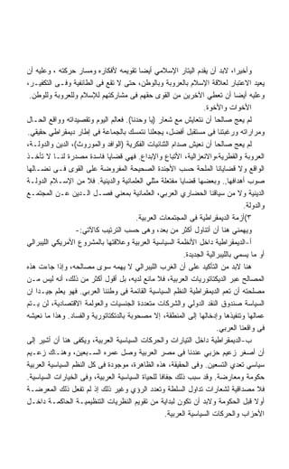 ‫ﻭﺃﺨﻴﺭﺍ، ﻻﺒﺩ ﺃﻥ ﻴﻘﺩﻡ ﺍﻟﻴﺘﺎﺭ ﺍﻹﺴﻼﻤﻲ ﺃﻴﻀﺎ ﺘﻘﻭﻴﻤﻪ ﻷﻓﻜﺎﺭﻩ ﻭﻤﺴﺎﺭ ﺤﺭﻜﺘﻪ ، ﻭﻋﻠﻴﻪ ﺃﻥ‬
‫ﻴﻌﻴﺩ ﺍﻻﻋﺘﺒﺎﺭ ﻟﻌﻼﻗﺔ ﺍﻹﺴﻼﻡ ﺒﺎﻟﻌﺭﻭﺒﺔ ﻭﺒﺎﻟﻭﻁﻥ، ﺤﺘﻰ ﻻ ﺘﻘﻊ ﻓﻰ ﺍﻟﻁﺎﺌﻔﻴﺔ ﻭﻓـﻰ ﺍﻟﺘﻜﻔﻴـﺭ،‬
 ‫ﻭﻋﻠﻴﻪ ﺃﻴﻀﺎ ﺃﻥ ﺘﻌﻁﻲ ﺍﻵﺨﺭﻴﻥ ﻤﻥ ﺍﻟﻘﻭﻯ ﺤﻘﻬﻡ ﻓﻰ ﻤﺸﺎﺭﻜﺘﻬﻡ ﻟﻺﺴﻼﻡ ﻭﻟﻠﻌﺭﻭﺒﺔ ﻭﻟﻠﻭﻁﻥ.‬
                                                                 ‫ﺍﻷﺨﻭﺍﺕ ﻭﺍﻷﺨﻭﺓ.‬
‫ﻟﻡ ﻴﻌﺞ ﺼﺎﻟﺤﺎ ﺃﻥ ﻨﺘﻌﺎﻴﺵ ﻤﻊ ﺸﻌﺎﺭ )ﻴﺎ ﻭﺤﺩﻨﺎ(. ﻓﻌﺎﻟﻡ ﺍﻟﻴﻭﻡ ﻭﺘﻘﺼﻴﺩﺍﺘﻪ ﻭﻭﺍﻗﻊ ﺍﻟﺤـﺎل‬
‫ﻭﻤﺭﺍﺭﺍﺘﻪ ﻭﺭﻏﺒﺘﻨﺎ ﻓﻰ ﻤﺴﺘﻘﺒل ﺃﻓﻀل، ﻴﺠﻌﻠﻨﺎ ﻨﺘﻤﺴﻙ ﺒﺎﻟﺠﻤﺎﻋﺔ ﻓﻰ ﺇﻁﺎﺭ ﺩﻴﻤﻘﺭﺍﻁﻲ ﺤﻘﻴﻘﻲ.‬
‫ﻟﻡ ﻴﻌﺞ ﺼﺎﻟﺤﺎ ﺃﻥ ﻨﻌﻴﺵ ﺼﺩﺍﻡ ﺍﻟﺜﻨﺎﺌﻴﺎﺕ ﺍﻟﻔﻜﺭﻴﺔ )ﺍﻟﻭﺍﻓﺩ ﻭﺍﻟﻤﻭﺭﻭﺙ(، ﺍﻟﺩﻴﻥ ﻭﺍﻟﺩﻭﻟـﺔ،‬
‫ﺍﻟﻌﺭﻭﺒﺔ ﻭﺍﻟﻘﻁﺭﻴﺔ،ﻭﺍﻻﻨﻌﺯﺍﻟﻴﺔ، ﺍﻷﺘﺒﺎﻉ ﻭﺍﻹﺒﺩﺍﻉ. ﻓﻬﻲ ﻗﻀﺎﻴﺎ ﻓﺎﺴﺩﺓ ﻤﺼﺩﺭﺓ ﻟﻨـﺎ ﻻ ﺘﺄﺨـﺫ‬
‫ﺍﻟﻭﺍﻗﻊ ﻭﻻ ﻗﻀﺎﻴﺎﻨﺎ ﺍﻟﻤﻠﺤﺔ ﺤﺴﺏ ﺍﻷﺠﻨﺩﺓ ﺍﻟﺼﺤﻴﺤﺔ ﺍﻟﻤﻔﺭﻭﻀﺔ ﻋﻠﻰ ﺍﻟﻘﻭﻯ ﻓـﻰ ﻨﻀـﺎﻟﻬﺎ‬
‫ﺼﻭﺏ ﺃﻫﺩﺍﻓﻬﺎ,. ﻭﺒﻌﻀﻬﺎ ﻗﻀﺎﻴﺎ ﻤﻔﺘﻌﻠﺔ ﻤﺜﻠﻲ ﺍﻟﻌﻠﻤﺎﻨﻴﺔ ﻭﺍﻟﺩﻴﻨﻴﺔ. ﻓﻼ ﻤﻥ ﺍﻹﺴـﻼﻡ ﺍﻟﺩﻭﻟـﺔ‬
‫ﺍﻟﺩﻴﻨﻴﺔ ﻭﻻ ﻤﻥ ﺴﻴﺎﻗﻨﺎ ﺍﻟﺤﻀﺎﺭﻱ ﺍﻟﻌﺭﺒﻲ، ﺍﻟﻌﻠﻤﺎﻨﻴﺔ ﺒﻤﻌﻨﻲ ﻓﺼـل ﺍﻟـﺩﻴﻥ ﻋـﻥ ﺍﻟﻤﺠﺘﻤـﻊ‬
                                                                                ‫ﻭﺍﻟﺩﻭﻟﺔ.‬
                                        ‫٣(ﺃﺯﻤﺔ ﺍﻟﺩﻴﻤﻘﺭﺍﻁﻴﺔ ﻓﻰ ﺍﻟﻤﺠﺘﻤﻌﺎﺕ ﺍﻟﻌﺭﺒﻴﺔ.‬
                  ‫ﻭﻴﻬﻤﻨﻲ ﻫﻨﺎ ﺃﻥ ﺃﺘﻨﺎﻭل ﺃﻜﺜﺭ ﻤﻥ ﺒﻌﺩ، ﻭﻫﻰ ﺤﺴﺏ ﺍﻟﺘﺭﺘﻴﺏ ﻜﺎﻵﺘﻲ:-‬
‫ﺃ-ﺍﻟﺩﻴﻤﻘﺭﺍﻁﻴﺔ ﺩﺍﺨل ﺍﻷﻨﻅﻤﺔ ﺍﻟﺴﻴﺎﺴﻴﺔ ﺍﻟﻌﺭﺒﻴﺔ ﻭﻋﻼﻗﺘﻬﺎ ﺒﺎﻟﻤﺸﺭﻭﻉ ﺍﻷﻤﺭﻴﻜﻲ ﺍﻟﻠﻴﺒﺭﺍﻟﻲ‬
                                                         ‫ﺃﻭ ﻤﺎ ﻴﺴﻤﻲ ﺒﺎﻟﻠﻴﺒﺭﺍﻟﻴﺔ ﺍﻟﺠﺩﻴﺩﺓ.‬
‫ﻫﻨﺎ ﻻﺒﺩ ﻤﻥ ﺍﻟﺘﺄﻜﻴﺩ ﻋﻠﻰ ﺃﻥ ﺍﻟﻐﺭﺏ ﺍﻟﻠﻴﺒﺭﺍﻟﻲ ﻻ ﻴﻬﻤﻪ ﺴﻭﻯ ﻤﺼﺎﻟﺤﻪ، ﻭﺇﺫﺍ ﺠﺎﺀﺕ ﻫﺫﻩ‬
‫ﺍﻟﻤﺼﺎﻟﺢ ﻋﺒﺭ ﺍﻟﺩﻴﻜﺘﺎﺘﻭﺭﻴﺎﺕ ﺍﻟﻌﺭﺒﻴﺔ، ﻓﻼ ﻤﺎﻨﻊ ﻟﺩﻴﻪ، ﺒل ﺃﻗﻭل ﺃﻜﺜﺭ ﻤﻥ ﺫﻟﻙ، ﺃﻨﻪ ﻟﻴﺱ ﻤـﻥ‬
‫ﻤﺼﻠﺤﺘﻪ ﺃﻥ ﺘﻌﻡ ﺍﻟﺩﻴﻤﻘﺭﺍﻁﻴﺔ ﺍﻟﻨﻅﻡ ﺍﻟﺴﻴﺎﺴﻴﺔ ﺍﻟﻘﺎﺌﻤﺔ ﻓﻰ ﻭﻁﻨﻨﺎ ﺍﻟﻌﺭﺒﻲ. ﻓﻬﻭ ﻴﻌﻠﻡ ﺠﻴـﺩﺍ ﺍﻥ‬
‫ﺍﻟﺴﻴﺎﺴﺔ ﺼﻨﺩﻭﻕ ﺍﻟﻨﻘﺩ ﺍﻟﺩﻭﻟﻲ ﻭﺍﻟﺸﺭﻜﺎﺕ ﻤﺘﻌﺩﺩﺓ ﺍﻟﺠﻨﺴﻴﺎﺕ ﻭﺍﻟﻌﻭﻟﻤﺔ ﺍﻻﻗﺘﺼﺎﺩﻴﺔ، ﻟﻥ ﻴـﺘﻡ‬
‫ﻋﻤﺎﻟﻬﺎ ﻭﺘﻨﻔﻴﺫﻫﺎ ﻭﺇﺩﺨﺎﻟﻬﺎ ﺇﻟﻰ ﺍﻟﻤﻨﻁﻘﺔ، ﺇﻻ ﻤﺼﺤﻭﺒﺔ ﺒﺎﻟﺩﺘﻜﺘﺎﺘﻭﺭﻴﺔ ﻭﺍﻟﻔﺴﺎﺩ. ﻭﻫﺫﺍ ﻤﺎ ﻨﻌﻴﺸﻪ‬
                                                                      ‫ﻓﻰ ﻭﺍﻗﻌﻨﺎ ﺍﻟﻌﺭﺒﻲ.‬
‫ﺏ-ﺍﻟﺩﻴﻤﻘﺭﺍﻁﻴﺔ ﺩﺍﺨل ﺍﻟﺘﻴﺎﺭﺍﺕ ﻭﺍﻟﺤﺭﻜﺎﺕ ﺍﻟﺴﻴﺎﺴﻴﺔ ﺍﻟﻌﺭﺒﻴﺔ، ﻭﻴﻜﻔﻰ ﻫﻨﺎ ﺃﻥ ﺃﺸﻴﺭ ﺇﻟﻰ‬
‫ﺃﻥ ﺃﺼﻐﺭ ﺯﻋﻴﻡ ﺤﺯﺒﻲ ﻋﻨﺩﻨﺎ ﻓﻰ ﻤﺼﺭ ﺍﻟﻌﺭﺒﻴﺔ ﻭﺼل ﻋﻤﺭﻩ ﺍﻟﺴـﺒﻌﻴﻥ، ﻭﻫﻨـﺎﻙ ﺯﻋـﻴﻡ‬
‫ﺴﻴﺎﺴﻲ ﺘﻌﺩﻱ ﺍﻟﺘﺴﻌﻴﻥ. ﻭﻓﻰ ﺍﻟﺤﻘﻴﻘﺔ، ﻫﺫﻩ ﺍﻟﻅﺎﻫﺭﺓ، ﻤﻭﺠﻭﺩﺓ ﻓﻰ ﻜل ﺍﻟﻨﻅﻡ ﺍﻟﺴﻴﺎﺴﻴﺔ ﺍﻟﻌﺭﺒﻴﺔ‬
‫ﺤﻜﻭﻤﺔ ﻭﻤﻌﺎﺭﻀﺔ. ﻭﻗﺩ ﺴﺒﺏ ﺫﻟﻙ ﺠﻔﺎﻓﺎ ﻟﻠﺤﻴﺎﺓ ﺍﻟﺴﻴﺎﺴﻴﺔ ﺍﻟﻌﺭﺒﻴﺔ، ﻭﻓﻰ ﺍﻟﺨﻴﺎﺭﺍﺕ ﺍﻟﺴﻴﺎﺴﻴﺔ.‬
‫ﻓﻼ ﻤﺼﺩﺍﻗﻴﺔ ﻟﺸﻌﺎﺭﺍﺕ ﺘﺩﺍﻭل ﺍﻟﺴﻠﻁﺔ ﻭﺘﻌﺩﺩ ﺍﻟﺭﺅﻱ ﻭﻏﻴﺭ ﺫﻟﻙ ﺇﺫ ﻟﻡ ﺘﻔﻌل ﺫﻟﻙ ﺍﻟﻤﻌﺭﻀـﺔ‬
‫ﺃﻭﻻ ﻗﺒل ﺍﻟﺤﻜﻭﻤﺔ ﻭﻻﺒﺩ ﺃﻥ ﺘﻜﻭﻥ ﻟﺒﺩﺍﻴﺔ ﻤﻥ ﺘﻘﻭﻴﻡ ﺍﻟﻨﻅﺭﻴﺎﺕ ﺍﻟﺘﻨﻅﻴﻤﻴـﺔ ﺍﻟﺤﺎﻜﻤـﺔ ﺩﺍﺨـل‬
                                                  ‫ﺍﻷﺤﺯﺍﺏ ﻭﺍﻟﺤﺭﻜﺎﺕ ﺍﻟﺴﻴﺎﺴﻴﺔ ﺍﻟﻌﺭﺒﻴﺔ.‬
 