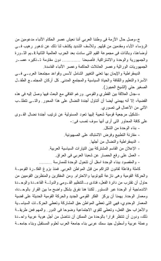 ‫ﺝ-ﻭﺼل ﺤﺎل ﺍﻷﺯﻤﺔ ﻓﻰ ﻭﻁﻨﻨﺎ ﺍﻟﻌﺭﺒﻲ ﺃﻨﻨﺎ ﻨﻌﻴﺵ ﻋﺼﺭ ﺍﻟﺤﻜﺎﻡ ﺍﻷﻨﺒﺎﺀ ﻤﺩﻋﻭﻤﻴﻥ ﻤﻥ‬
‫ﺍﻟﺭﺅﺴﺎﺀ ﺍﻷﺒﺎﺀ ﻭﻤﻘﺩﻤﻴﻥ ﻤﻥ ﻗﺒﻠﻬﻡ. ﻭﻟﻸﺴﻑ ﺍﻟﺸﺩﻴﺩ ﻴﻜﺸﻑ ﻟﻨﺎ ﺫﻟﻙ ﻋﻥ ﺘﺩﻫﻭﺭ ﺭﻫﻴﺏ ﻓـﻰ‬
‫ﺃﻭﻀﺎﻋﻨﺎ، ﻭﺒﺎﻟﺫﺍﺕ ﻓﻰ ﻤﺠﻤﻭﻋﺔ ﺍﻟﻘﻴﻡ ﺍﻟﺘﻰ ﺴﺎﺩﺕ ﺒﻌﺩ ﺍﻟﺤﺭﺏ ﺍﻟﻌﺎﻟﻤﻴﺔ ﺍﻟﺜﺎﻨﻴﺔ.ﻗـﻴﻡ ﺍﻟﺜـﻭﺭﺓ‬
‫ﻭﺍﻟﺠﻤﻬﻭﺭﻴﺔ ﻭﺍﻟﻭﺤﺩﺓ ﻭﺍﻻﺸﺘﺭﺍﻜﻴﺔ. ﻓﺄﺼﺒﺤﻨﺎ …………. ﺩﻭﻥ ﻤﻘﺎﻭﻤﺔ ﺘـﺫﻜﻴﺭﻩ ﻋﺼـﺭ‬
                  ‫ﺍﻟﺠﻤﻬﻭﺭﻴﺎﺕ ﺍﻟﻭﺭﺍﺜﻴﺔ ﻭﻋﺼﺭ ﺍﻟﻌﺎﺌﻼﺕ ﺍﻟﺤﺎﻜﻤﺔ ﻭﻋﺼﺭ ﺍﻷﻨﺒﺎﺀ ﺍﻟﻔﺎﺴﺩﺓ.‬
‫ﺍﻟﺩﻴﻤﻘﺭﺍﻁﻴﺔ ﻭﺍﻹﻴﻤﺎﻥ ﺒﻬﺎ ﺘﻌﻨﻲ ﺍﻟﺘﻐﻴﻴﺭ ﺍﻟﺸﺎﻤل ﻷﺴﺱ ﻭﻗﻭﺍﻋﺩ ﻤﺠﺘﻤﻌﻨﺎ ﺍﻟﻌﺭﺒـﻲ ﻓـﻰ‬
‫ﺍﻷﺴﺭﺓ ﻭﺍﻟﺘﻌﻠﻴﻡ ﻭﺍﻟﺜﻘﺎﻓﺔ ﻭﺍﻟﺤﻴﺎﺓ ﺍﻟﺴﻴﺎﺴﻴﺔ ﻭﺍﻟﻤﺠﺘﻤﻊ ﺍﻟﻤﺩﻨﻲ. ﻜل ﺃﺭﻜﺎﻥ ﺍﻟﻤﺠﺘﻤـﻊ ﺍﻟﻁﻔـل‬
                                                         ‫ﺍﻟﺼﻐﻴﺭ ﺤﺘﻲ )ﺍﻟﺸﻴﺦ ﺍﻟﻌﺠﻭﺯ(.‬
‫ﺀ-ﺠﺩل ﺍﻟﻌﻼﻗﺔ ﺒﻴﻥ ﺍﻟﻘﻁﺭﻱ ﻭﺍﻟﻘﻭﻤﻲ. ﻭﺭﻏﻡ ﺍﺘﻔﺎﻗﻲ ﻤﻊ ﺍﻟﺒﻌﺙ ﻓﻴﻬﺎ ﻭﺼل ﺇﻟﻴﻪ ﻓﻰ ﻫﺫﻩ‬
‫ﺍﻟﻘﻀﻴﺔ، ﺇﻻ ﺃﻨﻪ ﻴﻬﻤﻨﻲ ﺃﻴﻀﺎ ﺃﻥ ﺃﺘﻨﺎﻭل ﺃﺠﻨﺩﺓ ﺍﻟﻨﻀﺎل ﻋﻠﻰ ﻫﺫﺍ ﺍﻟﻤﺤﻭﺭ. ﻭﺍﻟﺘـﻰ ﺘﺘﻁﻠـﺏ‬
                                                        ‫ﺍﻵﺘﻲ ﻤﻥ ﺍﻷﻋﻤﺎل ﻓﻰ ﺘﺼﻭﺭﻱ.‬
‫-ﺘﺸﻜﻴل ﻤﺭﺠﻌﻴﺔ ﻗﻭﻤﻴﺔ ﺸﻌﺒﻴﺔ ﺇﻟﻴﻬﺎ ﺘﻌﻭﺩ ﺍﻟﻤﺴﺌﻭﻟﻴﺔ ﻋﻥ ﺘﺭﺘﻴﺏ ﺃﺠﻨﺩﺓ ﻨﻀﺎل ﺍﻟﻘـﻭﻯ‬
                                     ‫ﻋﻠﻰ ﻜﺎﻓﺔ ﺍﻟﻤﺤﺎﻭﺭ ﺍﻟﺘﻰ ﺃﺭﻯ ﺃﻨﻬﺎ ﺴﻭﻑ ﺘﺼﺏ ﻓﻰ:-‬
                                                         ‫- ﺒﻨﺎﺀ ﺍﻟﻭﺤﺩﺓ ﻤﻥ ﺍﻟﺸﻜل.‬
                                 ‫- ﻤﻘﺎﺭﻨﺔ ﺍﻟﺘﻁﺒﻴﻊ ﻭﻓﺭﺽ ﺍﻻﺸﺘﺒﺎﻙ ﻋﻠﻰ ﺍﻟﺼﻬﻴﻭﻨﻴﺔ.‬
                                                 ‫- ﺍﻟﺩﻴﻤﻘﺭﺍﻁﻴﺔ ﻭﺍﻟﻨﻀﺎل ﻤﻥ ﺃﺠﻠﻬﺎ.‬
                      ‫- ﺍﻹﻋﻼﻥ ﻤﻥ ﺍﻟﻘﺎﺴﻡ ﺍﻟﻤﺸﺘﺭﻜﺔ ﺒﻴﻥ ﺍﻟﺘﻴﺎﺭﺍﺕ ﺍﻟﺴﻴﺎﺴﻴﺔ ﺍﻟﻌﺭﺒﻴﺔ.‬
                           ‫- ﺍﻟﻌﻤل ﻋﻠﻰ ﺭﻓﻊ ﺍﻟﺤﺼﺎﺭ ﻋﻥ ﺸﻌﺒﻨﺎ ﺍﻟﻌﺭﺒﻲ ﻓﻰ ﺍﻟﻌﺭﺍﻕ.‬
               ‫- ﻭﺍﻟﻤﻘﺼﻭﺩ ﺒﺒﻨﺎﺀ ﺍﻟﻭﺤﺩﺓ ﺍﺴﻔل ﺃﻥ ﺘﺘﺤﻭل ﺍﻟﻭﺤﺩﺓ ﻟﻠﻤﻤﺎﺭﺴﺔ ………‬
‫ﻜﺎﻤﻠﺔ ﻭﻓﺎﻋﻠﺔ ﻟﻘﺎﻨﻭﻥ ﺍﻟﺘﺭﺍﻜﻡ ﻤﻥ ﻗﺒل ﺍﻟﻤﻭﺍﻁﻥ ﺍﻟﻌﺭﺒﻲ. ﻓﻤﻨﺫ ﺒﺯﻭﻍ ﺍﻟﻔﻜـﺭﺓ ﺍﻟﻘﻭﻤﻴـﺔ‬
‫ﻭﺍﻟﺤﺭﻜﺔ ﺍﻟﻘﻭﻤﻴﺔ ﻭﻫﻰ ﻨﺎﺯﻋﺔ ﻟﻠﻴﻭﺘﻭﺒﻴﺎ ﻭﺍﻻﺤﺘﺭﺍﻡ. ﻭﻤﻥ ﺍﻟﻤﻔﻜﺭﻴﻥ ﻭﺍﻟﻤﻨﻅﺭﻴﻥ ﺍﻟﻘﻭﻤﻴﻴﻥ ﻤﻥ‬
‫ﺤﺎﻭل ﺃﻥ ﺘﻘﺘﺭﺏ ﻤﻥ ﺩﺍﺌﺭﺓ ﺍﻟﻔﻌل، ﻓﻨﺎﺩﻯ ﺒـﺎﻟﺘﻨﻅﻴﻡ ﺍﻟﻘـﻭﻤﻲ ﻭﺍﻟﺩﻭﻟـﺔ ﺍﻟﻘﺎﻋـﺩﺓ ﻭﺍﻟﻭﺤـﺩﺓ‬
‫ﺍﻻﻨﺩﻤﺎﺠﻴﺔ ﺃﻭ ﺍﻟﻭﺤﺩﺓ ﻋﺒﺭ ﺍﻟﺩﺴﺘﻭﺭ. ﻟﻜﻨﻨﺎ ﻫﻨﺎ ﻨﻔﺭﻕ ﺒﺸﻜل ﻭﺍﻀﺢ ﻤﺎ ﺒﻴﻥ ﺍﻟﻘﺭﺍﺭ ﺒﺎﻟﻭﺤـﺩﺓ،‬
‫ﻭﻤﻌﻤﺎﺭ ﺍﻟﻭﺤﺩﺓ. ﻴﻬﻤﻨﺎ ﺃﻥ ﻴﺭﻜﺯ ﺍﻟﻔﻜﺭ ﺍﻟﻘﻭﻤﻲ ﺍﻟﺠﺩﻴﺩ ﻭﺍﻟﺤﺭﻜﺔ ﺍﻟﻘﻭﻤﻴﺔ ﺍﻟﺤﺩﻴﺜﺔ ﻋﻠﻰ ﻗﻀﻴﺔ‬
‫ﺍﻟﻤﻌﻤﺎﺭ ﺍﻟﻭﺤﺩﻭﻱ، ﻓﻬﻲ ﺍﻟﺘﻰ ﺘﻌﻁﻲ ﺍﻟﻤﻭﺍﻁﻥ ﺤﻕ ﺍﻟﻤﺸﺎﺭﻜﺔ ﻭﺘﻌﻁﻲ ﺍﻟﺤﺭﻜـﺎﺕ ﺍﻟﺴﻴﺎﺴـﻴﺔ‬
‫ﻭﺍﻷﺤﺯﺍﺏ ﺤﻕ ﺍﻟﻔﻌل، ﻭﺘﻌﻁﻲ ﻟﻠﻘﻭﻱ ﺍﻻﺠﺘﻤﺎﻋﻴﺔ ﻭﻀﻭﺤﺎ ﻓﻰ ﺍﻟﺩﻭﺭ. ﻭﺍﻟﻤﻬﻡ ﻓﻌﻥ ﻁﺭﻴﻘـﺔ‬
                                ‫ﹰ‬
‫ﺫﻟﻙ، ﻭﺩﻭﻥ ﺃﻥ ﺘﻨﺘﻅﺭ ﻗﺭﺍﺭﺍ ﺒﺎﻟﻭﺤﺩﺓ ﻤﻥ ﺍﻟﻤﻤﻜﻥ ﺃﻥ ﻨﻨﺎﻀل ﻤﻥ ﺃﺠل ﻫﻭﻴﺔ ﻋﺭﺒﻴﺔ ﻭﺍﺤـﺩﺓ‬
                                                           ‫ﹰ‬
‫ﻭﻋﻤﻠﺔ ﻋﺭﺒﻴﺔ ﻭﺃﺴﻁﻭل ﺠﻴﺩ ﺴﻤﻙ ﻋﺭﺒﻰ ﺒﻨﺎﺀ ﺠﺎﻤﻌﺔ ﺍﻟﻌﺭﺏ ﻟﻌﻠﻭﻡ ﺍﻟﻤﺴﺘﻘﺒل ﻭﺒﻨﺎﺀ ﺠﺎﻤﻌـﺔ‬
 