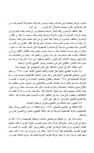 ‫ﺸﻌﻭﺏ ﻋﺭﺒﻴﺔ ﻭﻤﻨﻅﻤﺎﺕ ﻓﻰ ﻤﺠﺎﻻﺕ ﻋﺩﻴﺩﺓ ﻭﻨﺅﺴﺱ ﺍﻟﺸﺭﻜﺎﺕ ﺒﺎﻟﻤﺸﺎﺭﻜﺔ ﺍﻟﻤﺼﻨﻭﻋﺔ ﻤـﻥ‬
                     ‫ﻗﺒل ﺍﻟﻤﻭﺍﻁﻨﻴﻥ، ﺘﻜﻭﻥ ﻤﻬﻤﺘﻬﺎ ﺍﺴﺘﺼﻼﺡ ﺍﻷﺭﺍﻀﻲ ﻭ….. ﺇﻟﻰ ﺃﺨﺭﻩ.‬
‫ﻴﻅل ﺍﻟﻤﺜﻘﻑ ﺍﻟﻭﺤﺩﻭﻯ ﺭﺍﻓﻌﺎ ﻟﺸﻌﺎﺭ ﺍﻟﻭﺤﺩﺓ ﻭﺤﻤﻴﺘﻬﺎ ﺩﻭﻥ ﺃﻥ ﻴﺠﺴﺩ ﺒﻨﻔﺴﻪ ﺍﻟﻨﻤﻭﺫﺝ ﻭﺃﻥ‬
‫ﻴﺠﺴﺩ ﺍﻟﺭﻴﺎﺩﺓ، ﺍﻟﻘﻭﻤﻴﺔ ﻭﺃﻥ ﻴﻜﻭﻥ ﻤﺸﺎﺭﻜﺎ ﻭﺼﺎﻨﻌﺎ ﻟﻤﺸﺭﻭﻋﺎﺕ ﻭﺤﺩﻭﻴـﺔ. ﻓﻌﻠـﻰ ﺍﻟﻔﻜـﺭ‬
‫ﺍﻟﻭﺤﺩﻭﻯ ﻭﺍﻟﻤﺜﻘﻑ ﺍﻟﻭﺤﺩﻭﻯ ﺃﻥ ﻴﺩﺨﻼ ﺤﻠﺒﺔ ﺍﻟﺼﺭﺍﻉ ﻤﻥ ﺃﺠل ﺘﺠﺴﻴﺩ ﻤﺸﺭﻭﻋﺎﺕ ﻭﺤﺩﻭﻴﺔ،‬
‫ﻭﺃﻥ ﻴﻘﺩﻤﺎ ﺩﺭﺍﺴﺎﺕ ﺠﺩﻭﻯ ﻟﻤﺸﺭﻭﻋﺎﺕ ﻭﺤﺩﻭﻴﺔ، ﺤﺘﻰ ﻴﺘﻡ ﻨﻘل ﺍﻟﻔﻜﺭ ﺍﻟﻘﻭﻤﻲ ﻤﻥ ﺍﻟﺘﺒﺸـﻴﺭ‬
‫ﻟﻠﺘﺄﺴﻴﺱ ﻭﻫﻨﺎ ﻴﺤﻀﺭﻨﻲ ﻤﺅﺴﺴﺔ )ﺍﺭﻤﻨﺩﻫﺎﻤﺭ( ﺍﻟﺼﻬﻴﻭﻨﻴﺔ ﺍﻟﺘﻰ ﺘﺄﺴﺴﺕ ﺒﻌﺩ ﻜﺎﻤـﺏ ﺩﻴﻔﻴـﺩ‬
‫ﻤﺒﺎﺸﺭﺓ، ﻭﻫﻰ ﻤﺅﺴﺴﺔ ﺨﺎﺼﺔ ﺒﻌﻤل ﺩﺭﺍﺴﺎﺕ ﺠﺩﻭﻯ ﻟﻤﺸﺭﻭﻋﺎﺕ ﺍﻟﺘﻜﺎﻤل ﺍﻹﻗﻠﻴﻤـﻲ ﻓـﻰ‬
‫ﺍﻟﻤﻨﻁﻘﺔ، ﻭﻗﺩﻤﺕ ﻤﻠﻑ ﻀﺨﻡ ﺠﺩﺍ ﻋﻥ ﺴﺒل ﻭﻁﺭﻕ ﺒـﺎﻟﻤﻠﻴﻡ ﻜﻤـﺎ ﻴﻘﻭﻟـﻭﻥ ﻟﻠﻤﻔﺎﻭﻀـﺎﺕ‬
‫ﺍﻹﺴﺭﺍﺌﻴﻠﻲ ﻭﻟﺭﺠل ﺍﻷﻋﻤﺎل ﺍﻹﺴﺭﺍﺌﻴﻠﻲ. ﻭﺍﻻﺜﻨﻴﻥ ﻴﺴﺘﻁﻴﺭﺍ ﻤﻥ ﻫـﺫﻩ ﺍﻷﻭﺭﺍﻕ ﻓـﻰ ﺘﻘـﺩﻴﻡ‬
           ‫ﻤﺸﺭﻭﻋﺎﺕ ﻟﻠﺘﻌﺎﻭﻥ ﺍﻹﻗﻠﻴﻤﻲ ﺍﻟﺘﻰ ﻫﻰ ﺒﺎﺨﺘﺼﺎﺭ ﺠﻭﻫﺭ ﺍﻟﺘﻁﺒﻴﻊ ﻭﺍﻟﺸﺭﻕ ﺃﻭﺴﻁﻴﺔ.‬
        ‫ﺃﺨﻴﺭﺍ ﻴﺘﻘﺒﻠﻨﺎ ١ﻟﻙ ﺇﻟﻰ ﻓﺭﺽ ﺍﻻﺸﺘﺒﺎﻙ ﻋﻠﻰ ﺍﻟﻌﺩﻭ ﺍﻟﺼﻬﻴﻭﻨﻲ ﻋﺒﺭ ﺠﺒﻬﺎﺕ ﻋﺩﺓ:‬
‫ﺃﻭﻻ ﻤﻘﺎﻭﻤﺔ ﺍﻟﺘﻁﺒﻴﻊ ﻭﺜﺎﻨﻴﻬﺎ ﺤﻕ ﺍﻟﻌﻭﺩﺓ ﻭﺜﺎﻟﺜﻬﺎ ﺍﻟﺤﻘﻭﻕ ﺍﻟﻜﺎﻤﻠﺔ ﻟﻌﺭﺏ ٨٤٩١ ﻭﺭﺍﺒﻌﻬﺎ‬
‫ﺘﺄﺴﻴﺱ ﺍﻟﻤﺠﺘﻤﻊ ﺍﻟﻔﻠﺴﻁﻴﻨﻲ ﺍﻟﺩﻴﻤﻘﺭﺍﻁﻲ ﺩﺍﺨل ﺤﺩﻭﺩ ﺍﻟﺴﻠﻁﺔ ﺍﻟﻔﻠﺴﻁﻴﻨﻴﺔ ﻭﺨﺎﻤﺴـﻬﺎ ﺭﺒـﻁ‬
‫ﺍﻟﺤﺭﻜﺔ ﺍﻟﻔﻠﺴﻁﻴﻨﻴﺔ ﻓﻰ ٨٤٩١ ﺒﺎﻟﻀﻔﺔ ﻭﺍﻟﻘﻁﺎﻉ ﻭﻓﻠﺴﻁﻴﻥ ﺍﻟﺸﺘﺎﺕ ﻓـﻰ ﺍﻟﺤﺭﻜـﺔ ﺍﻟﻘﻭﻤﻴـﺔ‬
‫ﺍﻟﻌﺭﺒﻴﺔ ﻭﺴﺎﺩﺴﻬﺎ ﺘﻜﺎﻤل ﺃﻭﺩﺕ ﺍﻟﻨﻀﺎل ﺍﻟﻘﻭﻤﻲ ﻭﺍﻟﻔﻠﺴﻁﻴﻨﻲ ﻤﻥ ﻋﺼﻴﺎﻥ ﻤﺩﻨﻲ ﻭﺍﻨﺘﻔﺎﻀـﻴﺔ‬
‫ﻭﻜﻔﺎﺡ ﻤﺴﺢ ﻭﻋﻤﻠﻴﺎﺕ ﺇﺴﺘﺸﻬﺎﺩﺘﻪ ﻭﺃﺤﺯﺍﺏ ﻗﻭﻤﻴﺔ ﻭﻨﺫﺍل ﺴﻠﻡ ﻭﻤﺅﺴﺴﺎﺕ ﻤﺠﺘﻤـﻊ ﻤـﺩﻨﻲ-‬
‫ﺤﻴﺙ ﺘﺘﻜﺎﻤل ﺠﻤﻴﻌﻬﺎ ﺩﺍﺨل ﺍﺴﺘﺭﺍﺘﻴﺠﻴﺔ ﺍﻻﺸﺘﺒﺎﻙ ﺘﻠﻙ. ﻭﻟﻜل ﻗﻀـﻴﺔ ﻤـﻥ ﺘﻠـﻙ ﺍﻟﻘﻀـﺎﻴﺎ‬
‫ﺇﺸﻜﺎﻟﻴﺎﺘﻬﺎ، ﻭﻤﻁﻠﻭﺏ ﻓﺘﺢ ﺤﻭﺍﺭ ﻟﻬﺎ ﺒﻴﻥ ﺍﻟﻤﺜﻘﻔﻴﻥ ﺍﻟﻌﺭﺏ ﻟﻠﻭﺼﻭل ﻟﻔﻬﻡ ﻤﺸﺘﺭﻙ ﻟﻬﺎ ﻭﻟﺘﺄﺨﺫ‬
                                    ‫ﻤﺜﻼ ﻗﻀﻴﺔ ﺍﻟﺘﻁﺒﻴﻊ. ﻓﻤﻔﺭﻭﺽ ﺃﻥ ﻨﺘﻔﻕ ﻋﻠﻰ ﺍﻵﺘﻲ:‬
                   ‫ﺃﻭﻻ ﺍﻟﻤﻔﻬﻭﻡ: ﺜﺎﻨﻴﺎ ﺍﻟﻌﻼﻗﺔ ﺒﻴﻥ ﺍﻟﺘﻁﺒﻴﻊ ﻭﺍﻟﺸﺭﻕ ﺃﻭﺴﻁﻴﺔ ﻭﺍﻟﻌﻭﻟﻤﺔ.‬
‫ﺜﺎﻟﺜﺎ ﺍﻟﻌﻼﻗﺔ ﺒﻴﻥ ﺍﻟﺘﻁﺒﻴﻊ ﻭﻓﻠﺴﻁﻴﻥ ٨٤٩١. ﺭﺍﺒﻌﺎ ﺍﻟﻌﻼﻗـﺔ ﺒـﻴﻥ ﺍﻟﺘﻁﺒﻴـﻊ ﻭﺍﻟﺴـﻠﻁﺔ‬
‫ﺍﻟﻔﻠﺴﻁﻴﻨﻴﺔ ﻭﺍﻟﺩﻭﻟﺔ ﺍﻟﻔﻠﺴﻁﻴﻨﻴﺔ ﺍﻟﻤﺯﻤﻌﺔ ﺜﻡ ﺃﺨﺫ ﻋﻼﻗﺔ ﺍﻟﺘﻁﺒﻴﻊ ﻭﺍﻟﻤﺸﺭﻭﻉ ﺍﻟﺘﻨﻤﻭﻱ ﺍﻟﻌﺭﺒـﻲ‬
                                                                             ‫ﺍﻟﻤﺴﺘﻘل.‬
‫ﻭﻨﺄﺨﺫ ﻤﺜﺎﻻ ﺁﺨﺭ. ﺃﻥ ﺍﻟﻌﻼﻗﺔ ﺒﻴﻥ ﻓﻠﺴﻜﻴﻥ ﺍﻟﺸﺘﺎﺕ ﻭﺍﻟﺴﻠﻁﺔ ﺍﻟﻔﻠﺴﻁﻴﻨﻴﺔ ﻭ٨٤٩١ ﻓﺈﺫﺍ ﻟﻡ‬
‫ﻨﺭﻓﻕ ﻓﻰ ﻁﺭﺡ ﺸﻌﺎﺭ ﺠﺎﻤﻊ ﻟﻜل ﻫﺅﻻﺀ ﻤﻌﺎ، ﺴﻭﻑ ﺘﺘﻌﺭﺽ ﺍﻟﻬﻭﻴﺔ ﺍﻟﻌﺭﺒﻴـﺔ ﺍﻟﻔﻠﺴـﻁﻴﻨﻴﺔ‬
‫ﻟﻠﺘﻔﺘﺕ ﻭﺍﻟﺘﻤﺯﻕ ﻭﺃﺭﻯ ﺃﻫﻤﻴﺔ ﺍﻟﺭﺒﻁ ﺒﻴﻥ ﺍﻟﻘﻭﻤﻲ ﻭﺍﻟﻘﻁﺭﻱ ﺒﻴﻥ ﺍﻷﻁﺭ ﺍﻟﻘﻭﻤﻴـﺔ ﻭﺍﻟﻤﺠﺴـﺩﺓ‬
‫ﻟﻠﻬﻭﻴﺔ ﺍﻟﻘﻭﻤﻴﺔ ﻭﺍﻟﻔﻠﺴﻁﻴﻨﻴﺔ ﻓﻬﺫﺍ ﺃﻭﻻ ﺃﻤﺎ ﺜﺎﻨﻴﺎ ، ﻓﻼﺒﺩ ﻤﻥ ﺭﻓـﻊ ﺸـﻌﺎﺭ ﺩﻭﻟـﺔ ﻓﻠﺴـﻁﻴﻥ‬
‫ﺩﻴﻤﻘﺭﺍﻁﻴﺔ ﻋﺭﺒﻴﺔ ﻭﻻﺒﺩ ﺃﻥ ﺘﻌﻤل ﺤﺭﻜﺔ ﺍﻟﻘﻭﻤﻴﺔ ﺍﻟﻌﺭﺒﻴﺔ ﻟﺘﻘﺩﻴﻡ ﺤﻼ ﻋﺭﺒﻴﺎ ﻟﻤﺸﻜﻠﺔ ﺍﻟﻴﻬـﻭﺩ.‬
 