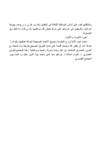 ‫ﻭﻤﺸﻜﻠﺘﻬﻡ ﺘﻘﻭﻡ ﻋﻠﻰ ﺃﺴﺎﺱ ﺍﻟﻤﻭﺍﻁﻨﺔ ﺍﻟﻜﺎﻤﻠﺔ ﻓﻰ ﺍﻟﺤﻘﻭﻕ ﻭﺘﻘـﻭﻡ ﻋﻠـﻰ ﻨـﺯﻉ ﺼـﻬﻴﻭﻨﻴﺔ‬
‫ﺇﺴﺭﺍﺌﻴل، ﻭﻓﻠﺴﻁﻴﻥ ﺇﻟﻰ ﻋﺭﻭﺒﺘﻬﺎ ﻋﻠﻰ ﺸﺭﻁ ﺘﻌﺎﻴﺵ ﻜل ﻤﻭﺍﻁﻨﻴﻬﺎ ﻋﻠـﻰ ﻗﺎﻋـﺩﺓ ﺍﻟﺤﻘـﻭﻕ‬
                                                                       ‫ﺍﻟﻤﺘﺴﺎﻭﻴﺔ.‬
                                                       ‫ﺃﺨﻴﺭﺍ ﺍﻷﺨﻭﺍﺕ ﻭﺍﻷﺨﻭﺓ.‬
‫ﻋﻨﺩﻤﺎ ﺘﻌﻭﺩ ﺍﻷﻤﺔ ﻟﺭﻭﺡ ﺍﻟﻤﻘﺎﻭﻤﺔ ﻭﺘﺼﻨﻊ ﺍﻷﺠﻨﺩﺓ ﺍﻟﺼﺤﻴﺤﺔ ﻟﺤﺭﻜﺔ ﻓﻌﺎﻟﻴﺘﻬﺎ ﻭﻗﻭﺍﻫـﺎ.‬
‫ﻋﻨﺩﻫﺎ ﻻﺒﺩ ﺃﻥ ﻴﺘﻔﻘﻥ ﺍﺜﻨﺎ ﻭﻀﻌﻨﺎ ﺃﻗﺩﻤﻨﺎ ﻋﻠﻰ ﺒﺩﺍﻴﺔ ﺍﻟﻁﺭﻴﻕ ﺍﻟﺼﺤﻴﺢ.ﻁﺭﻴﻘﺔ ﺒﻨﺎﺀ ﺍﻟﻤﺠﺘﻤـﻊ‬
‫ﺍﻟﻌﺭﺒﻰ ﺍﻟﻌﺼﺭﻱ ﺍﻟﻤﻨﺎﻀل ﻤﻥ ﺃﺠل ﻭﺤﺩﺓ ﻭﺤﺭﻴﺔ ﺭﺍﻀﻴﺔ ﻭﻤﻭﺍﻁﻨﻴﺔ. ﻭﻫﻨﺎ ﺍﻟﻤﺠﺘﻤﻊ ﺍﻟﻌﺭﺒﻲ‬
‫ﺍﻟﻌﺼﺭﻱ =، ﺫﻜﺭﺕ ﺃﺴﺘﺎﺫﻨﺎ ﺩ. ﺇﺒﺭﺍﻫﻴﻡ ﺴﻌﺩ ﺍﻟﺩﻴﻥ ﺒﺄﺤﻤﺩ ﺒﻬﺎﺀ ﺍﻟﺩﻴﻥ. ﺒﺘﻐﻴـﺭﻩ ﺍﻟﻤﺸـﻬﻭﺭ‬
                                                                 ‫ﺍﻟﻤﺠﺘﻤﻊ ﺍﻟﻌﺼﺭﻱ.‬
 