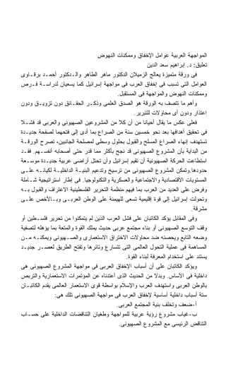 ‫ﺍﻟﻤﻭﺍﺠﻬﺔ ﺍﻟﻌﺭﺒﻴﺔ ﻋﻭﺍﻤل ﺍﻹﺨﻔﺎﻕ ﻭﻤﻤﻜﻨﺎﺕ ﺍﻟﻨﻬﻭﺽ‬
                                                          ‫ﺘﻌﻠﻴﻕ: ﺩ. ﺇﺒﺭﺍﻫﻴﻡ ﺴﻌﺩ ﺍﻟﺩﻴﻥ‬
‫ﻓﻰ ﻭﺭﻗﺔ ﻤﺘﻤﻴﺯﺓ ﻴﻌﺎﻟﺞ ﺍﻟﺯﻤﻴﻼﻥ ﺍﻟﺩﻜﺘﻭﺭ ﻤﺎﻫﺭ ﺍﻟﻁﺎﻫﺭ ﻭﺍﻟـﺩﻜﺘﻭﺭ ﺃﺤﻤـﺩ ﺒﺭﻗـﺎﻭﻯ‬
‫ﺍﻟﻌﻭﺍﻤل ﺍﻟﺘﻰ ﺘﺴﺒﺏ ﻓﻰ ﺇﺨﻔﺎﻕ ﺍﻟﻌﺭﺏ ﻓﻰ ﻤﻭﺍﺠﻬﺔ ﺇﺴﺭﺍﺌﻴل ﻜﻤﺎ ﻴﺴﻌﻴﺎﻥ ﻟﺩﺭﺍﺴـﺔ ﻓـﺭﺹ‬
                                           ‫ﻭﻤﻤﻜﻨﺎﺕ ﺍﻟﻨﻬﻭﺽ ﻭﺍﻟﻤﻭﺍﺠﻬﺔ ﻓﻰ ﺍﻟﻤﺴﺘﻘﺒل.‬
‫ﻭﺃﻫﻡ ﻤﺎ ﺘﺘﺼﻑ ﺒﻪ ﺍﻟﻭﺭﻗﺔ ﻫﻭ ﺍﻟﺼﺩﻕ ﺍﻟﻌﻠﻤﻰ ﻭﺫﻜـﺭ ﺍﻟﺤﻘـﺎﺌﻕ ﺩﻭﻥ ﺘﺯﻭﻴـﻕ ﻭﺩﻭﻥ‬
                                                   ‫ﺍﻋﺘﺫﺍﺭ ﻭﺩﻭﻥ ﺃﻯ ﻤﺤﺎﻭﻻﺕ ﻟﻠﺘﺒﺭﻴﺭ.‬
‫ﻓﻌﻠﻰ ﻋﻜﺱ ﻤﺎ ﻴﻘﺎل ﺃﺤﻴﺎﻨﺎ ﻤﻥ ﺃﻥ ﻜﻼ ﻤﻥ ﺍﻟﻤﺸﺭﻭﻋﻴﻥ ﺍﻟﺼﻬﻴﻭﻨﻰ ﻭﺍﻟﻌﺭﺒﻰ ﻗﺩ ﻓﺸـﻼ‬
                                                        ‫ﹰ‬
‫ﻓﻰ ﺘﺤﻘﻴﻕ ﺃﻫﺩﺍﻓﻬﺎ ﺒﻌﺩ ﻨﺤﻭ ﺨﻤﺴﻴﻥ ﺴﻨﺔ ﻤﻥ ﺍﻟﺼﺭﺍﻉ ﺒﻤﺎ ﺃﺩﻯ ﺇﻟﻰ ﻓﺘﺤﻬﻤﺎ ﻟﺼﻔﺤﺔ ﺠﺩﻴـﺩﺓ‬
‫ﺘﺴﺘﻬﺩﻑ ﺇﻨﻬﺎﺀ ﺍﻟﺼﺭﺍﻉ ﺍﻟﻤﺴﻠﺢ ﻭﺍﻟﻘﺒﻭل ﺒﺤﻠﻭل ﻭﺴﻁﻰ ﻟﻤﺼﻠﺤﺔ ﺍﻟﺠﺎﻨﺒﻴﻥ، ﺘﺼﺭﺡ ﺍﻟﻭﺭﻗـﺔ‬
‫ﻤﻥ ﺍﻟﺒﺩﺍﻴﺔ ﺒﺄﻥ ﺍﻟﻤﺸﺭﻭﻉ ﺍﻟﺼﻬﻴﻭﻨﻰ ﻗﺩ ﻨﺠﺢ ﺒﺄﻜﺜﺭ ﻤﻤﺎ ﻗﺩﺭ ﺤﺘﻰ ﺃﺼﺤﺎﺒﻪ ﺃﻨﻔﺴـﻬﻡ. ﻓﻘـﺩ‬
‫ﺍﺴﺘﻁﺎﻋﺕ ﺍﻟﺤﺭﻜﺔ ﺍﻟﺼﻬﻴﻭﻨﻴﺔ ﺃﻥ ﺘﻘﻴﻡ ﺇﺴﺭﺍﺌﻴل ﻭﺃﻥ ﺘﺤﺘل ﺃﺭﺍﻀﻰ ﻋﺭﺒﻴﺔ ﺠﺩﻴـﺩﺓ ﻤﻭﺴـﻌﺔ‬
‫ﺤﺩﻭﺩﻫﺎ.ﻭﺘﻤﻜﻥ ﺍﻟﻤﺸﺭﻭﻉ ﺍﻟﺼﻬﻴﻭﻨﻰ ﻤﻥ ﺘﺭﺴﻴﺦ ﻭﺘﺩﻋﻴﻡ ﺍﻟﺒﻨﻴـﺔ ﺍﻟﺩﺍﺨﻠﻴـﺔ ﻟﻜﻴﺎﻨـﻪ ﻋﻠـﻰ‬
‫ﺍﻟﻤﺴﺘﻭﻴﺎﺕ ﺍﻻﻗﺘﺼﺎﺩﻴﺔ ﻭﺍﻻﺠﺘﻤﺎﻋﻴﺔ ﻭﺍﻟﻌﺴﻜﺭﻴﺔ ﻭﺍﻟﺘﻜﻨﻭﻟﻭﺠﻴﺎ. ﻓﻰ ﺇﻁﺎﺭ ﺍﺴﺘﺭﺍﺘﻴﺠﻴﺔ ﺸـﺎﻤﻠﺔ‬
‫ﻭﻓﺭﺽ ﻋﻠﻰ ﺍﻟﻌﺩﻴﺩ ﻤﻥ ﺍﻟﻌﺭﺏ ﺒﻤﺎ ﻓﻴﻬﻡ ﻤﻨﻅﻤﺔ ﺍﻟﺘﺤﺭﻴﺭ ﺍﻟﻔﻠﺴﻁﻴﻨﻴﺔ ﺍﻻﻋﺘﺭﺍﻑ ﻭﺍﻟﻘﺒﻭل ﺒـﻪ‬
‫ﻭﺘﺤﻭﻟﺕ ﺇﺴﺭﺍﺌﻴل ﺇﻟﻰ ﻗﻭﺓ ﺇﻗﻠﻴﻤﻴﺔ ﺘﺴﻌﻰ ﻟﻠﻬﻴﻤﻨﺔ ﻋﻠﻰ ﺍﻟﻭﻁﻥ ﺍﻟﻌﺭﺒـﻰ ﻭﺒـﺎﻷﺨﺹ ﻋﻠـﻰ‬
                                                                              ‫ﻤﺸﺭﻗﺔ.‬
‫ﻭﻓﻰ ﺍﻟﻤﻘﺎﺒل ﻴﺅﻜﺩ ﺍﻟﻜﺎﺘﺒﺎﻥ ﻋﻠﻰ ﻓﺸل ﺍﻟﻌﺭﺏ ﺍﻟﺫﻴﻥ ﻟﻡ ﻴﺘﻤﻜﻨﻭﺍ ﻤﻥ ﺘﺤﺭﻴﺭ ﻓﻠﺴـﻁﻴﻥ ﺃﻭ‬
‫ﻭﻗﻑ ﺍﻟﺘﻭﺴﻊ ﺍﻟﺼﻬﻴﻭﻨﻰ ﺃﻭ ﺒﻨﺎﺀ ﻤﺠﺘﻤﻊ ﻋﺭﺒﻰ ﺤﺩﻴﺙ ﻴﻤﻠﻙ ﺍﻟﻘﻭﺓ ﻭﺍﻟﻤﺘﻌﺔ ﺒﻤﺎ ﻴﺅﻫﻠﻪ ﻟﺘﺼﻔﻴﺔ‬
‫ﻭﻀﻌﻪ ﺍﻟﺘﺎﺒﻊ ﻭﻴﺤﺼﻨﻪ ﻀﺩ ﻤﺤﺎﻭﻻﺕ ﺍﻻﺨﺘﺭﺍﻕ ﺍﻻﺴﺘﻌﻤﺎﺭﻯ ﻭﺍﻟﺼـﻬﻴﻭﻨﻰ ﻭﻴﻤﻜﻨـﻪ ﻤـﻥ‬
‫ﺍﻟﻤﺴﺎﻫﻤﺔ ﻓﻰ ﻋﻤﻠﻴﺔ ﺍﻟﺘﺤﻭل ﺍﻟﻌﺎﻟﻤﻰ ﺍﻟﺘﻰ ﺘﺘﺴﺎﺭﻉ ﻭﺘﺎﺌﺭﻫﺎ ﻭﺘﻔﺘﺢ ﺍﻟﻁﺭﻴﻕ ﻟﻌﺼـﺭ ﺠﺩﻴـﺩ‬
                                               ‫ﻴﺴﺘﻨﺩ ﻋﻠﻰ ﺍﺴﺘﺨﺩﺍﻡ ﺍﻟﻤﻌﺭﻓﺔ ﻟﺒﻨﺎﺀ ﺍﻟﻘﻭﺓ.‬
‫ﻭﻴﺅﻜﺩ ﺍﻟﻜﺎﺘﺒﺎﻥ ﻋﻠﻰ ﺃﻥ ﺃﺴﺒﺎﺏ ﺍﻹﺨﻔﺎﻕ ﺍﻟﻌﺭﺒﻰ ﻓﻰ ﻤﻭﺍﺠﻬﺔ ﺍﻟﻤﺸﺭﻭﻉ ﺍﻟﺼﻬﻴﻭﻨﻰ ﻫﻰ‬
‫ﺩﺍﺨﻠﻴﺔ ﻓﻰ ﺍﻷﺴﺎﺱ. ﻭﺒﺩﻻ ﻤﻥ ﺍﻟﺤﺩﻴﺙ ﺍﻟﺫﻯ ﺃﻋﺘﺩﻨﺎﻩ ﻋﻥ ﺍﻟﻤﺅﺘﻤﺭﺍﺕ ﺍﻻﺴﺘﻌﻤﺎﺭﻴﺔ ﻭﺍﻟﺘﺭﺒﺹ‬
‫ﺒﺎﻟﻭﻁﻥ ﺍﻟﻌﺭﺒﻰ ﻭﺍﺴﺘﻬﺩﻑ ﺍﻟﻌﺭﺏ ﻭﺍﻹﺴﻼﻡ ﺒﻭﺍﺴﻁﺔ ﻗﻭﻯ ﺍﻻﺴﺘﻌﻤﺎﺭ ﺍﻟﻌﺎﻟﻤﻰ ﻴﻘﺩﻡ ﺍﻟﻜﺎﺘﺒـﺎﻥ‬
                ‫ﺴﺘﺔ ﺃﺴﺒﺎﺏ ﺩﺍﺨﻠﻴﺔ ﺃﺴﺎﺴﻴﺔ ﻹﺨﻔﺎﻕ ﺍﻟﻌﺭﺏ ﻓﻰ ﻤﻭﺍﺠﻬﺔ ﺍﻟﺼﻬﻴﻭﻨﻰ ﺘﻠﻙ ﻫﻰ:‬
                                           ‫ﺃ-ﻀﻌﻑ ﻭﺘﺨﻠﻑ ﺒﻨﻴﺔ ﺍﻟﻤﺠﺘﻤﻊ ﺍﻟﻌﺭﺒﻰ.‬
‫ﺏ-ﻏﻴﺎﺏ ﻤﺸﺭﻭﻉ ﺭﺅﻴﺔ ﻋﺭﺒﻴﺔ ﻟﻠﻤﻭﺍﺠﻬﺔ ﻭﻁﻐﻴﺎﻥ ﺍﻟﺘﻨﺎﻗﻀﺎﺕ ﺍﻟﺩﺍﺨﻠﻴﺔ ﻋﻠﻰ ﺤﺴـﺎﺏ‬
                                            ‫ﺍﻟﺘﻨﺎﻗﺽ ﺍﻟﺭﺌﻴﺴﻰ ﻤﻊ ﺍﻟﻤﺸﺭﻭﻉ ﺍﻟﺼﻬﻴﻭﻨﻰ.‬
 