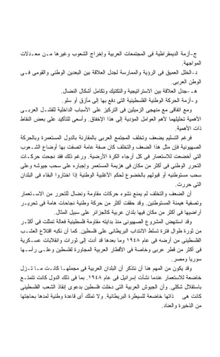 ‫ﺝ-ﺃﺯﻤﺔ ﺍﻟﺩﻴﻤﻘﺭﺍﻁﻴﺔ ﻓﻰ ﺍﻟﻤﺠﺘﻤﻌﺎﺕ ﺍﻟﻌﺭﺒﻴﺔ ﻭﺇﺨﺭﺍﺝ ﺍﻟﺸﻌﻭﺏ ﻭﻏﻴﺭﻫﺎ ﻤـﻥ ﻤﻌـﺩﻻﺕ‬
                                                                              ‫ﺍﻟﻤﻭﺍﺠﻬﺔ.‬
‫ﺩ-ﺍﻟﺨﻠل ﺍﻟﻌﻤﻴﻕ ﻓﻰ ﺍﻟﺭﺅﻴﺔ ﻭﺍﻟﻤﻤﺎﺭﺴﺔ ﻟﺠﺩل ﺍﻟﻌﻼﻗﺔ ﺒﻴﻥ ﺍﻟﺒﻌﺩﻴﻥ ﺍﻟﻭﻁﻨﻰ ﻭﺍﻟﻘﻭﻤﻰ ﻓـﻰ‬
                                                                         ‫ﺍﻟﻭﻁﻥ ﺍﻟﻌﺭﺒﻰ.‬
                    ‫ﻫـ-ﺠﺩل ﺍﻟﻌﻼﻗﺔ ﺒﻴﻥ ﺍﻻﺴﺘﺭﺍﺘﻴﺠﻴﺔ ﻭﺍﻟﺘﻜﺘﻴﻙ ﻭﺘﻜﺎﻤل ﺃﺸﻜﺎل ﺍﻟﻨﻀﺎل.‬
                     ‫ﻭ-ﺃﺯﻤﺔ ﺍﻟﺤﺭﻜﺔ ﺍﻟﻭﻁﻨﻴﺔ ﺍﻟﻔﻠﺴﻁﻴﻨﻴﺔ ﺍﻟﺘﻰ ﺩﻓﻊ ﺒﻬﺎ ﺇﻟﻰ ﻤﺄﺯﻕ ﺃﻭ ﺴﻠﻭ.‬
‫ﻭﻤﻊ ﺍﺘﻔﺎﻗﻰ ﻤﻊ ﻤﻨﻬﺠﻰ ﺍﻟﺯﻤﻴﻠﻴﻥ ﻓﻰ ﺍﻟﺘﺭﻜﻴﺯ ﻋﻠﻰ ﺍﻷﺴﺒﺎﺏ ﺍﻟﺩﺍﺨﻠﻴﺔ ﻟﻠﻔﺸـل ﺍﻟﻌﺭﺒـﻰ‬
‫ﺍﻷﻫﻤﻴﺔ ﺘﺤﻠﻴﻠﻬﻤﺎ ﻷﻫﻡ ﺍﻟﻌﻭﺍﻤل ﺍﻟﻤﺅﺩﻴﺔ ﺇﻟﻰ ﻫﺫﺍ ﺍﻹﺨﻔﺎﻕ. ﻭﺃﺴﻌﻰ ﻟﻠﺘﺄﻜﻴﺩ ﻋﻠﻰ ﺒﻌﺽ ﺍﻟﻨﻘﺎﻁ‬
                                                                           ‫ﺫﺍﺕ ﺍﻷﻫﻤﻴﺔ.‬
‫ﻓﺭﻏﻡ ﺍﻟﺘﺴﻠﻴﻡ ﻴﻀﻌﻑ ﻭﺘﺨﻠﻑ ﺍﻟﻤﺠﺘﻤﻊ ﺍﻟﻌﺭﺒﻰ ﺒﺎﻟﻤﻘﺎﺭﻨﺔ ﺒﺎﻟﺩﻭل ﺍﻟﻤﺴﺘﻌﻤﺭﺓ ﻭﺒﺎﻟﺤﺭﻜﺔ‬
‫ﺍﻟﺼﻬﻴﻭﻨﻴﺔ ﻓﺈﻥ ﻤﺜل ﻫﺫﺍ ﺍﻟﻀﻌﻑ ﻭﺍﻟﺘﺨﻠﻑ ﻜﺎﻥ ﺼﻔﺔ ﻋﺎﻤﺔ ﺍﺘﺼﻔﺕ ﺒﻬﺎ ﺃﻭﻀﺎﻉ ﺍﻟﺸـﻌﻭﺏ‬
‫ﺍﻟﺘﻰ ﺃﺨﻀﻌﺕ ﻟﻼﺴﺘﻌﻤﺎﺭ ﻓﻰ ﻜل ﺃﺭﺠﺎﺀ ﺍﻟﻜﺭﺓ ﺍﻷﺭﻀﻴﺔ. ﻭﺭﻏﻡ ﺫﻟﻙ ﻓﻘﺩ ﻨﺠﺤﺕ ﺤﺭﻜـﺎﺕ‬
‫ﺍﻟﺘﺤﺭﺭ ﺍﻟﻭﻁﻨﻰ ﻓﻰ ﺃﻜﺜﺭ ﻤﻥ ﻤﻜﺎﻥ ﻓﻰ ﻫﺯﻴﻤﺔ ﺍﻟﻤﺴﺘﻌﻤﺭ ﻭﺇﺠﺒﺎﺭﻩ ﻋﻠﻰ ﺴﺤﺏ ﺠﻴﻭﺸﻪ ﻭﻋﻠﻰ‬
‫ﺴﺤﺏ ﻤﺴﺘﻭﻁﻨﻴﻪ ﺃﻭ ﻗﺒﻭﻟﻬﻡ ﺒﺎﻟﺨﻀﻭﻉ ﻟﺤﻜﻡ ﺍﻷﻏﻠﺒﻴﺔ ﺍﻟﻭﻁﻨﻴﺔ ﺇﺫﺍ ﺍﺨﺘﺎﺭﻭﺍ ﺍﻟﺒﻘﺎﺀ ﻓﻰ ﺍﻟﺒﻠﺩﺍﻥ‬
                                                                           ‫ﺍﻟﺘﻰ ﺤﺭﺭﺕ.‬
‫ﺃﻥ ﺍﻟﻀﻌﻑ ﻭﺍﻟﺘﺨﻠﻑ ﻟﻡ ﻴﻤﻨﻊ ﻨﺸﻭﺀ ﺤﺭﻜﺎﺕ ﻤﻘﺎﻭﻤﺔ ﻭﻨﻀﺎل ﻟﻠﺘﺤﺭﺭ ﻤﻥ ﺍﻻﺴـﺘﻌﻤﺎﺭ‬
‫ﻭﺘﺼﻔﻴﺔ ﻫﻴﻤﻨﺔ ﺍﻟﻤﺴﺘﻭﻁﻨﻴﻥ. ﻭﻗﺩ ﺤﻘﻘﺕ ﺃﻜﺜﺭ ﻤﻥ ﺤﺭﻜﺔ ﻭﻁﻨﻴﺔ ﻨﺠﺎﺤﺎﺕ ﻫﺎﻤﺔ ﻓﻰ ﺘﺤﺭﻴـﺭ‬
                 ‫ﺃﺭﺍﻀﻴﻬﺎ ﻓﻰ ﺃﻜﺜﺭ ﻤﻥ ﻤﻜﺎﻥ ﻓﻴﻬﺎ ﺒﻠﺩﺍﻥ ﻋﺭﺒﻴﺔ ﻜﺎﻟﺠﺯﺍﺌﺭ ﻋﻠﻰ ﺴﺒﻴل ﺍﻟﻤﺜﺎل.‬
‫ﻭﻗﺩ ﺍﺴﺘﻨﻬﺽ ﺍﻟﻤﺸﺭﻭﻉ ﺍﻟﺼﻬﻴﻭﻨﻰ ﻤﻨﺫ ﺒﺩﺍﻴﺘﻪ ﻤﻘﺎﻭﻤﺔ ﻓﻠﺴﻁﻴﻨﻴﺔ ﻓﻌﺎﻟﺔ ﺘﻤﺜﻠﺕ ﻓﻰ ﺃﻜﺜـﺭ‬
‫ﻤﻥ ﺜﻭﺭﺓ ﻁﻭﺍل ﻓﺘﺭﺓ ﺘﺴﻠﻁ ﺍﻻﻨﺘﺩﺍﺏ ﺍﻟﺒﺭﻴﻁﺎﻨﻰ ﻋﻠﻰ ﻓﻠﺴﻁﻴﻥ. ﻜﻤﺎ ﺃﻥ ﻨﻜﺒﻪ ﺍﻗﺘﻼﻉ ﺍﻟﻌﺸـﺏ‬
‫ﺍﻟﻔﻠﺴﻁﻴﻨﻰ ﻤﻥ ﺃﺭﻀﻪ ﻓﻰ ﻋﺎﻡ ٨٤٩١ ﻭﻤﺎ ﺒﻌﺩﻫﺎ ﻗﺩ ﺃﺩﺕ ﺇﻟﻰ ﺜﻭﺭﺍﺕ ﻭﺍﻨﻘﻼﺒﺎﺕ ﻋﺴـﻜﺭﻴﺔ‬
‫ﻓﻰ ﺃﻜﺜﺭ ﻤﻥ ﻗﻁﺭ ﻋﺭﺒﻰ ﻭﺨﺎﺼﺔ ﻓﻰ ﺍﻷﻗﻁﺎﺭ ﺍﻟﻌﺭﺒﻴﺔ ﺍﻟﻤﺠﺎﻭﺭﺓ ﻟﻔﻠﺴﻁﻴﻥ ﻭﻋﻠـﻰ ﺭﺃﺴـﻬﺎ‬
                                                                         ‫ﺴﻭﺭﻴﺎ ﻭﻤﺼﺭ.‬
‫ﻭﻗﺩ ﻴﻜﻭﻥ ﻤﻥ ﺍﻟﻤﻬﻡ ﻫﻨﺎ ﺃﻥ ﻨﺘﺫﻜﺭ ﺃﻥ ﺍﻟﺒﻠﺩﺍﻥ ﺍﻟﻌﺭﺒﻴﺔ ﻓﻰ ﻤﺠﻤﻠﻬـﺎ ﻜﺎﻨـﺕ ﻤـﺎ ﺘـﺯل‬
‫ﺨﺎﻀﻌﺔ ﻟﻼﺴﺘﻌﻤﺎﺭ ﻋﻨﺩﻤﺎ ﻨﺸﺄﺕ ﺇﺴﺭﺍﺌﻴل ﻓﻰ ﻋﺎﻡ ٨٤٩١. ﺒﻤﺎ ﻓﻰ ﺫﻟﻙ ﺍﻟﺩﻭل ﻜﺎﻨﺕ ﺘﺘﻤﺘـﻊ‬
‫ﺒﺎﺴﺘﻘﻼل ﺸﻜﻠﻰ. ﻭﺃﻥ ﺍﻟﺠﻴﻭﺵ ﺍﻟﻌﺭﺒﻴﺔ ﺍﻟﺘﻰ ﺩﺨﻠﺕ ﻓﻠﺴﻁﻴﻥ ﺒﺩﻋﻭﻯ ﺇﻨﻘﺎﺫ ﺍﻟﺸﻌﺏ ﺍﻟﻔﻠﺴﻁﻴﻨﻰ‬
‫ﻜﺎﻨﺕ ﻫﻰ ﺫﺍﺘﻬﺎ ﺨﺎﻀﻌﺔ ﻟﻠﺴﻴﻁﺭﺓ ﺍﻟﺒﺭﻴﻁﺎﻨﻴﺔ. ﻭﻻ ﺘﻤﻠﻙ ﺃﻯ ﻗﺎﻋﺩﺓ ﻭﻁﻨﻴﺔ ﻟﻤﺩﻫﺎ ﺒﺤﺎﺠﺘﻬﺎ‬
                                                                    ‫ﻤﻥ ﺍﻟﺫﺨﻴﺭﺓ ﻭﺍﻟﻌﻨﺎﺩ.‬
 