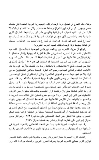 ‫ﻭﺘﻤﺜل ﺫﻟﻙ ﺍﻟﻨﺠﺎﺡ ﻓﻰ ﺘﺤﻘﻴﻕ ﺩﻭﻟﺔ ﺍﻟﻭﺤﺩﺓ ﻭﺇﻨﺸﺎﺀ ﺍﻟﺠﻤﻬﻭﺭﻴﺔ ﺍﻟﻌﺭﺒﻴﺔ ﺍﻟﻤﺘﺤﺩﺓ ﺍﻟﺘﻰ ﻀﻤﺕ‬
‫ﻤﺼﺭ ﻭﺴﻭﺭﻴﺎ. ﺜﻡ ﻓﻰ ﻗﻴﺎﻡ ﺜﻭﺭﺓ ﺍﻟﻌﺭﺍﻕ ﻭﺇﺴﻘﺎﻁ ﺤﻑ ﺒﻐﺩﺍﺩ. ﻭﻟﻜﻥ ﻫﺫﺍ ﺍﻟﻨﺠﺎﺡ ﻟﻡ ﻴﻠﺒﺙ ﺇﻻ‬
‫ﻗﻠﻴﻼ ﺤﺘﻰ ﺘﺒﺩﺩ ﻜﻨﺘﻴﺠﺔ ﻟﻐﻴﺎﺏ ﺍﻟﺩﻴﻤﻘﺭﺍﻁﻴﺔ ﻭﺘﻜﺭﻴﺱ ﺤﻜﻡ ﺍﻟﻔﺭﺩ. ﻭﺍﻻﺴﺘﺒﻌﺎﺩ ﺍﻟﻤﺘﺒﺎﺩل ﻟﻠﻘﻭﻯ‬‫ﹰ‬
‫ﺍﻟﺴﻴﺎﺴﻴﺔ ﻟﺒﻌﻀﻬﺎ ﺍﻟﺒﻌﺽ ﻭﺍﻟﺫﻯ ﺃﻨﺘﺞ ﺤل ﺍﻷﺤﺯﺍﺏ ﺍﻟﺴﻭﺭﻴﺔ ﻜﺸـﺭﻁ ﻟﻠﻭﺤـﺩﺓ ﺜـﻡ ﺃﻨـﺘﺞ‬
‫ﺍﻟﺼﺭﺍﻉ ﺍﻟﺒﻌﺜﻰ ﺍﻟﺸﻴﻭﻋﻰ ﺍﻟﺩﻤﻭﻯ ﻓﻰ ﺍﻟﻌﺎﻕ ﺜﻡ ﺍﻟﺼﺭﺍﻉ ﺒﻴﻥ ﺍﻟﻨﺎﺼﺭﻴﻴﻥ ﻭﺍﻟﺒﻌﺜﻴﻴﻥ ﻭﻭﺼـل‬
                         ‫ﺇﻟﻰ ﻨﻬﺎﻴﺘﻪ ﺒﺴﻘﻭﻁ ﺩﻭﻟﺔ ﺍﻟﻭﺤﺩﺓ ﻭﺘﻔﺘﺕ ﺍﻟﺠﺒﻬﺔ ﺍﻟﻌﺭﺒﻴﺔ ﺍﻟﺘﺤﺭﻴﺭﻴﺔ.‬
‫ﻭﺍﻟﻭﺍﻗﻊ ﺃﻥ ﻋﺯﻭل ﺍﻟﺸﻌﻭﺏ ﻋﻥ ﺃﻥ ﺘﻠﻌﺏ ﺩﻭﺭﻫﺎ ﻓﻰ ﺍﻟﻤﻭﺍﺠﻬﺔ ﻗﺩ ﺒﺩﺃ ﺒﻌـﺯل ﺍﻟﺸـﻌﺏ‬
‫ﺍﻟﻔﻠﺴﻁﻴﻨﻰ ﻨﻔﺴﻪ ﻋﻥ ﺃﺩﺍﺀ ﺩﻭﺭﻩ ﺍﻷﺴﺎﺴﻰ ﻓﻰ ﻤﻘﺎﻭﻤﺔ ﺍﻟﻐﺯﻭﺓ ﺍﻟﺼﻬﻴﻭﻨﻴﺔ ﻭﺇﻓﺸﺎل ﻤﺨﻁﻁﻬـﺎ‬
‫ﻹﻓﺭﺍﻍ ﺍﻷﺭﺽ ﺍﻟﻔﻠﺴﻁﻴﻨﻴﺔ ﻤﻥ ﺸﻌﺒﻬﺎ. ﺃﻥ ﺍﻟﻤﻘﺎﻭﻤﺔ ﺍﻟﻌﻨﻴﻔﺔ ﻟﺸـﻌﺏ ﺍﻟﻔﻠﺴـﻁﻴﻨﻰ ﻟﻠﻐـﺯﻭﺓ‬
‫ﺍﻟﺼﻬﻴﻭﻨﻴﺔ ﻓﻰ ﺍﻟﻔﺘﺭﺓ ﺒﻴﻥ ﺍﻟﺤﺭﺒﻴﻥ ﺍﻟﻌﺎﻟﻤﻴﺘﻴﻥ ﻗﺩ ﺍﺴﺘﺒﺩﻟﺕ ﻓﻰ ﻋﺎﻡ ٨٤٩١ ﺒﺎﻟﻌﻤل ﺍﻟﻌﺴﻜﺭﻯ‬
‫ﺍﻟﺨﺎﺭﺠﻰ ﻟﺠﻴﻭﺵ ﺘﺘﻤﺘﻊ ﻻ ﺒﺎﻻﺴﺘﻘﻼل ﻭﻻ ﺒﺎﻟﻜﻔﺎﺀﺓ. ﻭﺒﺩﻻ ﻤﻥ ﺍﻟﺘﺸﺒﺙ ﺒﺎﻷﺭﺽ ﻓﻰ ﻭﺠﻪ ﻜل‬
                                ‫ﹰ‬
‫ﺍﻷﺴﺎﻟﻴﺏ ﺍﻟﻌﻨﻑ ﻭﺍﻟﻤﺫﺍﺒﺢ ﺍﻟﺠﻤﺎﻋﻴﺔ ﻭﻤﺤﺎﻭﻻﺕ ﺍﻟﻁﺭﺩ. ﺸﺠﻌﺕ ﺠﻤﺎﻫﻴﺭ ﺍﻟﻔﻠﺴﻁﻴﻨﻴﻴﻥ ﻋﻠـﻰ‬
‫ﺘﺭﻙ ﺒﻼﺩﻫﻡ ﻟﺘﻌﻭﺩ ﻓﻴﻤﺎ ﺒﻌﺩ ﻤﻊ ﺍﻟﺠﻴﻭﺵ ﺍﻟﻤﻨﺘﺼﺭﺓ. ﻭﺍﻟﺘﻰ ﻟﻡ ﺘﺴﺘﻁﻊ ﺃﻥ ﺘﺤﻘﻕ ﺃﻯ ﻨﺼـﺭ.‬
‫ﻜﻤﺎ ﺘﻤﺜل ﻫﺫﺍ ﺍﻻﺴﺘﺒﻌﺎﺩ ﻓﻰ ﺭﻓﺽ ﺘﻜﻭﻴﻥ ﺤﻜﻭﻤﺔ ﻋﺭﺒﻴﺔ ﻓﻠﺴﻁﻴﻨﻴﺔ ﻤﻤﺜﻠﺔ ﻟﻌـﺭﺏ ﻓﻠﺴـﻁﻴﻥ‬
‫ﻭﻤﺩﺍﻓﻌﻪ ﻋﻥ ﺤﻘﻭﻗﻬﻡ. ﻓﻔﻰ ﺍﻟﻭﻗﺕ ﺍﻟﺫﻯ ﺃﻨﺸﺄﺕ ﻓﻴﻪ ﺍﻟﺤﺭﻜﺔ ﺍﻟﺼﻬﻴﻭﻨﻴﺔ ﺤﻜﻭﻤـﺔ ﺇﺴـﺭﺍﺌﻴل‬
‫ﺒﻤﺠﺭﺩ ﺇﻨﻬﺎﺀ ﺍﻻﻨﺘﺩﺍﺏ ﺍﻟﺒﺭﻴﻁﺎﻨﻰ ﻋﻠﻰ ﻓﻠﺴﻁﻴﻥ ﻤﻨﻊ ﺍﻟﻔﻠﺴﻁﻴﻨﻴﻭﻥ ﻤﻥ ﺘﻜﻭﻴﻥ ﺩﻭﻟـﺘﻬﻡ ﻭﻓـﻕ‬
‫ﻗﺭﺍﺭﺍﺕ ﺍﻷﻤﻡ ﺍﻟﻤﺘﺤﺩﺓ ﺤﺘﻰ ﻭﺇﻥ ﺭﻓﻀﺕ ﻗﺭﺍﺭ ﺍﻟﺘﻘﺴـﻴﻡ ﻭﺘﺸـﺒﺜﺕ ﺒﺤﻘﻬـﺎ ﻓـﻰ ﺍﻷﺭﺽ‬
‫ﺍﻟﻔﻠﺴﻁﻴﻨﻴﺔ ﻤﻥ ﺍﻟﻨﻬﺭ ﺇﻟﻰ ﺍﻟﺒﺤﺭ. ﻭﺒﺩﻻ ﻤﻥ ﺩﻋﻡ ﻋﻤﻭﻡ ﻓﻠﺴﻁﻴﻥ ﺍﻟﺘﻰ ﻨﺸﺄﺕ ﺒﻌـﺩ ﺍﻟﻬﺯﻴﻤـﺔ‬
                                                 ‫ﹰ‬
‫ﻭﺍﻟﺴﻤﺎﺡ ﻟﻬﺎ ﺒﺎﻟﺘﻭﺍﺠﺩ ﻋﻠﻰ ﺍﻷﺭﺽ ﺍﻟﻔﻠﺴﻁﻴﻨﻴﺔ ﻏﻴﺭ ﺍﻟﺨﺎﻀﻌﺔ ﻟﻼﺤﺘﻼل ﺍﻟﺼﻬﻴﻭﻨﻰ ﺒﺎﺩﺭﺕ‬
‫ﺍﻷﺭﺩﻥ ﺒﻀﻡ ﺍﻟﻀﻔﺔ ﺍﻟﻐﺭﺒﻴﺔ ﻭﺘﻜﻭﻴﻥ ﺍﻟﻤﻤﻠﻜﺔ ﺍﻟﻬﺎﺸﻤﻴﺔ ﺍﻷﺭﺩﻨﻴﺔ ﺒﻴﻨﻤﺎ ﻭﻀﻌﺕ ﻤﺼﺭ ﻤﻨﻁﻘﺔ‬
‫ﻏﺯﺓ ﺘﺤﺕ ﺤﻜﻤﻬﺎ ﺍﻹﺩﺍﺭﻯ ﺒﻌﺩ ﺘﻭﻗﻴﻊ ﺍﻟﻬﺩﻨﺔ ﻤﻊ ﺍﻟﻤﻌﺘﺩﻯ ﺍﻟﺼﻬﻴﻭﻨﻰ. ﻭﻤﻨﻊ ﺍﻟﺤﻜﻡ ﺍﻟﻤﺼﺭﻯ‬
‫ﺃﻯ ﺘﺤﺭﻜﺎﺕ ﻟﻠﻔﻠﺴﻁﻴﻨﻴﻴﻥ ﺃﻭ ﺃﻯ ﺘﻨﻅﻴﻤﺎﺕ ﻓﻠﺴﻁﻴﻨﻴﺔ ﻤﺴﺘﻘﻠﺔ ﻓﻰ ﺍﻟﻤﻨﻁﻘﺔ ﺍﻟﻭﺍﻗﻌﺔ ﺘﺤﺕ ﺍﻟﺤﻜﻡ‬
‫ﺍﻟﻤﺼﺭﻯ. ﻭﺒﻘﻰ ﻫﺫﺍ ﺍﻟﺤﻅﺭ ﻋﻠﻰ ﺍﻟﻌﻤل ﺍﻟﻔﻠﺴﻁﻴﻨﻰ ﺤﺘﻰ ﺒﻌﺩ ﺜﻭﺭﺓ ٢٥٩١ ﺭﻏﻡ ﺃﻜﺜﺭ ﻤـﻥ‬
                 ‫ﻋﺩﻭﺍﻥ ﺇﺴﺭﺍﺌﻴﻠﻰ ﻋﻠﻰ ﺨﻁﻭﻁ ﺍﻟﻬﺩﻨﺔ. ﻭﺍﺴﺘﻤﺭ ﺒﻌﺩ ﺘﺼﻔﻴﺔ ﻋﺩﻭﺍﻥ ٦٥٩١.‬
‫ﻭﻗﺩ ﻨﺩﺒﺕ ﺍﻟﺤﻜﻭﻤﺎﺕ ﺍﻟﻌﺭﺒﻴﺔ ﻨﻔﺴﻬﺎ ﺒﺩﻴﻼ ﻋﻥ ﺍﻟﺸﻌﺏ ﺍﻟﻔﻠﺴﻁﻴﻨﻰ ﻭﺍﻟﺸﻌﻭﺏ ﺍﻟﻌﺭﺒﻴﺔ ﻓﻰ‬
‫ﺍﻟﻤﻭﺍﺠﻬﺔ ﻤﻊ ﺍﻟﺼﻬﻴﻭﻨﻴﺔ. ﻭﻨﺩﺒﺕ ﻤﺼﺭ ﻨﻔﺴﻬﺎ ﻭﺠﻴﺸﻬﺎ ﻟﺘﻜﻭﻥ ﺩﺭﻋﺎ ﻟﻠﻌﺭﺏ ﺃﺠﻤﻌﻴﻥ ﻭﻗـﻭﺓ‬
                      ‫ﹰ‬
                                                                           ‫ﻟﺤﻤﺎﻴﺘﻬﻡ.‬
‫ﻭﺍﺘﺨﺫﺕ ﺍﻟﺜﻭﺭﺓ ﺍﻟﻤﺼﺭﻴﺔ ﻤﺴﺎﺭﺍ ﺘﺤﺭﻴﺭﻴﺎ ﻭﻭﺤﺩﻭﻴﺎ ﻭﺘﻨﻤﻭﻴﺎ ﻴﻨﺒﺊ ﺒﺎﺤﺘﻤـﺎﻻﺕ ﺘﻐﻴﻴـﺭ‬
                         ‫ﹰ‬        ‫ﹰ‬       ‫ﹰ‬        ‫ﹰ‬
‫ﺘﻭﺍﺯﻥ ﺍﻟﻘﻭﻯ ﻟﺼﺎﻟﺢ ﺍﻟﺸﻌﻭﺏ ﺍﻟﻌﺭﺒﻴﺔ ﻭﺤﺭﻜﺔ ﺍﻟﺘﺤﺭﺭ ﺍﻟﻌﺭﺒﻰ. ﻭﺍﺘﺴﻌﺕ ﺤﺭﻜـﺔ ﺍﻟﺘﺤـﺭﺭ‬
 