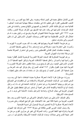 ‫ﺍﻟﻌﺭﺒﻰ ﻟﺘﺸﻤل ﻤﻨﺎﻁﻕ ﺠﺩﻴﺩﺓ ﻓﻰ ﺍﻟﻴﻤﻥ ﺸﻤﺎﻟﻪ ﻭﺠﻨﻭﺒﻪ. ﻭﻓﻰ ﺍﻟﺨﻠـﻴﺞ ﺍﻟﻌﺭﺒـﻰ. ﻭﺍﺴـﺘﻌﺎﺩ‬
‫ﺍﻟﺸﻌﺏ ﺍﻟﻔﻠﺴﻁﻴﻨﻰ ﺍﻟﻘﺩﺭﺓ ﻋﻠﻰ ﺘﻨﻅﻴﻡ ﺫﺍﺘﻪ ﻓﻰ ﻤﻨﻅﻤﺎﺕ ﻤﺴﺘﻘﻠﺔ ﺠﻬﺎﺩﻴﺔ ﺘﺼﺎﻋﺩﺕ ﺃﻋﻤﺎﻟﻬـﺎ‬
‫ﺍﻟﻔﺩﺍﺌﻴﺔ ﻀﺩ ﺇﺴﺭﺍﺌﻴل ﻓﺎﺸﺘﺩ ﺍﻟﺘﺂﻤﺭ ﺍﻻﺴﺘﻌﻤﺎﺭﻯ ﺍﻟﺼﻬﻴﻭﻨﻰ ﻟﻺﻴﻘﺎﻉ ﺒﻤﺼﺭ ﻭﺍﺸﺘﺩﺕ ﻓﻰ ﻨﻔﺱ‬
‫ﺍﻟﻭﻗﺕ ﺍﻟﻤﺯﺍﻴﺩﺍﺕ ﻹﺤﺭﺍﺠﻬﺎ ﻓﻰ ﻭﻗﺕ ﻏﺎﺏ ﻓﻴﻪ ﺍﻟﺘﻨﺴﻴﻕ ﺒﻴﻥ ﺃﻁﺭﺍﻑ ﺤﺭﻜﺔ ﺍﻟﺘﺤﺭﺭ ﻭﻜﺎﻨﺕ‬
‫ﺤﺭﺏ ٧٦٩١ ﺍﻟﺘﻰ ﺍﻨﺘﻬﺕ ﺒﻬﺯﻴﻤﺔ ﺸﺎﻤﻠﺔ ﻟﻠﺠﻴﻭﺵ ﺍﻟﻌﺭﺒﻴﺔ ﻭﺒﺘﻭﺴﻊ ﺇﺴـﺭﺍﺌﻴﻠﻰ ﺠﺩﻴـﺩ ﻓـﺘﻡ‬
‫ﺍﺤﺘﻼل ﻜل ﺍﻷﺭﺽ ﺍﻟﻔﻠﺴﻁﻴﻨﻴﺔ ﺒﻤﺎ ﻓﻴﻬﺎ ﺍﻟﻘﺩﺱ ﻭﻭﺼﻠﺕ ﺍﻟﺠﻴﻭﺵ ﺍﻹﺴﺭﺍﺌﻴﻠﻰ ﺇﻟﻰ ﺸـﺎﻁﺊ‬
                                                      ‫ﺍﻟﺴﻭﻴﺱ ﻭﺇﻟﻰ ﻤﺸﺎﺭﻑ ﺩﻤﺸﻕ.‬
‫ﻭﺭﻏﻡ ﻫﺯﻴﻤﺔ ﺍﻷﻨﻅﻤﺔ ﺍﻟﻌﺭﺒﻴﺔ ﻭﺠﻴﻭﺸﻬﺎ ﻓﻘﺩ ﺭﻓﻀـﺕ ﺍﻟﺸـﻌﻭﺏ ﺍﻟﻌﺭﺒﻴـﺔ ﺍﻟﻬﺯﻴﻤـﺔ‬
  ‫ﻭﺃﺼﺭﺕ ﻋﻠﻰ ﺍﻋﺘﺒﺎﺭﻫﺎ ﻤﺠﺭﺩ ﻤﻌﺭﻜﺔ ﻓﻰ ﺼﺭﺍﻉ ﻤﺴﺘﻤﺭ ﺒﺩﻻ ﺃﻥ ﻴﻨﺘﻬﻰ ﺒﺘﺼﻔﻴﺔ ﺍﻟﻌﺩﻭﺍﻥ.‬
‫ﻭﻨﻬﻀﺕ ﻤﻨﻅﻤﺎﺕ ﺍﻟﻌﻤل ﺍﻟﻔﺩﺍﺌﻰ ﺍﻟﻔﻠﺴﻁﻴﻨﻰ ﺒﺩﻭﺭ ﺭﺌﻴﺴﻰ ﻓﻰ ﺍﺴﺘﻤﺭﺍﺭ ﺍﻟﻤﻌﺭﻜﺔ ﺨﺎﺼﺔ‬
                                             ‫ﺃﺒﺎﻥ ﻤﺭﺤﻠﺔ ﺇﻋﺎﺩﺓ ﺒﻨﺎﺀ ﺍﻟﺠﻴﻭﺵ ﺍﻟﻌﺭﺒﻴﺔ.‬
‫ﻭﺭﻏﻡ ﺍﻟﻬﺯﻴﻤﺔ ﺍﻟﻌﺴﻜﺭﻴﺔ ﻓﻘﺩ ﺍﺘﺴﻌﺕ ﺍﻟﺤﺭﻜﺔ ﺍﻟﺘﺤﺭﺭﻴﺔ ﺍﻟﻭﺤﺩﻭﻴﺔ ﻟﺘﺸﻤل ﺃﻗﻁﺎﺭﺍ ﺠﺩﻴﺩﺓ‬
      ‫ﹰ‬
‫ﻋﻠﻰ ﺭﺃﺴﻬﺎ ﻟﻴﺒﻴﺎ ﻭﺍﻟﺴﻭﺩﺍﻥ. ﻭﺃﻤﻜﻥ ﺘﺼﻔﻴﺔ ﺍﻻﻨﺸﺎﻗﺎﺕ ﺍﻟﻌﺭﺒﻴﺔ ﻭﺘﺭﻜﻴﺯ ﺍﻟﺠﻬﺩ ﻟﺘﺼﻔﻴﺔ ﺁﺜـﺎﺭ‬
‫ﺍﻟﻌﺩﻭﺍﻥ ﺍﻹﺴﺭﺍﺌﻴﻠﻰ ﺍﻟﺠﺩﻴﺩ، ﻭﺇﻥ ﻜﺎﻥ ﻟﻡ ﻴﻤﻨﻊ ﺒﺭﻭﺯ ﺒﺩﺍﻴﺔ ﺘﻨﺎﻗﺽ ﺩﺍﺨل ﺍﻟﺤﺭﻜﺔ ﺍﻟﺘﺤﺭﺭﻴـﺔ‬
‫ﺍﻟﻌﺭﺒﻴﺔ ﺫﺍﺘﻬﺎ ﺤﻭل ﺍﻟﻘﺒﻭل ﺒﺎﻟﻘﺭﺍﺭ ٢٤٢ ﺃﻫﺩﺍﻑ ﺍﻟﺼﺭﺍﻉ. ﻭﻫل ﻴﺘﺭﻜﺯ ﺍﻟﻬـﺩﻑ ﺍﻟﻤﺭﺤﻠـﻰ‬
‫ﺤﻭل ﺘﺼﻔﻴﺔ ﺁﺜﺎﺭ ﺍﻟﻌﺩﻭﺍﻥ ﺍﻟﺠﺩﻴﺩ ﺃﻭ ﻴﺘﺴﻊ ﻟﻴﺸـﻤل ﺍﺴـﺘﻌﺎﺩﺓ ﺸـﻌﺏ ﻓﻠﺴـﻁﻴﻥ ﻟﺤﻘﻭﻗـﻪ‬
                                                                        ‫ﺍﻟﻤﺸﺭﻭﻋﺔ.‬
‫ﻭﺒﺭﺯﺕ ﻤﻊ ﻁﻭل ﻓﺘﺭﺓ ﺍﻹﻋﺩﺍﺩ ﻟﻤﻌﺭﻜﺔ ﻋﺴﻜﺭﻴﺔ ﺠﺩﻴﺩﺓ ﺍﺘﺠﺎﻫﺎﺕ ﺩﺍﻋﻴﺔ ﺇﻟﻰ ﻭﺠـﻭﺏ‬
‫ﺍﻟﺴﻌﻰ ﻟﺘﺤﺩﻴﺩ ﺩﻭﺭ ﺍﻟﻭﻻﻴﺎﺕ ﺍﻟﻤﺘﺤﺩﺓ ﻓﻰ ﺍﻟﻤﻌﺭﻜﺔ ﻭﺍﻻﺴﺘﻔﺎﺩﺓ ﻤﻥ ﺃﻯ ﺘﻨﺎﻗﻀﺎﺕ ﻓﻰ ﺍﻟﻤﺼﺎﻟﺢ‬
‫ﺒﻴﻥ ﺇﺴﺭﺍﺌﻴل ﻭﺭﺒﻴﺒﺘﻬﺎ ﺍﻻﺴﺘﻌﻤﺎﺭﻴﺔ، ﻭﺭﻏﻡ ﺍﺴﺘﻤﺭﺍﺭ ﺍﻟﻭﻻﻴﺎﺕ ﺍﻟﻤﺘﺤﺩﺓ ﻓﻰ ﺇﻤـﺩﺍﺩ ﺇﺴـﺭﺍﺌﻴل‬
‫ﺒﺄﺤﺩﺙ ﺃﻨﻭﺍﻉ ﺍﻷﺴﻠﺤﺔ ﻭﺘﺄﻜﻴﺩﻫﺎ ﺍﻟﺩﺍﺌﻡ ﻋﻠﻰ ﺃﻫﻤﻴﺔ ﺃﻥ ﺘﺴﺘﻤﺭ ﺇﺴﺭﺍﺌﻴل ﺘﺤﺘﻔﻅ ﺒﺘﻔﻭﻕ ﻋﻠﻰ ﻜل‬
‫ﺍﻟﺠﻴﻭﺵ ﺍﻟﻌﺭﺒﻴﺔ ﻓﻰ ﻤﺠﺎل ﺍﻟﺴﻼﺡ، ﻭﺇﻤﺩﺍﺩﻫﺎ ﻹﺴﺭﺍﺌﻴل ﺒﺄﺤﺩﺙ ﺍﻷﺴﻠﺤﺔ ﺍﻟﺘﻰ ﺘﻭﺠـﺩ ﻓـﻰ‬
                                                            ‫ﺍﻟﻤﺴﺘﻭﺩﻋﺎﺕ ﺍﻷﻤﺭﻴﻜﻴﺔ.‬
‫ﻭﻟﻜﻥ ﺍﻟﺼﻠﻑ ﺍﻹﺴﺭﺍﺌﻴﻠﻰ ﻤﻥ ﻨﺎﺤﻴﺔ ﻭﺍﻟﺘﺠﺎﻫل ﺍﻻﻤﻴﺭﻜﻰ ﻤﻥ ﺍﻟﻨﺎﺤﻴﺔ ﺍﻷﺨﺭﻯ ﻭﻀـﻐﻁ‬
‫ﺍﻟﺸﻌﻭﺏ ﺍﻟﻌﺭﺒﻴﺔ ﻤﻥ ﻨﺎﺤﻴﺔ ﺜﺎﻟﺜﺔ ﺍﺠﺒﺭ ﻫﺫﻩ ﺍﻻﺘﺠﺎﻫﺎﺕ ﻋﻠﻰ ﺍﻟﺘﺭﺍﺠﻊ ﺍﻟﻤﺅﻗﺕ ﻭﻋﻠﻰ ﻀﺭﻭﺭﺓ‬
            ‫ﺍﻹﻋﺩﺍﺩ ﻟﻤﻌﺭﻜﺔ ﻋﺴﻜﺭﻴﺔ ﻷﺯﻤﺔ ﻟﺘﺤﺴﻴﻥ ﺸﺭﻭﻁ ﺍﻟﻭﺼﻭل ﺇﻟﻰ ﺘﺴﻭﻴﺔ ﺘﻔﺎﻭﻀﻴﺔ.‬
‫ﻭﻗﺩ ﻭﺼل ﺍﻟﺤﺸﺩ ﺍﻟﻌﺭﺒﻰ ﺃﻗﺼﻰ ﻁﺎﻗﺎﺘﻪ ﻓﻰ ﻤﻌﺭﻜﺔ ٣٧٩١ ﺍﻟﺘﻰ ﺸﺎﺭﻜﺕ ﻓﻴﻪ ﺍﻟﺠﻴﻭﺵ‬
‫ﺍﻟﻌﺭﺒﻴﺔ ﻭﺸﺎﺭﻙ ﻓﻴﻬﺎ ﺍﻟﻨﻔﻁ ﺍﻟﻌﺭﺒﻰ. ﻭﺃﺩﺕ ﺍﻟﻤﻌﺭﻜﺔ ﺇﻟﻰ ﺘﻐﻴﺭ ﻓﻰ ﻤﻭﺍﺯﻴﻥ ﺍﻟﻘﻭﻯ ﺴﺭﻋﺎﻥ ﻤﺎ‬
‫ﺃﻫﺩﺭ ﻨﺘﻴﺠﺔ ﻟﻠﺘﺴﺭﻉ ﻓﻰ ﻤﺠﺎﻻﺕ ﺇﺭﻀﺎﺀ ﺍﻟﻭﻻﻴﺎﺕ ﺍﻟﻤﺘﺤﺩﺓ ﺍﻷﻤﺭﻴﻜﻴﺔ ﻭﺍﻟﺘﺴﻠﻴﻡ ﻟﻬـﺎ ﺒـﺩﻭﺭ‬
 