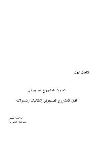 ‫اﻟﻔﺼﻞ اﻷول‬



                     ‫ﺘﺤﺩﻴﺎﺕ ﺍﻟﻤﺸﺭﻭﻉ ﺍﻟﺼﻬﻴﻭﻨﻰ‬

       ‫ﺁﻓﺎﻕ ﺍﻟﻤﺸﺭﻭﻉ ﺍﻟﺼﻬﻴﻭﻨﻰ ﺇﺸﻜﺎﻟﻴﺎﺕ ﻭﺘﺴﺎﺅﻻﺕ‬



‫ﺩ. ﺇﻴﻤﺎﻥ ﻴﺤﻴﻰ‬
‫ﻋﺒﺩ ﺍﻟﻌﺎل ﺍﻟﺒﺎﻗﻭﺭﻯ‬
 