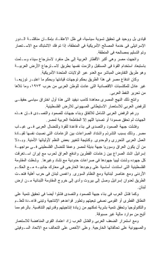 ‫ﻗﻴﺎﺩﻯ ﺒل ﻭﻭﺤﻴﺩ ﻓﻰ ﺘﺤﻘﻴﻕ ﺘﺴﻭﻴﺔ ﺴﻴﺎﺴﻴﺔ، ﻓﻰ ﻅل ﺍﻻﻋﺘﻘـﺎﺩ ﺒﺈﻤﻜـﺎﻥ ﻤﻨﺎﻗﺸـﺔ ﺍﻟـﺩﻭﺭ‬
‫ﺍﻹﺴﺭﺍﺌﻴﻠﻰ ﻓﻰ ﺨﺩﻤﺔ ﺍﻟﻤﺼﺎﻟﺢ ﺍﻷﻤﺭﻴﻜﻴﺔ ﻓﻰ ﺍﻟﻤﻨﻁﻘﺔ، ﺇﺫﺍ ﺘﻡ ﻓﻙ ﺍﻻﺸﺘﺒﺎﻙ ﻤﻊ ﺍﻻﺴـﺘﻌﻤﺎﺭ‬
                                                        ‫ﻭﺘﻡ ﺍﻟﺘﺴﻠﻴﻡ ﺒﻤﺼﺎﻟﺤﻪ ﻓﻰ ﺍﻟﻤﻨﻁﻘﺔ.‬
‫ﻭﺍﺘﺠﻬﺕ ﻤﺼﺭ ﻭﻫﻰ ﺃﻜﺒﺭ ﺍﻷﻗﻁﺎﺭ ﺍﻟﻌﺭﺒﻴﺔ ﺇﻟﻰ ﺤل ﻤﻨﻔﺭﺩ ﻻﺴﺘﺭﺠﺎﻉ ﺴﻴﻨﺎﺀ ﻭﺴـﻠﻤﺕ‬
‫ﺒﺎﺴﺘﺒﻌﺎﺩ ﺍﺴﺘﺨﺩﺍﻡ ﺍﻟﻘﻭﺓ ﻓﻰ ﺍﻟﻤﺴﺘﻘﺒل ﻭﺍﻟﺯﻤﺕ ﻨﻔﺴﻬﺎ ﺒﻁﺭﻴﻕ ﻻﺴـﺘﺭﺠﺎﻉ ﺍﻷﺭﺽ ﺍﻟﻌﺭﺒﻴـﺔ‬
                 ‫ﻭﻫﻭ ﻁﺭﻴﻕ ﺍﻟﺘﻔﺎﻭﺽ ﺍﻟﻤﺒﺎﺸﺭ ﻤﻊ ﺍﻟﻌﺩﻭ ﻋﺒﺭ ﺍﻟﻭﻻﻴﺎﺕ ﺍﻟﻤﺘﺤﺩﺓ ﺍﻷﻤﺭﻴﻜﻴﺔ.‬
‫ﻭﻜﺎﻥ ﺍﻨﺩﻓﺎﻉ ﻤﺼﺭ ﻓﻰ ﻫﺫﺍ ﺍﻟﻁﺭﻴﻕ ﺒﺤﻜﻡ ﺘﻭﺠﻬﺎﺕ ﻗﻴﺎﺩﺘﻬﺎ ﻭﺒﺤﻜﻡ ﻤﺎ ﺍﻋﺘﺒـﺭ ﺘﻭﺯﻴﻌـﺎ‬
‫ﻏﻴﺭ ﻋﺎﺩل ﻟﻠﻤﻜﺘﺴﺒﺎﺕ ﺍﻻﻗﺘﺼﺎﺩﻴﺔ ﺍﻟﺘﻰ ﻋﺎﺩﺕ ﻟﻠﻭﻁﻥ ﺍﻟﻌﺭﺒﻰ ﻤﻥ ﺤﺭﺏ ٣٧٩١، ﻭﻤﺎ ﺘﻼﻫﺎ‬
                                                                ‫ﻤﻥ ﺘﺤﺭﻴﺭ ﺍﻟﻨﻔﻁ ﺍﻟﻌﺭﺒﻰ.‬
‫ﻭﺍﻨﺘﺞ ﺫﻟﻙ ﺍﻟﻨﻬﺞ ﺍﻟﻤﺼﺭﻯ ﻤﻌﺎﻫﺩﺓ ﻜﺎﻤﺏ ﺩﻴﻔﻴﺩ ﺍﻟﺘﻰ ﻫﺫﺓ ﺃﻭل ﺍﺨﺘﺭﺍﻕ ﺴﻴﺎﺴﻰ ﺤﻘﻴﻘـﻰ‬
                     ‫ﻟﻠﺭﻓﺽ ﺍﻟﻌﺭﺒﻰ ﻟﻼﺴﺘﻌﻤﺎﺭ ﺍﻻﺴﺘﻴﻁﺎﻨﻰ ﺍﻟﺼﻬﻴﻭﻨﻰ ﻟﻼﺭﺽ ﺍﻟﻔﻠﺴﻁﻴﻨﻴﺔ.‬
‫ﻭﺭﻏﻡ ﺍﻟﺭﻓﺽ ﺍﻟﻌﺭﺒﻰ ﺍﻟﺸﺎﻤل ﻟﻼﺘﻔﺎﻕ ﻭﺒﻨﺎﺀ ﺠﺒﻬﺎﺕ ﻟﻠﺼﻤﻭﺩ ﻭﺍﻟﺘﺼـﺩﻯ ﻓـﺈﻥ ﻫـﺫﻩ‬
                      ‫ﺍﻟﺠﻬﺎﺕ ﻟﻡ ﺘﺤﻘﻕ ﺼﻤﻭﺩﺍ ﺃﻭ ﺘﺼﺩﻴﺎ ﺍﻟﻠﻬﻡ ﺇﻻ ﺍﻟﻤﻘﺎﻁﻌﺔ ﺍﻟﻌﺭﺒﻴﺔ ﻟﻤﺼﺭ.‬
                                                      ‫ﹰ‬          ‫ﹰ‬
‫ﻭﻓﺸﻠﺕ ﺠﺒﻬﺔ ﺍﻟﺼﻤﻭﺩ ﻭﺍﻟﺘﺼﺩﻯ ﻓﻰ ﺒﻨﺎﺀ ﻗﺎﻋﺩﺓ ﻟﻠﻘﻭﺓ ﻭﻟﻠﻨﻀﺎل ﺍﻟﻌﺭﺒﻰ ﻓـﻰ ﻏﻴـﺎﺏ‬
‫ﻤﺼﺭ. ﻭﺫﻟﻙ ﺒﺴﺒﺏ ﺍﻟﺘﺸﺭﺫﻡ ﻭﺍﺸﺘﺩﺍﺩ ﺍﻟﺼﺭﺍﻋﺎﺕ ﺒﻴﻥ ﺍﻟﺯﻋﺎﻤﺎﺕ ﺍﻟﺘﻰ ﻨﺼﺒﺕ ﻨﻔﺴﻬﺎ ﻟﻘﻴـﺎﺩﺓ‬
‫ﺍﻟﻌﻤل ﺍﻟﻌﺭﺒﻰ ﺍﻟﺘﺤﺭﺭﻯ ﻭﺍﻟﻭﺤﺩﻭﻯ. ﻭﻜﻨﺘﻴﺠﺔ ﻟﺘﻐﻴﻴﺭ ﺒﻌﺽ ﺍﻟﻨﻅﻡ ﻷﻭﻟﻴﺎﺘﻬﺎ ﺍﻷﻤﻨﻴﺔ. ﻭﺒـﺩﻻ‬
‫ﻤﻥ ﺃﻥ ﻴﻜﻭﻥ ﺍﻟﻌﺭﺍﻕ ﻭﺴﻭﺭﻴﺎ ﺠﺒﻬﺔ ﺒﺩﻴﻠﺔ ﻟﻤﺼﺭ ﻭﻋﻤﻘﺎ ﻟﻠﻨﻀﺎل ﺍﻟﻔﻠﺴﻁﻴﻨﻰ ﻓـﻰ ﻤﻭﺍﺠﻬـﺔ‬
‫ﺇﺴﺭﺍﺌﻴل ﺍﺸﺘﺩ ﺍﻟﺼﺭﺍﻉ ﺒﻴﻥ ﺯﻋﺎﻤﺎﺕ ﺍﻟﻘﻁﺭﻴﻥ ﻭﺍﻨﺩﻓﻊ ﺍﻟﻌﺭﺍﻕ ﻟﺤﺭﺏ ﻤﻊ ﺇﻴﺭﺍﻥ ﺍﺴـﺘﻐﺭﻗﺕ‬
‫ﻜل ﺠﻬﻭﺩﻩ ﻭﺸﻨﺕ ﻟﻴﺒﻴﺎ ﺠﻬﻭﺩﻫﺎ ﻓﻰ ﺼﺭﺍﻋﺎﺕ ﺤﺩﻭﺩﻴﺔ ﻤﻊ ﺘﺸﺎﺩ ﻭﻏﻴﺭﻫﺎ. ﻭﺸﻐﻠﺕ ﺍﻟﻤﻘﺎﻭﻤﺔ‬
‫ﺍﻟﻔﻠﺴﻁﻴﻨﻴﺔ ﺍﻟﺘﻰ ﺍﺴﺘﻨﺩﺕ ﺃﺴﺎﺴﻴﺔ ﻋﻠﻰ ﻭﺠﻭﺩﻫﺎ ﺍﻟﺨﺎﺭﺠﻰ ﻓﻰ ﻤﻌﺎﺭﻙ ﺠﺎﻨﺒﻴـﻪ ﻤـﻊ ﺍﻟﺤﻜـﻡ‬
‫ﺍﻷﺭﺩﻨﻰ ﻭﻤﻊ ﻋﻨﺎﺼﺭ ﻟﺒﻨﺎﻨﻴﺔ ﻭﻤﻊ ﺍﻟﻨﻅﺎﻡ ﺍﻟﺴﻭﺭﻯ. ﻭﺍﻏﻤﺱ ﻟﺒﻨﺎﻥ ﻓﻰ ﺤﺭﺏ ﺃﻫﻠﻴﺔ ﻓﺘﺤـﺕ‬
‫ﺍﻟﻁﺭﻴﻕ ﻟﻌﺩﻭﺍﻥ ﺇﺴﺭﺍﺌﻴل ﻭﺼل ﺇﻟﻰ ﺒﻴﺭﻭﺕ ﻭﺃﺩﻯ ﺇﻟﻰ ﺨﺭﻭﺝ ﺍﻟﻤﻘﺎﻭﻤﺔ ﺍﻟﻠﺒﻨﺎﻨﻴﺔ ﻤـﻥ ﺍﺭﺽ‬
                                                                                 ‫ﻟﺒﻨﺎﻥ.‬
‫ﻭﻜﻤﺎ ﻓﺸل ﺍﻟﻌﺭﺏ ﻓﻰ ﺒﻨﺎﺀ ﺠﺒﻬﺔ ﻟﻠﺼﻤﻭﺩ ﻭﺍﻟﺘﺼﺩﻯ ﻓﺸﻠﻭﺍ ﺃﻴﻀﺎ ﻓﻰ ﺘﺤﻘﻴﻕ ﺘﻨﻤﻴﺔ ﻋﻠﻰ‬
                      ‫ﹰ‬
‫ﺍﻟﻨﻁﺎﻕ ﺍﻟﻘﻁﺭﻯ ﺃﻭ ﺍﻟﻘﻭﻤﻰ ﻨﺼﻔﻰ ﺘﺒﻌﻴﺘﻬﻡ ﻭﺘﻁﻭﺭ ﻗﻭﺍﻋﺩﻫﻡ ﺍﻹﻨﺘﺎﺠﻴﺔ ﻭﺘﺒﻨﻰ ﻗﺎﻋـﺩﺓ ﻟﻠﻌﻠـﻡ‬
‫ﻭﺍﻟﺘﻜﻨﻭﻟﻭﺠﻴﺎ ﻭﺘﺤﻘﻕ ﺘﻨﻤﻴﺔ ﺒﺸﺭﻴﺔ ﺘﻤﻜﻨﻬﻡ ﻤﻥ ﺯﻴﺎﺩﺓ ﺇﻨﺘﺎﺠﻴﺘﻬﻡ ﻭﻗﺩﺭﺘﻬﻡ ﺍﻟﺘﻨﺎﻓﺴﻴﺔ. ﺒﺎﻟﺭﻏﻡ ﻤﻤﺎ‬
                                                      ‫ﺃﺘﻴﺢ ﻤﻥ ﻤﻭﺍﺭﺩ ﻤﺎﻟﻴﺔ ﻏﻴﺭ ﻤﺴﺒﻭﻗﺔ.‬
‫ﻭﻤﻊ ﺍﺴﺘﻤﺭﺍﺭ ﺍﻟﻀﻌﻑ ﺍﻟﻌﺭﺒﻰ ﻭﺍﻟﻔﺸل ﺍﻟﻌﺭﺏ ﺯﺍﺩ ﺍﻋﺘﻤﺎﺩ ﺍﻟﻘﻭﻯ ﺍﻟﻤﻨﺎﻫﻀﺔ ﻟﻼﺴﺘﻌﻤﺎﺭ‬
‫ﻭﺍﻟﺼﻬﻴﻭﻨﻴﺔ ﻋﻠﻰ ﺘﺤﺎﻟﻔﺎﺘﻬﺎ ﺍﻟﺨﺎﺭﺠﻴﺔ. ﻭﻋﻠﻰ ﺍﻷﺨﺹ ﻋﻠﻰ ﺍﻟﺘﺤﺎﻟﻑ ﻤﻊ ﺍﻻﺘﺤﺎﺩ ﺍﻟﺴـﻭﻓﻴﺘﻰ‬
 