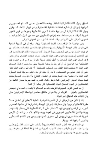 ‫ﺍﻟﺴﺎﺒﻕ ﻭﺩﻭل ﺍﻟﻜﺘﻠﺔ ﺍﻻﺸﺘﺭﺍﻜﻴﺔ ﺍﻟﺴﺎﺒﻘﺔ. ﻭﺒﺨﺎﺼﺔ ﻟﻠﺤﺼﻭل ﻋﻠـﻰ ﺍﻟﺘﺴـﻠﺢ ﺍﻟﻀـﺭﻭﺭﻯ‬
‫ﻟﻤﻭﺍﺠﻬﺔ ﺇﺴﺭﺍﺌﻴل ﺃﻭ ﻟﺘﺴﻠﻴﺢ ﺍﻟﻤﻨﻅﻤﺎﺕ ﺍﻟﻔﺩﺍﺌﻴﺔ ﺍﻟﻔﻠﺴﻁﻴﻨﻴﺔ. ﻭﺃﺩﻯ ﺃﻨﻬﻴﺎﺭ ﺍﻻﺘﺤﺎﺩ ﺍﻟﺴـﻭﻓﻴﺘﻰ‬
‫ﻭﺩﻭل ﺍﻟﻜﺘﻠﺔ ﺍﻻﺸﺘﺭﺍﻜﻴﺔ ﺇﻟﻰ ﻤﻭﺍﺠﻬﺔ ﻤﻨﻅﻤﺔ ﺍﻟﺘﺤﺭﻴﺭ ﺍﻟﻔﻠﺴﻁﻴﻨﻴﺔ ﻭﻏﻴﺭﻫﺎ ﻤﻥ ﻗﻭﻯ ﺍﻟﺘﺤﺭﺭ‬
‫ﺍﻟﻌﺭﺒﻴﺔ ﻟﻤﻭﻗﻑ ﺼﻌﺏ ﻀﺎﻋﻑ ﻤﻨﻪ ﺇﺨﺭﺍﺝ ﺍﻟﻔﻠﺴﻁﻴﻨﻴﻴﻥ ﻤﻥ ﻋﺩﺩ ﻤﻥ ﺍﻟﺩﻭل ﺍﻟﺨﻠﻴﺠﻴﺔ ﺒﻌـﺩ‬
              ‫ﺍﻟﻌﺩﻭﺍﻥ ﺍﻟﻌﺭﺍﻗﻰ ﻋﻠﻰ ﺍﻟﻜﻭﻴﺕ ﻭﻤﻭﻗﻑ ﺍﻟﻤﻨﻅﻤﺔ ﺍﻟﻤﺘﺭﺩﺩ ﻤﻥ ﺍﻟﻌﺩﻭﺍﻥ ﺍﻟﻌﺭﻗﻰ.‬
‫ﻭﻓﻰ ﻤﻭﺍﺠﻬﺔ ﻫﺫﺍ ﺍﻟﻭﺍﻗﻊ ﺴﻌﺕ ﺍﻟﻘﻴﺎﺩﺓ ﺍﻟﻔﻠﺴﻁﻴﻨﻴﺔ ﻹﻴﺠﺎﺩ ﻤﻭﻗﻊ ﻟﻬﺎ ﻓﻰ ﺍﻟﺘﺴﻭﻴﺔ ﺍﻟﺴﻠﻤﻴﺔ‬
‫ﺍﻟﺘﻰ ﺘﺘﻡ ﻓﻰ ﺇﻁﺎﺭ ﺍﻟﻬﻴﻤﻨﺔ ﺍﻷﻤﺭﻴﻜﻴﺔ ﻭﺘﺼﻭﺭﺕ ﺇﻤﻜﺎﻥ ﺍﻻﺴﺘﻔﺎﺩﺓ ﻤﻥ ﺘﻨﺎﻗﻀﺎﺕ ﻤﺤﺘﻤﻠﺔ ﺒـﻴﻥ‬
‫ﺍﻟﻭﻻﻴﺎﺕ ﺍﻟﻤﺘﺤﺩﺓ ﻭﺇﺴﺭﺍﺌﻴل ﻟﺘﺤﺴﻴﻥ ﺸﺭﻭﻁ ﺍﻟﺘﺴﻭﻴﺔ. ﻜﻤﺎ ﺘﺼﻭﺭﺕ ﺇﻤﻜﺎﻥ ﺍﻻﺴﺘﻔﺎﺩﺓ ﻤﻥ ﻗﺩﺭ‬
‫ﻤﻥ ﺍﻟﺘﻨﺎﻗﺽ ﺍﻟﻰ ﻴﻭﺠﺩ ﺒﻴﻥ ﺍﻟﻘﻭﻯ ﺍﻹﺴﺭﺍﺌﻴﻠﻴﺔ ﻨﻔﺴﻬﺎ. ﻭﻤﻥ ﺜﻡ ﺸﺠﻌﺕ ﺍﻻﺘﺼﺎل ﺒﻤﺎ ﻴـﺩﻋﻰ‬
‫ﻗﻭﻯ ﺍﻟﺴﻼﻡ ﺍﻹﺴﺭﺍﺌﻴﻠﻴﺔ ﻟﻠﻀﻐﻁ ﻤﻥ ﺃﺠل ﺘﺤﻘﻴﻕ ﺘﺴﻭﻴﺔ ﻤﻘﺒﻭﻟﺔ. ﻭﺭﻏـﻡ ﻜـل ﺍﻟﺘﻨـﺎﺯﻻﺕ‬
‫ﺍﻟﻔﻠﺴﻁﻴﻨﻴﺔ ﻓﻤﻥ ﺍﻟﻭﺍﻀﺢ ﺃﻥ ﺃﻯ ﺸﺭﻭﻁ ﻤﻌﺭﻭﻀﺔ ﻟﻠﺘﺴﻭﻴﺔ ﺤﺘﻰ ﻤﻤﻥ ﻴﺴﻤﻭﻥ ﻗﻭﻯ ﺍﻟﺴـﻼﻡ‬
‫ﺍﻹﺴﺭﺍﺌﻴﻠﻴﺔ ﻻ ﺘﺴﺘﺠﻴﺏ ﻟﻠﺤﺩ ﺍﻷﺩﻨﻰ ﻤﻥ ﺍﻟﻤﻁﺎﻟﺏ ﺍﻟﻔﻠﺴﻁﻴﻨﻴﺔ. ﺃﻥ ﻜل ﺍﻟﻘﻭﻯ ﺍﻹﺴﺭﺍﺌﻴﻠﻴﺔ ﺘﺘﻔﻕ‬
‫ﻋﻠﻰ ﺃﻥ ﺍﺘﻔﺎﻕ ﻨﻬﺎﺌﻰ ﻤﻊ ﺍﻟﻔﻠﺴﻁﻴﻨﻴﻴﻥ ﻻ ﺒﺩ ﻭﺃﻥ ﺴﺘﻨﺩ ﺇﻟﻰ ﺒﻘﺎﺀ ﺍﻟﻘﺩﺱ ﻤﻭﺤﺩﺓ ﺘﺤﺕ ﺍﻟﺴﻴﻁﺭﺓ‬
‫ﺍﻹﺴﺭﺍﺌﻴﻠﻴﺔ ﻭﺃﻥ ﻴﻀﻤﻥ ﺒﻘﺎﺀ ﺍﻟﻤﺴﺘﻭﻁﻨﺎﺕ ﻓﻰ ﺍﻟﻀﻔﺔ ﻭﺍﻟﻘﻁﺎﻉ. ﻭﺃﻥ ﺘﻜـﻭﻥ ﺍﻟﻤﺴـﺘﻭﻁﻨﺎﺕ‬
‫ﺘﺤﺕ ﺤﻤﺎﻴﺔ ﺍﻟﺠﻴﺵ ﺍﻹﺴﺭﺍﺌﻴﻠﻰ. ﻜﻤﺎ ﺘﺭﻓﺽ ﻜـل ﺍﻟﻘـﻭﻯ ﺍﻟﺼـﻬﻴﻭﻨﻴﺔ ﺤـﻕ ﺍﻟﻼﺠﺌـﻴﻥ‬
                    ‫ﺍﻟﻔﻠﺴﻁﻴﻨﻴﻴﻥ ﻓﻰ ﺍﻟﻌﻭﺩﺓ ﻟﻤﻨﺎﻁﻕ ﺍﻟﺩﻭﻟﺔ ﺍﻟﻔﻠﺴﻁﻴﻨﻴﺔ ﺍﻟﺘﻰ ﻴﺤﺘﻤل ﺃﻥ ﺘﻨﺸﺄ.‬
‫ﺃﻥ ﻤﺎ ﺘﺴﻌﻰ ﺍﻟﻘﻭﻯ ﺍﻟﺼﻬﻴﻭﻨﻴﺔ ﻟﻔﺭﻀﻪ ﺒﺎﺴـﻡ ﺍﻟﺴـﻼﻡ ﻻ ﻴﺘﻌـﺩﻯ ﺍﻟﺴـﻤﺎﺡ ﻟـﺒﻌﺽ‬
‫ﺍﻟﻔﻠﺴﻁﻴﻨﻴﻴﻥ ﺒﺎﻟﻌﻴﺵ ﻜﻐﺭﺒﺎﺀ ﻓﻰ ﺒﻼﺩﻫﻡ ﻓﻰ ﻤﻨﺎﻁﻕ ﻤﺤﺎﺼﺭﺓ ﺒﻭﺍﺴﻁﺔ ﺍﻹﺴﺭﺍﺌﻴﻠﻴﻴﻥ ﺤﺘﻰ‬
                                                    ‫ﻭﺃﻥ ﺍﺘﺨﺫﺕ ﻫﺫﻩ ﺍﻟﻤﻨﺎﻁﻕ ﺍﺴﻡ ﺍﻟﺩﻭﻟﺔ.‬
‫ﺇﻨﻨﺎ ﺇﺫ ﻨﺘﻔﻕ ﻤﻊ ﺍﻟﺯﻤﻴﻼﻥ ﻓﻰ ﺃﻥ ﺍﻟﺘﺴﻭﻴﺔ ﺍﻟﺴﻴﺎﺴﻴﺔ ﺍﻟﺤﺎﻟﻴﺔ ﻻ ﻴﻤﻜﻥ ﺃﻥ ﺘﺤﻘـﻕ ﺤـﻼ‬
‫ﻤﻘﺒﻭﻻ ﻓﻠﺴﻁﻴﻨﻴﺎ ﻭﻋﺭﺒﻴﺎ. ﻭﺃﻥ ﻤﺤﺎﻭﻻﺕ ﺇﺴﺭﺍﺌﻴل ﻟﻠﻬﻴﻤﻨﺔ ﻭﺍﺴﺘﻤﺭﺍﺭﻫﺎ ﻓﻰ ﺤﻜﻤﻬﺎ ﺍﻟﻌﻨﺼﺭﻯ‬
‫ﻟﻠﻌﺭﺏ ﻓﻰ ﺃﺭﺍﻀﻴﻬﺎ ﻭﻓﺭﺽ ﻗﻴﻭﺩ ﻻ ﺘﺤﺘﻤل ﻋﻠﻰ ﺍﻟﺩﻭﻟﺔ ﺍﻟﻔﻠﺴﻁﻴﻨﻴﺔ ﺍﻟﺘﻰ ﻴﺤﺘﻤل ﺇﻨﺸـﺎﺅﻫﺎ.‬
‫ﻭﺭﻓﻀﻬﺎ ﻟﺤﻕ ﺍﻟﻔﻠﺴﻁﻴﻨﻴﻴﻥ ﺍﻟﻤﻬﺠﺭﻴﻥ ﻓﻰ ﺍﻟﻌﻭﺩﺓ ﻭﺭﻓﻀﻬﺎ ﻟﻠﺠـﻼﺀ ﻋـﻥ ﻜﺎﻤـل ﺍﻷﺭﺽ‬
‫ﺍﻟﻌﺭﺒﻴﺔ ﺍﻟﻤﺤﺘﻤﻠﺔ ﺤﺭﻯ ﺒﺄﻥ ﻴﺅﺩﻯ ﺇﻟﻰ ﺍﺴﺘﻤﺭﺍﺭ ﺍﻟﺼﺭﺍﻉ ﻭﻨﻬﻭﺽ ﺠﺩﻴﺩ ﻟﻠﻜﻔﺎﺡ ﺍﻟﻔﻠﺴـﻁﻴﻨﻰ‬
                                                           ‫ﻭﺍﻟﻌﺭﺒﻰ ﻟﻤﻭﺍﺠﻬﺔ ﺍﻟﺼﻬﻴﻭﻨﻴﺔ.‬
‫ﺇﻥ ﺍﻟﻨﺠﺎﺡ ﻓﻰ ﻫﺫﺍ ﺍﻟﻁﻭﺭ ﺍﻟﺠﺩﻴﺩ ﻟﻠﻜﻔﺎﺡ ﻤﺸﺭﻭﻁ ﺒﺎﻟﺘﻐﻠﺏ ﻋﻠﻰ ﺃﺴﺒﺎﺏ ﺍﻟﻔﺸـل ﻭﻋﻠـﻰ‬
‫ﺭﺃﺴﻬﺎ ﻏﻴﺎﺏ ﺍﻟﺩﻴﻤﻘﺭﺍﻁﻴﺔ، ﻭﺍﺴﺘﺒﻌﺎﺩ ﺍﻟﺸﻌﻭﺏ ﺍﻟﻌﺭﺒﻴﺔ ﻤﻥ ﺍﻟﻤﺸﺎﺭﻜﺔ ﺍﻟﻔﻌﺎﻟﺔ ﻓﻰ ﺤﻜﻡ ﻨﻔﺴـﻬﺎ‬
                                 ‫ﻭﺘﻘﺭﻴﺭ ﻤﺼﻴﺭﻫﺎ، ﻭﺍﺴﺘﻤﺭﺍﺭ ﺍﻟﺘﺸﺭﺫﻡ ﻭﺍﻟﺘﺒﻌﻴﺔ ﻭﺍﻟﺘﺨﻠﻑ.‬
 