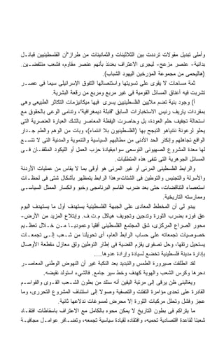 ‫ﻭﺃﻤﻠﻰ ﺘﺒﺩﻴل ﻤﻘﻭﻻﺕ ﺘﺭﺩﺩﺕ ﺒﻴﻥ ﺍﻟﺜﻼﺜﻴﻨﺎﺕ ﻭﺍﻟﺜﻤﺎﻨﻴﻨﺎﺕ ﻤﻥ ﻁﺭﺍﺯﺃﻥ ﺍﻟﻔﻠﺴﻁﻴﻨﻴﻴﻥ ﻗﺒﺎﺌـل‬
‫ﺒﺩﺍﺌﻴﺔ- ﻋﻨﺼﺭ ﻤﺯﻋﺞ- ﻟﻴﺠﺭﻯ ﺍﻻﻋﺘﺭﺍﻑ ﺒﻌﺩﺌﺫ ﺒﺄﻨﻬﻡ ﻋﻨﺼﺭ ﻤﻘﺎﻭﻡ، ﻓﺸﻌﺏ ﻤﻨﺘﻔﻀـﻴﻥ.‬
                                     ‫)ﻫﺎﻟﻴﺤﻤﻰ ﻤﻥ ﻤﺠﻤﻭﻋﺔ ﺍﻟﻤﺅﺭﺨﻴﻥ ﺍﻟﻴﻬﻭﺩ ﺍﻟﺸﺒﺎﺏ(.‬
‫ﺜﻤﺔ ﻤﺴﺎﺤﺎﺕ ﻻ ﻴﻘﻭﻯ ﻋﻠﻰ ﺘﺴﻭﻴﺘﻬﺎ ﻭﺍﺴﺘﺌﺼﺎﻟﻬﺎ ﺍﻟﺘﻔﻭﻕ ﺍﻹﺴﺭﺍﺌﻴﻠﻰ ﺴﻴﻤﺎ ﻓﻰ ﻋﺼـﺭ‬
             ‫ﺘﺸﺭﺒﺕ ﻓﻴﻪ ﺃﻋﻨﺎﻕ ﺍﻟﻤﺴﺎﺌل ﺍﻟﻘﻭﻤﻴﺔ ﻓﻰ ﻏﻴﺭ ﻤﺭﺒﻊ ﻭﻤﺭﺒﻊ ﻤﻥ ﺭﻗﻌﺔ ﺍﻟﺒﺸﺭﻴﺔ.‬
‫ﺃ( ﻭﺠﻭﺩ ﺒﻨﻴﺔ ﺘﻀﻡ ﻤﻼﻴﻴﻥ ﺍﻟﻔﻠﺴﻁﻴﻨﻴﻴﻥ ﻴﺴﺭﻯ ﻓﻴﻬﺎ ﻤﻴﻜﺎﻨﻴﺯﻤﺎﺕ ﺍﻟﺘﻜﺎﺜﺭ ﺍﻟﻁﺒﻴﻌﻰ ﻭﻫﻰ‬
‫ﺒﻤﻔﺭﺩﺍﺕ ﻴﺎﺭﻴﻑ ﺭﺌﻴﺱ ﺍﻻﺴﺘﺨﺒﺎﺭﺍﺕ ﺍﻟﺴﺎﺒﻕ ﻗﻨﺒﻠﺔ ﺩﻴﻤﻐﺭﺍﻓﻴﺔ، ﻭﺘﻨﺎﻤﻰ ﺍﻟﻭﻋﻰ ﺒﺎﻟﺤﻘﻭﻕ ﻤﻊ‬
‫ﺍﺴﺘﺤﺎﻟﺔ ﺘﺠﻔﻴﻑ ﺤﻠﻡ ﺍﻟﻌﻭﺩﺓ، ﺒل ﻭﺤﺎﺼﺭﺕ ﺍﻟﻴﻘﻅﺔ ﺍﻟﻤﻌﺎﺼﺭ ﺒﺎﻟﺸﻙ ﺍﻟﻌﺒﺎﺭﺓ ﺍﻟﻌﻨﺼﺭﻴﺔ ﺍﻟﺘﻰ‬
‫ﻴﺤﻠﻭ ﻟﺭﻋﻭﻨﺔ ﻨﺘﻨﻴﺎﻫﻭ ﺍﻟﺘﺒﺠﺢ ﺒﻬﺎ )ﺍﻟﻔﻠﺴﻁﻴﻨﻴﻭﻥ ﺒﻼ ﺍﻨﺘﻤﺎﺀ(، ﻭﺒﺎﺕ ﻤﻥ ﺍﻟﻭﻫﻡ ﻭﺍﻟﻁﻡ ﺠـﺩﺍﺭ‬
‫ﺍﻟﻭﺍﻗﻊ ﺘﺠﺎﻫﻠﻬﻡ ﻭﺇﻨﻜﺎﺭ ﺍﻟﺤﺩ ﺍﻷﺩﻨﻰ ﻤﻥ ﻤﻁﺎﻟﺒﻬﻡ ﺍﻟﺴﻴﺎﺴﻴﺔ ﻭﺍﻟﺘﻨﻤﻭﻴﺔ ﻭﺍﻟﻤﺩﻨﻴﺔ ﺍﻟﺘﻰ ﻻ ﺘﺘﺴـﻊ‬
‫ﻟﻬﺎ ﻤﻌﺩﺓ ﺍﻟﻤﺸﺭﻭﻉ ﺍﻟﺼﻬﻴﻭﻨﻰ ﺍﻟﺘﻭﺴﻌﻰ ﺴﻭﺍﺀﺒﻘﻴﺎﺩﺓ ﺤﺯﺏ ﺍﻟﻌﻤل ﺃﻭ ﺍﻟﻠﻴﻜﻭﺩ ﺍﻟﻤﺜﻘﻔـﺎﻥ ﻓـﻰ‬
                                           ‫ﺍﻟﻤﺴﺎﺌل ﺍﻟﺠﻭﻫﺭﻴﺔ ﺍﻟﺘﻰ ﺘﻨﻔﻰ ﻫﺫﻩ ﺍﻟﻤﺘﻁﻠﺒﺎﺕ.‬
‫ﻭﺍﻟﺭﺍﺒﻁ ﺍﻟﻔﻠﺴﻁﻴﻨﻰ ﺍﻟﻤﺭﺌﻰ ﺃﻭ ﻏﻴﺭ ﺍﻟﻤﺭﺌﻰ ﻫﻭ ﺃﻭﻗﻰ ﺒﻤﺎ ﻻ ﻴﻘﺎﺱ ﻤﻥ ﻋﻤﻠﻴﺎﺕ ﺍﻷﺭﺩﻨﺔ‬
‫ﻭﺍﻷﺴﺭﻟﺔ ﻭﺍﻟﺘﺠﻨﻴﺱ ﻭﺍﻟﺘﻭﻁﻴﻥ ﻓﻰ ﺍﻟﺸﺘﺎﺕ،ﻭﻫﺫﺍ ﺍﻟﺭﺍﺒﻁ ﻴﺘﻤﻅﻬﺭ ﺒﺄﺸﻜﺎل ﺸﺘﻰ ﻓﻰ ﻟﺤﻅـﺎﺕ‬
‫ﺍﺴﺘﻌﺼﺎﺀ ﺍﻟﺘﻨﺎﻗﻀﺎﺕ، ﺤﺘﻰ ﺒﻌﺩ ﻀﺭﺏ ﺍﻟﻘﺎﺴﻡ ﺍﻟﺒﺭﻨﺎﻤﺠﻰ ﻭﺨﺒﻭ ﻭﺍﻨﻜﺴﺎﺭ ﺍﻟﻤﻤﺜل ﺍﻟﺴﻴﺎﺴـﻰ‬
                                                                ‫ﻭﻤﻤﺎﺭﺴﺘﻪ ﺍﻟﺘﺎﺭﻴﺨﻴﺔ.‬
‫ﻴﺒﺩﻭ ﻟﻰ ﺃﻥ ﺍﻟﻤﺨﻁﻁ ﺍﻟﻤﻌﺎﺩﻯ ﻋﻠﻰ ﺍﻟﺠﺒﻬﺔ ﺍﻟﻔﻠﺴﻁﻴﻨﻴﺔ ﻴﺴﺘﻬﺩﻑ ﺃﻭل ﻤﺎ ﻴﺴﺘﻬﺩﻑ ﺍﻟﻴﻭﻡ‬
‫ﻋﻕ ﻓﻭﺯﻩ ﺒﻀﺭﺏ ﺍﻟﺜﻭﺭﺓ ﻭﺘﺩﺠﻴﻥ ﻭﺘﺠﻭﻴﻑ ﻫﻴﺎﻜل ﻡ.ﺕ.ﻑ. ﻭﺇﺒﺘﻼﻉ ﺍﻟﻤﺯﻴﺩ ﻤﻥ ﺍﻷﺭﺽ-‬
‫ﻤﺤﻭﺭ ﺍﻟﺼﺭﺍﻉ ﺍﻟﻤﺭﻜﺯﻯ، ﺸﻕ ﺍﻟﻤﺠﺘﻤﻊ ﺍﻟﻔﻠﺴﻁﻴﻨﻰ ﺃﻓﻘﻴﺎ ﻭﻋﻤﻭﺩﻴـﺎ ﻤـﻥ ﺨـﻼل ﺘﻌﻅـﻴﻡ‬
                      ‫ﹰ‬         ‫ﹰ‬
‫ﺨﺼﻭﺼﻴﺎﺕ ﺘﺠﻤﻌﺎﺘﻪ ﻋﻠﻰ ﺤﺴﺎﺏ ﺍﻟﺭﺍﺒﻁ ﺍﻟﻌﺎﻡ، ﺃﻯ ﺘﺤﻭﻴﻠﻨﺎ ﻤﻥ ﺸـﻌﺏ ﺇﻟـﻰ ﺘﺠﻤﻌـﺎﺕ‬
‫ﻴﺴﺘﺤﻴل ﺭﺘﻘﻬﺎ، ﻭﺤل ﺘﺼﻔﻭﻯ ﻴﻘﺯﻡ ﺍﻟﻘﻀﻴﺔ ﻓﻰ ﺇﻁﺎﺭ ﺍﻟﺘﻭﻁﻴﻥ ﻭﻟﻕ ﻤﻌﺎﺯل ﻤﻘﻁﻌﺔ ﺍﻷﻭﺼﺎل‬
                                  ‫ﺒﺈﺩﺍﺭﺓ ﻤﺩﻴﻨﺔ ﻓﻠﺴﻁﻴﻨﻴﺔ ﺘﺨﻀﻊ ﻟﺴﻴﺎﺩﺓ ﻭﺇﺭﺍﺩﺓ ﻋﺩﻭﻫﺎ….‬
‫ﻟﻘﺩ ﺍﻨﻁﻠﻘﺕ ﺼﻴﺭﻭﺭﺓ ﺍﻟﻁﻤﺱ ﻭﺍﻟﺘﺒﺩﻴﺩ ﺒﻌﺩ ﺍﻟﻨﻜﺒﺔ ﻏﻴﺭ ﺃﻥ ﺍﻟﻨﻬﻭﺽ ﺍﻟﻭﻁﻨﻰ ﺍﻟﻤﻌﺎﺼـﺭ‬
          ‫ﺩﺤﺭﻫﺎ ﻭﻜﺭﺱ ﺍﻟﺸﻌﺏ ﻭﺍﻟﻬﻭﻴﺔ ﻜﻬﺩﻑ ﻭﺨﻁ ﺴﻴﺭ ﺠﺎﻤﻊ. ﻓﺎﻟﺸﻲﺀ ﺍﺴﺘﻭﻟﺩ ﻨﻘﻴﻀﻪ.‬
‫ﻭﻴﻐﺎﻟﺒﻨﻰ ﻅﻥ ﻴﺭﻗﻰ ﺇﻟﻰ ﻤﺭﺘﺒﺔ ﺍﻟﻴﻘﻴﻥ ﺃﻨﻪ ﺴﺘﻠﺩ ﻤﻥ ﺒﻁﻭﻥ ﺍﻟﺸـﻌﺏ ﺍﻟﻘـﻭﻯ ﻭﺍﻟﻘﻭﺍﺴـﻡ‬
‫ﺍﻟﻘﺎﺩﺭﺓ ﻋﻠﻰ ﺘﺤﺩﻯ ﻤﺅﺍﻤﺭﺓ ﺍﻟﺘﻔﺘﺕ ﻭﺍﻟﺘﺼﻔﻴﺔ ﻭﺼﻭﻻ ﺇﻟﻰ ﺍﺴﺘﺌﻨﺎﻑ ﺍﻟﻤﺸﺭﻭﻉ ﺍﻟﺘﺤﺭﺭﻯ، ﻭﻤﺎ‬
                ‫ﻋﺠﺯ ﻭﻓﺸل ﻭﺘﺤﻠل ﻤﺭﻜﺒﺎﺕ ﺍﻟﺜﻭﺭﺓ ﺇﻻ ﻤﺤﺭﺽ ﻟﻤﺴﻭﻏﺎﺕ ﻨﺩﻻﻋﻬﺎ ﺜﺎﻨﻴﺔ.‬
‫ﻤﺎ ﻴﺘﺭﺍﻜﻡ ﻓﻰ ﺒﻁﻭﻥ ﺍﻟﺘﺎﺭﻴﺦ ﻻ ﻴﻤﻜﻥ ﻤﺤﻭﻩ ﺒﺎﻟﻜﺎﻤل ﻤﻊ ﺍﻻﻋﺘﺭﺍﻑ ﺒﺎﺴﻘﺎﻁﺎﺕ ﺍﻓﺘﻘـﺎﺩ‬
‫ﺸﻌﺒﻨﺎ ﻟﻘﺎﻋﺩﺓ ﺍﻗﺘﺼﺎﺩﻴﺔ ﺘﺤﻤﻴﻪ، ﻭﺍﻓﺘﻘﺎﺩﻩ ﻟﻘﻴﺎﺩﺓ ﺴﻴﺎﺴﻴﺔ ﺘﺠﻤﻌﻪ، ﻭﺘﻀـﺎﻓﺭ ﻋﻭﺍﻤـل ﻤﺠﺎﻓﻴـﺔ‬
 