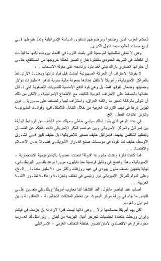 ‫ﻟﻠﺤﻜﺎﻡ ﺍﻟﻌﺭﺏ ﺍﻟﺫﻴﻥ ﺭﻀﺨﻭﺍ ﻭﺒﺭﻀﻭﺨﻬﻡ ﺘﺴﺘﻘﻭﻯ ﺍﻟﺴﻴﺎﺴﺔ ﺍﻹﺴﺭﺍﺌﻴﻠﻴﺔ ﻭﺘﻤﺩ ﺨﻴﻭﻁﻬﺎ ﻓـﻲ‬
                                               ‫ﺃﺭﺒﻊ ﺠﻨﺒﺎﺕ ﺍﻟﻌﺎﻟﻡ، ﺴﻴﻤﺎ ﺍﻟﺩﻭل ﺍﻟﻜﺒﺭﻯ.‬
‫ﻭﻫﻲ ﻻ ﺘﺨﻔﻲ ﺘﻁﻠﻌﺎﺘﻬﺎ ﺍﻟﺘﻭﺴﻌﻴﺔ ﺍﻟﺘﻲ ﺒﻠﻐﺕ ﺍﻟﺫﺭﻭﺓ ﻓﻲ ﺍﻗﺘﺤﺎﻡ ﺒﻴﺭﻭﺕ، ﻟﻜﻨﻬﺎ ﻤﺎ ﻟﺒﺜـﺕ‬
‫ﺍﻥ ﺍﻨﻜﻔﺎﺕ ﻓﻲ ﺍﻟﺸﺭﻴﻁ ﺍﻟﺤﺩﻭﺩﻱ ﻤﻨﺘﻅﺭﺓ ﺒﻔﺎﺭﻍ ﺍﻟﺼﺒﺭ ﻟﺤﻅﺔ ﺨﺭﻭﺠﻬﺎ ﻤﻥ ﺍﻟﻤﺴﺘﻨﻘﻊ، ﺤﺘـﻰ‬
              ‫ﺃﻥ ﺠﻨﺭﺍﻟﻬﺎ ﺍﻟﺼﻘﺭﻱ ﺒﺎﺭﺍﻙ ﻴﺒﺘﻲ ﺃﺤﺩ ﺒﻨﻭﺩ ﺒﺭﻨﺎﻤﺠﻪ ﻋﻠﻰ ﻤﻘﻭﻟﺔ ﺍﻻﻨﺴﺤﺎﺏ… ،‬
‫ﻻ ﻴﻔﻭﺘﻨﺎ ﺍﻻﻋﺘﺭﺍﻑ ﺃﻥ ﺍﻟﺤﺭﻜﺔ ﺍﻟﺼﻬﻴﻭﻨﻴﺔ ﺃﺠﺎﺩﺕ ﻗﺒل ﻗﻴﺎﻡ ﺩﻭﻟﺘﻬﺎ ﻭﺒﻌﺩﺌـﺫ ﺍﻻﺭﺘﺒـﺎﻁ‬
‫ﺒﺎﻟﻤﺭﺍﻜﺯ ﺍﻷﻤﺒﺭﻴﺎﻟﻴﺔ، ﻭﺃﻤﺭﻴﻜﺎ ﻻ ﺘﻜﻔل ﺇﻤﺩﺍﺩﻫﺎ ﺒﻤﻌﻭﻨﺔ ﻤﺎﻟﻴﺔ ﺴﻨﻭﻴﺔ ﺘﻨﺎﻫﺯ ٥ ﻤﻠﻴﺎﺭﺍﺕ ﺩﻭﻻﺭ‬
‫ﻭﺤﻤﺎﻴﺘﻬﺎ ﻭﻀﻤﺎﻥ ﺘﻔﻭﻗﻬﺎ ﻓﻘﻁ، ﺒل ﻭﻫﻲ ﻗﻭﺓ ﺍﻟﺩﻓﻊ ﺍﻷﺴﺎﺴﻴﺔ ﻟﻠﺘﺴﻭﻴﺎﺕ ﺍﻟﺘﺼﻔﻭﻴﺔ ﺍﻟﺘﻲ ﺘـﺫﻟل‬
‫ﻋﻘﺒﺎﺘﻬﺎ ﺒﺎﻟﻀﻐﻁ ﻋﻠﻰ ﺍﻷﻁﺭﺍﻑ ﺍﻟﻌﺭﺒﻴﺔ ﺍﻟﺘﻜﻴﻑ ﻤﻊ ﺍﻷﻁﻤﺎﻉ ﺍﻹﺴﺭﺍﺌﻴﻠﻴﺔ، ﻭﺍﻷﻨﻜﻰ ﻤﻥ ﺫﻟﻙ‬
‫ﺃﻥ ﺘﺘﻭﻟﻰ ﺒﺎﻟﻭﻜﺎﻟﺔ ﺘﺩﻤﻴﺭ ﻤﺎ ﺭﺍﻜﻤﻪ ﺍﻟﻌﺭﺍﻕ، ﻭﺍﺴﺘﻨﺯﺍﻑ ﻟﻴﺒﻴﺎ ﻭﺍﻟﻀﻐﻁ ﻋﻠﻰ ﺴـﻭﺭﻴﺎ… ﺩﻭﻥ‬
‫ﺘﻬﻭﻴﻥ ﺩﺭﻫﺎ ﻓﻲ ﻨﻬﺏ ﺍﻟﺜﺭﻭﺍﺕ ﺍﻟﻌﺭﺒﻴﺔ ﻤﻥ ﺨﻼل ﺍﻟﺘﺒﺎﺩل ﺍﻟﻼﻤﺘﻜـﺎﻓﺊ، ﻭﻓﻭﺍﺌـﺩ ﺍﻟﻤﺩﻴﻭﻨﻴـﺔ‬
                                                         ‫ﻭﺘﺩﻭﻴﺭ ﻋﺎﺌﺩﺍﺕ ﺍﻟﻨﻔﻁ… ﺇﻟﺦ.‬
‫ﻓﻲ ﻋﺩﺍﺩ ﺍﻟﻭﻫﻡ ﺍﻟﺫﻱ ﻴﻘﻭﺩ ﻟﺴﻠﻙ ﺴﻴﺎﺴﻲ ﺨﺎﻁﺊ ﻭﻤﻬﻠﻙ ﻋﺩﻡ ﺍﻟﻜﺸﻑ ﻋﻥ ﺍﻟﺭﻭﺍﺒﻁ ﺍﻟﻭﺜﻴﻘﺔ‬
‫ﺒﻴﻥ ﺇﺴﺭﺍﺌﻴل ﻭﺍﻟﻤﺭﻜﺯ ﺍﻹﻤﺒﺭﻴﺎﻟﻲ ﻭﺒﻴﻥ ﻋﻭﺍﺼﻡ ﺍﻟﻤﻜﺯ ﺍﻹﻤﺒﺭﻴﺎﻟﻲ ﺫﺍﺘﻪ، ﻨﺎﻫﻴﻜﻡ ﻋﻥ ﺍﻟﻔﺼـل‬
‫ﻭﺘﻌﻅﻴﻡ ﺍﻟﺘﻨﺎﻗﺽ ﺒﻴﻨﻬﻤﺎ، ﻓﺈﺴﺭﺍﺌﻴل ﺤﻠﻴﻑ ﺼﻐﻴﺭ ﻟﻺﻤﺒﺭﻴﺎﻟﻴﺔ، ﺒل ﺤﻠﻴﻑ ﻜﺒﻴﺭ ﻓـﻲ ﺍﻟﺸـﺭﻕ‬
‫ﺍﻷﻭﺴﻁ، ﺤﻠﻴﻑ ﻨﻤﺎ ﻨﻔﻭﺫﻩ ﻓﻲ ﻤﺅﺴﺴﺎﺕ ﺼﻨﻊ ﺍﻟﻘـﺭﺍﺭ ﺍﻷﻤﺭﻴﻜـﻲ ﻓﻀـﻼ ﻋـﻥ ﺍﻹﻋـﻼﻡ‬
                ‫ﹰ‬
                                                                      ‫ﻭﺍﻻﻗﺘﺼﺎﺩ… .‬
‫ﻓﻤﺫ ﻜﺎﻨﺕ ﻓﻜﺭﺓ ﻭﻏﺩﺕ ﻤﺸﺭﻭﻋﺎ ﻓﺩﻭﻟﺔ ﺍﺘﺤﺩﺕ ﻋﻀﻭﻴﺎ ﺒﺎﻹﺴﺘﺭﺍﺘﻴﺠﻴﺔ ﺍﻻﺴﺘﻌﻤﺎﺭﻴﺔ -‬
                            ‫ﹰ‬                    ‫ﹰ‬
‫ﺍﻹﻤﺒﺭﻴﺎﻟﻴﺔ، ﻭﻫﺫﺍ ﻭﺍﻀﺢ ﻓﻲ ﻭﺜﺎﺌﻕ ﻓﺭﻨﺴﻴﺔ ﻤﻨﺫ ﻨﺎﺒﻠﻴﻭﻥ، ﻤﺭﻭﺭﺍ ﺒﻭﻋﺩ ﺒﻠﻔـﻭﺭ ﺍﻟﺒﺭﻴﻁـﺎﻨﻲ،‬
                          ‫ﹰ‬
‫ﻨﻬﺎﻴﺔ ﺒﺘﺠﻬﻴﺯ ﻨﺼﻑ ﻤﻠﻴﻭﻥ ﻴﻬﻭﺩﻱ ﻓﻲ ﻋﻬﺩ ﺭﻭﺯﻓﻠﺕ ﻭﺃﻜﺜﺭ ﻤﻥ ٠٧ ﻤﻠﻴﺎﺭ ﻤﻨﺫﺌـﺫ… ﺍﻟـﺦ،‬
‫ﻭﻋﻠﻰ ﺍﻟﺩﻭﺍﻡ ﻟﻠﻤﺭﻜﺯ ﺍﻹﻤﺒﺭﻴﺎﻟﻲ ﺩﻭﺭ ﺭﺌﻴﺴﻲ ﻓﻲ ﺘﺨﻠﻑ ﻭﺘﺠﺯﺌـﺔ ﻭﺇﻋﺎﻗـﺔ ﺘﻁـﻭﺭ ﺍﻷﻤـﺔ‬
                                                                          ‫ﺍﻟﻌﺭﺒﻴﺔ… .‬
‫ﺃﺼﺎﺏ ﻋﺒﺩ ﺍﻟﻨﺎﺼﺭ ﺒﺎﻟﻘﻭل: ﻟﻘﺩ ﺍﻜﺘﺸﻔﻨﺎ ﺃﻨﻨﺎ ﻨﺤﺎﺭﺏ ﺃﻤﺭﻴﻜﺎ ﻭﺒﺎﻟﺘـﺎﻟﻲ ﻴﺘﻌـﻴﻥ ﻋﻠـﻰ‬
‫ﺍﻗﺘﺒﺎﺱ ﻤﺎ ﺠﺎﺀ ﻓﻲ ﻭﺭﻗﺔ ﻤﺭﻜﺯ ﺍﻟﺒﺤﻭﺙ ﻋﻥ ﺘﻌﺎﻅﻡ ﺍﻟﻌﻼﻗﺎﺕ ﺍﻟﺘﺤﺎﻟﻔﻴـﺔ - ﺍﻟﺘﻌﺎﻗﺩﻴـﺔ ﺒـﻴﻥ‬
                                                                    ‫ﺇﺴﺭﺍﺌﻴل ﻭﺍﻟﻐﺭﺏ.‬
‫ﻟﻜﻥ ﻴﻬﻡ ﺃﻤﺭﻴﻜﺎ ﻤﺼﺎﻟﺤﻬﺎ ﺃﻭﻻ… ﻭﻫﻲ ﺫﺍﺘﻬﺎ ﻟﻴﺴﺕ ﻗﺩﺭﺍ ﻻﺭﺍﺩ ﻟﻪ ﺒل ﻫﺯﻤﺕ ﻓﻲ ﻓﻴﺘﻨﺎﻡ‬
                            ‫ﹰ‬                      ‫ﹰ‬
‫ﻭﺇﻴﺭﺍﻥ ﻭﺭﺤﻠﺕ ﻤﺘﻌﺩﺩﺓ ﺍﻟﺠﻨﺴﻴﺎﺕ ﺘﺠﺭﺠﺭ ﺃﺫﻴﺎل ﺍﻟﻬﺯﻴﻤﺔ ﻤﻥ ﻟﺒﻨﺎﻥ… ﻭﻟﻭ ﺍﻤﺘﻠـﻙ ﺍﻟﻌـﺭﺏ‬
             ‫ﻤﺠﺭﺩ ﻗﺭﺍﺭﻫﻡ ﺍﻻﻗﺘﺼﺎﺩﻱ ﻷﻤﻜﻥ ﺘﺼﻭﺭ ﺨﻠﺨﻠﺔ ﺍﻟﺘﺤﺎﻟﻑ ﺍﻟﻐﺭﺒﻲ - ﺍﻹﺴﺭﺍﺌﻴﻠﻲ.‬
 