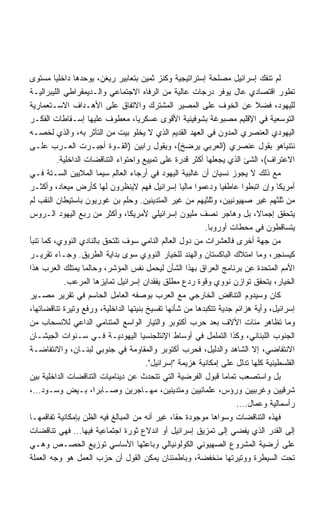 ‫ﻟﻡ ﺘﻨﻔﻙ ﺇﺴﺭﺍﺌﻴل ﻤﺼﻠﺤﺔ ﺇﺴﺘﺭﺍﺘﻴﺠﻴﺔ ﻭﻜﻨﺯ ﺜﻤﻴﻥ ﺒﺘﻌﺎﺒﻴﺭ ﺭﻴﻐﻥ، ﻴﻭﺤﺩﻫﺎ ﺩﺍﺨﻠﻴﺎ ﻤﺴﺘﻭﻯ‬
         ‫ﹰ‬
‫ﺘﻁﻭﺭ ﺍﻗﺘﺼﺎﺩﻱ ﻋﺎل ﻴﻭﻓﺭ ﺩﺭﺠﺎﺕ ﻋﺎﻟﻴﺔ ﻤﻥ ﺍﻟﺭﻓﺎﻩ ﺍﻻﺠﺘﻤﺎﻋﻲ ﻭﺍﻟـﺩﻴﻤﻘﺭﺍﻁﻲ ﺍﻟﻠﻴﺒﺭﺍﻟﻴـﺔ‬
‫ﻟﻠﻴﻬﻭﺩ، ﻓﻀﻼ ﻋﻥ ﺍﻟﺨﻭﻑ ﻋﻠﻰ ﺍﻟﻤﺼﻴﺭ ﺍﻟﻤﺸﺘﺭﻙ ﻭﺍﻻﺘﻔﺎﻕ ﻋﻠﻰ ﺍﻷﻫـﺩﺍﻑ ﺍﻻﺴـﺘﻌﻤﺎﺭﻴﺔ‬    ‫ﹰ‬
‫ﺍﻟﺘﻭﺴﻌﻴﺔ ﻓﻲ ﺍﻹﻗﻠﻴﻡ ﻤﺼﺒﻭﻏﺔ ﺒﺸﻭﻓﻴﻨﻴﺔ ﺍﻷﻗﻭﻯ ﻋﺴﻜﺭﻴﹰ، ﻤﻌﻁﻭﻑ ﻋﻠﻴﻬﺎ ﺇﺴـﻘﺎﻁﺎﺕ ﺍﻟﻔﻜـﺭ‬
                                     ‫ﺎ‬
‫ﺍﻟﻴﻬﻭﺩﻱ ﺍﻟﻌﻨﺼﺭﻱ ﺍﻟﻤﺩﻭﻥ ﻓﻲ ﺍﻟﻌﻬﺩ ﺍﻟﻘﺩﻴﻡ ﺍﻟﺫﻱ ﻻ ﻴﺨﻠﻭ ﺒﻴﺕ ﻤﻥ ﺍﻟﺘﺄﺜﺭ ﺒﻪ، ﻭﺍﻟﺫﻱ ﻟﺨﺼـﻪ‬
‫ﻨﺘﻨﻴﺎﻫﻭ ﺒﻘﻭل ﻋﻨﺼﺭﻱ )ﺍﻟﻌﺭﺒﻲ ﻴﺭﻀﺦ(، ﻭﻴﻘﻭل ﺭﺍﺒﻴﻥ )ﺍﻟﻘـﻭﺓ ﺃﺠﺒـﺭﺕ ﺍﻟﻌـﺭﺏ ﻋﻠـﻰ‬
           ‫ﺍﻻﻋﺘﺭﺍﻑ(، ﺍﻟﺸﺊ ﺍﻟﺫﻱ ﻴﺠﻌﻠﻬﺎ ﺃﻜﺜﺭ ﻗﺩﺭﺓ ﻋﻠﻰ ﺘﻤﻴﻴﻊ ﻭﺍﺤﺘﻭﺍﺀ ﺍﻟﺘﻨﺎﻗﻀﺎﺕ ﺍﻟﺩﺍﺨﻠﻴﺔ.‬
‫ﻤﻊ ﺫﻟﻙ ﻻ ﻴﺠﻭﺯ ﻨﺴﻴﺎﻥ ﺃﻥ ﻏﺎﻟﺒﻴﺔ ﺍﻟﻴﻬﻭﺩ ﻓﻲ ﺃﺭﺠﺎﺀ ﺍﻟﻌﺎﻟﻡ ﺴﻴﻤﺎ ﺍﻟﻤﻼﻴﻴﻥ ﺍﻟﺴـﺘﺔ ﻓـﻲ‬
‫ﺃﻤﺭﻴﻜﺎ ﻭﺇﻥ ﺍﺘﺒﻁﻭﺍ ﻋﺎﻁﻔﻴﺎ ﻭﺩﻋﻤﻭﺍ ﻤﺎﻟﻴﺎ ﺇﺴﺭﺍﺌﻴل ﻓﻬﻡ ﻻﻴﻨﻅﺭﻭﻥ ﻟﻬﺎ ﻜﺄﺭﺽ ﻤﻴﻌﺎﺩ، ﻭﺃﻜﺜـﺭ‬
                                                    ‫ﹰ‬           ‫ﹰ‬
‫ﻤﻥ ﺜﻠﺜﻬﻡ ﻏﻴﺭ ﺼﻬﻴﻭﻨﻴﻴﻥ، ﻭﺜﻠﺜﻴﻬﻡ ﻤﻥ ﻏﻴﺭ ﺍﻟﻤﺘﺩﻴﻨﻴﻥ. ﻭﺤﻠﻡ ﺒﻥ ﻏﻭﺭﻴﻭﻥ ﺒﺎﺴﺘﻴﻁﺎﻥ ﺍﻟﻨﻘﺏ ﻟﻡ‬
‫ﻴﺘﺤﻘﻕ ﺇﺠﻤﺎ ﹰ، ﺒل ﻭﻫﺎﺠﺭ ﻨﺼﻑ ﻤﻠﻴﻭﻥ ﺇﺴﺭﺍﺌﻴﻠﻲ ﻷﻤﺭﻴﻜﺎ، ﻭﺃﻜﺜﺭ ﻤﻥ ﺭﺒﻊ ﺍﻟﻴﻬﻭﺩ ﺍﻟـﺭﻭﺱ‬‫ﻻ‬
                                                           ‫ﻴﺘﺴﺎﻗﻁﻭﻥ ﻓﻲ ﻤﺤﻁﺎﺕ ﺃﻭﺭﻭﺒﺎ.‬
‫ﻤﻥ ﺠﻬﺔ ﺃﺨﺭﻯ ﻓﺎﻟﻌﺸﺭﺍﺕ ﻤﻥ ﺩﻭل ﺍﻟﻌﺎﻟﻡ ﺍﻟﻨﺎﻤﻲ ﺴﻭﻑ ﺘﻠﺘﺤﻕ ﺒﺎﻟﻨﺎﺩﻱ ﺍﻟﻨﻭﻭﻱ، ﻜﻤﺎ ﺘﻨﺒﺄ‬
‫ﻜﻴﺴﻨﺠﺭ، ﻭﻤﺎ ﺍﻤﺘﻼﻙ ﺍﻟﺒﺎﻜﺴﺘﺎﻥ ﻭﺍﻟﻬﻨﺩ ﻟﻠﺨﻴﺎﺭ ﺍﻟﻨﻭﻭﻱ ﺴﻭﻯ ﺒﺩﺍﻴﺔ ﺍﻟﻁﺭﻴﻕ. ﻭﺠـﺎﺀ ﺘﻘﺭﻴـﺭ‬
‫ﺍﻷﻤﻡ ﺍﻟﻤﺘﺤﺩﺓ ﻋﻥ ﺒﺭﻨﺎﻤﺞ ﺍﻟﻌﺭﺍﻕ ﺒﻬﺫﺍ ﺍﻟﺸﺄﻥ ﻟﻴﺤﻤل ﻨﻔﺱ ﺍﻟﻤﺅﺸﺭ، ﻭﺤﺎﻟﻤﺎ ﻴﻤﺘﻠﻙ ﺍﻟﻌﺭﺏ ﻫﺫﺍ‬
                    ‫ﹰ‬
             ‫ﺍﻟﺨﻴﺎﺭ، ﻴﺘﺤﻘﻕ ﺘﻭﺍﺯﻥ ﻨﻭﻭﻱ ﻭﻗﻭﺓ ﺭﺩﻉ ﻤﻁﻠﻕ ﻴﻔﻘﺩﺍﻥ ﺇﺴﺭﺍﺌﻴل ﺘﻤﺎﻴﺯﻫﺎ ﺍﻟﻤﺭﻋﺏ.‬
‫ﻜﺎﻥ ﻭﺴﻴﺩﻭﻡ ﺍﻟﺘﻨﺎﻗﺽ ﺍﻟﺨﺎﺭﺠﻲ ﻤﻊ ﺍﻟﻌﺭﺏ ﺒﻭﺼﻔﻪ ﺍﻟﻌﺎﻤل ﺍﻟﺤﺎﺴﻡ ﻓﻲ ﺘﻘﺭﻴﺭ ﻤﺼـﻴﺭ‬
‫ﺇﺴﺭﺍﺌﻴل، ﻭﺃﻴﺔ ﻫﺯﺍﺌﻡ ﺠﺩﻴﺔ ﺘﺘﻜﺒﺩﻫﺎ ﻤﻥ ﺸﺄﻨﻬﺎ ﺘﻔﺴﻴﺦ ﺒﻨﻴﺘﻬﺎ ﺍﻟﺩﺍﺨﻠﻴﺔ، ﻭﺭﻓﻊ ﻭﺘﻴﺭﺓ ﺘﻨﺎﻗﻀﺎﺘﻬﺎ،‬
‫ﻭﻤﺎ ﺘﻅﺎﻫﺭ ﻤﺌﺎﺕ ﺍﻷﻻﻑ ﺒﻌﺩ ﺤﺭﺏ ﺃﻜﺘﻭﺒﺭ ﻭﺍﻟﺘﻴﺎﺭ ﺍﻟﻭﺍﺴﻊ ﺍﻟﻤﺘﻨﺎﻤﻲ ﺍﻟﺩﺍﻋﻲ ﻟﻼﻨﺴﺤﺎﺏ ﻤﻥ‬
‫ﺍﻟﺠﻨﻭﺏ ﺍﻟﻠﺒﻨﺎﻨﻲ، ﻭﻜﺫﺍ ﺍﻟﺘﻤﻠﻤل ﻓﻲ ﺃﻭﺴﺎﻁ ﺍﻹﻨﺘﻠﺠﻨﺴﻴﺎ ﺍﻟﻴﻬﻭﺩﻴـﺔ ﻓـﻲ ﺴـﻨﻭﺍﺕ ﺍﻟﺠﻴﺸـﺎﻥ‬
‫ﺍﻻﻨﺘﻔﺎﻀﻲ، ﺇﻻ ﺍﻟﺸﺎﻫﺩ ﻭﺍﻟﺩﻟﻴل، ﻓﺤﺭﺏ ﺃﻜﺘﻭﺒﺭ ﻭﺍﻟﻤﻘﺎﻭﻤﺔ ﻓﻲ ﺠﻨﻭﺒﻲ ﻟﺒﻨـﺎﻥ، ﻭﺍﻻﻨﺘﻔﺎﻀـﺔ‬
                                        ‫ﺍﻟﻔﻠﺴﻁﻴﻨﻴﺔ ﻜﻠﻬﺎ ﺘﺩﻟل ﻋﻠﻰ ﺇﻤﻜﺎﻨﻴﺔ ﻫﺯﻴﻤﺔ ﺇﺴﺭﺍﺌﻴل.‬
‫ﺒل ﻭﺍﺴﺘﺼﻌﺏ ﺘﻤﺎﻤﺎ ﻗﺒﻭل ﺍﻟﻔﺭﻀﻴﺔ ﺍﻟﺘﻲ ﺘﺘﺤﺩﺙ ﻋﻥ ﺩﻴﻨﺎﻤﻴﺎﺕ ﺍﻟﺘﻨﺎﻗﻀﺎﺕ ﺍﻟﺩﺍﺨﻠﻴﺔ ﺒﻴﻥ‬
                                                                  ‫ﹰ‬
‫ﺸﺭﻗﻴﻴﻥ ﻭﻏﺭﺒﻴﻴﻥ ﻭﺭﺅﺱ، ﻋﻠﻤﺎﻨﻴﻴﻥ ﻭﻤﺘﺩﻴﻨﻴﻥ، ﻤﻬـﺎﺠﺭﻴﻥ ﻭﺼـﺎﺒﺭﺍ، ﺒـﻴﺽ ﻭﺴـﻭﺩ…،‬
                                                                     ‫ﺭﺃﺴﻤﺎﻟﻴﺔ ﻭﻋﻤﺎل….‬
‫ﻓﻬﺫﻩ ﺍﻟﺘﻨﺎﻗﻀﺎﺕ ﻭﺴﻭﺍﻫﺎ ﻤﻭﺠﻭﺩﺓ ﺤﻘﹰ، ﻏﻴﺭ ﺃﻨﻪ ﻤﻥ ﺍﻟﻤﺒﺎﻟﻎ ﻓﻴﻪ ﺍﻟﻅﻥ ﺒﺈﻤﻜﺎﻨﻴﺔ ﺘﻔﺎﻗﻤﻬـﺎ‬
                                                 ‫ﺎ‬
‫ﺇﻟﻰ ﺍﻟﻘﺩﺭ ﺍﻟﺫﻱ ﻴﻔﻀﻲ ﺇﻟﻰ ﺘﻤﺯﻴﻕ ﺇﺴﺭﺍﺌﻴل ﺃﻭ ﺍﻨﺩﻻﻉ ﺜﻭﺭﺓ ﺍﺠﺘﻤﺎﻋﻴﺔ ﻓﻴﻬﺎ… ﻓﻬﻲ ﺘﻨﺎﻗﻀﺎﺕ‬
‫ﻋﻠﻰ ﺃﺭﻀﻴﺔ ﺍﻟﻤﺸﺭﻭﻉ ﺍﻟﺼﻬﻴﻭﻨﻲ ﺍﻟﻜﻭﻟﻭﻨﻴﺎﻟﻲ ﻭﺒﺎﻋﺜﻬﺎ ﺍﻷﺴﺎﺴﻲ ﺘﻭﺯﻴﻊ ﺍﻟﺤﺼـﺹ ﻭﻫـﻲ‬
‫ﺘﺤﺕ ﺍﻟﺴﻴﻁﺭﺓ ﻭﻭﺘﻴﺭﺘﻬﺎ ﻤﻨﺨﻔﻀﺔ، ﻭﺒﺎﻁﻤﺌﻨﺎﻥ ﻴﻤﻜﻥ ﺍﻟﻘﻭل ﺃﻥ ﺤﺯﺏ ﺍﻟﻌﻤل ﻫﻭ ﻭﺠﻪ ﺍﻟﻌﻤﻠﺔ‬
 