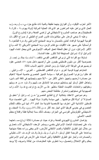 ‫ﺍﻷﺨﺭ ﻟﺤﺯﺏ ﺍﻟﻠﻴﻜﻭﺩ، ﻭﺃﻥ ﺍﻟﻔﻭﺍﺭﻕ ﺒﻴﻨﻬﻤﺎ ﻁﻔﻴﻔﺔ ﻭﻜﻤﻴﺔ ﺫﺍﺕ ﻁﺎﺒﻊ ﺠﺯﺌـﻲ، ﺒـل ﻭﺤـﺯﺏ‬
‫ﺍﻟﻌﻤل ﺍﻟﺫﻱ ﻴﺭﺍﻫﻥ ﻋﻠﻴﻪ ﺍﻟﻤﺭﺍﻫﻨﻭﻥ ﻫﻭ ﺍﻟﺫﻱ ﻗﺎﺩ ﺍﻟﻌﻤﻠﻴﺔ ﺍﻟﻤﺭﻜﺒﺔ )ﺩﻭﻟﺔ ﻴﻬﻭﺩﻴـﺔ - ﻜﺎﺭﺜـﺔ‬
   ‫ﻓﻠﺴﻁﻴﻨﻴﺔ( ﻭﻫﻭ ﺼﺎﺤﺏ ﺍﻟﻤﺸﺭﻭﻉ ﺍﻻﺴﺘﻴﻁﺎﻨﻲ ﻓﻲ ﺃﺭﺍﻀﻲ ﺍﻟﻀﻔﺔ ﻭﻏﺯﺓ )ﻤﺸﺭﻭﻉ ﺍﻟﻭﻥ(.‬
‫ﻭﻋﻠﻴﻪ ﻻ ﻴﻨﺒﻐﻲ ﺍﻟﺭﻫﺎﻥ ﻋﻠﻰ ﻤﻴﻜﺎﻨﻴﺯﻤﺎﺕ ﻗﺎﻨﻭﻥ ﺍﻟﺼﺭﺍﻉ ﺍﻟﻁﺒﻘﻲ ﺃﻭ ﺼﺭﺍﻉ ﺍﻷﻗﻠﻴـﺎﺕ‬
‫ﺍﻟﻘﻭﻤﻴﺔ ﺍﻟﻴﻬﻭﺩﻴﺔ ﺍﻟﻭﺍﻓﺩﺓ، ﺃﺨﺫﻴﻥ ﺒﺎﻟﺤﺴﺒﺎﻥ ﻤﺎ ﻴﻭﺠﺩ ﺍﻟﻤﺠﺘﻤﻊ ﺍﻹﺴﺭﺍﺌﻴﻠﻲ ﻭﻗـﺩﺭﺓ ﺍﻟﻁﺎﺤﻭﻨـﺔ‬
‫ﺍﻟﺭﺃﺴﻤﺎﻟﻴﺔ ﻋﻠﻰ ﺼﻬﺭ ﻫﺫﻩ ﺍﻷﻗﻠﻴﺎﺕ ﻤﻊ ﺘﻘﺎﺩﻡ ﺍﻟﺯﻤﻥ، ﻭﻤﺎ ﺍﻟﻤﺠﺘﻤﻊ ﺍﻷﻤﺭﻴﻜﻲ ﺇﻻ ﺍﻟﻨﻤـﻭﺫﺝ‬
‫ﺍﻷﻜﺒﺭ ﻹﺴﺭﺍﺌﻴل، ﺩﻭﻥ ﺃﻥ ﻨﻐﻔل ﻟﻠﺤﻅﺔ ﺘﻌﻤﻕ ﺍﻟﻤﻭﻗﻑ ﺍﻷﻴﺩﻴﻭﻟﻭﺠﻲ ﺍﻟﺫﻱ ﻴﺠﻌل ﺍﻨﺘﻤﺎﺀ ﺍﻟﻴﻬﻭﺩ‬
                            ‫ﻹﺴﺭﺍﺌﻴل ﺃﻭ ﹰ، ﺇﺴﺭﺍﺌﻴل ﺍﻟﻤﺴﺘﻬﺩﻓﺔ ﻟﺌﻼ ﺘﺘﻜﺭﺭ ﻋﻘﺩﺓ ﺍﻟﻤﺎﺴﺎﺩﺍ.‬
                                                                        ‫ﻻ‬
‫ﺘﺴﺎﻭﻗﺎ ﻤﻊ ﺍﻟﻘﺭﺍﺀﺓ ﺍﻟﺘﻲ ﺘﺭﻯ ﻓﻲ ﺍﻟﺘﻨﺎﻗﺽ ﺍﻟﻘﻭﻤﻲ ﺘﻨﺎﻗﻀـﺎ ﺃﺴﺎﺴـﻴﹰ، ﻴﻤﻜـﻥ ﺇﺒﺼـﺎﺭ‬
                  ‫ﺎ‬       ‫ﹰ‬                                                ‫ﹰ‬
‫ﺨﺼﻭﺼﻴﺔ ﺃﻜﺜﺭ ﻤﻥ ﻤﻠﻴﻭﻥ ﻓﻠﺴﻁﻴﻨﻲ ﻴﻘﻴﻤﻭﻥ ﻋﻠﻰ ﺃﺭﺍﻀﻴﻬﻡ ﺩﺍﺨل ﺤﺩﻭﺩ ٨٤، ﻓﻤﻀﻰ ﻋﻘﻭﺩ‬
                ‫ﻟﻡ ﻴﺼﻬﺭﻫﻡ ﻓﻲ ﺍﻟﺒﻭﺘﻘﺔ ﺍﻹﺴﺭﺍﺌﻴﻠﻴﺔ، ﺒل ﻭﻤﻥ ﺍﻟﻤﺘﻌﺫﺭ ﺇﺫﺍﺒﺘﻬﻡ ﻷﺴﺒﺎﺏ ﺜﻼﺜﺔ:‬
‫ﺍﻨﺘﻤﺎﺅﻫﻡ ﻟﻬﻭﻴﺔ ﻗﻭﻤﻴﺔ ﺃﺨﺭﻯ + ﺩﻭﺍﻡ ﺍﻟﺘﻨﺎﻗﺽ ﺍﻟﻔﻠﺴﻁﻴﻨﻲ - ﺍﻟﻌﺭﺒﻲ - ﺍﻹﺴـﺭﺍﺌﻴﻠﻲ…‬
‫ﻟﻘﺩ ﻫﻠﻠﻭﺍ ﻭﺯﻏﺭﺩﻭﺍ ﻟﻠﺼﻭﺍﺭﻴﺦ ﺍﻟﻌﺭﺍﻗﻴﺔ + ﺴﻴﺎﺴﺔ ﺍﻟﺘﻤﻴﻴﺯ ﺍﻟﻌﻨﺼﺭﻱ ﺨﺎﺼﻴﺔ ﺃﺼﻴﻠﺔ ﻨﺎﻫﻴﻜﻡ‬
‫ﻋﻥ ﻤﺼﺎﺩﺭﺓ ﺃﺭﻀﻬﻡ ﻭﺘﺠﻬﻴﺯ ﺩﺍﺨﻠﻲ ﻷﻜﺜﺭ ﻤﻥ ٠٢% ﻤﻨﻬﻡ ﻭﺘﻬﻤﻴﺸﻬﻡ ﻓﻲ ﻜﺎﻓﺔ ﺍﻟﻤﻴـﺎﺩﻴﻥ،‬
‫ﻭﺘﺠﺎﻫل ﺍﺘﻔﺎﻕ ﺃﻭﺴﻠﻭ ﻟﻬﻡ ﻴﺴﺘﺤﺜﻬﻡ ﻤﻭﻀﻭﻋﻴﺎ ﻻﻤﺘﺸﺎﻕ ﺼـﻠﻴﺒﻬﻡ ﻭﺍﻟـﺫﻭﺩ ﻋـﻥ ﻫـﻭﻴﺘﻬﻡ‬
                                           ‫ﹰ‬
‫ﻭﺤﻘﻭﻗﻬﻡ، ﻭﺍﻨﺘﺨﺎﺒﺎﺕ ﺍﻟﻜﻨﻴﺴﺕ ﺍﻟﻤﻘﺒﻠﺔ ﺴﺘﻅﻬﺭ ﻋﻠـﻰ ﺍﻷﺭﺠـﺢ ﺘﺭﺍﺠـﻊ ﻨﻔـﻭﺫ ﺍﻷﺤـﺯﺍﺏ‬
                                ‫ﺍﻟﺼﻬﻴﻭﻨﻴﺔ ﻓﻲ ﺼﻔﻭﻓﻬﻡ ﻭﺍﺴﺘﻤﺭﺍﺭ ﻤﻘﺎﻁﻌﺔ ﺍﻟﺒﻌﺽ ﻤﻨﻬﻡ.‬
‫ﻭﻫﻡ ﻨﻤﻭﺫﺠﻲ ﺍﻻﻋﺘﻘﺎﺩ ﺒﺈﻤﻜﺎﻨﻴﺔ ﻨﺯﻉ ﺍﻟﻁﺎﺒﻊ ﺍﻟﻌﻨﺼﺭﻱ ﻋـﻥ ﺇﺴـﺭﺍﺌﻴل ﺃﻭ ﺘﺤﻘﻴـﻕ‬
‫ﺍﻟﻤﺴﺎﻭﺍﺓ ﺃﻭ ﺩﻭﻟﺔ ﻟﻜل ﻤﻭﺍﻁﻨﻴﻬﺎ… ﻓﻬﻲ ﺴﻴﺎﺴﺔ ﻭﻗﺎﻨﻭﻨﺎ: ﺩﻭﻟﺔ ﺍﻟﻴﻬﻭﺩ… ﺍﻟﺘﻲ ﺍﻏﺘﺼﺒﺕ ﺩﻭﻟﺔ‬
                                 ‫ﹰ‬
‫ﻓﻠﺴﻁﻴﻥ ﺍﻻﻨﺘﺩﺍﺒﻴﺔ ﺍﻟﺘﻲ ﺍﻋﺘﺭﻑ ﺒﻬﺎ ﻜﺸﺨﺼﻴﺔ ﻗﺎﻨﻭﻨﻴﺔ ﻤﻨﺫ ﺍﻟﻌﺎﻡ ٢٢، ﺇﻨﻬﺎ ﺸﺊ ﻤﻜﺜﻑ ﻟﻠﻨﻅﺎﻡ‬
‫ﺍﻟﻌﻨﺼﺭﻱ ﻓﻲ ﺠﻨﻭﺒﻲ ﺃﻓﺭﻴﻘﻴﺎ ﺍﻟﺫﻱ ﺍﻨﻬﺎﺭ ﺒﻌﺩ ﺃﻜﺜﺭ ﻤـﻥ ﺜﻼﺜـﺔ ﻗـﺭﻭﻥ، ﻭﻜـﺫﺍ ﺍﻟﻤﺠﺘﻤـﻊ‬
‫ﺍﻻﺴﺘﻴﻁﺎﻨﻲ ﺍﻟﻜﻭﻟﻭﻨﻴﺎﻟﻲ ﺍﻟﻔﺭﻨﺴﻲ ﻓﻲ ﺍﻟﺠﺯﺍﺌﺭ، ﻴﻀﺎﻑ ﻟﺫﻟﻙ ﺴﻤﺔ ﺇﺤﻼﻟﻴﺔ ﻓﻅﺔ ﻭﺍﻗﺘﻼﻉ ﻤﻌﻅﻡ‬
                                                                      ‫ﺍﻟﺸﻌﺏ ﺍﻷﺼﻠﻲ.‬
‫ﻴﺘﻭﺍﺼل ﺍﻟﻤﺸﺭﻭﻉ ﺍﻟﺘﻬﻭﻴﺩﻱ ﻟﻠﻀﻔﺔ ﻭﻏﺯﺓ، ﺤﻴﺙ ﺘﻡ ﻤﺼﺎﺩﺭﺓ ﺜﻼﺜﺔ ﺍﺭﺒﺎﻉ ﻤﺴـﺎﺤﺘﻬﻤﺎ‬
‫ﺒﻨﺎﺀ ﻋﻠﻰ ﺇﺤﺼﺎﺌﻴﺎﺕ ﺍﻟﺒﺎﺤﺙ ﺍﻹﺴﺭﺍﺌﻴﻠﻲ ﺒﻨﻔﺴﻲ، ﻭﻴﺴﺘﻤﺭ ﺍﻟﺯﺤﻑ ﺍﻻﺴﺘﻴﻁﺎﻨﻲ ﺍﻻﺴـﺘﻌﻤﺎﺭﻱ‬
‫ﻤﻥ ﺨﻼل ﺸﻕ ﺍﻟﻁﺭﻕ ﺍﻻﻟﺘﻔﺎﻟﻴﺔ ﻭﺍﻟﻀﻡ ﺍﻻﻨﺘﻘﺎﺌﻲ ﻟﻸﺭﺽ، ﺍﻟﺫﻯ ﻴﺨﻔﻰ ﻭﺭﺍﺀﻩ ﺨﻁﺔ ﻤﻨﻬﺎﺠﻴﺔ‬
‫ﻴﺴﺎﻋﺩﻫﺎ ﻋﻠﻰ ﺍﻟﺘﺭﺠﻤﺔ ﺍﺘﻔﺎﻕ ﺃﻭﺴﻠﻭ، ﺍﻟـﺫﻯ ﻟـﻡ ﻴﺸـﺘﺭﻁ ﻭﻗـﻑ ﺍﻟﺯﺤـﻑ ﺍﻻﺴـﺘﻁﻴﺎﻨﻰ‬
‫ﻭﺍﻟﻤﺼﺎﺩﺭﺍﺕ، ﻭﺃﺠﺎﺯ ﺸﻕ ﺍﻟﻁﺭﻕ ﺍﻻﻟﺘﻔﺎﻗﻴﺔ ﻭﺃﺒﻘﻰ ﺍﻟﺴﻴﺎﺩﺓ ﻋﻠﻰ ﺍﻷﺭﺽ ﻓﻰ ﺃﻴﺩﻯ ﺍﻹﺴﺭﺍﺌﻴﻠﻰ‬
‫ﺒﺤﻜﻡ ﻭﺍﻗﻊ ﺍﻻﺤﺘﻼل ﻭﺘﺤﺼﻴل، ﻭﻤﺎ ﺘﻨﻁﻭﻯ ﻋﻠﻴﻪ ﺍﻟﻤﻔﺎﻭﻀﺎﺕ ﻤﻥ ﺇﻁﺎﻟﺔ ﻭﺘﺴﻭﻴﻑ )ﻻ ﻴﻭﺠﺩ‬
 