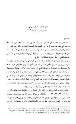 ‫ﺁﻓﺎﻕ ﺍﻟﻤﺸﺭﻭﻉ ﺍﻟﺼﻬﻴﻭﻨﻰ‬
                                       ‫*‬
                                           ‫ﺇﺸﻜﺎﻟﻴﺎﺕ ﻭﺘﺴﺎﺅﻻﺕ‬


                                                                                                  ‫ﻤﻘﺩﻤﺔ:‬
‫ﺨﻤﺴﻭﻥ ﻋﺎﻤﺎ ﻤﻀﺕ ﻋﻠﻰ ﻗﻴﺎﻡ ﺩﻭﻟﺔ ﺇﺴﺭﺍﺌﻴل، ﺨﻤﺴﻭﻥ ﻋﺎﻤﺎ ﻤﺜﻠﺕ ﺤﻘﺒﺔ ﻤﺭﻴﺭﺓ، ﺴﺎﺨﻨﺔ‬
                       ‫ﹰ‬                                     ‫ﹰ‬
‫ﻤﻥ ﺼﺭﺍﻉ ﻤﻤﺘﺩ ﻋﻠﻰ ﻤﺩﻯ ﻗﺭﻨﻴﻥ ﺒﻴﻥ ﺍﻟﺼﻬﻴﻭﻨﻴﺔ ﺍﻟﺘﻭﺴﻌﻴﺔ ﺍﻟﻨﺎﺸـﺌﺔ ﻭﺍﻟﺸـﻌﺏ ﺍﻟﻌﺭﺒـﻰ‬
‫ﺍﻟﻤﺘﻁﻠﻊ ﻟﻠﻨﻬﻀﺔ ﻭﻓﻰ ﺍﻟﻘﻠﺏ ﻤﻨﻪ ﻋﺭﺏ ﻓﻠﺴﻁﻴﻥ، ﺨﻤﺴﻭﻥ ﻋﺎﻤﺎ ﺘﺤﻭﻟﺕ ﻓﻴﻬﺎ "ﺸﺒﻪ ﺍﻟﺩﻭﻟـﺔ"‬
                         ‫ﹰ‬
‫ﺍﻟﺘﻰ ﺃﻗﺎﻤﺘﻬﺎ ﺍﻟﺤﺭﻜﺔ ﺍﻟﺼﻬﻴﻭﻨﻴﺔ ﻭﻋﺼﺎﺒﺎﺘﻬﺎ ﺍﻟﻌﺴﻜﺭﻴﺔ ﺇﻟﻰ ﻗﻭﺓ ﺇﻗﻠﻴﻤﻴﺔ ﻜﺒﺭﻯ ﻓـﻰ ﺍﻟﺸـﺭﻕ‬
                                              ‫ﺍﻷﻭﺴﻁ ﺘﻁﻤﺢ ﺃﻥ ﺘﻨﻔﺭﺩ ﺒﻘﻴﺎﺩﺓ ﺍﻟﻤﻨﻁﻘﺔ ﺩﻭﻥ ﻤﻨﺎﺯﻉ.‬
‫ﻭﻋﺒﺭ ﺘﻠﻙ ﺍﻟﺤﻘﺒﺔ ﺍﻟﺯﻤﻨﻴﺔ ﺘﻤﺩﺩﺕ ﻤﺴﺎﺤﺔ ﺘﻭﺴﻌﻬﺎ ﺍﻟﺠﻐﺭﺍﻓﻰ ﻟﻴﺼل ﺇﻟﻰ ﻗﻤﺘﻪ ﺒﻌﺩ ﻫﺯﻴﻤـﺔ‬
‫ﺍﻟﻌﺭﺏ ﻓﻰ ﻴﻭﻨﻴﻭ ٧٦ ﻭﺇﻥ ﺒﺩﺃ ﻓﻰ ﺍﻟﺘﻘﻠﺹ ﺒﻌﺩ ﺤﺭﺏ ﺃﻜﺘﻭﺒﺭ ﺘﺸﺭﻴﻥ ٣٧، ﻭﻓﻰ ﺍﻟﻭﻗﺕ ﻨﻔﺴﻪ‬
‫ﺘﻜﺭﺴﺕ ﺴﻁﻭﺘﻬﺎ ﺍﻟﻌﺴﻜﺭﻴﺔ ﻓﻰ ﺍﻟﻤﻨﻁﻘﺔ ﻟﺘﺒﻠﻎ ﺫﺭﻭﺘﻬﺎ ﻓﻰ ﻋﺎﻡ ٢٨٩١ ﺒـﺎﺤﺘﻼل ﻋﺎﺼـﻤﺔ‬
‫ﻋﺭﺒﻴﺔ ﺜﺎﻨﻴﺔ ﺒﻌﺩ ﺍﺤﺘﻼﻟﻬﺎ ﺍﻟﻘﺩﺱ ﻓﻰ ٧٦، ﻭﺨﻼل ﺘﻠﻙ ﺍﻟﺤﻘﺒﺔ ﺃﻴﻀﺎ ﺤﺩﺙ ﺍﻟﻌﺩﻴﺩ ﻭﺍﻟﻌﺩﻴﺩ ﻤﻥ‬
                      ‫ﹰ‬
‫ﺍﻟﺘﺤﻭﻻﺕ ﻓﻰ ﻤﻭﺍﻗﻑ ﺍﻷﻁﺭﺍﻑ.. ﺘﺒﺩﻟﺕ ﺤﺎﻟﺔ ﺍﻟﺭﻓﺽ ﻭﺍﻟﺤﺼﺎﺭ ﺍﻟﻌﺭﺒﻰ ﻹﺴـﺭﺍﺌﻴل ﺇﻟـﻰ‬
‫ﺍﻟﻘﺒﻭل ﺍﻟﻀﻤﻨﻰ ﺒﻭﺠﻭﺩﻫﺎ ﺜﻡ ﺇﻟﻰ ﺍﻻﻋﺘﺭﺍﻑ ﺍﻟﺼﺭﻴﺢ ﺒل ﻭﺇﻗﺎﻤﺔ ﺍﻟﻌﻼﻗﺎﺕ ﺍﻟﺩﺍﻓﺌﺔ ﺒﻴﻥ ﺒﻌﺽ‬
‫ﺍﻷﻨﻅﻤﺔ ﻭﺒﻴﻨﻬﺎ، ﻭﻟﻡ ﻴﻘﺘﺼﺭ ﺫﻟﻙ ﺍﻟﺘﺤﻭل ﻋﻠﻰ ﺒﻌﺽ ﺃﻨﻅﻤﺔ ﺩﻭل ﺍﻟﻁﻭﻕ ﺒل ﻭﺍﻤﺘـﺩ ﻋﺒـﺭ‬
                            ‫ﺍﻟﺼﺤﺭﺍﺀ ﺍﻟﻌﺭﺒﻴﺔ ﺍﻟﺸﺎﺴﻌﺔ ﻟﺩﻭل ﺍﻟﻌﻤﻕ ﻭﺍﻷﻁﺭﺍﻑ ﻤﺸﺭﻗﺎ ﻭﻤﻐﺭﺒﺎ.‬
                             ‫ﹰ‬      ‫ﹰ‬
‫ﻭﺸﻬﺩﺕ ﺃﻋﻭﺍﻡ ﺍﻟﺼﺭﺍﻉ ﺍﻟﻌﺭﺒﻰ ﺍﻹﺴﺭﺍﺌﻴﻠﻰ ﺨﻤﺴﺔ ﺤﺭﻭﺏ ﻨﻅﺎﻤﻴﺔ ﻭﺸﺒﻪ ﻨﻅﺎﻤﻴـﺔ ﻓـﻰ‬
‫ﺃﻋﻭﺍﻡ ٨٤، ٦٥، ٧٦، ٣٧، ٢٨... ﺘﺨﻠﻠﺘﻬﺎ ﻤﻭﺍﺠﻬﺎﺕ ﻤﺴﻠﺤﺔ ﺃﺨﺭﻯ ﻋﺩﻴﺩﺓ، ﻭﺒﻴﻨﻤﺎ ﺒـﺩﺃﺕ‬
‫ﺘﻠﻙ ﺍﻟﺤﺭﻭﺏ ﺒﻤﻭﺍﺠﻬﺔ ﺒﻴﻥ ﺍﻟﺠﻴﻭﺵ ﺍﻟﻨﻅﺎﻤﻴﺔ ﺍﻟﻌﺭﺒﻴﺔ ﻭﺍﻟﺠﺎﻨﺏ ﺍﻟﺼﻬﻴﻭﻨﻰ ﻓﺈﻨﻬـﺎ ﺍﻨﺘﻬـﺕ‬
‫ﺒﻤﻭﺍﺠﻬﺔ ﺒﻴﻥ ﺍﻟﺠﻴﺵ ﺍﻹﺴﺭﺍﺌﻴﻠﻰ ﻭﻗﻭﺍﺕ ﺸﺒﻪ ﻨﻅﺎﻤﻴﺔ ﻟﻤﻨﻅﻤﺔ ﺍﻟﺘﺤﺭﻴﺭ ﺍﻟﻔﻠﺴﻁﻴﻨﻴﺔ ﻭﻗـﻭﺍﺕ‬


 ‫*هﺬﻩ اﻟﻮرﻗﺔ هﻰ ﻧﺘﺎج ﻣﻨﺎﻗﺸﺎت اﺟﺘﻤﺎﻋﺎت ﺗﺤﻀﻴﺮﻳﺔ ﻟﻠﻨﺪوة ﺿﻤﺖ اﻷﺳﺎﺗﺬة أﺣﻤﺪ ﺑﻬﺎء ﺷﻌﺒﺎ- د.إﻳﻤﺎن ﻳﺤﻴﻰ- ﺣﺴﻴﻦ ﻋﺒﺪ‬
  ‫اﻟﺮازق- ﺣﻠﻤﻰ ﺷﻌﺮاوى- ﻋﺒﺪ اﻟﻌﺎل اﻟﺒﺎﻗﻮرى- د.ﻋﺒﺪ اﻟﻌﻠﻴﻢ ﻣﺤﻤﺪ- ﻃﻠﻌﺖ ﻣﺴﻠﻢ- ﻣﺤﻤﺪ وﻓﺎء ﺣﺠﺎزى- ﻣﺼﻄﻔﻰ ﻣﺠﺪى‬
                               ‫اﻟﺠﻤﺎل، ﺛﻢ ﻗﺎم اﻟﺪآﺘﻮر إﻳﻤﺎن ﻳﺤﻴﻰ ﻣﺸﻜﻮرا ﺑﺼﻴﺎﻏﺔ هﺬا اﻟﻨﺺ اﻟﺬى ﻧﻘﺪﻣﻪ ﻟﻠﻤﻨﺎﻗﺸﺔ.‬
                                                                    ‫ً‬
 