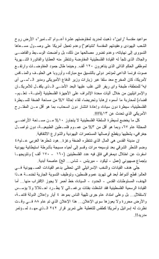 ‫ﻤﻭﺍﻋﻴﺩ ﻤﻘﺩﺴﺔ ﺭﺍﺒﻴﻥ+ ﺫﻫﺒﺕ ﻟﻤﺩﺭﻴﺩ ﻟﻤﻔﺎﻭﻀﺘﻬﻡ ﻋﺸﺭﺓ ﺃﻋـﻭﺍﻡ ﺸـﺎﻤﻴﺭ+ ﺍﻷﺭﺽ ﺭﻭﺡ‬
‫ﺍﻟﺸﻌﺏ ﺍﻟﻴﻬﻭﺩﻯ ﻭﻋﻘﻴﺩﺘﻬﻡ ﺍﻟﻤﻘﺩﺴﺔ ﻨﺘﻨﻴﺎﻫﻭ( ﻭﻋﺩﻡ ﺘﻌﺠل ﺃﻤﺭﻴﻜﺎ ﻋﻠﻰ ﻭﺼـﻭل ﻤﺴـﻌﺎﻫﺎ‬
‫ﺍﻟﺘﺴﻭﻭﻯ ﺇﻟﻰ ﻨﻬﺎﻴﺎﺘﻪ، ﻭﻋﺩﻡ ﺘﻀﺭﺭ ﻤﺼﺎﻟﺤﻬﺎ ﻤﻥ ﺫﻟﻙ، ﺒل ﻭﺃﻀﺤﺕ ﺍﻟﻭﺴـﻴﻁ ﻭﺍﻟﻘﺎﻀـﻰ‬
‫ﻭﺍﻟﺠﻼﺩ ﺍﻟﺫﻯ ﺘﻠﺠﺄ ﻟﻪ ﺍﻟﻘﻴﺎﺩﺓ ﺍﻟﻔﻠﺴﻁﻴﻨﻴﺔ ﺍﻟﻤﻔﺎﻭﻀﺔ ﻭﺘﻨﺘﻅﺭ ﻤﻨﻪ ﺍﻟﻌﻁﺎﻴﺎ ﻭﺍﻟﻔﺎﺘﻭﺭﺓ ﺍﻟﺸـﻬﺭﻴﺔ‬
‫ﻟﻤﻭﻅﻔﻰ ﺍﻟﺤﻜﻡ ﺍﻟﺫﺍﺘﻰ ﺍﻟﺫﻯ ﻴﻨﺎﻫﺭﻭﻥ ٠٢١ ﺃﻟﻑ. ﻭﺤﻴﻨﻤﺎ ﻁﺎل ﺠﻤﻭﺩ ﺍﻟﻤﻔﺎﻭﻀـﺎﺕ ﻭﺍﺭﺘﻔـﻊ‬
‫ﺼﻭﺕ ﻓﺭﻨﺴﺎ ﺍﻟﺩﺍﻋﻰ ﻟﻤﺅﺘﻤﺭ ﺩﻭﻟﻰ ﺒﺎﻟﺘﻨﺴﻴﻕ ﻤﻊ ﻤﺒﺎﺭﻙ، ﻭﺃﻭﺭﻭﺒﺎ ﻫﻰ ﺍﻟﺤﻠﻴـﻑ ﻭﺍﻟﻤﻨـﺎﻓﺱ‬
‫ﻷﻤﺭﻴﻜﺎ، ﻜﺎﻥ ﺍﻟﻤﺨﺭﺝ ﻤﻌﺩ ﺴﻠﻔﺎ ﻋﺒﺭ ﺯﻴﺎﺭﺍﺕ ﻭﺯﻴﺭ ﺍﻟﺩﻓﺎﻉ ﺍﻷﻤﻴﺭﻴﻜﻰ ﻭﻤﺩﻴﺭ ﺍﻟـﺴـﻰ ﺃﻯ‬
                                                         ‫ﹰ‬
‫ﺍﻴﻪ ﻟﻠﻤﻨﻁﻘﺔ، ﻁﺒﺨﺔ ﻭﺍﻯ ﺭﻴﻔﺭ ﺍﻟﺘﻰ ﻏﻠﺏ ﻋﻠﻴﻬﺎ ﺍﻟﺒﻌﺩ ﺍﻷﻤﻨـﻰ ﺍﻟـﺫﻯ ﻴﻜﻔـل ﻟﻸﻤﺭﻴﻜـﺎﻥ‬
‫ﻭﺍﻹﺴﺭﺍﺌﻴﻠﻴﻴﻥ ﻤﻥ ﺨﻼل ﺁﻟﻴﺎﺕ ﻤﺤﺩﺓ ﺍﻹﺸﺭﺍﻑ ﻋﻠﻰ ﺍﻷﺠﻬﺯﺓ ﺍﻟﻔﻠﺴﻁﻴﻨﻴﺔ )ﺃﻤﻨﻴـﺔ- ﺘﻌﻠـﻴﻡ-‬
‫ﻗﻀﺎﺀ( ﻟﻤﺤﺎﺭﺒﺔ ﻤﺎ ﺃﺴﻤﻭﻩ ﺇﺭﻫﺎﺒﺎ ﻭﺘﺤﺭﻴﻀﺎ، ﻟﻘﺎﺀ ﺇﺤﺎﻟﺔ ٧% ﻤﻥ ﻤﺴﺎﺤﺔ ﺍﻟﻀﻔﺔ ﻟﻠﺴـﻴﻁﺭﺓ‬
‫ﺍﻟﻔﻠﺴﻁﻴﻨﻴﺔ، ﺴﻴﻁﺭﺓ ﺩﻭﻥ ﺴﻴﺎﺩﺓ، ﻭﺇﻋﺎﺩﺓ ﺍﻨﺘﺸﺎﺭ ﺩﻭﻥ ﺍﻨﺴﺤﺎﺏ، ﺒﻤﺎ ﻫﻭ ﺃﻗل ﻤـﻥ ﺍﻟﻤﻘﺘـﺭﺡ‬
                                                   ‫ﺍﻷﻤﺭﻴﻜﻲ ﺍﻟﺫﻱ ﺘﺤﺩﺙ ﻋﻥ ٣١%!!!.‬
‫ﻜل ﻤﺎ ﻴﺨﻀﻊ ﻟﺴﻴﻁﺭﺓ ﺍﻟﺴﻠﻁﺔ ﺍﻟﻔﻠﺴﻁﻴﻨﻴﺔ ﻻ ﻴﺘﺠﺎﻭﺯ ٠١% ﻤـﻥ ﻤﺴـﺎﺤﺔ ﺍﻷﺭﺍﻀـﻲ‬
‫ﺍﻟﻤﺤﺘﻠﺔ ﻋﺎﻡ ٧٦، ﻭﺒﻤﺎ ﻫﻭ ﺃﻗل ﻤﻥ ٣% ﻤﻥ ﻋﻤـﻭﻡ ﻓﻠﺴـﻁﻴﻥ ﺍﻟﻁﺒﻴﻌﻴـﺔ، ﺩﻭﻥ ﺘﻭﺍﺼـل‬
               ‫ﺠﻐﺭﺍﻓﻲ، ﻴﺸﻅﻴﻬﺎ ﻭﻴﻘﻁﻊ ﺃﻭﺼﺎﻟﻬﺎ ﺍﻟﻤﺴﺘﻌﻤﺭﺍﺕ ﺍﻟﻴﻬﻭﺩﻴﺔ ﻭﺍﻟﺸﻭﺍﺭﻉ ﺍﻻﻟﺘﻔﺎﻓﻴﺔ.‬
‫ﺇﻥ ﻤﺩﻴﻨﺔ ﺍﻟﻘﺩﺱ ﻫﻲ ﺍﻟﻤﺎل ﺍﻟﺫﻱ ﺘﻨﺘﻅﺭﻩ ﺍﻟﻀﻔﺔ ﻭﻏﺯﺓ…ﻫﻭﺩ ﺸﻁﺭﻫﺎ ﺍﻟﻐﺭﺒﻲ ﻋـﺎﻡ٨٤‬
‫ﻭﻀﻡ ﺍﻟﺸﻁﺭ ﺍﻟﺸﺭﻗﻲ ﺒﻌﺩ ﺘﻭﺴﻴﻌﻪ ﻤﺭﺍﺕ ﻭﻗﺴﻡ ﺇﻟﻰ ﺃﺤﻴﺎﺀ ﻤﺴﻴﺠﺔ ﺒﺄﺸﺭﻁﺔ ﺍﺴﺘﻴﻁﺎﻨﻴﺔ ﻴﻬﻭﺩﻴﺔ‬
‫ﺍﺴﻔﺭﺕ ﻋﻥ ﺍﺨﺘﻼل ﺩﻴﻤﻐﺭﺍﻓﻲ ﻓﺎﻕ ﻓﻴﻪ ﻋﺩﺩ ﺍﻟﻔﻠﺴﻁﻴﻨﻴﻥ )٠٦١ - ٠٧١ ﺃﻟﻑ ( ﻭﺘﺘﻭﻴﺠﻬـﺎ‬
                ‫ﺒﺈﺠﻤﺎﻉ ﺼﻬﻴﻭﻨﻲ )ﻋﻤل - ﻟﻴﻜﻭﺩ - ﻤﻴﺭﻴﺘﺱ - ﺸﺎﺱ… ﺍﻟﺦ( ﻋﺎﺼﻤﺔ ﺃﺒﺩﻴﺔ.‬
‫ﺠﻠﻲ ﻫﺩﻑ ﺍﻟﻘﻴﺎﺩﺍﺕ ﻭﺍﻟﻨﺨﺏ ﺍﻹﺴﺭﺍﺌﻴﻠﻲ ﺍﻟﺘﻲ ﺘﺤﻅﻰ ﺒﺩﻋﻡ ﺍﻟﻘﻴﺎﺩﺍﺕ ﺍﻟﺼـﻬﻴﻭﻨﻴﺔ ﻓـﻲ‬
‫ﺍﻟﻌﺎﻟﻡ: ﻗﻁﻊ ﺃﺸﻭﺍﻁ ﺃﺒﻌﺩ ﻓﻲ ﺘﻬﻭﻴﺩ ﻋﻤﻭﻡ ﻓﻠﺴﻁﻴﻥ، ﻭﺘﻭﻅﻴﻑ ﺍﻟﺘﺴﻭﻴﺔ ﺍﻟﺠﺎﺭﻴﺔ ﻟﺨﺩﻤـﺔ ﻫـﺫﺍ‬
‫ﺍﻟﻬﺩﻑ، ﺍﻟﻤﺴﺘﻭﻁﻨﺎﺕ ﺍﻟﻘﺩﺱ - ﺍﻟﺤﺩﻭﺩ - ﺍﻟﺴﻴﺎﺩﺓ، ﺨﻁ ﺃﺤﻤﺭ ﻻ ﻴﺠﻭﺯ ﺍﻻﻗﺘﺭﺍﺏ ﻤﻨﻬﺎ… ﺃﻤﺎ‬
‫ﺍﻟﻘﻴﺎﺩﺓ ﺍﻟﺭﺴﻤﻴﺔ ﺍﻟﻔﻠﺴﻁﻴﻨﻴﺔ ﻓﻘﺩ ﺍﻨﺸﻐﻠﺕ ﺒﻔﺘﺎﺕ ﺒﺭﻏﻤـﺎﺘﻲ ﻻ ﻴﻁـﺭﺩ ﺍﺤـﺘﻼﻻ ﻭﻻ ﻴﺅﺴـﺱ‬
             ‫ﹰ‬
‫ﻻﺴﺘﻘﻼل… ﺒل ﻭﻋﻠﻰ ﺍﻤﺘﺩﺍﺩ ﻋﺎﻡ ﺠﺭﻯ ﺘﻠﻬﻴﺔ ﺍﻟﻨﺎﺱ ﺒﻤﻭﻋﺩ ٤ ﺃﻴﺎﺭ ﻭﺇﻋﻼﻥ ﺍﻟﺩﻭﻟﺔ ﻗﺎﺌﻤـﺔ،‬
‫ﻭﺍﻷﺭﺽ ﻤﺤﺭﺭﺓ ﻭﻻ ﻴﻌﻭﺯﻫﺎ ﺴﻭﻯ ﺍﻹﻋﻼﻥ… ﻫﺫﺍ ﺍﻹﻋﻼﻥ ﺍﻟﺫﻱ ﺘﻡ ﻋﺎﻡ ٨٨ ﻓـﻲ ﻭﻗـﺕ‬
‫ﻨﻅﺭﺕ ﻟﻪ ﺇﺴﺭﺍﺌﻴل ﻭﺃﻤﺭﻴﻜﺎ ﻜﻁﻘﺱ ﻟﻠﺘﻐﻁﻴﺔ ﻋﻠﻰ ﺘﻤﺭﻴﺭ ﻗﺭﺍﺭ ٢٤٢ ﺍﻟـﺫﻱ ﻤﻬـﺩ ﻟﻤـﺅﺘﻤﺭ‬
                                                                              ‫ﻤﺩﺭﻴﺩ!!.‬
 