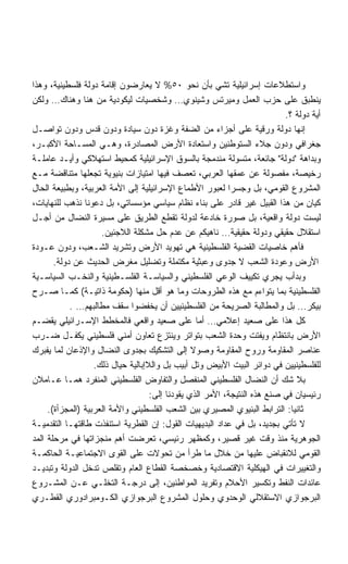 ‫ﻭﺍﺴﺘﻁﻼﻋﺎﺕ ﺇﺴﺭﺍﺌﻴﻠﻴﺔ ﺘﺸﻲ ﺒﺄﻥ ﻨﺤﻭ ٠٥% ﻻ ﻴﻌﺎﺭﻀﻭﻥ ﺇﻗﺎﻤﺔ ﺩﻭﻟﺔ ﻓﻠﺴﻁﻴﻨﻴﺔ، ﻭﻫﺫﺍ‬
‫ﻴﻨﻁﺒﻕ ﻋﻠﻰ ﺤﺯﺏ ﺍﻟﻌﻤل ﻭﻤﻴﺭﺘﺱ ﻭﺸﻴﻨﻭﻱ… ﻭﺸﺨﺼﻴﺎﺕ ﻟﻴﻜﻭﺩﻴﺔ ﻤﻥ ﻫﻨﺎ ﻭﻫﻨﺎﻙ… ﻭﻟﻜﻥ‬
                                                                           ‫ﺃﻴﺔ ﺩﻭﻟﺔ ؟.‬
‫ﺇﻨﻬﺎ ﺩﻭﻟﺔ ﻭﺭﻗﻴﺔ ﻋﻠﻰ ﺃﺠﺯﺍﺀ ﻤﻥ ﺍﻟﻀﻔﺔ ﻭﻏﺯﺓ ﺩﻭﻥ ﺴﻴﺎﺩﺓ ﻭﺩﻭﻥ ﻗﺩﺱ ﻭﺩﻭﻥ ﺘﻭﺍﺼـل‬
‫ﺠﻐﺭﺍﻓﻲ ﻭﺩﻭﻥ ﺠﻼﺀ ﺍﻟﺴﺘﻭﻁﻨﻴﻥ ﻭﺍﺴﺘﻌﺎﺩﺓ ﺍﻷﺭﺽ ﺍﻟﻤﺼﺎﺩﺭﺓ، ﻭﻫـﻲ ﺍﻟﻤﺴـﺎﺤﺔ ﺍﻷﻜﺒـﺭ،‬
‫ﻭﺒﺩﺍﻫﺔ ﺩﻭﻟﺔ ﺠﺎﺌﻌﺔ، ﻤﺘﺴﻭﻟﺔ ﻤﻨﺩﻤﺠﺔ ﺒﺎﻟﺴﻭﻕ ﺍﻹﺴﺭﺍﺌﻴﻠﻴﺔ ﻜﻤﺤﻴﻁ ﺍﺴﺘﻬﻼﻜﻲ ﻭﺃﻴـﺩ ﻋﺎﻤﻠـﺔ‬
‫ﺭﺨﻴﺼﺔ، ﻤﻔﺼﻭﻟﺔ ﻋﻥ ﻋﻤﻘﻬﺎ ﺍﻟﻌﺭﺒﻲ، ﺘﻌﺼﻑ ﻓﻴﻬﺎ ﺍﻤﺘﻴﺎﺯﺍﺕ ﺒﻨﻴﻭﻴﺔ ﺘﺠﻌﻠﻬﺎ ﻤﺘﻨﺎﻗﻀﺔ ﻤـﻊ‬
‫ﺍﻟﻤﺸﺭﻭﻉ ﺍﻟﻘﻭﻤﻲ، ﺒل ﻭﺠﺴﺭﺍ ﻟﻌﺒﻭﺭ ﺍﻷﻁﻤﺎﻉ ﺍﻹﺴﺭﺍﺌﻴﻠﻴﺔ ﺇﻟﻰ ﺍﻷﻤﺔ ﺍﻟﻌﺭﺒﻴﺔ، ﻭﺒﻁﺒﻴﻌﺔ ﺍﻟﺤﺎل‬
                                                           ‫ﹰ‬
‫ﻜﻴﺎﻥ ﻤﻥ ﻫﺫﺍ ﺍﻟﻘﺒﻴل ﻏﻴﺭ ﻗﺎﺩﺭ ﻋﻠﻰ ﺒﻨﺎﺀ ﻨﻅﺎﻡ ﺴﻴﺎﺴﻲ ﻤﺅﺴﺴﺎﺘﻲ، ﺒل ﺩﻋﻭﻨﺎ ﻨﺫﻫﺏ ﻟﻠﻨﻬﺎﻴﺎﺕ،‬
‫ﻟﻴﺴﺕ ﺩﻭﻟﺔ ﻭﺍﻗﻌﻴﺔ، ﺒل ﺼﻭﺭﺓ ﺨﺎﺩﻋﺔ ﻟﺩﻭﻟﺔ ﺘﻘﻁﻊ ﺍﻟﻁﺭﻴﻕ ﻋﻠﻰ ﻤﺴﻴﺭﺓ ﺍﻟﻨﻀﺎل ﻤﻥ ﺃﺠـل‬
                     ‫ﺍﺴﺘﻘﻼل ﺤﻘﻴﻘﻲ ﻭﺩﻭﻟﺔ ﺤﻘﻴﻘﻴﺔ… ﻨﺎﻫﻴﻜﻡ ﻋﻥ ﻋﺩﻡ ﺤل ﻤﺸﻜﻠﺔ ﺍﻟﻼﺠﺌﻴﻥ.‬
‫ﻓﺄﻫﻡ ﺨﺎﺼﻴﺎﺕ ﺍﻟﻘﻀﻴﺔ ﺍﻟﻔﻠﺴﻁﻴﻨﻴﺔ ﻫﻲ ﺘﻬﻭﻴﺩ ﺍﻷﺭﺽ ﻭﺘﺸﺭﻴﺩ ﺍﻟﺸـﻌﺏ، ﻭﺩﻭﻥ ﻋـﻭﺩﺓ‬
       ‫ﺍﻷﺭﺽ ﻭﻋﻭﺩﺓ ﺍﻟﺸﻌﺏ ﻻ ﺠﺩﻭﻯ ﻭﻋﺒﺜﻴﺔ ﻤﻜﺘﻤﻠﺔ ﻭﺘﻀﻠﻴل ﻤﻐﺭﺽ ﺍﻟﺤﺩﻴﺙ ﻋﻥ ﺩﻭﻟﺔ.‬
‫ﻭﺒﺩﺃﺏ ﻴﺠﺭﻱ ﺘﻜﻴﻴﻑ ﺍﻟﻭﻋﻲ ﺍﻟﻔﻠﺴﻁﻴﻨﻲ ﻭﺍﻟﺴﻴﺎﺴـﺔ ﺍﻟﻔﻠﺴـﻁﻴﻨﻴﺔ ﻭﺍﻟﻨﺨـﺏ ﺍﻟﺴﻴﺎﺴـﻴﺔ‬
‫ﺍﻟﻔﻠﺴﻁﻴﻨﻴﺔ ﺒﻤﺎ ﻴﺘﻭﺍﺀﻡ ﻤﻊ ﻫﺫﻩ ﺍﻟﻁﺭﻭﺤﺎﺕ ﻭﻤﺎ ﻫﻭ ﺃﻗل ﻤﻨﻬﺎ )ﺤﻜﻭﻤﺔ ﺫﺍﺘﻴـﺔ( ﻜﻤـﺎ ﺼـﺭﺡ‬
            ‫ﺒﻴﻜﺭ… ﺒل ﻭﺍﻟﻤﻁﺎﻟﺒﺔ ﺍﻟﺼﺭﻴﺤﺔ ﻤﻥ ﺍﻟﻔﻠﺴﻁﻴﻨﻴﻴﻥ ﺃﻥ ﻴﺨﻔﻀﻭﺍ ﺴﻘﻑ ﻤﻁﺎﻟﺒﻬﻡ… .‬
‫ﻜل ﻫﺫﺍ ﻋﻠﻰ ﺼﻌﻴﺩ ﺇﻋﻼﻤﻲ… ﺃﻤﺎ ﻋﻠﻰ ﺼﻌﻴﺩ ﻭﺍﻗﻌﻲ ﻓﺎﻟﻤﺨﻁﻁ ﺍﻹﺴـﺭﺍﺌﻴﻠﻲ ﻴﻘﻀـﻡ‬
‫ﺍﻷﺭﺽ ﺒﺎﻨﺘﻅﺎﻡ ﻭﻴﻔﺘﺕ ﻭﺤﺩﺓ ﺍﻟﺸﻌﺏ ﺒﺘﻭﺍﺘﺭ ﻭﻴﻨﺘﺯﻉ ﺘﻌﺎﻭﻥ ﺃﻤﻨﻲ ﻓﻠﺴﻁﻴﻨﻲ ﻴﻜﻔـل ﻀـﺭﺏ‬
‫ﻋﻨﺎﺼﺭ ﺍﻟﻤﻘﺎﻭﻤﺔ ﻭﺭﻭﺡ ﺍﻟﻤﻘﺎﻭﻤﺔ ﻭﺼﻭﻻ ﺇﻟﻰ ﺍﻟﺘﺸﻜﻴﻙ ﺒﺠﺩﻭﻯ ﺍﻟﻨﻀﺎل ﻭﺍﻹﺫﻋﺎﻥ ﻟﻤﺎ ﻴﻔﺒﺭﻙ‬
                                                 ‫ﹰ‬
                   ‫ﻟﻠﻔﻠﺴﻁﻴﻨﻴﻴﻥ ﻓﻲ ﺩﻭﺍﺌﺭ ﺍﻟﺒﻴﺕ ﺍﻷﺒﻴﺽ ﻭﺘل ﺃﺒﻴﺏ ﺒل ﻭﺍﻟﻼﺇﺒﺎﻟﻴﺔ ﺤﻴﺎل ﺫﻟﻙ.‬
‫ﺒﻼ ﺸﻙ ﺃﻥ ﺍﻟﻨﻀﺎل ﺍﻟﻔﻠﺴﻁﻴﻨﻲ ﺍﻟﻤﻨﻔﺼل ﻭﺍﻟﺘﻔﺎﻭﺽ ﺍﻟﻔﻠﺴﻁﻴﻨﻲ ﺍﻟﻤﻨﻔﺭﺩ ﻫﻤـﺎ ﻋـﺎﻤﻼﻥ‬
                                    ‫ﺭﺌﻴﺴﻴﺎﻥ ﻓﻲ ﺼﻨﻊ ﻫﺫﻩ ﺍﻟﻨﺘﻴﺠﺔ، ﺍﻷﻤﺭ ﺍﻟﺫﻱ ﻴﻘﻭﺩﻨﺎ ﺇﻟﻰ:‬
     ‫ﺜﺎﻨﻴﺎ: ﺍﻟﺘﺭﺍﺒﻁ ﺍﻟﺒﻨﻴﻭﻱ ﺍﻟﻤﺼﻴﺭﻱ ﺒﻴﻥ ﺍﻟﺸﻌﺏ ﺍﻟﻔﻠﺴﻁﻴﻨﻲ ﻭﺍﻷﻤﺔ ﺍﻟﻌﺭﺒﻴﺔ )ﺍﻟﻤﺠﺯﺃﺓ(.‬
                                                                             ‫ﹰ‬
‫ﻻ ﺘﺄﺘﻲ ﺒﺠﺩﻴﺩ، ﺒل ﻓﻲ ﻋﺩﺍﺩ ﺍﻟﺒﺩﻴﻬﻴﺎﺕ ﺍﻟﻘﻭل: ﺇﻥ ﺍﻟﻘﻁﺭﻴﺔ ﺍﺴﺘﻨﻔﺫﺕ ﻁﺎﻗﺘﻬـﺎ ﺍﻟﺘﻘﺩﻤﻴـﺔ‬
‫ﺍﻟﺠﻭﻫﺭﻴﺔ ﻤﻨﺫ ﻭﻗﺕ ﻏﻴﺭ ﻗﺼﻴﺭ، ﻭﻜﻤﻅﻬﺭ ﺭﺌﻴﺴﻲ، ﺘﻌﺭﻀﺕ ﺃﻫﻡ ﻤﻨﺠﺯﺍﺘﻬﺎ ﻓﻲ ﻤﺭﺤﻠﺔ ﺍﻟﻤﺩ‬
‫ﺍﻟﻘﻭﻤﻲ ﻟﻼﻨﻘﺒﺎﺽ ﻋﻠﻴﻬﺎ ﻤﻥ ﺨﻼل ﻤﺎ ﻁﺭﺃ ﻤﻥ ﺘﺤﻭﻻﺕ ﻋﻠﻰ ﺍﻟﻘﻭﻯ ﺍﻻﺠﺘﻤﺎﻋﻴـﺔ ﺍﻟﺤﺎﻜﻤـﺔ‬
‫ﻭﺍﻟﺘﻐﻴﻴﺭﺍﺕ ﻓﻲ ﺍﻟﻬﻴﻜﻠﻴﺔ ﺍﻻﻗﺘﺼﺎﺩﻴﺔ ﻭﺨﺼﺨﺼﺔ ﺍﻟﻘﻁﺎﻉ ﺍﻟﻌﺎﻡ ﻭﺘﻘﻠﺹ ﺘﺩﺨل ﺍﻟﺩﻭﻟﺔ ﻭﺘﺒﺩﻴـﺩ‬
‫ﻋﺎﺌﺩﺍﺕ ﺍﻟﻨﻔﻁ ﻭﺘﻜﺴﻴﺭ ﺍﻷﺤﻼﻡ ﻭﺘﻔﺭﻴﺩ ﺍﻟﻤﻭﺍﻁﻨﻴﻥ، ﺇﻟﻰ ﺩﺭﺠـﺔ ﺍﻟﺘﺨﻠـﻲ ﻋـﻥ ﺍﻟﻤﺸـﺭﻭﻉ‬
‫ﺍﻟﺒﺭﺠﻭﺍﺯﻱ ﺍﻻﺴﺘﻘﻼﻟﻲ ﺍﻟﻭﺤﺩﻭﻱ ﻭﺤﻠﻭل ﺍﻟﻤﺸﺭﻭﻉ ﺍﻟﺒﺭﺠﻭﺍﺯﻱ ﺍﻟﻜـﻭﻤﺒﺭﺍﺩﻭﺭﻱ ﺍﻟﻘﻁـﺭﻱ‬
 