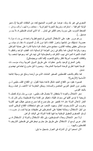 ‫ﺍﻟﻨﺒﻌﻭﻱ ﻓﻲ ﻏﻴﺭ ﺒﻠﺩ ﻭﺒﻠﺩ، ﻋﻭﻀﺎ ﻋﻥ ﺍﻟﻀﺭﺏ ﺍﻟﻤﻤﻨﻬﺞ ﻟﻌﺩﺩ ﻤﻥ ﺍﻟﺤﻠﻘﺎﺕ ﺍﻟﻌﺭﺒﻴﺔ )ﺘـﺩﻤﻴﺭ‬
                                                        ‫ﹰ‬
‫ﺍﻟﻭﺜﺒﺔ ﺍﻟﻌﺭﺍﻗﻴﺔ - ﺍﺴﺘﻨﺯﺍﻑ ﻭﺘﻭﺭﻴﻁ ﺍﻟﺘﺠﺭﺒﺔ ﺍﻟﺠﺯﺍﺌﺭﻴﺔ - ﻤﺤﺎﺼـﺭﺓ ﻟﻴﺒﻴـﺎ ﻭﺍﻟﺴـﻭﺩﺍﻥ -‬
‫ﺍﻟﻀﻐﻁ ﺍﻟﺩﺅﻭﺏ ﻋﻠﻰ ﺴﻭﺭﻴﺎ ﻭﻫﺩﻡ ﺍﻟﻜﺜﻴﺭ ﻓﻲ ﻟﺒﻨﺎﻥ… ﺃﻤﺎ ﺍﻟﺫﻱ ﺃﺼﺎﺏ ﻓﻠﺴﻁﻴﻥ ﻓـﻼ ﻴﺴـﺭ‬
                                                                           ‫ﺼﺩﻴﻕ…(.‬
‫ﻭﺭﻏﻡ ﻤﺭﻭﺭ ﻋﻘﻭﺩ ﻋﻠﻰ ﺍﻻﺴﺘﻘﻼل ﺍﻟﺴﻴﺎﺴﻲ ﻟﻡ ﺘﻨﺠﺢ ﻗﻁﺭﻴﺔ ﻭﺍﺤﺩﺓ ﻓـﻲ ﺒﻨـﺎﺀ ﺩﻭﻟـﺔ‬
‫ﻋﺼﺭﻴﺔ: ﺘﺴﺘﻬﻠﻙ ﻤﻥ ﺇﻨﺘﺎﺠﻬﺎ ﻭﺘﺤﺭﺯ ﺍﻜﺘﻔﺎﺀ ﺫﺍﺘﻴﺎ ﺩﻭﻥ ﺜﻘـل ﺍﻟﻤﺩﻴﻭﻨﻴـﺔ، ﻨﻅـﺎﻡ ﺴﻴﺎﺴـﻰ‬
                                       ‫‪ ‬ﹰ‬
‫ﻤﺅﺴﺴﺎﺘﻰ ﺤﻘﻴﻘﻰ ﻴﺤﻜﻤﻪ ﺍﻟﻘﺎﻨﻭﻥ، ﻤﺠﺘﻤﻊ ﻤﺩﻨﻰ ﻨﺸﻁ+ ﻗﻭﺓ ﻤﺎﺩﻴﺔ ﻗﺎﺩﺭﺓ ﻋﻠﻰ ﺤﻤﺎﻴﺔ ﺍﻟﻤﻭﺍﻁﻥ‬
‫ﻭﺠﻭﺩ ﻭﻜﺭﺍﻤﺔ ﺍﻟﻭﻁﻥ، ﻓﻤﺎ ﺒﺎﻟﻜﻡ ﻓﻰ ﺯﻤﻥ ﺍﻟﻌﻭﻟﻤﺔ ﺍﻟﺭﺃﺴﻤﺎﻟﻴﺔ ﺫﺍﺕ ﺍﻟﻘﻁﺏ ﺍﻟﻭﺍﺤﺩ ﻭﺍﺘﻔﺎﻗﻴـﺔ‬
‫ﺍﻟﺠﺎﺕ ﻟﻠﺘﺠﺭﺍﺓ ﺍﻟﺤﺭﺓ ﻓﻰ ﻨﻬﺏ ﺍﻷﻁﺭﺍﻑ ﻭﺍﻟﻤﻌﻠﻭﻤﺎﺘﻴﺔ ﺍﻟﺘﻰ ﺘﻬﺩﺩ ﻓﻰ ﺃﺤﺩ ﻭﺠﻭﻫﻬﺎ ﺸﺨﺼـﻴﺔ‬
                   ‫ﻭﺜﻘﺎﻓﺎﺕ ﺍﻟﺸﻌﻭﺏ، ﺃﻤﺭﻴﻜﺎ ﺘﻔﻜﺭ ﻭﺘﻨﺘﺞ ﻟﻠﺸﻌﻭﺏ )ﻜﻤﺎ ﻜﺘﺏ ﺒﺭﻴﺠﻴﻨﺴﻜﻰ(.‬
‫ﻴﻜﻤﻥ ﺍﻟﻤﺨﺭﺝ ﺍﻟﻭﺤﻴﺩ ﺒﺎﻟﺴﻴﺭ ﺨﻁﻭﺍﺕ ﻋﻠﻰ ﻁﺭﻴﻕ ﺍﻟﺴﻭﻕ ﺍﻟﻌﺭﺒﻴﺔ ﻭﺒﻨﺎﺀ ﻤﺅﺴﺴـﺎﺕ‬
‫ﻗﻭﻤﻴﺔ ﺘﻌﺒﻴﺩﺍ ﻟﻁﺭﻱ ﺍﻟﻭﺤﺩﺓ ﺍﻟﺴﻴﺎﺴﻴﺔ ﺍﻟﻤﺘﺩﺭﺠﺔ، ﻭﺒﺼﻭﺭﺓ ﺃﺩﻕ ﻤﺸﺭﻭﻉ ﺍﺠﺘﻤﺎﻋﻰ ﻨﻬﻀﻭﻯ‬
                                                                         ‫ﹰ‬
                                                                              ‫ﺸﺎﻤل.‬
‫ﻓﻤﺎ ﺒﺎﻟﻜﻡ ﺒﺎﻟﺸﻌﺏ ﺍﻟﻔﻠﺴﻁﻴﻨﻰ ﺍﻟﺼﻐﻴﺭ ﺍﻟﻤﺸﺘﺕ ﺍﻟﺫﻯ ﻤﻥ ﺃﺭﻀﻪ ﻭﺴﻠﺦ ﻋﻥ ﻭﺴﻴﻠﺔ ﺇﻨﺘﺎﺠﻪ‬
                                                                   ‫ﺍﻷﺴﺎﺴﻴﺔ )ﺍﻷﺭﺽ(؟.‬
‫ﻓﻤﺴﻴﺭﺓ ﻋﻘﻭﺩ ﻤﻥ ﺍﻟﻜﻔﺎﺡ ﺍﻟﻌﻨﻴﺩ ﺘﺸﻜل ﻗﺎﻋﺩﺓ ﻤﺘﻴﻨﺔ ﻟﻠﻘﻭل: ﺇﻥ ﺍﻟﻜﻔﺎﺡ ﺍﻟﻔﻠﺴـﻁﻴﻨﻰ ﻟـﻥ‬
‫ﻴﻨﺘﺼﺭ ﺩﻭﻥ ﺍﻟﻌﻤﻕ ﺍﻟﻌﺭﺒﻰ ﺍﻟﺤﺎﻀﻥ ﻭﺍﻟﻤﺴﺎﻨﺩﺓ. ﻭﻴﻤﻜﻥ ﺍﻟﻤﻘﺎﻭﻤﺔ ﺃﻤﺎ ﺍﻻﻨﺘﺼـﺎﺭ ﻓﻤﺸـﺭﻭﻁ‬
                                                                         ‫ﺒﺎﻟﺒﻌﺩ ﺍﻟﻘﻭﻤﻰ.‬
‫ﺩﺤﺭ ﺍﻻﺤﺘﻼل ﻭﺍﻟﻌﻭﺩﺓ ﻻ ﻴﺘﺤﻘﻘﺎﻥ ﺇﻻ ﺒﻨﻀﺎل ﻓﻠﺴـﻁﻴﻨﻰ- ﻋﺭﺒـﻰ ﻤﺸـﺘﺭﻙ ﻜﻌﻤﻠﻴـﺔ‬
‫ﺘﺎﺭﻴﺨﻴﺔ ﻻ ﺘﺅﺩﻯ ﺃﻜﻠﻬﺎ ﻓﻰ ﺴﻨﻭﺍﺕ ﻗﻠﻴﻠﺔ، ﻨﺎﻫﻴﻜﻡ ﻋﻥ ﺇﻗﺎﻤﺔ ﺩﻭﻟﺔ ﻓﻠﺴﻁﻴﻨﻴﺔ، ﻭﻟﺌﻥ ﻜﺎﻥ ﺜﻤـﺔ‬
‫ﺍﻟﻌﺫﺭ ﻹﻋﻼﻥ ﺍﻟﺩﻭﻟﺔ ﻋﺎﻡ ٨٨ ﻜﺘﻌﺒﻴﺭ ﻋﻥ ﺤﻠﻡ ﺼﺭﺡ ﻜﻤﺎ ﺼﺭﺡ ﺤﺴﻨﻴﻥ ﻫﻴﻜل، ﻓﻬﻭ ﺃﻜﺫﻭﺒﺔ‬
‫ﻭﻫﺭﻭﺏ ﺇﻟﻰ ﺍﻷﻤﺎﻡ ﻴﺤﺭﻑ ﺃﻨﻅﺎﺭ ﻭﺠﻬﻭﺩ ﺍﻟﺸﻌﺏ ﻋﻥ ﺩﻓﻊ ﺍﺴﺘﺤﻘﺎﻗﺎﺕ ﺍﻟﻜﻔﺎﺡ ﺍﻟﻭﻁﻨﻰ ﺍﻟﻤﺩﻴﺩ‬
‫ﻤﻥ ﺃﺠل ﺍﻻﺴﺘﻘﻼل، ﻭﺒﻤﺜﺎﺒﺔ ﺘﻐﻁﻴﺔ ﻋﻠﻰ ﺍﻟﻤﻨﺨﺭﻁﻴﻥ ﻓﻰ ﺘﻁﺒﻴﻘﺎﺕ ﺠﺯﺌﻴﺔ ﻟﻤﺴـﺎﺭ ﻤﺩﺭﻴـﺩ-‬
                 ‫ﺃﻭﺴﻠﻭ ﺍﻟﺘﺼﻔﻭﻯ ﻟﻠﺤﻘﻭﻕ ﺍﻟﻭﻁﻨﻴﺔ ﺒﻤﺎ ﻓﻴﻬﺎ ﺇﻗﺎﻤﺔ ﺍﻟﺩﻭﻟﺔ، ﻓﻰ ﺍﻟﻭﻗﺕ ﺍﻟﺭﺍﻫﻥ.‬
‫ﺃﻭﻻ ﺩﺤﺭ ﺍﻻﺤﺘﻼل ﻭﺠﻼﺀ ﺍﻟﻤﺴﺘﻭﻁﻨﻴﻥ، ﻴﻠﻰ ﺫﻟﻙ ﺍﻻﺴﺘﻘﻼل ﻭﺍﻟﺩﻭﻟﺔ ﺃﻭ ﺍﻻﺴﺘﻘﻼل ﻓـﻰ‬       ‫ﹰ‬
‫ﺇﻁﺎﺭ ﻋﺭﺒﻰ ﺃﻭﺴﻊ ﺃﻭ ﺍﻻﺴﺘﻘﻼل ﻋﻠﻰ ﻁﺭﻴﻕ ﺤل ﺠﺫﺭﻯ ﺩﻴﻤﻘﺭﺍﻁﻰ ﻓﻰ ﻓﻠﺴﻁﻴﻥ ﺍﻟﺘﺎﺭﻴﺨﻴـﺔ‬
                                                                  ‫ﻟﻠﻔﻠﺴﻁﻴﻥ ﻭﺍﻟﻴﻬﻭﺩ ….‬
                             ‫ﺍﻵﻥ ﺍﺴﻤﺤﻭﺍ ﻟﻰ ﺃﻥ ﺃﺸﺎﺭﻙ ﻓﻰ ﺍﻟﺤﻭﺍﺭ ﺒﺘﺴﺠﻴل ﻤﺎ ﻴﻠﻰ:‬
 