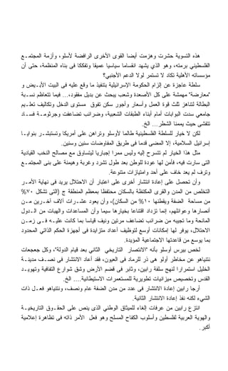 ‫ﻫﺫﻩ ﺍﻟﺘﺴﻭﻴﺔ ﺤﺸﺭﺕ ﻭﻫﺯﻤﺕ ﺃﻴﻀﺎ ﺍﻟﻘﻭﻯ ﺍﻷﺨﺭﻯ ﺍﻟﺭﺍﻓﻀﺔ ﻷﺴﻠﻭ، ﻭﺃﺯﻤﺔ ﺍﻟﻤﺠﺘﻤـﻊ‬
‫ﺍﻟﻔﻠﺴﻁﻴﻨﻲ ﺒﺭﻤﺘﻪ، ﻭﻫﻭ ﺍﻟﺫﻱ ﻴﺸﻬﺩ ﺍﻨﻘﺴﺎﻤﺎ ﺴﻴﺎﺴﻴﺎ ﻋﻤﻴﻘﺎ ﻭﺘﻔﻜﻜﺎ ﻓﻰ ﺒﻨﺎﻩ ﺍﻟﻤﻨﻅﻤﺔ، ﺤﺘﻰ ﺃﻥ‬
                         ‫ﹰ‬     ‫ﹰ‬      ‫ﹰ‬
                                     ‫ﻤﺅﺴﺴﺎﺘﻪ ﺍﻷﻫﻠﻴﺔ ﺘﻜﺎﺩ ﻻ ﺘﺴﺘﻤﺭ ﻟﻭﻻ ﺍﻟﺩﻋﻡ ﺍﻷﺠﻨﺒﻲ؟‬
‫ﺴﻠﻁﺔ ﻋﺎﺠﺯﺓ ﻋﻥ ﺇﻟﺯﺍﻡ ﺍﻟﺤﻜﻭﻤﺔ ﺍﻹﺴﺭﺍﺌﻴﻠﻴﺔ ﺒﺘﻨﻔﻴﺫ ﻤﺎ ﻭﻗﻊ ﻋﻠﻴﻪ ﻓﻰ ﺍﻟﺒﻴﺕ ﺍﻷﺒـﻴﺽ ﻭ‬
‫ﻤﻌﺎﺭﻀﺔ ﻤﻬﻤﺸﺔ ﻋﻠﻰ ﻜل ﺍﻷﺼﻌﺩﺓ ﻭﺸﻌﺏ ﻴﺒﺤﺙ ﻋﻥ ﺒﺩﻴل ﻤﻔﻘﻭﺩ،… ﻓﻴﻤﺎ ﺘﺘﻌﺎﻅﻡ ﻨﺴـﺒﺔ‬
‫ﺍﻟﺒﻁﺎﻟﺔ ﻟﺘﻨﺎﻫﺯ ﺜﻠﺙ ﻗﻭﺓ ﺍﻟﻌﻤل ﻭﺃﺴﻌﺎﺭ ﻭﺃﺠﻭﺭ ﺴﻜﻥ ﺘﻔﻭﻕ ﻤﺴﺘﻭﻯ ﺍﻟﺩﺨل ﻭﺘﻜﺎﻟﻴﻑ ﺘﻌﻠـﻴﻡ‬
‫ﺠﺎﻤﻌﻲ ﺴﺩﺕ ﺍﻟﺒﻭﺍﺒﺎﺕ ﺃﻤﺎﻡ ﺃﺒﻨﺎﺀ ﺍﻟﻁﺒﻘﺎﺕ ﺍﻟﺸﻌﺒﻴﺔ، ﻭﻀﺭﺍﺌﺏ ﺘﻀﺎﻋﻔﺕ ﻭﺠﺭﺜﻭﻤـﺔ ﻓﺴـﺎﺩ‬
                                                        ‫ﺘﺘﻔﺸﻰ ﺤﻴﺙ ﻴﻤﻤﻨﺎ ﺍﻟﺸﻁﺭ… ﺍﻟﺦ.‬
‫ﻟﻜﻥ ﻻ ﺨﻴﺎﺭ ﻟﻠﺴﻠﻁﺔ ﺍﻟﻔﻠﺴﻁﻴﻨﻴﺔ ﻁﺎﻟﻤﺎ ﻷﻭﺴﻠﻭ ﻭﺘﺭﺍﻫﻥ ﻋﻠﻰ ﺃﻤﺭﻴﻜﺎ ﻭﺘﺴﺘﺒﺸـﺭ ﺒﻨﻭﺍﻴـﺎ‬
                  ‫ﺇﺴﺭﺍﺌﻴل ﺍﻟﺴﻼﻤﻴﺔ، ﺇﻻ ﺍﻟﻤﻀﻰ ﻗﺩﻤﺎ ﻓﻰ ﻁﺭﻴﻕ ﺍﻟﻤﻔﺎﻭﻀﺎﺕ ﺴﻨﻴﻥ ﻭﺴﻨﻴﻥ.‬
                                                      ‫ﹰ‬
‫ﻤﺜل ﻫﺫﺍ ﺍﻟﺨﻴﺎﺭ ﻟﻡ ﺘﺘﺴﺭﺡ ﺇﻟﻴﻪ ﻭﻟﻴﺱ ﻤﻤﺭﺍ ﺇﺠﺒﺎﺭﻴﺎ ﻟﻴﺘﺴﺎﻭﻕ ﻤﻊ ﻤﺼﺎﻟﺢ ﺍﻟﻨﺨﺏ ﺍﻟﻘﻴﺎﺩﻴﺔ‬
                                 ‫ﹰ‬        ‫ﹰ‬
‫ﺍﻟﺘﻰ ﺴﺎﺭﺕ ﻓﻴﻪ، ﻓﺄﻤﻥ ﻟﻬﺎ ﻋﻭﺩﺓ ﻟﻠﻭﻁﻥ ﺒﻌﺩ ﻁﻭل ﺘﺸﺭﺩ ﻭﻏﺭﺒﺔ ﻭﻫﻴﻤﻨﺔ ﻋﻠﻰ ﺒﻨﻰ ﺍﻟﻤﺠﺘﻤـﻊ‬
                                        ‫ﻭﺘﺭﻑ ﻟﻡ ﻴﻌﺩ ﺨﺎﻑ ﻋﻠﻰ ﺃﺤﺩ ﻭﺍﻤﺘﻴﺎﺯﺍﺕ ﻤﺘﻨﻭﻋﺔ.‬
‫ﻭﺃﻥ ﺘﺤﺼل ﻋﻠﻰ ﺇﻋﺎﺩﺓ ﺍﻨﺘﺸﺎﺭ ﺃﺨﺭﻯ ﻋﻠﻰ ﺍﻋﺘﺒﺎﺭ ﺃﻥ ﺍﻻﺤﺘﻼل ﻴﺭﻴﺩ ﻓﻰ ﻨﻬﺎﻴﺔ ﺍﻷﻤـﺭ‬
‫ﺍﻟﺘﺨﻠﺹ ﻤﻥ ﺍﻟﻤﺩﻥ ﻭﺍﻟﻘﺭﻯ ﺍﻟﻤﻜﺘﻅﺔ ﺒﺎﻟﺴﻜﺎﻥ ﻤﺤﺘﻔﻅﺎ ﺒﻤﻌﻅﻡ ﺍﻟﻤﻨﻁﻘﺔ ﺝ )ﺍﻟﺘﻰ ﺘﺸﻜل ٠٧%‬
                                   ‫ﹰ‬
‫ﻤﻥ ﻤﺴﺎﺤﺔ ﺍﻟﻀﻔﺔ ﻭﻴﻘﻁﻨﻬﺎ ٠١% ﻤﻥ ﺍﻟﺴﻜﺎﻥ(، ﻭﺃﻥ ﻴﻌﻭﺩ ﻋﺸـﺭﺍﺕ ﺁﻻﻑ ﺁﺨـﺭﻴﻥ ﻤـﻥ‬
‫ﺃﻨﺼﺎﺭﻫﺎ ﻭﻋﻭﺍﺌﻠﻬﻡ، ﺇﻨﻤﺎ ﺘﺯﺩﺍﺩ ﺍﻗﺘﻨﺎﻋﺎ ﺒﺨﻴﺎﺭﻫﺎ ﺴﻴﻤﺎ ﻭﺃﻥ ﺍﻟﻤﺴﺎﻋﺩﺍﺕ ﻭﺍﻟﻬﺒﺎﺕ ﻤﻥ ﺍﻟـﺩﻭل‬
‫ﺍﻟﻤﺎﻨﺤﺔ ﻭﻤﺎ ﺘﺠﻴﺒﻪ ﻤﻥ ﻀﺭﺍﺌﺏ ﺘﻀﺎﻋﻑ ﻤﺭﺘﻴﻥ ﻭﻨﻴﻑ ﻗﻴﺎﺴﺎ ﺒﻤﺎ ﻜﺎﻨﺕ ﻋﻠﻴـﻪ ﻓـﻰ ﺯﻤـﻥ‬
‫ﺍﻻﺤﺘﻼل، ﻴﻭﻓﺭ ﻟﻬﺎ ﺇﻤﻜﺎﻨﺎﺕ ﺃﻭﺴﻊ ﻟﺘﻭﻅﻴﻑ ﺃﻋﺩﺍﺩ ﻤﺘﺯﺍﻴﺩﺓ ﻓﻰ ﺃﺠﻬﺯﺓ ﺍﻟﺤﻜﻡ ﺍﻟﺫﺍﺘﻲ ﺍﻟﻤﺤﺩﻭﺩ‬
                                               ‫ﺒﻤﺎ ﻴﻭﺴﻊ ﻤﻥ ﻗﺎﻋﺩﺘﻬﺎ ﺍﻻﺠﺘﻤﺎﻋﻴﺔ ﺍﻟﻤﺅﻴﺩﺓ.‬
‫ﻟﺨﺹ ﺒﻴﺭﺱ ﺃﻭﺴﻠﻭ ﺒﺄﻨﻪ ﺍﻻﻨﺘﺼﺎﺭ ﺍﻟﺘﺎﺭﻴﺨﻲ ﺍﻟﺜﺎﻨﻲ ﺒﻌﺩ ﻗﻴﺎﻡ ﺍﻟﺩﻭﻟﺔ، ﻭﻜل ﺠﻌﺠﻌﺎﺕ‬
‫ﻨﺘﻨﻴﺎﻫﻭ ﻋﻥ ﻤﺨﺎﻁﺭ ﺃﻭﻟﻭ ﻫﻰ ﺫﺭ ﻟﻠﺭﻤﺎﺩ ﻓﻰ ﺍﻟﻌﻴﻭﻥ، ﻓﻘﺩ ﺃﻋﺎﺩ ﺍﻻﻨﺘﺸﺎﺭ ﻓﻰ ﻨﺼـﻑ ﻤﺩﻴﻨـﺔ‬
‫ﺍﻟﺨﻠﻴل ﺍﺴﺘﻤﺭﺍﺭﺍ ﻟﻨﻬﺞ ﺴﻠﻔﺔ ﺭﺍﺒﻴﻥ، ﻭﺜﺎﺒﺭ ﻓﻰ ﻗﻀﻡ ﺍﻷﺭﺽ ﻭﺸﻕ ﺸﻭﺍﺭﻉ ﺍﻟﺘﻔﺎﻓﻴﺔ ﻭﺘﻬﻭﻴـﺩ‬
                   ‫ﺍﻟﻘﺩﺱ ﻭﺘﺨﺼﻴﺹ ﻤﻴﺯﺍﻨﻴﺎﺕ ﺘﻁﻭﻴﺭﻴﺔ ﻟﻠﻤﺴﺘﻌﻤﺭﺍﺕ ﺍﻻﺴﺘﻴﻁﺎﻨﻴﺔ…. ﺍﻟﺦ.‬
‫ﺃﺭﺠﺎ ﺭﺍﺒﻴﻥ ﺇﻋﺎﺩﺓ ﺍﻻﻨﺘﺸﺎﺭ ﻓﻰ ﻋﺩﺩ ﻤﻥ ﻤﺩﻥ ﺍﻟﻀﻔﺔ ﻋﺎﻡ ﻭﻨﺼﻑ، ﻭﻨﺘﻨﻴﺎﻫﻭ ﻓﻌـل ﺫﺍﺕ‬
                                                   ‫ﺍﻟﺸﻲﺀ ﻟﻜﻨﻪ ﻨﻔﺫ ﺇﻋﺎﺩﺓ ﺍﻻﻨﺘﺸﺎﺭ ﺍﻟﺜﺎﻨﻴﺔ.‬
‫ﺍﻨﺘﺯﻉ ﺭﺍﺒﻴﻥ ﻤﻥ ﻋﺭﻓﺎﺕ ﺇﻟﻐﺎﺀ ﻟﻠﻤﻴﺜﺎﻕ ﺍﻟﻭﻁﻨﻲ ﺍﻟﺫﻯ ﻴﻨﺹ ﻋﻠﻰ ﺍﻟﺤﻘـﻭﻕ ﺍﻟﺘﺎﺭﻴﺨﻴـﺔ‬
‫ﻭﺍﻟﻬﻭﻴﺔ ﺍﻟﻌﺭﺒﻴﺔ ﻟﻔﻠﺴﻁﻴﻥ ﻭﺃﺴﻠﻭﺏ ﺍﻟﻜﻔﺎﺡ ﺍﻟﻤﺴﻠﺢ ﻭﻫﻭ ﻓﻌل ﺍﻷﻤﺭ ﺫﺍﺘﻪ ﻓﻰ ﺘﻅﺎﻫﺭﺓ ﺇﻋﻼﻤﻴﺔ‬
                                                                                    ‫ﺃﻜﺒﺭ.‬
 