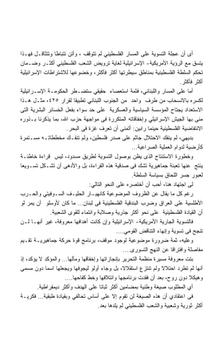 ‫ﺃﻯ ﺃﻥ ﻋﺠﻠﺔ ﺍﻟﺘﺴﻭﻴﺔ ﻋﻠﻰ ﺍﻟﻤﺴﺎﺭ ﺍﻟﻔﻠﺴﻁﻴﻨﻲ ﻟﻡ ﺘﺘﻭﻗﻑ ، ﻭﺃﺘﻥ ﺘﺘﺒﺎﻁﺎ ﻭﺘﺘﺜﺎﻗـل ﻓﻬـﺫﺍ‬
‫ﻴﺘﺴﻕ ﻤﻊ ﺍﻟﺭﺅﻴﺔ ﺍﻷﻤﺭﻴﻜﻴﺔ- ﺍﻹﺴﺭﺍﺌﻴﻠﻴﺔ ﻟﻐﺎﻴﺔ ﺘﺭﻭﻴﺽ ﺍﻟﺸﻌﺏ ﺍﻟﻔﻠﺴﻁﻴﻨﻲ ﺃﻜﺜـﺭ ﻭﻀـﻤﺎﻥ‬
‫ﺘﺤﻜﻡ ﺍﻟﺴﻠﻁﺔ ﺍﻟﻔﻠﺴﻁﻴﻨﻴﺔ ﺒﻤﻨﺎﻁﻕ ﺴﻴﻁﺭﺘﻬﺎ ﺃﻜﺜﺭ ﻓﺄﻜﺜﺭ، ﻭﺨﻀﻭﻋﻬﺎ ﻟﻼﺸﺘﺭﺍﻁﺎﺕ ﺍﻹﺴﺭﺍﺌﻴﻠﻴﺔ‬
                                                                            ‫ﺃﻜﺜﺭ ﻓﺄﻜﺜﺭ.‬
‫ﺃﻤﺎ ﻋﻠﻰ ﺍﻟﻤﺴﺎﺭ ﻭﺍﻟﻠﺒﻨﺎﻨﻲ، ﻓﺜﻤﺔ ﺍﺴﺘﻌﺼﺎﺀ ﺤﻘﻴﻘﻲ ﺴﺘﻀـﻁﺭ ﺍﻟﺤﻜﻭﻤـﺔ ﺍﻹﺴـﺭﺍﺌﻴﻠﻴﺔ‬
‫ﻟﻜﺴﺭﻩ ﺒﺎﻻﻨﺴﺤﺎﺏ ﻤﻥ ﻁﺭﻑ ﻭﺍﺤﺩ ﻤﻥ ﺍﻟﺠﻨﻭﺏ ﺍﻟﻠﺒﻨﺎﻨﻲ ﺘﻁﺒﻴﻘﺎ ﻟﻘﺭﺍﺭ ٥٢٤، ﻤﺜـل ﻫـﺫﺍ‬
‫ﺍﻻﺴﺘﻌﺩﺍﺩ ﻴﺠﺘﺎﺡ ﺍﻟﻤﺅﺴﺴﺔ ﺍﻟﺴﻴﺎﺴﻴﺔ ﻭﺍﻟﻌﺴﻜﺭﻴﺔ ﻋﻠﻰ ﺤﺩ ﺴﻭﺍﺀ ﺒﻔﻌل ﺍﻟﺨﺴﺎﺌﺭ ﺍﻟﺒﺸﺭﻴﺔ ﺍﻟﺘﻰ‬
‫ﻤﻨﻰ ﺒﻬﺎ ﺍﻟﺠﻴﺵ ﺍﻹﺴﺭﺍﺌﻴﻠﻲ ﻭﺇﺨﻔﺎﻗﺎﺘﻪ ﺍﻟﻤﺘﻜﺭﺭﺓ ﻓﻰ ﻤﻭﺍﺠﻬﺔ ﺤﺯﺏ ﺍﷲ، ﺒﻤﺎ ﻴﺫﻜﺭﻨﺎ ﺒـﺫﻭﺭﻩ‬
                      ‫ﺍﻻﻨﺘﻔﺎﻀﻴﺔ ﺍﻟﻔﻠﺴﻁﻴﻨﻴﺔ ﺤﻴﻨﻤﺎ ﺭﺍﺒﻴﻥ: ﺃﺘﻤﻨﻰ ﺃﻥ ﺘﻌﺭﻑ ﻏﺯﺓ ﻓﻰ ﺍﻟﺒﺤﺭ.‬
‫ﺒﺩﻴﻬﻲ، ﻟﻡ ﻴﻨﻔﻙ ﺍﻻﺤﺘﻼل ﺠﺎﺜﻡ ﻋﻠﻰ ﺼﺩﺭ ﻓﻠﺴﻁﻴﻥ، ﻭﻟﻡ ﺘﻨﻔـﻙ ﻤﺨﻁﻁﺎﺘـﻪ ﻤﺴـﺘﻤﺭﺓ‬
                                                      ‫ﻜﺄﺭﻀﻴﺔ ﻟﺩﻭﺍﻡ ﺍﻟﻌﻤﻠﻴﺔ ﺍﻟﺼﺭﺍﻋﻴﺔ…‬
‫ﻭﺨﻁﻭﺭﺓ ﺍﻻﺴﺘﻨﺘﺎﺝ ﺍﻟﺫﻯ ﻴﻅﻥ ﺒﻭﺼﻭل ﺍﻟﺘﺴﻭﻴﺔ ﻟﻁﺭﻴﻕ ﻤﺴﺩﻭﺩ، ﻟﻴﺱ ﻗﺭﺍﺀﺓ ﺨﺎﻁﺌـﺔ‬
‫ﻴﻨﺘﺞ ﻋﻨﻬﺎ ﺘﻌﺒﺌﺔ ﺠﻤﺎﻫﻴﺭﻴﺔ ﺘﺸﻙ ﻓﻰ ﺼﺩﻗﻴﺔ ﻫﺫﻩ ﺍﻟﻘﺭﺍﺀﺓ، ﺒل ﻭﺍﻷﺩﻫﻰ ﺃﻥ ﺘﺸـﻜل ﺘﺴـﻭﻴﻌﺎ‬
‫ﹸ‬
                                                      ‫ﻟﻌﺒﻭﺭ ﺠﺴﺭ ﺍﻟﻠﺤﺎﻕ ﺒﺴﻴﺎﺴﺔ ﺍﻟﺴﻠﻁﺔ.‬
                                 ‫ﻟﻰ ﺍﺠﺘﻬﺎﺩ ﻫﻨﺎ، ﺃﺤﺏ ﺃﻥ ﺃﺨﺘﺼﺭﻩ ﻋﻠﻰ ﺍﻟﻨﺤﻭ ﺍﻟﺘﺎﻟﻲ:‬
‫ﺭﻏﻡ ﻜل ﻤﺎ ﻴﻘﺎل ﻋﻥ ﺍﻟﻅﺭﻭﻑ ﺍﻟﻤﻭﻀﻭﻋﻴﺔ ﻜﺎﻨﻬﻴـﺎﺭ ﺍﻟﺤﻠﻴـﻑ ﺍﻟﺴـﻭﻓﻴﺘﻲ ﻭﺍﻟﺤـﺭﺏ‬
‫ﺍﻷﻁﻠﺴﻴﺔ ﻋﻠﻰ ﺍﻟﻌﺭﺍﻕ ﻭﻀﺭﺏ ﺍﻟﺒﻨﺩﻗﻴﺔ ﺍﻟﻔﻠﺴﻁﻴﻨﻴﺔ ﻓﻰ ﻟﺒﻨﺎﻥ… ﻤﺎ ﻜﺎﻥ ﻷﻭﺴﻠﻭ ﺃﻥ ﻴﻤﺭ ﻟﻭ‬
              ‫ﺃﻥ ﺍﻟﻘﻴﺎﺩﺓ ﺍﻟﻔﻠﺴﻁﻴﻨﻴﺔ ﻋﻠﻰ ﻨﺤﻭ ﺃﻜﺜﺭ ﺠﺫﺭﻴﺔ ﻭﺼﻼﺒﺔ ﻭﺍﻨﺘﻤﺎﺀ ﻟﻠﻘﻭﻯ ﺍﻟﺸﻌﺒﻴﺔ.‬
‫ﻓﺎﻟﺘﺴﻭﻴﺔ ﺍﻟﺠﺎﺭﻴﺔ ﺍﻷﻤﺭﻴﻜﻴﺔ- ﺍﻹﺴﺭﺍﺌﻴﻠﻴﺔ ﻭﺇﻥ ﻜﺎﻨﺕ ﺃﻫﺩﺍﻓﻬﺎ ﻤﻌﺭﻭﻓﺔ، ﻏﻴﺭ ﺃﻨﻬـﺎ ﻟـﻥ‬
                                               ‫ﺘﻨﺠﺢ ﻓﻰ ﺘﺴﻭﻴﺔ ﻭﺇﻨﻬﺎﺀ ﺍﻟﺘﻨﺎﻗﺽ ﺍﻟﻘﻭﻤﻲ….‬
‫ﻭﻋﻠﻴﻪ، ﺜﻤﺔ ﻀﺭﻭﺭﺓ ﻤﻭﻀﻭﻋﻴﺔ ﻟﻭﺠﻭﺩ ﻤﻭﻗﻑ، ﺒﺭﻨﺎﻤﺞ ﻗﻭﺓ ﺤﺭﻜﺔ ﺠﻤﺎﻫﻴﺭﻴـﺔ ﺘﻘـﻴﻡ‬
                                                  ‫ﻤﻔﺎﺼﻠﺔ ﻭﺍﻓﺘﺭﺍﻗﺎ ﻋﻥ ﺍﻟﻨﻬﺞ ﺍﻟﺘﺴﻭﺭﻯ….‬
                                                                       ‫ﹰ‬
‫ﺒﺘﺕ ﻤﻌﺭﻭﻓﺔ ﻤﺴﻴﺭﺓ ﻤﻨﻅﻤﺔ ﺍﻟﺘﺤﺭﻴﺭ ﺒﺈﻨﺠﺎﺯﺍﺘﻬﺎ ﻭﺇﺨﻔﺎﻗﻬﺎ ﻭﻤﺂﻟﻬﺎ… ﻭﺍﻟﻤﺅﻜﺩ ﻻ ﻴﺅﻜﺩ، ﺇﺫ‬
‫ﺃﻨﻬﺎ ﻟﻡ ﺘﻁﺭﺩ ﺍﺤﺘﻼﻻ ﻭﻟﻡ ﺘﻨﺘﺯﻉ ﺍﺴﺘﻘﻼ ﹰ، ﺒل ﻭﺠﺎﺀ ﺃﻭﻟﻭ ﻟﻴﺠﻭﻓﻬﺎ ﻭﻴﺠﻌﻠﻬﺎ ﺍﺴﻤﺎ ﺩﻭﻥ ﻤﺴﻤﻰ‬
            ‫ﹰ‬                                     ‫ﻻ‬                ‫ﹰ‬
                     ‫ﻭﻫﻴﻜﻼ ﺩﻭﻥ ﺭﻭﺡ، ﺒﻌﺩ ﺃﻥ ﻓﻘﺩﺕ ﺒﺭﻨﺎﻤﺠﻬﺎ ﻭﺍﺌﺘﻼﻓﻬﺎ ﻭﺨﻁ ﻜﻔﺎﺤﻬﺎ….‬
        ‫ﺃﻱ ﺍﻟﻤﻁﻠﻭﺏ ﺼﻴﻐﺔ ﻭﻁﻨﻴﺔ ﺒﻤﻀﺎﻤﻴﻥ ﺃﻜﺜﺭ ﺜﺒﺎﺘﺎ ﻋﻠﻰ ﺍﻟﻬﺩﻑ ﻭﺃﻜﺜﺭ ﺩﻴﻤﻘﺭﺍﻁﻴﺔ.‬
‫ﻓﻰ ﺍﻋﺘﻘﺎﺩﻱ ﺃﻥ ﻫﺫﻩ ﺍﻟﺼﻴﻐﺔ ﻟﻥ ﺘﻘﻭﻡ ﺇﻻ ﻋﻠﻰ ﺃﺴﺎﺱ ﺘﺤﺎﻟﻔﻲ ﻭﺒﻘﻴﺎﺩﺓ ﻁﺒﻘﻴﺔ… ﻓﻜﺭﻴـﺔ‬
                                     ‫ﺃﻜﺜﺭ ﺜﻭﺭﻴﺔ ﻭﺸﻌﺒﻴﺔ ﻭﺍﻟﺸﻌﺏ ﺍﻟﻔﻠﺴﻁﻴﻨﻲ ﻟﻡ ﻴﻠﺩﻫﺎ ﺒﻌﺩ.‬
 