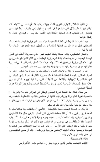 ‫ﺇﻥ ﺍﻟﺘﻘﻠﻴﺩ ﺍﻟﺸﻜﻼﻨﻲ ﻟﺘﺠﺎﺭﺏ ﺃﺨﺭﻯ ﺃﻗﺎﻤﺕ ﺠﺒﻬﺎﺕ ﻭﻁﻨﻴﺔ ﻅـﺎﻓﺭﺓ ﺃﻨﺴـﻰ ﺍﻻﺘﺠﺎﻫـﺎﺕ‬
‫ﺍﻷﻜﺜﺭ ﺜﻭﺭﻴﺔ ﻋﻠﻰ ﺍﻷﻗل ﺍﻟﺘﻲ ﻟﻡ ﺘﻨﺨﺭﻁ ﻓﻰ ﺍﻟﻤﺸﺭﻭﻉ ﺍﻷﻤﺭﻴﻜﻲ، ﺒﺄﻥ ﺍﻟﺸـﺭﻁ ﺍﻷﺴـﺎﺱ‬
‫ﻻﻨﺘﺼﺎﺭ ﻫﺫﻩ ﺍﻟﺠﺒﻬﺎﺕ ﻜـﺎﻥ ﻗﻴـﺎﺩﺓ ﺍﻻﺘﺠﺎﻫـﺎﺕ ﺍﻷﻜﺜـﺭ ﺠﺫﺭﻴـﺔ ﻯ ﻓﻴﺘﻨـﺎﻡ ﻭﺒﻠﻐﺎﺭﻴـﺎ‬
                                                                      ‫ﻭﺘﻴﻜﺎﺭﺍﻏﻭﺍﻟﻬﺎ.‬
‫ﺒﻴﻨﻤﺎ ﻏﻠﺏ ﻫﺫﺍ ﺍﻟﺸﺭﻁ ﻓﻰ ﺍﻟﺤﺎﻟﺔ ﺍﻟﻔﻠﺴﻁﻴﻨﻴﺔ ﺤﻴﺙ ﻗﺎﺩﺕ ﺍﻟﺒﺭﺠﻭﺍﺯﻴﺔ ﺍﻟﻴﻤﻨﻴـﺔ ﺍﻟﻨﻀـﺎل‬
‫ﺍﻟﻔﻠﺴﻁﻴﻨﻲ ﺒﻔﻌل ﻤﻴﺯﺍﻥ ﺍﻟﻘﻭﻱ ﻭﻜﻔﺎﺌﺘﻬﺎ ﺍﻟﻤﺘﻘﺩﻤﺔ ﻟﺯﻤﻥ ﻁﻭﻴل ﻭﺇﺴﻨﺎﺩ ﺍﻟﺠﻐﺭﺍﻓﻴـﺎ ﺍﻟﺴﻴﺎﺴـﻴﺔ‬
                                                                      ‫ﺍﻟﻌﺭﺒﻴﺔ ﻟﻬﺎ….‬
‫ﻭﺍﻟﻴﺴﺎﺭ ﺍﻟﻔﻠﺴﻁﻴﻨﻲ، ﺒﻜﺎﻓﺔ ﺃﻁﻴﺎﻓﻪ ﻭﺘﻌﺩﺩ ﺍﻟﺘﻘﻴﻴﻤﺎ ﺘﺤﻭل ﻤﺩﻱ ﻴﺴﺎﺭﻴﺘﻪ، ﺃﻁﻨﺏ ﻓﻰ ﺸﻌﺎﺭ‬
‫ﺍﻟﻭﺤﺩﺓ ﺍﻟﻭﻁﻨﻴﺔ ﺇﻟﻰ ﺩﺭﺠﺔ ﺘﺤﺕ ﻗﻴﺎﺩﺓ ﺍﻟﺒﺭﺠﻭﺍﺯﻴﺔ ﺍﻟﻭﻁﻨﻴﺔ، ﻭﺇﻥ ﺸﺌﺘﻡ ﺍﻟﺘﺫﻟﻴل ﻟﻬـﺎ ﺩﻭﻥ ﺃﻥ‬
‫ﺘﺘﺭﺩﺩ ﻫﺫﻩ ﺍﻟﺒﺭﺠﻭﺍﺯﻴﺔ ﻓﻰ ﺘﺠﻴﻴﺭ ﻨﻀﺎﻻﺕ ﻭﺘﻀﺤﻴﺎﺕ ﻫﺫﺍ ﺍﻟﻴﺴﺎﺭ ﺒﺎﻨﺨﺭﺍﻁﻬﺎ ﻓـﻰ ﺘﺴـﻭﻴﺔ‬
            ‫ﺘﻨﻅﺭ ﻟﻬﺎ ﺍﻟﻔﺭﻕ ﺍﻟﻴﺴﺎﺭﻴﺔ ﺒﺄﻨﻬﺎ ﻤﺩﻤﺭﺓ ﻭﻜﺎﺭﺜﻴﺔ ﻭﺘﺼﻔﻭﻴﺔ … ﻜﻤﺎ ﺘﻨﺸﺭ ﺃﺩﺒﻴﺎﺘﻬﺎ.‬
‫ﺍﻟﺩﺭﺱ ﺍﻟﺠﻭﻫﺭﻯ ﻫﻨﺎ ﺃﻥ ﻻ ﻴﻘﺎل ﺍﻟﺘﺴﻭﻴﺔ ﻭﺼﻠﺕ ﻟﻁﺭﻴﻕ ﻤﺴﺩﻭﺩ ﺒﻤﺎ ﻴﺸﻜل ﺃﺭﻀـﻴﺔ‬
‫ﻟﻠﺤﻭﺍﺭ ﺍﻟﻭﻁﻨﻰ ﻭﺍﻟﻭﺤﺩﺓ ﺍﻟﻭﻁﻨﻴﺔ ﺍﻟﻔﻠﺴﻁﻴﻨﻴﺔ، ﺒل ﻀﺭﻭﺭﺓ ﺍﻻﻓﺘﺭﺍﻕ ﻋﻥ ﺍﻟـﻨﻬﺞ ﺍﻟﺴﻴﺎﺴـﻲ‬
‫ﺍﻟﻤﺭﺘﻬﻨﺔ ﻟﻠﺘﺴﻭﻴﺔ ﺍﻷﻤﺭﻴﻜﻴﺔ، ﻭﺍﻻﺒﺘﻌﺎﺩ ﻋﻥ ﺍﻟﺘﻜﺘﻴﻜﺎﺕ ﺍﻟﺘﻲ ﻤﻥ ﺸﺄﻨﻬﺎ ﺘﺠﻴﻴﺭﻫـﺎ ﺜﺎﻨﻴـﺎ، ﺩﻭﻥ‬
‫ﺇﻏﻼﻕ ﻤﻨﺎﻓﺫ ﺍﻟﺘﻘﺎﻁﻌﺎﺕ ﺍﻟﻤﻴﺩﺍﻨﻴﺔ ﺍﻟﻌﺩﻴﺩﺓ ﻭﻤﻤﺎﺭﺴﺔ ﺍﻟﻀﻐﻁ ﺍﻟﺸﻌﺒﻰ ﻭﺍﻟﺘﺤﺭﻴﺽ ﻟﻔﺭﻤﻠﺔ ﻫﺒﻭﻁ‬
                                                                    ‫ﺍﻟﺴﻠﻁﺔ ﺍﻟﺴﻴﺎﺴﻲ.‬
‫ﻋﻠﻰ ﺴﺒﻴل ﺍﻟﻤﺜﺎل ﻟﻘﺩ ﺍﺘﺴﻤﺕ ﺩﻭﺭﺓ ﺍﻟﻤﺠﻠﺱ ﺍﻟﻭﻁﻨﻰ ﻓﻰ ﺍﻟﺠﺯﺍﺌﺭ ﻋﺎﻡ ٨٨ ﺒﺎﻟﻐﺭﺍﺒﺔ…:‬
‫ﺍﻨﺘﻔﺎﻀﻴﺔ ﺸﻌﺒﻴﺔ ﺘﻠﻁﻡ ﺩﻭﻟﺔ ﻨﻭﻭﻴﺔ ﻭﺘﺜﺒﺕ ﻓﺸﻠﻬﺎ ﻓﻰ ﻤﺤﺎﺼﺭﺓ ﺍﻹﺩﺍﺭﺓ ﺍﻟﻔﻠﺴﻁﻴﻨﻴﺔ ﺍﻟﻤﺘﻔﺠـﺭﺓ،‬
‫ﻭﻤﺠﻠﺱ ﻭﻁﻨﻲ ﻴﻌﺘﺭﻑ ﺒﻘﺭﺍﺭ ٢٤٢، ﺍﻟﺸﻲﺀ ﺍﻟﻭﺤﻴﺩ ﺍﻟﺫﻯ ﺘﺒﻘﻲ ﻤﻥ ﻗﺭﺍﺭﺍﺕ ﺍﻟﻤﺠﻠﺱ ﻭﻜﺎﻥ ﻟﻪ‬
                                      ‫ﻤﻐﺯﻯ ﻜﺒﻴﺭ ﻜﺭﺴﺎﻟﺔ ﻟﻸﻤﺭﻴﻜﺎﻥ: ﻟﻘﺩ ﻗﺒﻠﻨﺎ ﺸﺭﻁﻜﻡ.‬
‫ﻗﺩ ﻴﻘﺎل ﺃﻥ ﺍﻟﻭﺤﺩﺓ ﺍﻟﻭﻁﻨﻴﺔ ﻤﻬﻤﺔ ﻟﻼﻨﺘﻔﺎﻀﺔ… ﺍﻷﺼﺢ ﺃﻥ ﻟﻼﻨﺘﻔﺎﻀـﻴﺔ ﻤﻴﻜﺎﻨﻴﺯﻤﺎﺘﻬـﺎ‬
‫ﺍﻟﺨﺎﺼﺔ ﺒﻬﺎ… ﻓﻬﻲ ﻟﻡ ﺘﻨﺩﻟﻊ ﺇﻨﻘﺎﺫ ﻤﻨﻅﻤﺔ ﺍﻟﺘﺤﺭﻴﺭ ﺍﻟﺘﻰ ﺃﺼﺎﺒﻬﺎ ﺍﻟﻭﻫﻥ ﻓﻤﺜل ﻫﺫﺍ ﺍﻟﺘﺸﺨﻴﺹ‬
‫ﺇﺭﺍﺩﻭﻱ ﻭﺘﺒﺴﻴﻁﻲ، ﻭﺇﻨﻤﺎ ﺍﻨﺩﻟﻌﺕ ﻷﺴﺒﺎﺏ ﻋﺩﻴﺩﺓ ﻭﻤﻭﻀﻭﻋﻴﺔ ﻻ ﻴﻨﺩﺭﺝ ﻓﻰ ﻋﺩﺍﺩ ﺍﻷﺴـﺒﺎﺏ‬
‫ﺍﻟﺭﺌﻴﺴﺔ ﺇﻨﻘﺎﺫ ﺍﻟﻤﻨﻁﻘﺔ… ﻭﻫﻰ ﺘﺘﻭﺍﺼل ﺴﻭﺍﺀ ﺍﻨﻌﻘﺩﺕ ﺩﻭﺭﺓ ﺍﻟﺠﺯﺍﺌﺭ ﺃﻡ ﻟﻡ ﺘﺘﻌﻘـﺩ… ﺃﻨﻬـﺎ‬
‫ﺼﻭﺭﺓ ﻤﻜﺜﻔﺔ ﻟﻭﺤﺩﺓ ﺍﻟﻭﻁﻨﻴﺔ ﻋﻠﻰ ﺍﻷﺭﺽ… ﻭﺘﺄﺨﺭ ﺩﺨﻭل ﺃﺤﺩ ﺍﻻﺘﺠﺎﻫﺎﺕ ﻓـﻰ ﻗﻴﺎﺩﺘﻬـﺎ‬
‫ﺍﻟﻤﻭﺤﺩﺓ ﻟﻡ ﻴﻤﺴﻬﺎ، ﻭﺒﻘﺎﺀ ﺍﻻﺘﺠﺎﻩ ﺍﻹﺴﻼﻤﻲ ﺨﺎﺭﺠﻬﺎ ﻟﻡ ﻴﺭﺒﻜﻬﺎ… ﺫﻟﻙ ﺃﻥ ﺠﻤﻴﻊ ﺍﻟﻤﻨﺘﻔﻀـﻴﻥ‬
                                                    ‫ﻓﻰ ﺨﻨﺩﻕ ﻭﺍﺤﺩ ﻗﺭﺍﺭ ﻨﻅﺭﻱ ﻭﺍﺤﺩ.‬
                                                             ‫ﺜﺎﻟﺜﺎ: ﻨﻘﺎﻁ ﺘﻔﺼﻴﻠﻴﺔ:‬
                                                                            ‫ﹰ‬
          ‫ﺃ(ﺍﻟﺩﻋﻭﺓ ﻟﺘﺤﺎﻟﻑ ﺴﻴﺎﺴﻲ ﺜﻼﺜﻲ ﻗﻭﻤﻲ- ﻴﺴﺎﺭﻱ- ﺇﺴﻼﻤﻲ ﻴﺅﺠل ﺍﻷﻴﺩﻴﻭﻟﻭﺠﻲ‬
 