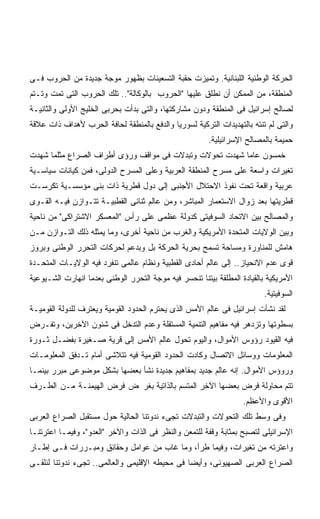 ‫ﺍﻟﺤﺭﻜﺔ ﺍﻟﻭﻁﻨﻴﺔ ﺍﻟﻠﺒﻨﺎﻨﻴﺔ. ﻭﺘﻤﻴﺯﺕ ﺤﻘﺒﺔ ﺍﻟﺘﺴﻌﻴﻨﺎﺕ ﺒﻅﻬﻭﺭ ﻤﻭﺠﺔ ﺠﺩﻴﺩﺓ ﻤﻥ ﺍﻟﺤﺭﻭﺏ ﻓـﻰ‬
‫ﺍﻟﻤﻨﻁﻘﺔ، ﻤﻥ ﺍﻟﻤﻤﻜﻥ ﺃﻥ ﻨﻁﻠﻕ ﻋﻠﻴﻬﺎ "ﺍﻟﺤﺭﻭﺏ ﺒﺎﻟﻭﻜﺎﻟﺔ".. ﺘﻠﻙ ﺍﻟﺤﺭﻭﺏ ﺍﻟﺘﻰ ﺘﻤﺕ ﻭﺘـﺘﻡ‬
‫ﻟﺼﺎﻟﺢ ﺇﺴﺭﺍﺌﻴل ﻓﻰ ﺍﻟﻤﻨﻁﻘﺔ ﻭﺩﻭﻥ ﻤﺸﺎﺭﻜﺘﻬﺎ، ﻭﺍﻟﺘﻰ ﺒﺩﺃﺕ ﺒﺤﺭﺒﻰ ﺍﻟﺨﻠﻴﺞ ﺍﻷﻭﻟﻰ ﻭﺍﻟﺜﺎﻨﻴـﺔ‬
‫ﻭﺍﻟﺘﻰ ﻟﻡ ﺘﻨﺘﻪ ﺒﺎﻟﺘﻬﺩﻴﺩﺍﺕ ﺍﻟﺘﺭﻜﻴﺔ ﻟﺴﻭﺭﻴﺎ ﻭﺍﻟﺩﻓﻊ ﺒﺎﻟﻤﻨﻁﻘﺔ ﻟﺤﺎﻓﺔ ﺍﻟﺤﺭﺏ ﻷﻫﺩﺍﻑ ﺫﺍﺕ ﻋﻼﻗﺔ‬
                                                        ‫ﺤﻤﻴﻤﺔ ﺒﺎﻟﻤﺼﺎﻟﺢ ﺍﻹﺴﺭﺍﺌﻴﻠﻴﺔ.‬
‫ﺨﻤﺴﻭﻥ ﻋﺎﻤﺎ ﺸﻬﺩﺕ ﺘﺤﻭﻻﺕ ﻭﺘﺒﺩﻻﺕ ﻓﻰ ﻤﻭﺍﻗﻑ ﻭﺭﺅﻯ ﺃﻁﺭﺍﻑ ﺍﻟﺼﺭﺍﻉ ﻤﺜﻠﻤﺎ ﺸﻬﺩﺕ‬
                                                        ‫ﹰ‬
‫ﺘﻐﻴﺭﺍﺕ ﻭﺍﺴﻌﺔ ﻋﻠﻰ ﻤﺴﺭﺡ ﺍﻟﻤﻨﻁﻘﺔ ﺍﻟﻌﺭﺒﻴﺔ ﻭﻋﻠﻰ ﺍﻟﻤﺴﺭﺡ ﺍﻟﺩﻭﻟﻰ، ﻓﻤﻥ ﻜﻴﺎﻨﺎﺕ ﺴﻴﺎﺴـﻴﺔ‬
‫ﻋﺭﺒﻴﺔ ﻭﺍﻗﻌﺔ ﺘﺤﺕ ﻨﻔﻭﺫ ﺍﻻﺤﺘﻼل ﺍﻷﺠﻨﺒﻰ ﺇﻟﻰ ﺩﻭل ﻗﻁﺭﻴﺔ ﺫﺍﺕ ﺒﻨﻰ ﻤﺅﺴﺴـﻴﺔ ﺘﻜﺭﺴـﺕ‬
‫ﻗﻁﺭﻴﺘﻬﺎ ﺒﻌﺩ ﺯﻭﺍل ﺍﻻﺴﺘﻌﻤﺎﺭ ﺍﻟﻤﺒﺎﺸﺭ، ﻭﻤﻥ ﻋﺎﻟﻡ ﺜﻨﺎﺌﻰ ﺍﻟﻘﻁﺒﻴـﺔ ﺘﺘـﻭﺍﺯﻥ ﻓﻴـﻪ ﺍﻟﻘـﻭﻯ‬
‫ﻭﺍﻟﻤﺼﺎﻟﺢ ﺒﻴﻥ ﺍﻻﺘﺤﺎﺩ ﺍﻟﺴﻭﻓﻴﺘﻰ ﻜﺩﻭﻟﺔ ﻋﻅﻤﻰ ﻋﻠﻰ ﺭﺃﺱ "ﺍﻟﻤﻌﺴﻜﺭ ﺍﻻﺸﺘﺭﺍﻜﻰ" ﻤﻥ ﻨﺎﺤﻴﺔ‬
‫ﻭﺒﻴﻥ ﺍﻟﻭﻻﻴﺎﺕ ﺍﻟﻤﺘﺤﺩﺓ ﺍﻷﻤﺭﻴﻜﻴﺔ ﻭﺍﻟﻐﺭﺏ ﻤﻥ ﻨﺎﺤﻴﺔ ﺃﺨﺭﻯ، ﻭﻤﺎ ﻴﻤﺜﻠﻪ ﺫﻟﻙ ﺍﻟﺘـﻭﺍﺯﻥ ﻤـﻥ‬
‫ﻫﺎﻤﺵ ﻟﻠﻤﻨﺎﻭﺭﺓ ﻭﻤﺴﺎﺤﺔ ﺘﺴﻤﺢ ﺒﺤﺭﻴﺔ ﺍﻟﺤﺭﻜﺔ ﺒل ﻭﺒﺩﻋﻡ ﻟﺤﺭﻜﺎﺕ ﺍﻟﺘﺤﺭﺭ ﺍﻟﻭﻁﻨﻰ ﻭﺒﺭﻭﺯ‬
‫ﻗﻭﻯ ﻋﺩﻡ ﺍﻻﻨﺤﻴﺎﺯ.. ﺇﻟﻰ ﻋﺎﻟﻡ ﺃﺤﺎﺩﻯ ﺍﻟﻘﻁﺒﻴﺔ ﻭﻨﻅﺎﻡ ﻋﺎﻟﻤﻰ ﺘﻨﻔﺭﺩ ﻓﻴﻪ ﺍﻟﻭﻻﻴـﺎﺕ ﺍﻟﻤﺘﺤـﺩﺓ‬
‫ﺍﻷﻤﺭﻴﻜﻴﺔ ﺒﺎﻟﻘﻴﺎﺩﺓ ﺍﻟﻤﻁﻠﻘﺔ ﺒﻴﺘﻨﺎ ﺘﻨﺤﺴﺭ ﻓﻴﻪ ﻤﻭﺠﺔ ﺍﻟﺘﺤﺭﺭ ﺍﻟﻭﻁﻨﻰ ﺒﻌﺩﻤﺎ ﺍﻨﻬﺎﺭﺕ ﺍﻟﺸـﻴﻭﻋﻴﺔ‬
                                                                          ‫ﺍﻟﺴﻭﻓﻴﺘﻴﺔ.‬
‫ﻟﻘﺩ ﻨﺸﺄﺕ ﺇﺴﺭﺍﺌﻴل ﻓﻰ ﻋﺎﻟﻡ ﺍﻷﻤﺱ ﺍﻟﺫﻯ ﻴﺤﺘﺭﻡ ﺍﻟﺤﺩﻭﺩ ﺍﻟﻘﻭﻤﻴﺔ ﻭﻴﻌﺘﺭﻑ ﻟﻠﺩﻭﻟﺔ ﺍﻟﻘﻭﻤﻴـﺔ‬
‫ﺒﺴﻁﻭﺘﻬﺎ ﻭﺘﺯﺩﻫﺭ ﻓﻴﻪ ﻤﻔﺎﻫﻴﻡ ﺍﻟﺘﻨﻤﻴﺔ ﺍﻟﻤﺴﺘﻘﻠﺔ ﻭﻋﺩﻡ ﺍﻟﺘﺩﺨل ﻓﻰ ﺸﺌﻭﻥ ﺍﻵﺨﺭﻴﻥ، ﻭﺘﻔـﺭﺽ‬
‫ﻓﻴﻪ ﺍﻟﻘﻴﻭﺩ ﺭﺅﻭﺱ ﺍﻷﻤﻭﺍل، ﻭﺍﻟﻴﻭﻡ ﺘﺤﻭل ﻋﺎﻟﻡ ﺍﻷﻤﺱ ﺇﻟﻰ ﻗﺭﻴﺔ ﺼـﻐﻴﺭﺓ ﺒﻔﻀـل ﺜـﻭﺭﺓ‬
‫ﺍﻟﻤﻌﻠﻭﻤﺎﺕ ﻭﻭﺴﺎﺌل ﺍﻻﺘﺼﺎل ﻭﻜﺎﺩﺕ ﺍﻟﺤﺩﻭﺩ ﺍﻟﻘﻭﻤﻴﺔ ﻓﻴﻪ ﺘﺘﻼﺸﻰ ﺃﻤﺎﻡ ﺘـﺩﻓﻕ ﺍﻟﻤﻌﻠﻭﻤـﺎﺕ‬
‫ﻭﺭﻭﺅﺱ ﺍﻷﻤﻭﺍل. ﺇﻨﻪ ﻋﺎﻟﻡ ﺠﺩﻴﺩ ﺒﻤﻔﺎﻫﻴﻡ ﺠﺩﻴﺩﺓ ﻨﺸﺄ ﺒﻌﻀﻬﺎ ﺒﺸﻜل ﻤﻭﻀﻭﻋﻰ ﻤﺒﺭﺭ ﺒﻴﻨﻤـﺎ‬
‫ﺘﺘﻡ ﻤﺤﺎﻭﻟﺔ ﻓﺭﺽ ﺒﻌﻀﻬﺎ ﺍﻵﺨﺭ ﺍﻟﻤﺘﺴﻡ ﺒﺎﻟﺫﺍﺘﻴﺔ ﺒﻐﺭ ﺽ ﻓﺭﺽ ﺍﻟﻬﻴﻤﻨـﺔ ﻤـﻥ ﺍﻟﻁـﺭﻑ‬
                                                                   ‫ﺍﻷﻗﻭﻯ ﻭﺍﻷﻋﻅﻡ.‬
‫ﻭﻓﻰ ﻭﺴﻁ ﺘﻠﻙ ﺍﻟﺘﺤﻭﻻﺕ ﻭﺍﻟﺘﺒﺩﻻﺕ ﺘﺠﻰﺀ ﻨﺩﻭﺘﻨﺎ ﺍﻟﺤﺎﻟﻴﺔ ﺤﻭل ﻤﺴﺘﻘﺒل ﺍﻟﺼﺭﺍﻉ ﺍﻟﻌﺭﺒﻰ‬
‫ﺍﻹﺴﺭﺍﺌﻴﻠﻰ ﻟﺘﺼﺒﺢ ﺒﻤﺜﺎﺒﺔ ﻭﻗﻔﺔ ﻟﻠﺘﻤﻌﻥ ﻭﺍﻟﻨﻅﺭ ﻓﻰ ﺍﻟﺫﺍﺕ ﻭﺍﻵﺨﺭ "ﺍﻟﻌﺩﻭ"، ﻭﻓﻴﻤـﺎ ﺍﻋﺘﺭﺘﻨـﺎ‬
‫ﻭﺍﻋﺘﺭﺘﻪ ﻤﻥ ﺘﻐﻴﺭﺍﺕ، ﻭﻓﻴﻤﺎ ﻁﺭﺃ، ﻭﻤﺎ ﻏﺎﺏ ﻤﻥ ﻋﻭﺍﻤل ﻭﺤﻘﺎﺌﻕ ﻭﻤﺒـﺭﺭﺍﺕ ﻓـﻰ ﺇﻁـﺎﺭ‬
‫ﺍﻟﺼﺭﺍﻉ ﺍﻟﻌﺭﺒﻰ ﺍﻟﺼﻬﻴﻭﻨﻰ، ﻭﺃﻴﻀﺎ ﻓﻰ ﻤﺤﻴﻁﻪ ﺍﻹﻗﻠﻴﻤﻰ ﻭﺍﻟﻌﺎﻟﻤﻰ.. ﺘﺠﻰﺀ ﻨﺩﻭﺘﻨﺎ ﻟﻨﻠﻘـﻰ‬
                                               ‫ﹰ‬
 