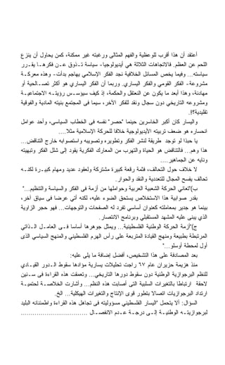 ‫ﺃﻋﺘﻘﺩ ﺃﻥ ﻫﺫﺍ ﺃﻗﺭﺏ ﻟﻠﻭﻋﻅﻴﺔ ﻭﺍﻟﻔﻬﻡ ﺍﻟﻤﺜﺎﻟﻰ ﻭﺭﻏﺒﺘﻪ ﻏﻴﺭ ﻤﻤﻜﻨﺔ، ﻜﻤﻥ ﻴﺤﺎﻭل ﺃﻥ ﻴﻨﺯﻉ‬
‫ﺍﻟﻠﺤﻡ ﻋﻥ ﺍﻟﻌﻅﻡ. ﻓﺎﻻﺘﺠﺎﻫﺎﺕ ﺍﻟﺜﻼﺜﺔ ﻫﻲ ﺃﻴﺩﻴﻭﻟﻭﺠﻴﺎ- ﺴﻴﺎﺴﺔ ﺘـﺫﻭﻕ ﻋـﻥ ﻓﻜﺭﻫـﺎ ﻴﻘـﺭﺭ‬
‫ﺴﻴﺎﺴﺘﻪ… ﻭﻓﻴﻤﺎ ﻴﺨﺹ ﺍﻟﻤﺴﺎﺌل ﺍﻟﺨﻼﻓﻴﺔ ﻨﺠﺩ ﺍﻟﻔﻜﺭ ﺍﻹﺴﻼﻤﻲ ﻴﻬﺎﺠﻡ ﺒﺩﺃﺕ- ﻭﻫﺫﻩ ﻤﻌﺭﻜـﺔ‬
‫ﻤﺸﺭﻭﻋﺔ- ﺍﻟﻔﻜﺭ ﺍﻟﻘﻭﻤﻲ ﻭﺍﻟﻔﻜﺭ ﺍﻟﻴﺴﺎﺭﻱ. ﻭﺭﺒﻤﺎ ﺃﻥ ﺍﻟﻔﻜﺭ ﺍﻟﻴﺴﺎﺭﻱ ﻫﻭ ﺃﻜﺜﺭ ﺘﺼـﺎﻟﺤﻴﺔ ﺃﻭ‬
‫ﻤﻬﺎﺩﻨﺔ، ﻭﻫﺫﺍ ﺃﺒﻌﺩ ﻤﺎ ﻴﻜﻭﻥ ﻋﻥ ﺍﻟﻨﻌﺘﻘل ﻭﺍﻟﺤﻜﻤﺔ، ﺇﺫ ﻜﻴﻑ ﺴﻴﺅﺴـﺱ ﺭﺅﻴﺘـﻪ ﺍﻻﺠﺘﻤﺎﻋﻴـﺔ‬
‫ﻭﻤﺸﺭﻭﻋﻪ ﺍﻟﺘﺎﺭﻴﺨﻲ ﺩﻭﻥ ﺴﺠﺎل ﻭﻨﻘﺩ ﻟﻠﻔﻜﺭ ﺍﻵﺨﺭ، ﺴﻴﻤﺎ ﻓﻰ ﺍﻟﻤﺠﺘﻤﻊ ﺒﻨﻴﺘﻪ ﺍﻟﻤﺎﺩﻴﺔ ﻭﺍﻟﻔﻭﻗﻴﺔ‬
                                                                               ‫ﺘﻘﻠﻴﺩﻴﺔ؟!.‬
‫ﻭﺍﻟﻴﺴﺎﺭ ﻜﺎﻥ ﺃﻜﺒﺭ ﺍﻟﺨﺎﺴﺭﻴﻥ ﺤﻴﻨﻤﺎ ﺤﺼﺭ ﻨﻔﺴﻪ ﻓﻰ ﺍﻟﺨﻁﺎﺏ ﺍﻟﺴﻴﺎﺴﻰ، ﻭﺃﺤﺩ ﻋﻭﺍﻤل‬
                   ‫ﺍﻨﺤﺴﺎﺭﻩ ﻫﻭ ﻀﻌﻑ ﺘﺭﺒﻴﺘﻪ ﺍﻷﻴﺩﻴﻭﻟﻭﺠﻴﺔ ﺨﻼﻓﺎ ﻟﻠﺤﺭﻜﺔ ﺍﻹﺴﻼﻤﻴﺔ ﻤﺜﻼ….‬
                       ‫ﹰ‬                    ‫ﹰ‬
‫ﻴﺎ ﺤﺒﺫﺍ ﻟﻭ ﺘﻭﺠﺩ ﻁﺭﻴﻘﺔ ﻟﻨﺸﺭ ﺍﻟﻔﻜﺭ ﻭﺘﻁﻭﻴﺭﻩ ﻭﺘﺼﻭﻴﺒﻪ ﻭﺍﺴﺘﺼﻭﺍﺒﻪ ﺨﺎﺭﺝ ﺍﻟﺘﻨﺎﻗﺽ…‬
‫ﻫﺫﺍ ﻭﻫﻡ… ﻓﺎﻟﺘﻨﺎﻗﺽ ﻫﻭ ﺍﻟﺤﻴﺎﺓ ﻭﺍﻟﺘﻬﺭﺏ ﻤﻥ ﺍﻟﻤﻌﺎﺭﻙ ﺍﻟﻔﻜﺭﻴﺔ ﻴﻘﻭﺩ ﺇﻟﻰ ﺸﻠل ﺍﻟﻔﻜﺭ ﻭﺘﺒﻬﻴﺘﻪ‬
                                                                  ‫ﻭﻨﺎﻴﻪ ﻋﻥ ﺍﻟﺠﻤﺎﻫﻴﺭ….‬
‫ﻻ ﺨﻼﻑ ﺤﻭل ﺍﻟﺘﺤﺎﻟﻑ، ﻓﺜﻤﺔ ﺭﻗﻌﺔ ﻜﺒﻴﺭﺓ ﻤﺸﺘﺭﻜﺔ ﻭﻟﻌﻘﻭﺩ ﻋﺩﻴﺩ ﻭﻤﻬﺎﻡ ﻜﺒﻴـﺭﺓ ﻟﻜﻨـﻪ‬
                                             ‫ﺘﺤﺎﻟﻑ ﻴﻔﺴﺢ ﺍﻟﻤﺠﺎل ﻟﻠﺘﻌﺩﺩﻴﺔ ﻭﺍﻟﻨﻘﺩ ﻭﺍﻟﺤﻭﺍﺭ.‬
 ‫ﺏ(ﺘﻌﺎﻨﻲ ﺍﻟﺤﺭﻜﺔ ﺍﻟﺸﻌﺒﻴﺔ ﺍﻟﻌﺭﺒﻴﺔ ﻭﺤﻭﺍﻤﻠﻬﺎ ﻤﻥ ﺃﺯﻤﺔ ﻓﻰ ﺍﻟﻔﻜﺭ ﻭﺍﻟﺴﻴﺎﺴﺔ ﻭﺍﻟﺘﻨﻅﻴﻡ…‬
‫ﺒﻘﺩﺭ ﺼﻭﺍﺒﻴﺔ ﻫﺫﺍ ﺍﻻﺴﺘﺨﻼﺹ ﻴﺴﺘﺤﻕ ﺍﻟﻀﻭﺀ ﻋﻠﻴﻪ، ﻟﻜﻨﻪ ﺃﺘﻲ ﻋﺭﻀﺎ ﻓﻰ ﺴﻴﺎﻕ ﺁﺨﺭ،‬
                 ‫ﹰ‬
‫ﺒﻴﻨﻤﺎ ﻫﻭ ﺠﺩﻴﺭ ﺒﻤﻌﺎﻤﻠﺘﻪ ﻜﻌﻨﻭﺍﻥ ﺃﺴﺎﺴﻲ ﺘﻔﺭﺩ ﻟﻪ ﺍﻟﺼﻔﺤﺎﺕ ﻭﺍﻟﺘﻭﺠﻬﺎﺕ… ﻓﻬﻭ ﺤﺠﺭ ﺍﻟﺯﺍﻭﻴﺔ‬
                                      ‫ﺍﻟﺫﻱ ‪‬ﺒﻨﻰ ﻋﻠﻴﻪ ﺍﻟﻤﺸﻬﺩ ﺍﻟﻤﺴﺘﻘﺒﻠﻲ ﻭﺒﺭﻨﺎﻤﺞ ﺍﻻﻨﺘﺼﺎﺭ.‬
                                                                                  ‫ﻴ‬
‫ﺝ(ﺃﺯﻤﺔ ﺍﻟﺤﺭﻜﺔ ﺍﻟﻭﻁﻨﻴﺔ ﺍﻟﻔﻠﺴﻁﻴﻨﻴﺔ… ﻭﻴﻤﺜل ﺠﻭﻫﺭﻫﺎ ﺃﺴﺎﺴﺎ ﻓـﻰ ﺍﻟﻌﺎﻤـل ﺍﻟـﺫﺍﺘﻲ‬
                          ‫ﹰ‬
‫ﺍﻟﻤﺭﺘﺒﻁﺔ ﺒﻁﺒﻴﻌﺔ ﻭﻤﻨﻬﺞ ﺍﻟﻘﻴﺎﺩﺓ ﺍﻟﻤﺘﺭﺒﻌﺔ ﻋﻠﻰ ﺭﺃﺱ ﺍﻟﻬﺭﻡ ﺍﻟﻔﻠﺴﻁﻴﻨﻲ ﻭﺍﻟﻤﻨﻬﺞ ﺍﻟﺴﻴﺎﺴﻲ ﺍﻟﺫﻯ‬
                                                                    ‫ﺃﻭل ﻟﻤﺤﻁﺔ ﺃﻭﺴﻠﻭ…‬
                         ‫ﺒﻌﺩ ﺍﻟﻤﺼﺎﺩﻓﺔ ﻋﻠﻰ ﻫﺫﺍ ﺍﻟﺘﺸﺨﻴﺹ، ﺃﻓﻀل ﺇﻀﺎﻓﺔ ﻤﺎ ﻴﻠﻰ ﻋﻠﻴﻪ:‬
‫ﻤﻨﺫ ﻫﺯﻴﻤﺔ ﺤﺯﻴﺭﺍﻥ ﻋﺎﻡ ٧٦ ﺭﺍﺠﺕ ﺘﺤﻠﻴﻼﺕ ﻴﺴﺎﺭﻴﺔ ﻤﺅﺍﺩﻫﺎ ﺴﻘﻭﻁ ﺍﻟـﺩﻭﺭ ﺍﻟﻘﻴـﺎﺩﻱ‬
‫ﻟﻠﻨﻅﻡ ﺍﻟﺒﺭﺠﻭﺍﺯﻴﺔ ﺍﻟﻭﻁﻨﻴﺔ ﺩﻭﻥ ﺴﻘﻭﻁ ﺩﻭﺭﻫﺎ ﺍﻟﺘﺎﺭﻴﺨﻲ… ﻭﺘﻌﻤﻘﺕ ﻫﺫﻩ ﺍﻟﻘﺭﺍﺀﺓ ﻓﻰ ﺴـﻨﻴﻥ‬
‫ﻻﺤﻘﺔ ﺍﺭﺘﺒﺎﻁﺎ ﺒﺎﻟﺘﻐﻴﺭﺍﺕ ﺍﻟﺴﻠﺒﻴﺔ ﺍﻟﺘﻰ ﺃﺼﺎﺒﺕ ﻫﺫﻩ ﺍﻟﻨﻅﻡ… ﻭﺃﺸﺎﺭﺕ ﺍﻟﺨﻼﺼـﺔ ﻟﺤﺘﻤﻴـﺔ‬
                 ‫ﺍﺭﺘﺩﺍﺩ ﺍﻟﺒﺭﺠﻭﺍﺯﻴﺎﺕ ﺍﺘﺼﺎﻻ ﺒﺘﻁﻭﺭ ﻗﻭﻯ ﺍﻹﻨﺘﺎﺝ ﻭﺍﻟﺘﻐﻴﺭﺍﺕ ﺍﻟﻬﻴﻜﻠﻴﺔ… ﺍﻟﺦ.‬
‫ﺍﻟﺴﺅﺍل: ﺃﻻ ﻴﺘﺤﻤل ﺍﻟﻴﺴﺎﺭ ﺍﻟﻔﻠﺴﻁﻴﻨﻲ ﻤﺴﺅﻭﻟﻴﺘﻪ ﻓﻰ ﺘﺠﺎﻫل ﻫﺫﻩ ﺍﻟﻘﺭﺍﺀﺓ ﻭﺍﻁﻤﺌﻨﺎﻨﻪ ﺍﻟﺒﻠﻴﺩ‬
‫ﻟﺒﺭﺠﻭﺍﺯﻴﺘـﻪ ﺍﻟﻭﻁﻨﻴـﺔ ﺇﻟـﻰ ﺩﺭﺠـﺔ ﻋـﺩﻡ ﺍﻻﻨﻔﺼـﺎل …………………………….‬
                                    ‫ـ‬          ‫ـ ـ‬            ‫ـ ـ‬            ‫ـ‬
 