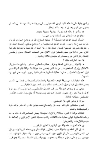 ‫ﻭﺍﻟﻤﻬﺭﺠﺎﻨﻴﺔ ﻋﻠﻰ ﻨﺸﺎﻁﻪ ﺘﻘﻠﻴﺩﺍ ﻟﻠﻴﻤﻴﻥ ﺍﻟﻔﻠﺴﻁﻴﻨﻲ… ﺍﻟﻰ ﺩﺭﺠﺔ ﻋﺩﻡ ﺍﻟﻘـﺩﺭﺓ ﻋﻠـﻰ ﺍﻟﻌﻤـل‬
                                           ‫ﺒﻤﻌﺯل ﻋﻥ ﺍﻟﻴﻤﻥ ﺒﻌﺩ ﺃﻥ ﺃﺼﺎﺒﻪ ﻤﺎ ﺃﺼﺎﺒﻪ؟!.‬
                              ‫ﻟﻘﺩ ﻨﺸﺄ ﻓﺭﺍﻍ ﻤﻸﺘﻪ ﻗﻭﺓ ﻓﻜﺭﻴﺔ- ﺴﻴﺎﺴﻴﺔ ﺸﻌﺒﻭﻴﺔ ﺠﺩﻴﺩﺓ.‬
                                      ‫ﺩ(ﺍﻻﻋﺘﺭﺍﻑ ﺍﻟﻤﺘﺒﺎﺩل ﺒﻴﻥ ﺍﻟﻤﻨﻅﻤﺔ ﻭﺇﺴﺭﺍﺌﻴل…‬
‫ﺍﻟﻤﺴﺄﻟﺔ ﻟﻴﺴﺕ ﺍﻻﻋﺘﺭﺍﻑ ﺒﺎﻟﻤﻨﻅﻤﺔ ﺃﻭ ﺤﻤﻠﻬﺎ ﺍﻟﺴﻼﺡ، ﺒل ﻓﻰ ﺒﺭﻨﺎﻤﺞ ﺍﻟﻌﻭﺩﺓ ﻭﺍﻟﺩﻭﻟﺔ،‬
‫ﻫﺫﺍ ﻤﺎ ﺼﺭﺡ ﺒﻪ ﺭﺍﺒﻴﻥ… ﻟﻘﺩ ﺘﻡ ﺍﻻﻋﺘﺭﺍﻑ ﺒﻤﻨﻅﻤﺔ ﺩﻭﻥ ﺒﺭﻨﺎﻤﺞ ﻭﻁﻨﻲ، ﺃﻟﻐـﺕ ﺍﻟﻤﻴﺜـﺎﻕ‬
‫ﻭﺍﻋﺘﺭﻓﺕ ﺒﺈﺴﺭﺍﺌﻴل ﻜﻭﺠﻬﻴﻥ ﻟﻌﻤﻠﺔ ﻭﺍﺤﺩﺓ، ﺘﻨﺎﺯل ﻋﻥ ﺍﻟﺤﻘﻭﻕ ﺍﻟﺘﺎﺭﻴﺨﻴﺔ ﻭﺍﻋﺘﺭﻓﺕ ﺒﺸﺭﻋﻴﺔ‬
‫ﺍﻟﻐﺯﻭ ﻋﻠﻰ ٨٧% ﻤﻥ ﻋﻤﻭﻡ ﻓﻠﺴﻁﻴﻥ ﺩﻭﻥ ﺍﻻﺘﻔﺎﻕ ﻋﻠﻰ ﺍﻨﺴﺤﺎﺏ ﺍﻻﺤﺘﻼل ﻤـﻥ ﺃﺭﺍﻀـﻰ‬
                             ‫ﺍﻟﻀﻔﺔ ﻭﻏﺯﺓ ﺍﻟﺘﻰ ﺠﺭﻯ ﻤﺼﺎﺩﺭﺓ ﻭﺍﺴﺘﻴﻁﺎﻥ ﺜﻼﺜﺔ ﺃﺭﺒﺎﻋﻬﺎ….‬
                                                          ‫ﻫل ﻫﺫﺍ ﺍﻋﺘﺭﺍﻑ ﻤﺘﺒﺎﺩل؟‬
‫ﻫـ(ﺍﻟﺩﻭﻟﺔ… ﺩﻭﻟﺔ ﻓﻰ ﺍﻟﻀﻔﺔ ﻭﻏﺯﺓ… ﻤﻁﻠﺏ ﻓﻠﺴﻁﻴﻨﻲ ﻋـﺎﻡ… ﻴﻨـﺘﺞ ﻋﻨـﻪ ﺯﻭﺍل‬
‫ﺍﻻﺤﺘﻼل ﻭﺯﻭﺍل ﺍﻟﻤﺴﺘﻌﻤﺭﺍﺕ.. ﻤﻥ ﺫﺍ ﺍﻟﺫﻯ ﻴﺘﺼﻭﺭ ﺤﻼ ﻤﺅﻗﺘﺎ ﺒﻼ ﺩﻭﻟﺔ؟ ﻗﻴﺎﻡ ﺍﻟﺩﻭﻟﺔ ﻤـﻥ‬
                          ‫ﹰ‬      ‫ﹰ‬
‫ﻗﺒﻴل ﺘﺤﺼﻴل ﺍﻟﺤﺎﺼل… ﺼﺎﺭﺕ ﻤﻁﻠﺒﺎ ﻓﻠﺴﻁﻴﻨﻴﺎ ﺤﺩﺩﺍ ﻭﻋﺎﻟﻤﻴﺎ ﻭﻋﺭﺒﻴـﺎ ﻭﺒﻌـﺽ ﺍﻟﻴﻬـﻭﺩ‬
                  ‫ﹰ‬         ‫ﹰ‬       ‫ﹰ‬   ‫ﹰ‬        ‫ﹰ‬
                                                                              ‫ﺃﻨﻔﺴﻬﻡ.‬
‫ﻫﺫﻩ ﺍﻻﻗﺘﺒﺎﺴﺎﺕ ﻤﻥ ﻭﺭﻗﺔ ﺍﻟﻬﺩﻑ ﺍﻟﺨﺼﻴﺒﺔ ﻭﺍﻟﻤﺘﺸﻌﺒﺔ ﻭﺍﻟﻁﻤﻭﺤﺔ… ﻴﻘﺘﻀـﻲ ﺍﻷﻤـﺭ‬
             ‫ﺒﻌﺽ ﺍﻟﺘﻔﺎﺼﻴل ﻜﻴﻼ ﻴﺘﺤﻭل ﺍﻟﻤﻌﻨﻲ ﺍﻟﻌﺎﻡ ﻟﻐﻁﺎﺀ ﻴﺴﺘﺭ ﺍﻟﻤﻀﺎﻤﻴﻥ ﺍﻟﺤﻘﻴﻘﻴﺔ…..‬
‫ﻴﻨﺒﻐﻲ ﺃﻥ ﻻ ﻴﺘﺠﺎﻫل ﺍﻟﻤﺭﺤﻠﺔ ﻴﻤﺭ ﻓﻴﻬﺎ ﺍﻟﻨﻀﺎل ﺍﻟﻔﻠﺴﻁﻴﻨﻲ… ﺇﻨﻬﺎ ﻫﺯﻴﻤـﺔ ﺜـﻭﺭﺓ ﻭﻻ‬
‫ﺃﻗﻭل ﻫﺯﻴﻤﺔ ﻤﺸﺭﻭﻉ ﻭﻁﻨﻲ، ﻭﺍﻨﺘﺼﺎﺭ ﺇﺴﺭﺍﺌﻴل ﻟﻴﺱ ﺒﻭﺴﻌﻪ ﺃﻥ ﻴﺒﻠﻎ ﺤـﺩ ﺇﻟﻐـﺎﺀ ﺍﻷﺨـﺭ‬
                                                            ‫ﺍﻟﻔﻠﺴﻁﻴﻨﻲ ﻭﻤﻁﺎﻟﺒﻪ ﺍﻟﻌﺎﺩﻟﺔ.‬
                                              ‫ﻤﻴﺯﺍﻥ ﻗﻭﻯ ﻓﻰ ﻏﻨﻲ ﻋﻥ ﺍﻟﺘﻭﻀﻴﺢ….‬
‫ﻫﺠﻭﻡ ﺍﺴﺘﻴﻁﺎﻨﻲ ﻋﻠﻰ ﻗﺩﻡ ﻭﺴـﺎﻕ ﻭﺇﺠﻤـﺎﻉ ﺼـﻬﻴﻭﻨﻲ ﻋﻠـﻰ ﺍﻟﻘـﺩﺱ ﻭﺍﻟﺤـﺩﻭﺩ‬
                                                                 ‫ﻭﺍﻟﻤﺴﺘﻭﻁﻨﺎﺕ ﻭﺍﻟﻤﻴﺎﻩ.‬
‫ﺍﺘﻔﺎﻗﺎﺕ ﻤﻭﺜﻘﺔ ﻻ ﺘﻁﺭﺩ ﺍﺤﺘﻼﻻ ﻭﻻ ﺘﺯﻴل ﺍﺴﺘﻴﻁﺎﻨﺎ. ﺒﻌﺽ ﺍﻟﻤﺴﺘﻌﻤﺭﺍﺕ ﻏـﺩﺕ ﻤـﺩﻨﺎ‬
                                                    ‫ﹰ‬
‫ﻭﺴﻠﻁﺔ ﻓﻠﺴﻁﻴﻨﻴﺔ ﺘﺘﻭﻟﻰ ﺤﻤﺎﻴﺔ ﻫﺫﻩ ﺍﻻﺘﻔﺎﻗﺎﺕ ﻭﺘﺘﻌﻬﺩ ﺒﺤﻤﺎﻴﺔ ﺍﻷﻤﻥ ﺍﻹﺴﺭﺍﺌﻴﻠﻲ ﻭ ﺒﻤﻼﺤﻘـﺔ‬
                                                         ‫ﻤﻨﻬﺠﻴﺔ ﻟﻺﺭﻫﺎﺏ ﻭﺍﻟﺘﺤﺭﻴﺽ.‬
                          ‫ﺇﻥ ﻫﺫﻩ ﺍﻟﻌﺒﺎﺭﺍﺕ ﻤﻔﺼﻭﻟﺔ ﻋﻥ ﺍﻟﻭﺍﻗﻊ ﻭﻻ ﺘﺤﺎﻭﺭ ﺍﻟﻭﺍﻗﻊ….‬
‫ﺃﻤﺎ ﺇﻥ ﻜﺎﻥ ﺍﻟﻤﻘﺼﻭﺩ ﺒﺎﻟﺩﻭﻟﺔ ﻤﺠﺭﺩ ﺇﻋﻼﻥ… ﻓﻬﺫﺍ ﻤﻤﻜﻥ ﻭﺇﻥ ﻤﻨﻌﺘﻪ ﺃﻤﺭﻴﻜﺎ ﻭﺇﺴـﺭﺍﺌﻴل‬
‫ﻓﻰ ﺍﻷﻤﺱ ﺍﻟﻘﺭﻴﺏ… ﻋﻠﻰ ﺃﻥ ﺘﻜﻭﻥ ﻤﺠﺭﺩ ﻜﻴﺎﻥ ﺴﻴﺎﺴﻲ ﺩﻭﻥ ﺴـﻴﺎﺩﺓ ﺤﻘﻴﻘﻴـﺔ ﻭﻤﻘﻭﻤـﺎﺕ‬
‫ﻨﻬﻭﺽ ﻤﻭﺯﻉ ﻋﻠﻰ ﻤﻌﺎﺯل ﻤﺤﺎﻁﺔ ﺒﻤﺴﺘﻌﻤﺭﺍﺕ ﻴﻬﻭﺩﻴﺔ، ﻭﺒﻘﺎﻴﺎ ﺍﻟﻀﻔﺔ ﻤﻔﺼﻭﻟﺔ ﺠﻐﺭﺍﻓﻴـﺎ‬
 