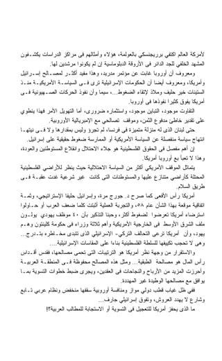 ‫ﻷﻤﺭﻜﺔ ﺍﻟﻌﺎﻟﻡ ﺍﻜﺘﻔﻲ ﺒﺭﺭﻴﺠﻨﺴﻜﻲ ﺒﺎﻟﻌﻭﻟﻤﺔ، ﻫﺅﻻﺀ ﻭﺃﻤﺜﺎﻟﻬﻡ ﻓﻰ ﻤﺭﺍﻜﺯ ﺍﻟﺩﺭﺍﺴﺎﺕ ﻴﻜﺸـﻔﻭﻥ‬
              ‫ﺍﻟﻤﺸﻬﺩ ﺍﻟﺨﻠﻔﻲ ﻟﻠﺠﺩ ﺍﻟﺩﺍﺌﺭ ﻓﻰ ﺍﻷﺭﻭﻗﺔ ﺍﻟﺩﺒﻠﻭﻤﺎﺴﻴﺔ ﺇﻥ ﻟﻡ ﻴﻜﻭﻨﻭﺍ ﻤﺭﺸﺩﻴﻥ ﻟﻬﺎ.‬
‫ﻭﻤﻌﺭﻭﻑ ﺃﻥ ﺃﻭﺭﻭﺒﺎ ﻏﺎﺒﺕ ﻋﻥ ﻤﺅﺘﻤﺭ ﻤﺩﺭﻴﺩ، ﻭﻫﺫﺍ ﻤﻔﻴﺩ ﺃﻜﺜـﺭ ﻟﻤﺼـﺎﻟﺢ ﺇﺴـﺭﺍﺌﻴل‬
‫ﻭﺃﻤﺭﻴﻜﺎ، ﻭﻤﻌﺭﻭﻑ ﺃﻴﻀﺎ ﺃﻥ ﺍﻟﺤﻜﻭﻤﺎﺕ ﺍﻹﺴﺭﺍﺌﻴﻠﻴﺔ ﺘﺭﻯ ﻓـﻰ ﺍﻟﺴﻴﺎﺴـﺔ ﺍﻷﻤﺭﻴﻜﻴـﺔ ﻤﻨـﺫ‬
‫ﺍﻟﺴﺘﻴﻨﺎﺕ ﺨﻴﺭ ﺤﻠﻴﻑ ﻭﻤﻼﺫ ﻹﺘﻘﺎﺀ ﺍﻟﻀﻐﻭﻁ…، ﺴﻴﻤﺎ ﻭﺃﻥ ﻨﻔﻭﺫ ﺍﻟﺤﺭﻜﺎﺕ ﺍﻟﺼـﻬﻴﻭﻨﻴﺔ ﻓـﻰ‬
                                                   ‫ﺃﻤﺭﻴﻜﺎ ﻴﻔﻭﻕ ﻜﺜﻴﺭﺍ ﻨﻔﻭﺫﻫﺎ ﻓﻰ ﺃﻭﺭﻭﺒﺎ.‬
‫ﺍﻟﺘﻔﺎﻭﺕ ﻤﻭﺠﻭﺩ، ﺍﻟﺘﺒﺎﻴﻥ ﻤﻭﺠﻭﺩ، ﻭﺍﺴﺘﺜﻤﺎﺭﻩ ﻀﺭﻭﺭﻯ، ﺃﻤﺎ ﺍﻟﺘﻬﻭﻴل ﺍﻷﻤﺭ ﻓﻬﺫﺍ ﻴﻨﻁﻭﻱ‬
             ‫ﻋﻠﻰ ﺘﻘﺩﻴﺭ ﺨﺎﻁﺊ ﻤﺩﻓﻭﻉ ﺍﻟﺜﻤﻥ، ﻭﻤﻭﻗﻑ ﺘﺼﺎﻟﺤﻲ ﻤﻊ ﺍﻹﻤﺒﺭﻴﺎﻟﻴﺔ ﺍﻷﻭﺭﻭﺒﻴﺔ.‬
‫ﺤﺘﻰ ﻟﺒﻨﺎﻥ ﺍﻟﺫﻯ ﻟﻪ ﻤﻨﺯﻟﺔ ﻤﺘﻤﻴﺯﺓ ﻓﻰ ﻓﺭﻨﺴﺎ، ﻟﻡ ﺘﺠﺭﺅ ﻭﻟﻴﺱ ﺒﻤﻘﺩﺍﺭﻫﺎ ﻭﻻ ﻓـﻰ ﻨﻴﺘﻬـﺎ‬
   ‫ﺍﻨﺘﻬﺎﺝ ﺴﻴﺎﺴﺔ ﻤﻨﻔﺼﻠﺔ ﻋﻥ ﺍﻟﺴﻴﺎﺴﺔ ﺍﻷﻤﺭﻴﻜﻴﺔ ﺃﻭ ﺍﻟﻤﻤﺎﺭﺴﺔ ﻀﻐﻭﻁ ﺤﻘﻴﻘﻴﺔ ﻋﻠﻰ ﺇﺴﺭﺍﺌﻴل.‬
‫ﺇﻥ ﺃﻫﻡ ﻤﻔﺼل ﻓﻰ ﺍﻟﺤﻘﻭﻕ ﺍﻟﻔﻠﺴﻁﻴﻨﻴﺔ ﻫﻭ ﺠﻼﺀ ﺍﻻﺤﺘﻼل ﻭﺍﻨﻘﻼﻉ ﺍﻟﻤﺴﺘﻭﻁﻨﻴﻥ ﻭﺍﻟﻌﻭﺩﺓ،‬
                                                         ‫ﻭﻫﺫﺍ ﻻ ﺘﻌﺒﺄ ﺒﻊ ﺃﻭﺭﻭﺒﺎ ﺃﻤﺭﻴﻜﺎ.‬
‫ﻴﺘﻤﺎﺜل ﺍﻟﻤﻭﻗﻑ ﺍﻷﻤﺭﻴﻜﻲ ﺃﻜﺜﺭ ﻤﻥ ﺍﻟﺴﻴﺎﺴﺔ ﺍﻻﺤﺘﻼﻟﻴﺔ ﺤﻴﺙ ﻴﻨﻅﺭ ﻟﻸﺭﺍﻀﻲ ﺍﻟﻔﻠﺴﻁﻴﻨﻴﺔ‬
‫ﺍﻟﻤﺤﺘﻠﺔ ﻜﺄﺭﺍﻀﻲ ﻤﺘﻨﺎﺯﻉ ﻋﻠﻴﻬﺎ ﻭﺍﻟﻤﺴﺘﻭﻁﻨﺎﺕ ﺍﻟﺘﻰ ﻜﺎﻨﺕ ﻏﻴﺭ ﺸﺭﻋﻴﺔ ﻏﺩﺕ ﻋﻘﺒـﺔ ﻓـﻰ‬
                                                                         ‫ﻁﺭﻴﻕ ﺍﻟﺴﻼﻡ.‬
‫ﺃﻤﺭﻴﻜﺎ ﺭﺃﺱ ﺍﻷﻓﻌﻰ ﻜﻤﺎ ﺼﺭﺡ ﺩ. ﺠﻭﺭﺝ ﻤﺭﺓ، ﻭﺇﺴﺭﺍﺌﻴل ﺤﻠﻴﻔﺎ ﺍﻹﺴﺘﺭﺍﺘﻴﺠﻲ، ﻭﺜﻤـﺔ‬
‫ﺍﺘﻔﺎﻗﻴﺔ ﻤﻭﻗﻌﺔ ﺒﻬﺫﺍ ﺍﻟﺸﺄﻥ ﻋﺎﻡ ٨٥، ﻭﺍﻟﺘﺠﺭﺒﺔ ﺍﻟﻌﻤﻠﻴﺔ ﺃﺜﺒﺘﺕ ﻜﻠﻤﺎ ﻀﻌﻑ ﺍﻟﻌﺭﺏ ﺃﻭ ﺤـﺎﻭﻟﻭﺍ‬
‫ﺍﺴﺘﺭﻀﺎﺀ ﺃﻤﺭﻴﻜﺎ ﺘﻌﺭﻀﻭﺍ ﻟﻀﻐﻭﻁ ﺃﻜﺜﺭ، ﻭﺤﺒﻨﺎ ﺍﻟﺘﺫﻜﻴﺭ ﺒﺄﻥ ٠٤ ﻤﻭﻅﻑ ﻴﻬﻭﺩﻱ ﻴﻭﻟـﻭﻥ‬
‫ﻤﻠﻑ ﺍﻟﺸﺭﻕ ﺍﻷﻭﺴﻁ ﻓﻰ ﺍﻟﺨﺎﺭﺠﻴﺔ ﺍﻷﻤﺭﻴﻜﻴﺔ ﻭﺃﻫﻡ ﺜﻼﺜﺔ ﻭﺯﺭﺍﺀ ﻓﻰ ﺤﻜﻭﻤﺔ ﻜﻠﻴﻨﺘﻭﻥ ﻭﻫـﻡ‬
‫ﻴﻬﻭﺩ، ﻭﺃﻥ ﺃﻤﺭﻴﻜﺎ ﺘﺭﻋﻰ ﺍﻟﺘﺤﺎﻟﻑ ﺍﻟﺘﺭﻜﻲ- ﺍﻹﺴﺭﺍﺌﻴﻠﻲ ﺍﻟﺫﻯ ﺘﺘﺒﺩﻯ ﻤﺨـﺎﻁﺭﻩ ﺒﺘـﺩﺭﺝ…‬
             ‫ﻭﻫﻰ ﻻ ﺘﺤﺠﺏ ﺘﻜﻴﻴﻔﻬﺎ ﻟﻠﺴﻠﻁﺔ ﺍﻟﻔﻠﺴﻁﻴﻨﻴﺔ ﺒﻨﺎﺀﺍ ﻋﻠﻰ ﺍﻟﻤﻘﺎﺴﺎﺕ ﺍﻹﺴﺭﺍﺌﻴﻠﻴﺔ….‬
‫ﻭﺍﻻﺴﺘﻘﺭﺍﺭ ﻤﻥ ﻭﺠﻬﺔ ﻨﻅﺭ ﺃﻤﺭﻴﻜﺎ ﻫﻭ ﺍﻟﺘﺭﺘﻴﺒﺎﺕ ﺍﻟﺘﻰ ﺘﺤﻤﻰ ﻤﺼﺎﻟﺤﻬﺎ، ﻓﻘﺩﺱ ﺃﻗـﺩﺍﺱ‬
‫ﺭﺃﺱ ﺍﻟﻤﺎل ﻫﻭ ﻤﺼﺎﻟﺤﺔ ﺍﻟﻁﺒﻘﻴﺔ… ﻭﻤﺜل ﻫﺫﻩ ﺍﻟﻤﺼﺎﻟﺢ ﻤﺤﻔﻭﻅﺔ ﻓـﻰ ﺍﻟﻤﻨﻁﻘـﺔ ﺍﻟﻌﺭﺒﻴـﺔ‬
‫ﻭﺃﺤﺭﺯﺕ ﺍﻟﻤﺯﻴﺩ ﻤﻥ ﺍﻷﺭﺒﺎﺡ ﻭﺍﻟﻨﺠﺎﺤﺎﺕ ﻓﻰ ﺍﻟﻌﻘﺩﻴﻥ، ﻭﻴﺠﺭﻯ ﻀﺒﻁ ﺨﻁﻭﺍﺕ ﺍﻟﺘﺴﻭﻴﺔ ﺒﻤـﺎ‬
                                              ‫ﻴﻭﺍﻓﻕ ﻤﻊ ﻤﺼﺎﻟﺤﻬﺎ ﺍﻟﻭﻁﻴﺩﺓ ﻏﻴﺭ ﺍﻟﻤﻬﺩﺩﺓ.‬
‫ﻓﻔﻲ ﻅل ﻏﻴﺎﺏ ﻗﻁﺏ ﺩﻭﻟﻲ ﻤﻭﺍﺯ ﻭﻤﻨﺎﻓﺴﺔ ﺃﻭﺭﻭﺒﻴﺔ ﺴﻘﻔﻬﺎ ﻤﻨﺨﻔﺽ ﻭﻨﻅﺎﻡ ﻋﺭﺒﻲ ﺘـﺎﺒﻊ‬
                                    ‫ﻭﺸﺎﺭﻉ ﻻ ﻴﻬﺩﺩ ﺍﻟﻌﺭﻭﺵ، ﻭﺘﻔﻭﻕ ﺇﺴﺭﺍﺌﻴﻠﻲ ﺠﺎﺭﻑ…‬
            ‫ﻤﺎ ﺍﻟﺫﻯ ﻴﺤﻔﺯ ﺃﻤﺭﻴﻜﺎ ﻟﻠﺘﻌﺠﻴل ﻓﻰ ﺍﻟﺘﺴﻭﻴﺔ ﺃﻭ ﺍﻻﺴﺘﺠﺎﺒﺔ ﻟﻠﻤﻁﺎﻟﺏ ﺍﻟﻌﺭﺒﻴﺔ؟!‬
 