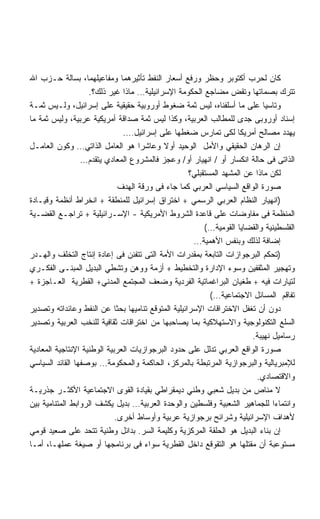 ‫ﻜﺎﻥ ﻟﺤﺭﺏ ﺃﻜﺘﻭﺒﺭ ﻭﺤﻅﺭ ﻭﺭﻓﻊ ﺃﺴﻌﺎﺭ ﺍﻟﻨﻔﻁ ﺘﺄﺜﻴﺭﻫﻤﺎ ﻭﻤﻔﺎﻋﻴﻠﻬﻤﺎ، ﺒﺴﺎﻟﺔ ﺤـﺯﺏ ﺍﷲ‬
                    ‫ﺘﺘﺭﻙ ﺒﺼﻤﺎﺘﻬﺎ ﻭﺘﻘﺽ ﻤﻀﺎﺠﻊ ﺍﻟﺤﻜﻭﻤﺔ ﺍﻹﺴﺭﺍﺌﻴﻠﻴﺔ… ﻤﺎﺫﺍ ﻏﻴﺭ ﺫﻟﻙ؟.‬
‫ﻭﺘﺎﺴﻴﺎ ﻋﻠﻰ ﻤﺎ ﺃﺴﻠﻔﻨﺎﻩ، ﻟﻴﺱ ﺜﻤﺔ ﻀﻐﻭﻁ ﺃﻭﺭﻭﺒﻴﺔ ﺤﻘﻴﻘﻴﺔ ﻋﻠﻰ ﺇﺴﺭﺍﺌﻴل، ﻭﻟـﻴﺱ ﺜﻤـﺔ‬  ‫ﹰ‬
‫ﺇﺴﻨﺎﺩ ﺃﻭﺭﻭﺒﻰ ﺠﺩﻯ ﻟﻠﻤﻁﺎﻟﺏ ﺍﻟﻌﺭﺒﻴﺔ، ﻭﻜﺫﺍ ﻟﻴﺱ ﺜﻤﺔ ﺼﺩﺍﻗﺔ ﺃﻤﺭﻴﻜﻴﺔ ﻋﺭﺒﻴﺔ، ﻭﻟﻴﺱ ﺜﻤﺔ ﻤﺎ‬
                               ‫ﻴﻬﺩﺩ ﻤﺼﺎﻟﺢ ﺃﻤﺭﻴﻜﺎ ﻟﻜﻰ ﺘﻤﺎﺭﺱ ﻀﻐﻁﻬﺎ ﻋﻠﻰ ﺇﺴﺭﺍﺌﻴل….‬
‫ﺇﻥ ﺍﻟﺭﻫﺎﻥ ﺍﻟﺤﻘﻴﻘﻲ ﻭﺍﻷﻤل ﺍﻟﻭﺤﻴﺩ ﺃﻭﻻ ﻭﻋﺎﺸﺭﺍ ﻫﻭ ﺍﻟﻌﺎﻤل ﺍﻟﺫﺍﺘﻲ… ﻭﻜﻭﻥ ﺍﻟﻌﺎﻤـل‬
                                    ‫ﹰ‬      ‫ﹰ‬
                 ‫ﺍﻟﺫﺍﺘﻰ ﻓﻰ ﺤﺎﻟﺔ ﺍﻨﻜﺴﺎﺭ ﺃﻭ / ﺍﻨﻬﻴﺎﺭ ﺃﻭ/ ﻭﻋﺠﺯ ﻓﺎﻟﻤﺸﺭﻭﻉ ﺍﻟﻤﻌﺎﺩﻱ ﻴﺘﻘﺩﻡ…‬
                                                    ‫ﻟﻜﻥ ﻤﺎﺫﺍ ﻋﻥ ﺍﻟﻤﺸﻬﺩ ﺍﻟﻤﺴﺘﻘﺒﻠﻲ؟‬
                              ‫ﺼﻭﺭﺓ ﺍﻟﻭﺍﻗﻊ ﺍﻟﺴﻴﺎﺴﻲ ﺍﻟﻌﺭﺒﻲ ﻜﻤﺎ ﺠﺎﺀ ﻓﻰ ﻭﺭﻗﺔ ﺍﻟﻬﺩﻑ‬
‫)ﺍﻨﻬﻴﺎﺭ ﺍﻟﻨﻅﺎﻡ ﺍﻟﻌﺭﺒﻲ ﺍﻟﺭﺴﻤﻲ + ﺍﺨﺘﺭﺍﻕ ﺇﺴﺭﺍﺌﻴل ﻟﻠﻤﻨﻁﻘﺔ + ﺍﻨﺨﺭﺍﻁ ﺃﻨﻅﻤﺔ ﻭﻗﻴـﺎﺩﺓ‬
‫ﺍﻟﻤﻨﻅﻤﺔ ﻓﻰ ﻤﻔﺎﻭﻀﺎﺕ ﻋﻠﻰ ﻗﺎﻋﺩﺓ ﺍﻟﺸﺭﻭﻁ ﺍﻷﻤﺭﻴﻜﻴﺔ - ﺍﻹﺴـﺭﺍﺌﻴﻠﻴﺔ + ﺘﺭﺍﺠـﻊ ﺍﻟﻘﻀـﻴﺔ‬
                                                         ‫ﺍﻟﻔﻠﺴﻁﻴﻨﻴﺔ ﻭﺍﻟﻘﻀﺎﻴﺎ ﺍﻟﻘﻭﻤﻴﺔ…(‬
                                                     ‫ﺇﻀﺎﻓﺔ ﻟﺫﻟﻙ ﻭﺒﻨﻔﺱ ﺍﻷﻫﻤﻴﺔ…‬
‫)ﺘﺤﻜﻡ ﺍﻟﺒﺭﺠﻭﺍﺯﺍﺕ ﺍﻟﺘﺎﺒﻌﺔ ﺒﻤﻘﺩﺭﺍﺕ ﺍﻷﻤﺔ ﺍﻟﺘﻰ ﺘﺘﻔﻨﻥ ﻓﻰ ﺇﻋﺎﺩﺓ ﺇﻨﺘﺎﺝ ﺍﻟﺘﺨﻠﻑ ﻭﺍﻟﻬـﺩﺭ‬
‫ﻭﺘﻬﺠﻴﺭ ﺍﻟﻤﺜﻘﻔﻴﻥ ﻭﺴﻭﺀ ﺍﻹﺩﺍﺭﺓ ﻭﺍﻟﺘﺨﻁﻴﻁ + ﺃﺯﻤﺔ ﻭﻭﻫﻥ ﻭﺘﺸﻁﻲ ﺍﻟﺒﺩﻴل ﺍﻟﻤﺒﻨـﻰ ﺍﻟﻔﻜـﺭﻱ‬
‫ﻟﺘﻴﺎﺭﺍﺕ ﻓﻴﻪ + ﻁﻐﻴﺎﻥ ﺍﻟﺒﺭﺍﻏﻤﺎﺘﻴﺔ ﺍﻟﻔﺭﺩﻴﺔ ﻭﻀﻌﻑ ﺍﻟﻤﺠﺘﻤﻊ ﺍﻟﻤﺩﻨﻲ+ ﺍﻟﻘﻁﺭﻴﺔ ﺍﻟﻌـﺎﺠﺯﺓ +‬
                                                           ‫ﺘﻔﺎﻗﻡ ﺍﻟﻤﺴﺎﺌل ﺍﻻﺠﺘﻤﺎﻋﻴﺔ…(‬
‫ﺩﻭﻥ ﺃﻥ ﺘﻐﻔل ﺍﻻﺨﺘﺭﺍﻗﺎﺕ ﺍﻹﺴﺭﺍﺌﻴﻠﻴﺔ ﺍﻟﻤﺘﻭﻗﻊ ﺘﻨﺎﻤﻴﻬﺎ ﺒﺤﺜﺎ ﻋﻥ ﺍﻟﻨﻔﻁ ﻭﻋﺎﺌﺩﺍﺘﻪ ﻭﺘﺼﺩﻴﺭ‬
‫ﺍﻟﺴﻠﻊ ﺍﻟﺘﻜﻨﻭﻟﻭﺠﻴﺔ ﻭﺍﻻﺴﺘﻬﻼﻜﻴﺔ ﺒﻤﺎ ﻴﺼﺎﺤﺒﻬﺎ ﻤﻥ ﺍﺨﺘﺭﺍﻗﺎﺕ ﺜﻘﺎﻓﻴﺔ ﻟﻠﻨﺨﺏ ﺍﻟﻌﺭﺒﻴﺔ ﻭﺘﺼﺩﻴﺭ‬
                                                                        ‫ﺭﺴﺎﻤﻴل ﻨﻬﻴﺒﺔ.‬
‫ﺼﻭﺭﺓ ﺍﻟﻭﺍﻗﻊ ﺍﻟﻌﺭﺒﻲ ﺘﺩﻟل ﻋﻠﻰ ﺤﺩﻭﺩ ﺍﻟﺒﺭﺠﻭﺍﺯﻴﺎﺕ ﺍﻟﻌﺭﺒﻴﺔ ﺍﻟﻭﻁﻨﻴﺔ ﺍﻹﻨﺘﺎﺠﻴﺔ ﺍﻟﻤﻌﺎﺩﻴﺔ‬
‫ﻟﻺﻤﺒﺭﻴﺎﻟﻴﺔ ﻭﺍﻟﺒﺭﺠﻭﺍﺯﻴﺔ ﺍﻟﻤﺭﺘﺒﻁﺔ ﺒﺎﻟﻤﺭﻜﺯ، ﺍﻟﺤﺎﻜﻤﺔ ﻭﺍﻟﻤﺤﻜﻭﻤﺔ… ﺒﻭﺼﻔﻬﺎ ﺍﻟﻘﺎﺌﺩ ﺍﻟﺴﻴﺎﺴﻲ‬
                                                                         ‫ﻭﺍﻻﻗﺘﺼﺎﺩﻱ.‬
‫ﻻ ﻤﻨﺎﺹ ﻤﻥ ﺒﺩﻴل ﺸﻌﺒﻲ ﻭﻁﻨﻲ ﺩﻴﻤﻘﺭﺍﻁﻲ ﺒﻘﻴﺎﺩﺓ ﺍﻟﻘﻭﻯ ﺍﻻﺠﺘﻤﺎﻋﻴﺔ ﺍﻷﻜﺜـﺭ ﺠﺫﺭﻴـﺔ‬
‫ﻭﺍﻨﺘﻤﺎﺀﺍ ﻟﻠﺠﻤﺎﻫﻴﺭ ﺍﻟﺸﻌﺒﻴﺔ ﻭﻓﻠﺴﻁﻴﻥ ﻭﺍﻟﻭﺤﺩﺓ ﺍﻟﻌﺭﺒﻴﺔ… ﺒﺩﻴل ﻴﻜﺸﻑ ﺍﻟﺭﻭﺍﺒﻁ ﺍﻟﻤﺘﻨﺎﻤﻴﺔ ﺒﻴﻥ‬
                             ‫ﻷﻫﺩﺍﻑ ﺍﻹﺴﺭﺍﺌﻴﻠﻴﺔ ﻭﺸﺭﺍﺌﺢ ﺒﺭﺠﻭﺍﺯﻴﺔ ﻋﺭﺒﻴﺔ ﻭﺃﻭﺴﺎﻁ ﺃﺨﺭﻯ.‬
‫ﺇﻥ ﺒﻨﺎﺀ ﺍﻟﺒﺩﻴل ﻫﻭ ﺍﻟﺤﻠﻘﺔ ﺍﻟﻤﺭﻜﺯﻴﺔ ﻭﻜﻠﻴﻤﺔ ﺍﻟﺴﺭ. ﺒﺩﺍﺌل ﻭﻁﻨﻴﺔ ﺘﺘﺤﺩ ﻋﻠﻰ ﺼﻌﻴﺩ ﻗﻭﻤﻲ‬
‫ﻤﺴﺘﻭﻋﺒﺔ ﺃﻥ ﻤﻘﺘﻠﻬﺎ ﻫﻭ ﺍﻟﺘﻘﻭﻗﻊ ﺩﺍﺨل ﺍﻟﻘﻁﺭﻴﺔ ﺴﻭﺍﺀ ﻓﻰ ﺒﺭﻨﺎﻤﺠﻬﺎ ﺃﻭ ﺼﻴﻐﺔ ﻋﻤﻠﻬـﺎ، ﺃﻤـﺎ‬
 