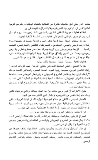 ‫ﻤﻨﻘﺫﻫﺎ ﺍﻟﺫﻯ ﻴﻔﺘﺢ ﺁﻓﺎﻕ ﺩﻴﻨﺎﻤﻴﻜﻴﺔ ﻅﺎﻓﺭﺓ ﻓﻬﻭ ﺍﻨﺸﻐﺎﻟﻬﺎ ﺒﺎﻟﻘﻀﺎﻴﺎ ﺍﻟﻭﻁﻨﻴﺔ، ﻭﺒﺎﻟﻘﻭﺍﺴﻡ ﺍﻟﻘﻭﻤﻴﺔ‬
               ‫ﺍﻟﻤﺸﺘﺭﻜﺔ ﻓﻰ ﺁﻥ، ﻟﻬﺎ ﻓﺭﻭﻋﻬﺎ ﺍﻟﻘﻁﺭﻴﺔ ﻭﺼﻴﻐﺘﻬﺎ ﺍﻟﻤﺭﻜﺯﻴﺔ ﺍﻟﻘﻭﻤﻴﺔ ﻓﻰ ﺁﻥ…‬
‫ﺍﻟﻤﻔﺘﺎﺡ ﻓﻌﺎﻟﻴﺎﺕ ﺤﻭﺍﺭﻴﺔ ﻟﻠﻤﺜﻘﻔﻴﻥ ﺍﻟﻨﻘﺩﻴﻴﻥ ﻭﺍﻟﺴﻴﺎﺴﻴﻴﻥ ﺍﻟﻤﻠﺘـﺯﻤﻴﻥ ﺒﻤﺸـﺭﻭﻉ ﺍﻟﺒـﺩﻴل‬
         ‫ﺍﻟﻨﻬﻀﻭﻯ ﺍﻟﻭﺤﺩﻭﻱ ﻭﺍﻟﻭﻁﻨﻲ ﺍﻟﺩﻴﻤﻘﺭﺍﻁﻲ، ﻓﻌﺎﻟﻴﺎﺕ ﺘﻤﻬﺩ ﻟﻤﺄﺴﺴﺔ ﺍﻟﺜﻘﺎﻓﻴﺔ ﺍﻟﺠﺫﺭﻴﺔ.‬
‫ﻤﺜل ﻫﺫﺍ ﻴﺴﺘﺩﻋﻰ ﺇﺼﺩﺍﺭ ﻤﺠﻠﺔ ﻗﻭﻤﻴﺔ ﺘﻌﻜﺱ ﺍﻟﻬﻤﻭﻡ ﺍﻟﻌﺭﺒﻴﺔ ﻭﺘﺠﺴﺩ ﻓﻰ ﻤﻨﻬﺠﻬﺎ ﻗـﻭﻻ‬
‫ﻭﻓﻌﻼ ﺘﺭﺍﺒﻁ ﺍﻟﻭﻁﻨﻲ ﻭﺍﻟﻘﻭﻤﻲ، ﺍﻻﺠﺘﻤﺎﻋﻲ ﻭﺍﻟﺩﻴﻤﻘﺭﺍﻁﻴﺔ، ﺍﻟﺘﻜﺘﻴﻜﻲ ﻭﺍﻻﺴﺘﺭﺍﺘﻴﺠﻲ، ﺍﻟﺘﺤﺎﻟﻑ‬  ‫ﹰ‬
‫ﻭﺍﻟﺴﺠﺎل… ﺍﻟﺦ ﺒﻤﺎ ﻴﺅﺴﺱ ﻭﻴﻌﺯﺭ ﺭﺅﻴﺎ ﺜﻭﺭﻴﺔ ﻭﻤﺭﺸﺩ ﻋﻤل ﻋﻠﻰ ﻤﺴﺘﻭﻱ ﻗﻁﺭﻱ ﻭﻗـﻭﻤﻲ‬
‫ﻭﻴﺤﺭﺽ ﺴﻴﺤﺩﺙ ﻋﻠﻰ ﺘﺄﺴﻴﺱ ﻭﺇﻁﻼﻕ ﺤﺭﻜﺔ ﺜﻭﺭﻴﺔ ﻋﺭﺒﻴﺔ ﻟﻤﻭﺍﺠﻬﺔ ﺍﻟﻤﺸﺭﻭﻉ ﺍﻟﻤﻌـﺎﺩﻯ،‬
    ‫ﻤﺠﻠﺔ ﺘﺘﻭﺠﻪ ﺃﻭل ﻤﺎ ﺘﺘﻭﺠﻪ ﻟﻠﺸﺎﺭﻉ ﻓﺘﺅﺼل ﺍﻟﺜﻘﺎﻓﺔ ﻭﺘﺸﻌﺒﻬﺎ… ﻓﺎﻟﺸﺎﺭﻉ ﻫﻭ ﺍﻷﺴﺎﺱ…‬
                              ‫ﻓﻌﺎﻟﻴﺎﺕ ﺜﻘﺎﻓﻴﺔ- ﺴﻴﺎﺴﻴﺔ- ﻨﻘﺎﺒﻴﺔ- ﻤﺠﺘﻤﻌﻴﺔ ﺘﺄﺘﻠﻑ ﺤﻭل:‬
‫ﻤﻘﺎﻭﻤﺔ ﺍﻟﺘﻁﺒﻴﻊ + ﻓﻀﺢ ﺍﻟﻤﺨﻁﻁ ﺍﻹﻤﺒﺭﻴﺎﻟﻲ ﻭﻨﺘﺎﺌﺞ ﺍﻟﻌﻭﻟﻤﺔ ﻭﻨﻬﺏ ﺍﻟﺜﺭﻭﺍﺕ ﺍﻟﻌﺭﺒﻴـﺔ‬
‫ﻭﺇﻫﺎﻨﺔ ﺍﻹﻨﺴﺎﻥ ﺍﻟﻌﺭﺒﻲ+ ﺼﻴﺎﻏﺔ ﺭﺅﻴﻴﺔ ﺘﻨﻤﻭﻴﺔ ﻟﺨﺩﻤﺔ ﺍﻟﻤﺼﻭﺩ ﻭﺍﻟﺠﻤﺎﻫﻴﺭ ﺍﻟﺸﻌﺒﻴﺔ ﻭﻓـﻙ‬
‫ﺍﻻﺭﺘﺒﺎﻁ+ ﺘﺒﻴﺎﻥ ﺃﺒﻌﺎﺩ ﻭﻤﺨﺎﻁﺭ ﺍﻟﻤﺸﺭﻭﻉ ﺍﻟﺼﻬﻴﻭﻨﻲ + ﺭﻓﻊ ﺸﻌﺎﺭ ﺘﺤﺭﻴﻀﻲ ﻤﺤﺩﺩ: ﻤﻘﺎﻁﻌﺔ‬
‫ﺍﻗﺘﺼﺎﺩﻴﺔ ﻟﻠﻤﺭﻜﺯ ﺍﻹﻤﺒﺭﻴﺎﻟﻲ+ ﻤﻨﺎﺸﻁﺎﺕ ﺸﻌﺒﻴﺔ ﺇﺴﻨﺎﺩﻴﺔ ﻟﻠﻤﻭﺍﻗﻑ/ ﺍﻟﻔﻌﺎﻟﻴﺎﺕ/ ﺍﻟﺘﻲ ﺘﺼـﺏ‬
‫ﻓﻰ ﺨﺎﻨﺔ ﺍﻟﺒﺩﻴل+ ﻤﻨﺎﻫﻀﺔ ﺍﻟﺘﺴﻭﻴﺔ ﺍﻷﻤﺭﻴﻜﻴﺔ- ﺍﻹﺴﺭﺍﺌﻴﻠﻴﺔ ﻭﻋﺩﻡ ﺍﻟﺭﻀﻭﺥ ﻟﻬﺎ + ﺨـﻭﺽ‬
                                                                 ‫ﻤﻌﺭﻜﺔ ﺍﻟﺩﻴﻤﻘﺭﺍﻁﻴﺔ+…‬
‫ﺨﻠﻴﻕ ﺍﻻﻋﺘﺭﺍﻑ ﺃﻥ ﻟﻴﺱ ﺒﻭﺴﻊ ﻤﺩﺍﺨﻠﺔ ﻤﻥ ﻫﺫﺍ ﺍﻟﻘﺒﻴل ﺼﻴﺎﻏﺔ ﺒﺭﻨﺎﻤﺞ ﻤﻭﺍﺠﻬﺔ، ﻟﻜﻨﻨﻲ‬
              ‫ﺃﺭﺩﺕ ﻋﺩﻡ ﺇﻋﻔﺎﺀ ﻨﻔﺴﻰ ﻤﻥ ﺍﻟﺘﺤﻭﻴﺽ، ﺃﻭ ﺒﺸﻜل ﺃﺴﺢ ﺍﻟﺘﺫﻜﻴﺭ ﺒﻌﺩﺩ ﻤﻥ ﺍﻟﺒﻨﻭﺩ.‬
‫ﻓﺎﻟﻤﺩﺨل ﺍﻟﺴﻴﺎﺴﻲ- ﺍﻟﺜﻘﺎﻓﻲ ﻫﻭ ﺴﻼﺡ ﺍﻟﻤﻭﺍﺠﻬﺔ ﺍﻷﻭل، ﺫﻟﻙ ﺃﻥ ﺍﻟﺒﻨﻴﺔ ﺍﻟﻌﺭﺒﻴﺔ ﺴـﺘﺒﻘﻲ‬
‫ﻤﺘﺨﻠﻔﺔ ﺇﻟﻰ ﺤﻴﻥ، ﻭﺍﻟﺩﻴﻤﻘﺭﺍﻁﻴﺔ ﺴﺘﺒﻘﻲ ﻤﺼﺎﺩﺭﺓ ﺇﻟﻰ ﺤﻴﻥ، ﻭﻫﺠـﻭﻡ ﺍﻟﺘﺭﺘﻴﺒـﺎﺕ ﺍﻟﺘﺴـﻭﻭﻴﺔ‬
          ‫ﻭﻗﻭﺍﻫﺎ ﺍﻟﻁﺒﻘﻴﺔ ﺴﺘﺴﻤﺭ ﺇﻟﻰ ﺤﻴﻥ، ﻭﺃﺯﻤﺔ ﺍﻟﻤﻘﺎﻭﻤﺔ ﺍﻟﻔﻠﺴﻁﻴﻨﻴﺔ ﺴﺘﺴﻤﺭ ﺇﻟﻰ ﺤﻴﻥ….‬
                        ‫ﺇﺫﻥ ﻻ ﻤﻨﺎﺹ ﻤﻥ ﺘﻌﻠﻴﻕ ﺍﻟﺠﺭﺱ، ﺠﺭﺱ ﻭﻟﻜﻨﻪ ﻴﺸﻕ ﻁﺭﻴﻕ….‬
‫ﺍﻟﺼﺭﺍﻉ ﺘﺎﺭﻴﺨﻲ ﻭﺴﻴﺘﻭﺍﺼل، ﻭﻤﺴﺘﻘﺒل ﺇﺴﺭﺍﺌﻴل، ﻭﺃﻗل ﻤﻥ ﺫﻟﻙ ﺍﺤﺘﻼل ﺃﺭﺍﻀﻲ ﺍﻟــ‬
‫٧٦، ﻻ ﻴﻤﻜﻥ ﻓﺼﻠﻪ ﻋﻥ ﺍﻟﻤﺸﺭﻭﻉ ﺍﻹﻤﺒﺭﻴﺎﻟﻲ ﻭﺘﻭﺍﺒﻌﻪ ﻓﻰ ﺍﻟﻤﻨﻘﻁﺔ ﻭﺯﻭﺍﻟﻪ ﻤﺭﻫﻭﻥ ﺒﻨﻬﻭﺽ‬
                                               ‫ﺍﻹﺩﺍﺭﺓ ﺍﻟﺸﻌﺒﻴﺔ ﺃﻭﻻ ﻭﻗﺒل ﺃﻱ ﺸﺊ ﺁﺨﺭ….‬
                                                                     ‫ﹰ‬
‫ﺇﻥ ﻤﻨﺸﺄ ﺇﺴﺭﺍﺌﻴل ﻭﻤﺴﺎﺭ ﺘﻁﻭﺭﻫﺎ ﻭﻁﺒﻴﻌﺘﻬﺎ ﻭﺍﻟﺩﻭﺭ ﺍﻟﻤﻨﺎﻁ ﺒﻬﺎ، ﺘﻜﺸﻑ ﻋﺠﺯﻫﺎ ﻋﻥ‬
‫ﺍﻟﺘﻤﺎﺜل ﻤﻊ ﺍﻟﻤﻨﻁﻘﺔ، ﻓﻀﻼ ﻋﻥ ﻏﻁﺭﺴﺘﻬﺎ ﻭﺘﻭﺴﻌﻴﺘﻬﺎ ﺍﻟﻠﺘﺎﻥ ﻜﻔﻼﻥ ﺘـﺄﺠﻴﺞ ﺘﻨﺎﻗﻀـﻬﺎ ﻤـﻊ‬
‫ﺍﻟﺤﺎﻀﺭ ﻭﺍﻟﻤﺴﺘﻘﺒل ﺍﻟﻌﺭﺒﻴﻴﻥ، ﺤﺎﻀﺭ ﻭﻤﺴﺘﻘﺒل ﺍﻟﺸﻌﻭﺏ ﻭﺒﻌﺽ ﺤﻠﻘﺎﺕ ﻭﺩﻭﺍﺌـﺭ ﺍﻟﻨﻅـﺎﻡ‬
                                                                               ‫ﺍﻟﺭﺴﻤﻲ.‬
 