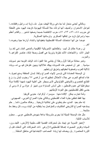 ‫ﻭﺒﺎﻟﺘﺎﻟﻲ ﺃﺠﺩﻨﻰ ﻤﻨﺤﺎﺯ ﻟﻤﺎ ﺠﺎﺀ ﻓﻰ ﻭﺭﻗﺔ ﺍﻟﻬﺩﻑ ﺤﻭل ﻨﺸـﺎﺯﻴﺔ ﺇﺴـﺭﺍﺌﻴل ﻭﺍﻓﺘﻘﺎﺩﻫـﺎ‬
‫ﻟﻌﻭﺍﻤل ﺍﻻﺴﺘﻤﺭﺍﺭ، ﻭﺃﻀﻴﻑ ﺃﻨﻬﺎ ﻟﻡ ﺘﺄﺕ ﺤﻼ ﻟﻠﻤﺴﺄﻟﺔ ﺍﻟﻴﻬﻭﺩﻴﺔ، ﻓﺯﺠﺕ ﺍﻟﻴﻬﻭﺩ ﺤﺘﻰ ﺍﻟﻠﺤﻅﺔ‬
                                             ‫ﹰ‬
‫ﻓﻰ ﺤﺭﻭﺏ ٨٤+ ٦٥+ ٣٧+ ٢٨+ ﺤﺭﺏ ﺍﻻﻨﺘﻔﺎﻀﺔ ﺤﺴﺒﻤﺎ ﻭﺼﻔﻬﺎ ﺸﺎﻤﻴﺭ… ﻭﺍﻟﻘﺎﺩﻡ ﺃﻋﻅﻡ‬
                           ‫ﺴﻴﻤﺎ ﻭﺇﺴﺭﺍﺌﻴل ﺘﺯﻴﺩ ﻤﻥ ﺇﻨﻔﺎﻗﻬﺎ ﺍﻟﻌﺴﻜﺭﻯ ﻭﺘﺭﺴﺎﻨﺘﻬﺎ ﺍﻟﻌﺴﻜﺭﻴﺔ.‬
‫ﻋﻭﻀﺎ ﻋﻥ ﺃﻨﻬﺎ ﺍﺴﺘﺤﺩﺜﺕ ﺍﻟﻤﺴﺎﻟﺔ ﺍﻟﻔﻠﺴﻁﻴﻨﻴﺔ ﺒﺘﻌﻘﻴﺩﺍﺘﻬﺎ ﻭﺍﺸﺘﺩﺍﺩ ﺃﻭﺍﺭﻫﺎ ﺤﻴﻨﺎ ﻭﺨﺒﻭﻫـﺎ‬
          ‫ﹰ‬                                                                 ‫ﹰ‬
                                                                                 ‫ﺁﺨﺭ…‬
‫ﺇﻥ ﺭﻋﻭﻨﺔ ﺤﻜﺎﻡ ﺘل ﺃﺒﻴﺏ ﻭﺘﻁﻠﻌﺎﺘﻬﻡ ﺍﻹﻤﺒﺭﻴﺎﻟﻴﺔ ﺍﻹﻗﻠﻴﻤﻴﺔ ﻭﺍﻟﻤﻨﺤﻰ ﺍﻟﻤﺘﻨـﺎﻤﻲ ﻟﻨﻔـﻭﺫ‬
‫ﺍﻟﺠﺫﺭ ﺍﻻﺕ ﻭﺍﻻﺘﺠﺎﻫﺎﺕ ﺍﻷﺸﺩ ﺘﻁﺭﻓﺎ ﻭﺘﻭﺭﻴﺘﺎ ﻫﻰ ﺃﻓﻀل ﻭﺼﻔﺔ ﺇﺫﻜﺎﺀ ﻋﻨﺎﺼﺭ ﺍﻟﻜﺭﺍﻫﻴـﺔ‬
                                           ‫ﹰ‬       ‫ﹰ‬
                                                                               ‫ﻭﺍﻟﺤﺭﺏ.‬
‫ﻭﺘﺒﺩﻭ ﻤﻌﺎﺩﻟﺔ ﻤﺭﻜﺒﺔ ﻷﻭل ﻭﻫﻠﺔ ﺃﻥ ﻴﺘﻨﺎﻤﻲ ﻫﺫﺍ ﺍﻟﻨﻔﻭﺫ ﺫﺍﺕ ﺍﻟﻭﻗﺕ ﺍﻟﺘﻭﺠﻪ ﻨﺤﻭ ﺘﺴﻭﻴﺎﺕ‬
‫ﺴﻴﺎﺴﻴﺔ… ﻏﻴﺭ ﺃﻥ ﺘﻤﺤﻴﺹ ﻫﺫﻩ ﺍﻟﺘﺴﻭﻴﺎﺕ ﻴﻬﺘﻙ ﻏﻼﻻﺘﻬﺎ ﻭﻴﺒﻴﻴﻥ ﻏﻠﻭﻫﺎﻥ ﻓﻬـﻲ ﺘﺴـﻭﻴﺎﺕ‬
                                     ‫ﺇﺫﻻﻟﻴﺔ ﻟﻠﻌﺭﺏ ﻭﺘﺼﻔﻭﻴﺔ ﻟﺤﻘﻭﻗﻬﻡ ﻭﺘﻤﺯﻴﻕ ﻟﺭﻭﺍﺒﻁﻬﻡ.‬
‫ﺇﻥ ﺍﻟﻭﺼﻔﺔ ﺍﻟﻤﻀﺎﺩﺓ ﺍﻟﺘﻰ ﺘﺅﺴﺱ ﻹﻨﻬﺎﺀ ﺍﻟﺼﺭﺍﻉ ﻭﺇﻨﻘﺎﺫ ﺇﻨﺴﺎﻥ ﺍﻟﻤﻨﻁﻘﺔ ﻭﻤﻨﻊ ﺘﺤﻭﻴﻠـﻪ‬
‫ﻏﺫﺍﺀ ﻟﻤﺩﺍﻓﻊ ﺍﻟﺤﺭﺏ ﻫﻰ ﺠﻼﺀ ﺍﻻﺤﺘﻼل ﺘﻤﻅﻬﺭﺍﺘﻪ ﻤﻥ ﺃﺭﺍﻀﻰ ٧٦ ﻭﺠﻨﻭﺏ ﻟﺒﻨﺎﻥ ﻭﻨـﺯﻉ‬
‫ﺍﻟﻁﺎﺒﻊ ﺍﻟﻌﻨﺼﺭﻱ ﻭﺍﻟﺸﻭﻓﻴﻨﻰ ﺍﻟﻜﻭﻟﻭﻨﻴﺎﻟﻰ ﺍﻟﺫﻯ ﻴﺴﻴﻁﺭ ﻋﻠﻰ ﺃﻏﻠﺒﻴﺔ ﺍﻟﻴﻬﻭﺩ ﺘﻤﻬﻴﺩﺍ ﻹﻗﺎﻤﺔ ﺩﻭﻟﺔ‬
            ‫ﹸ‬
‫ﺩﻴﻤﻘﺭﺍﻁﻴﺔ ﻓﻰ ﻋﻤﻭﻡ ﻓﻠﺴﻁﻴﻥ ، ﻋﻠﻰ ﺃﺴﺎﺱ ﺍﻟﻤﺴﺎﻭﺍﺓ ﺩﻭﻥ ﺘﻤﻴﻴﺯ ﺃﻭ ﻋﺭﻗـﻲ ﺃﻭ ﻗـﻭﻤﻲ ﺃﻭ‬
                                            ‫ﺠﻨﺴﻲ ﺘﻜﻔل ﻟﻠﻔﻠﺴﻁﻴﻨﻴﻴﻥ ﺤﻕ ﺍﻟﻌﻭﺩﺓ ﻷﻭﻁﺎﻨﻬﻡ.‬
               ‫ﻭﺜﻤﺔ ﺘﺠﺎﺭﺏ ﻴﻤﻜﻥ ﺍﻹﻓﺎﺩﺓ ﻤﻨﻬﺎ: ﺴﻭﻴﺴﺭﺍ- ﺃﻭﻜﺭﺍﻨﻴﺎ- ﺠﻨﻭﺒﻲ ﺃﻓﺭﻴﻘﻴﺎ.‬
  ‫ﺒﻬﺫﺍ ﻓﻘﻁ ﺘﻨﻁﻔﺊ ﺠﺫﻭﺓ ﺍﻟﻌﺩﺍﺀ ﺍﻟﻔﻠﺴﻁﻴﻨﻲ ﻭﺒﺎﻟﺘﺎﻟﻲ ﺠﺫﻭﺓ ﺍﻟﺼﺭﺍﻉ ﺍﻟﻌﺭﺒﻲ- ﺍﻟﺼﻬﻴﻭﻨﻲ.‬
‫ﺇﻨﻪ ﺤﻠﻡ ﺒﻌﻴﺩ ﺍﻟﻤﺩﻯ، ﺤﻠﻡ ﻴﻨﻁﻭﻱ ﻋﻠﻰ ﺇﻤﻜﺎﻨﻴﺔ ﺘﺎﺭﻴﺨﻴﺔ… ﻭﻫﻨﺎﻙ ﺤﺎﻟﻤﻭﻥ ﺩﺍﺌﻤﺎ… ﺤﻠﻡ‬
‫ﻴﺴﺘﺩﻋﻴﻪ ﺍﻟﺼﺭﺍﻉ ﺍﻟﺘﺎﺭﻴﺨﻲ ﺍﻟﻤﻜﺸﻭﻑ ﻭﺍﻟﻤﺘﻭﺍﺼل ﺒﻤﺎ ﻴﺘﻁﻠﺒﻪ ﻤﻥ ﺁﻟﻴﺎﺕ ﻭﻭﺴـﺎﺌل ﻭﺨﻁـﻁ‬
                                                                              ‫ﻤﺘﺘﺎﺒﻌﺔ….‬
‫ﻤﺜل ﻫﺫﻩ ﺍﻟﻭﺼﻔﺔ ﺍﻟﺒﺩﻴﻠﺔ ﻟﻤﺎ ﻴﺠﺭﻯ ﻤﺸﺭﻭﻁﺔ ﺒﺩﺍﻫﺔ ﺒﻨﻬﻭﺽ ﻓﻠﺴﻁﻴﻨﻲ ﻋﺭﺒﻲ… ﻤﺤﺘﻭﻡ‬
                                                                       ‫ﻟﻸﺴﺒﺎﺏ ﺍﻟﺘﺎﻟﻴﺔ:‬
‫١(ﻋﺠﺯ ﺍﻟﺘﺴﻭﻴﺔ ﻋﻥ ﺇﻴﺠﺎﺩ ﺤل ﻟﻤﺤﺭﻜﺎﺕ ﺍﻟﻘﻀﻴﺔ ﺍﻟﻔﻠﺴـﻁﻴﻨﻴﺔ )ﺍﻷﺭﺽ- ﺍﻟﻠﺠﺌـﻭﻥ-‬
‫ﺍﻟﺴﻴﺎﺩﺓ ﻭﺘﻘﺭﻴﺭ ﺍﻟﻤﺼﻴﺭﺓ، ﺇﻀﺎﻓﺔ ﻟﻔﻠﺴﻁﻴﻨﻲ٨٤( ﻭﻫﻰ ﺫﺍﺕ ﺍﻟﻤﺤﺭﻜﺎﺕ ﺍﻟﺘﻰ ﺃﺸﻌﻠﺕ ﻓﺘﻴـل‬
    ‫ﺍﻟﺜﻭﺭﺓ ﺍﻟﻤﻌﺎﺼﺭﺓ…ﺒل ﻭﻴﻀﺎﻑ ﻟﻬﺎ ﺯﻴﺎﺩﺓ ﺍﻟﻤﺼﺎﻋﺏ ﺍﻻﺠﺘﻤﺎﻋﻴﺔ ﻓﻰ ﻤﻨﺎﻁﻕ ﺍﻟﺴﻠﻁﺔ….‬
 