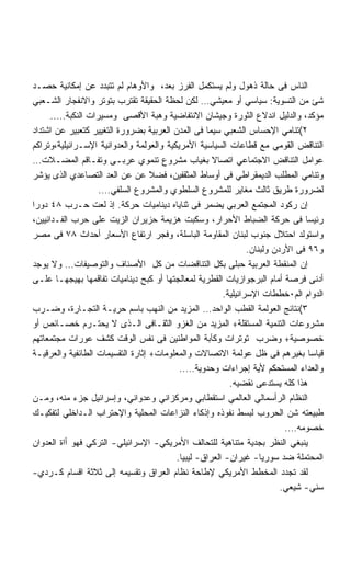 ‫ﺍﻟﻨﺎﺱ ﻓﻰ ﺤﺎﻟﺔ ﺫﻫﻭل ﻭﻟﻡ ﻴﺴﺘﻜﻤل ﺍﻟﻔﺭﺯ ﺒﻌﺩ، ﻭﺍﻷﻭﻫﺎﻡ ﻟﻡ ﺘﺘﺒﺩﺩ ﻋﻥ ﺇﻤﻜﺎﻨﻴﺔ ﺤﺼـﺩ‬
‫ﺸﺊ ﻤﻥ ﺍﻟﺘﺴﻭﻴﺔ: ﺴﻴﺎﺴﻲ ﺃﻭ ﻤﻌﻴﺸﻲ… ﻟﻜﻥ ﻟﺤﻅﺔ ﺍﻟﺤﻘﻴﻘﺔ ﺘﻘﺘﺭﺏ ﺒﺘﻭﺘﺭ ﻭﺍﻻﻨﻔﺠﺎﺭ ﺍﻟﺸـﻌﺒﻲ‬
      ‫ﻤﺅﻜﺩ، ﻭﺍﻟﺩﻟﻴل ﺍﻨﺩﻻﻉ ﺍﻟﺜﻭﺭﺓ ﻭﺠﻴﺸﺎﻥ ﺍﻻﻨﺘﻔﺎﻀﻴﺔ ﻭﻫﺒﺔ ﺍﻷﻗﺼﻰ ﻭﻤﺴﻴﺭﺍﺕ ﺍﻟﻨﻜﺒﺔ…..‬
‫٢(ﺘﻨﺎﻤﻲ ﺍﻹﺤﺴﺎﺱ ﺍﻟﺸﻌﺒﻲ ﺴﻴﻤﺎ ﻓﻰ ﺍﻟﻤﺩﻥ ﺍﻟﻌﺭﺒﻴﺔ ﺒﻀﺭﻭﺭﺓ ﺍﻟﺘﻐﻴﻴﺭ ﻜﺘﻌﺒﻴﺭ ﻋﻥ ﺍﺸﺘﺩﺍﺩ‬
‫ﺍﻟﺘﻨﺎﻗﺽ ﺍﻟﻘﻭﻤﻲ ﻤﻊ ﻗﻁﺎﻋﺎﺕ ﺍﻟﺴﻴﺎﺴﻴﺔ ﺍﻷﻤﺭﻴﻜﻴﺔ ﻭﺍﻟﻌﻭﻟﻤﺔ ﻭﺍﻟﻌﺩﻭﺍﻨﻴﺔ ﺍﻹﺴـﺭﺍﺌﻴﻠﻴﺔ،ﻭﺘﺭﺍﻜﻡ‬
‫ﻋﻭﺍﻤل ﺍﻟﺘﻨﺎﻗﺽ ﺍﻻﺠﺘﻤﺎﻋﻲ ﺍﺘﺼﺎﻻ ﺒﻐﻴﺎﺏ ﻤﺸﺭﻭﻉ ﺘﻨﻤﻭﻱ ﻋﺭﺒـﻰ ﻭﺘﻔـﺎﻗﻡ ﺍﻟﻤﻀـﻼﺕ…‬
                                                     ‫ﹰ‬
‫ﻭﺘﻨﺎﻤﻲ ﺍﻟﻤﻁﻠﺏ ﺍﻟﺩﻴﻤﻘﺭﺍﻁﻲ ﻓﻰ ﺃﻭﺴﺎﻁ ﺍﻟﻤﺜﻘﻔﻴﻥ، ﻓﻀﻼ ﻋﻥ ﻋﻥ ﺍﻟﻌﺩ ﺍﻟﺘﺼﺎﻋﺩﻱ ﺍﻟﺫﻯ ﻴﺅﺸﺭ‬
                   ‫ﻟﻀﺭﻭﺭﺓ ﻁﺭﻴﻕ ﺜﺎﻟﺙ ﻤﻐﺎﻴﺭ ﻟﻠﻤﺸﺭﻭﻉ ﺍﻟﺴﻠﻁﻭﻱ ﻭﺍﻟﻤﺸﺭﻭﻉ ﺍﻟﺴﻠﻔﻲ….‬
‫ﺇﻥ ﺭﻜﻭﺩ ﺍﻟﻤﺠﺘﻤﻊ ﺍﻟﻌﺭﺒﻲ ﻴﻀﻤﺭ ﻓﻰ ﺜﻨﺎﻴﺎﻩ ﺩﻴﻨﺎﻤﻴﺎﺕ ﺤﺭﻜﺔ. ﺇﺫ ﻟﻌﺕ ﺤـﺭﺏ ٨٤ ﺩﻭﺭﺍ‬
‫ﺭﺌﻴﺴﺎ ﻓﻰ ﺤﺭﻜﺔ ﺍﻟﻀﺒﺎﻁ ﺍﻷﺤﺭﺍﺭ، ﻭﺴﻜﺒﺕ ﻫﺯﻴﻤﺔ ﺤﺯﻴﺭﺍﻥ ﺍﻟﺯﻴﺕ ﻋﻠﻰ ﺤﺭﺏ ﺍﻟﻔـﺩﺍﺌﻴﻴﻥ،‬
‫ﻭﺍﺴﺘﻭﻟﺩ ﺍﺤﺘﻼل ﺠﻨﻭﺏ ﻟﺒﻨﺎﻥ ﺍﻟﻤﻘﺎﻭﻤﺔ ﺍﻟﺒﺎﺴﻠﺔ، ﻭﻓﺠﺭ ﺍﺭﺘﻔﺎﻉ ﺍﻷﺴﻌﺎﺭ ﺃﺤﺩﺍﺙ ٨٧ ﻓﻰ ﻤﺼﺭ‬
                                                                ‫ﻭ٦٩ ﻓﻰ ﺍﻷﺭﺩﻥ ﻭﻟﺒﻨﺎﻥ.‬
‫ﺇﻥ ﺍﻟﻤﻨﻘﻁﺔ ﺍﻟﻌﺭﺒﻴﺔ ﺤﺒﻠﻰ ﺒﻜل ﺍﻟﺘﻨﺎﻗﻀﺎﺕ ﻤﻥ ﻜل ﺍﻷﺼﻨﺎﻑ ﻭﺍﻟﺘﻭﺼﻴﻔﺎﺕ… ﻭﻻ ﻴﻭﺠﺩ‬
‫ﺃﺩﻨﻰ ﻓﺭﺼﺔ ﺃﻤﺎﻡ ﺍﻟﺒﺭﺠﻭﺍﺯﻴﺎﺕ ﺍﻟﻘﻁﺭﻴﺔ ﻟﻤﻌﺎﻟﺠﺘﻬﺎ ﺃﻭ ﻜﺒﺢ ﺩﻴﻨﺎﻤﻴﺎﺕ ﺘﻔﺎﻗﻤﻬﺎ ﺒﻬﻴﺠﻬـﺎ ﻋﻠـﻰ‬
                                                        ‫ﺍﻟﺩﻭﺍﻡ ﺍﻟﻡ٠ﺨﻁﻁﺎﺕ ﺍﻹﺴﺭﺍﺌﻴﻠﻴﺔ.‬
‫٣(ﻨﺘﺎﺌﺞ ﺍﻟﻌﻭﻟﻤﺔ ﺍﻟﻘﻁﺏ ﺍﻟﻭﺍﺤﺩ… ﺍﻟﻤﺯﻴﺩ ﻤﻥ ﺍﻟﻨﻬﺏ ﺒﺎﺴﻡ ﺤﺭﻴـﺔ ﺍﻟﺘﺠـﺎﺭﺓ، ﻭﻀـﺭﺏ‬
‫ﻤﺸﺭﻭﻋﺎﺕ ﺍﻟﺘﻨﻤﻴﺔ ﺍﻟﻤﺴﺘﻘﻠﺔ+ ﺍﻟﻤﺯﻴﺩ ﻤﻥ ﺍﻟﻐﺯﻭ ﺍﻟﺜﻘـﺎﻓﻰ ﺍﻟـﺫﻯ ﻻ ﻴﺤﺘـﺭﻡ ﺨﺼـﺎﺌﺹ ﺃﻭ‬
‫ﺨﺼﻭﺼﻴﺔ+ ﻭﻀﺭﺏ ﺘﻭﺘﺭﺍﺕ ﻭﻜﺂﺒﺔ ﺍﻟﻤﻭﺍﻁﻨﻴﻥ ﻓﻰ ﻨﻔﺱ ﺍﻟﻭﻗﺕ ﻜﺸﻑ ﻋﻭﺭﺍﺕ ﻤﺠﺘﻤﻌﺎﺘﻬﻡ‬
‫ﻗﻴﺎﺴﺎ ﺒﻐﻴﺭﻫﻡ ﻓﻰ ﻅل ﻋﻭﻟﻤﺔ ﺍﻻﺘﺼﺎﻻﺕ ﻭﺍﻟﻤﻌﻠﻭﻤﺎﺕ+ ﺇﺜﺎﺭﺓ ﺍﻟﺘﻘﺴﻴﻤﺎﺕ ﺍﻟﻁﺎﺌﻔﻴﺔ ﻭﺍﻟﻌﺭﻗﻴـﺔ‬  ‫ﹰ‬
                                           ‫ﻭﺍﻟﻌﺩﺍﺀ ﺍﻟﻤﺴﺘﺤﻜﻡ ﻷﻴﺔ ﺇﺠﺭﺍﺀﺍﺕ ﻭﺤﺩﻭﻴﺔ…..‬
                                                          ‫ﻫﺫﺍ ﻜﻠﻪ ﻴﺴﺘﺩﻋﻰ ﻨﻘﻀﻴﻪ.‬
‫ﺍﻟﻨﻅﺎﻡ ﺍﻟﺭﺃﺴﻤﺎﻟﻲ ﺍﻟﻌﺎﻟﻤﻲ ﺍﺴﺘﻘﻁﺎﺒﻲ ﻭﻤﺭﻜﺯﺍﻨﻲ ﻭﻋﺩﻭﺍﻨﻲ، ﻭﺇﺴﺭﺍﺌﻴل ﺠﺯﺀ ﻤﻨﻪ، ﻭﻤـﻥ‬
‫ﻁﺒﻴﻌﺘﻪ ﺸﻥ ﺍﻟﺤﺭﻭﺏ ﻟﺒﺴﻁ ﻨﻔﻭﺫﻩ ﻭﺇﺫﻜﺎﺀ ﺍﻟﻨﺯﺍﻋﺎﺕ ﺍﻟﻤﺤﻠﻴﺔ ﻭﺍﻹﺤﺘﺭﺍﺏ ﺍﻟـﺩﺍﺨﻠﻲ ﻟﺘﻔﻜﻴـﻙ‬
                                                                           ‫ﺨﺼﻭﻤﻪ….‬
‫ﻴﻨﺒﻐﻲ ﺍﻟﻨﻅﺭ ﺒﺠﺩﻴﺔ ﻤﺘﻨﺎﻫﻴﺔ ﻟﻠﺘﺤﺎﻟﻑ ﺍﻷﻤﺭﻴﻜﻲ- ﺍﻹﺴﺭﺍﺌﻴﻠﻲ- ﺍﻟﺘﺭﻜﻲ ﻓﻬﻭ ﺃﺍﺓ ﺍﻟﻌﺩﻭﺍﻥ‬
                                          ‫ﺍﻟﻤﺤﺘﻤﻠﺔ ﻀﺩ ﺴﻭﺭﻴﺎ- ﻏﻴﺭﺍﻥ- ﺍﻟﻌﺭﺍﻕ- ﻟﻴﺒﻴﺎ.‬
‫ﻟﻘﺩ ﺘﺠﺩﺩ ﺍﻟﻤﺨﻁﻁ ﺍﻷﻤﺭﻴﻜﻲ ﻹﻁﺎﺤﺔ ﻨﻅﺎﻡ ﺍﻟﻌﺭﺍﻕ ﻭﺘﻘﺴﻴﻤﻪ ﺇﻟﻰ ﺜﻼﺜﺔ ﺍﻗﺴﺎﻡ ﻜـﺭﺩﻱ-‬
                                                                          ‫ﺴﻨﻲ- ﺸﻴﻌﻲ.‬
 