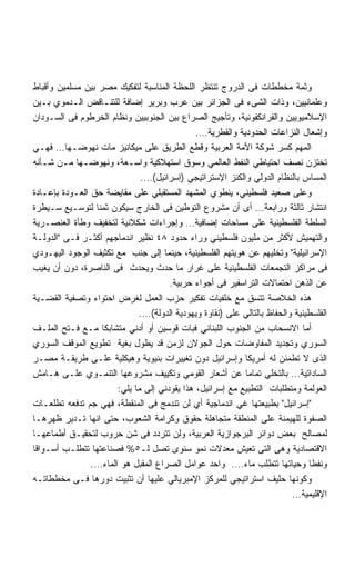 ‫ﻭﺜﻤﺔ ﻤﺨﻁﻁﺎﺕ ﻓﻰ ﺍﻟﺩﺭﻭﺝ ﺘﻨﺘﻅﺭ ﺍﻟﻠﺤﻅﺔ ﺍﻟﻤﻨﺎﺴﺒﺔ ﻟﺘﻔﻜﻴﻙ ﻤﺼﺭ ﺒﻴﻥ ﻤﺴﻠﻤﻴﻥ ﻭﺃﻗﺒﺎﻁ‬
‫ﻭﻋﻠﻤﺎﻨﻴﻴﻥ، ﻭﺫﺍﺕ ﺍﻟﺸﻰﺀ ﻓﻰ ﺍﻟﺠﺯﺍﺌﺭ ﺒﻴﻥ ﻋﺭﺏ ﻭﺒﺭﻴﺭ ﺇﻀﺎﻓﺔ ﻟﻠﺘﻨـﺎﻗﺽ ﺍﻟـﺩﻤﻭﻱ ﺒـﻴﻥ‬
‫ﺍﻹﺴﻼﻤﻴﻭﻴﻴﻥ ﻭﺍﻟﻔﺭﺍﻨﻜﻔﻭﻨﻴﺔ، ﻭﺘﺄﺠﻴﺞ ﺍﻟﺼﺭﺍﻉ ﺒﻴﻥ ﺍﻟﺠﻨﻭﺒﻴﻴﻥ ﻭﻨﻅﺎﻡ ﺍﻟﺨﺭﻁﻭﻡ ﻓﻰ ﺍﻟﺴـﻭﺩﺍﻥ‬
                                              ‫ﻭﺇﺸﻌﺎل ﺍﻟﻨﺯﺍﻋﺎﺕ ﺍﻟﺤﺩﻭﺩﻴﺔ ﻭﺍﻟﻘﻁﺭﻴﺔ….‬
‫ﺍﻟﻤﻬﻡ ﻜﺴﺭ ﺸﻭﻜﺔ ﺍﻷﻤﺔ ﺍﻟﻌﺭﺒﻴﺔ ﻭﻗﻁﻊ ﺍﻟﻁﺭﻴﻕ ﻋﻠﻰ ﻤﻴﻜﺎﻨﻴﺯ ﻤﺎﺕ ﻨﻬﻭﻀـﻬﺎ… ﻓﻬـﻲ‬
‫ﺘﺨﺘﺯﻥ ﻨﺼﻑ ﺍﺤﺘﻴﺎﻁﻲ ﺍﻟﻨﻔﻁ ﺍﻟﻌﺎﻟﻤﻲ ﻭﺴﻭﻕ ﺍﺴﺘﻬﻼﻜﻴﺔ ﻭﺍﺴـﻌﺔ، ﻭﻨﻬﻭﻀـﻬﺎ ﻤـﻥ ﺸـﺄﻨﻪ‬
                              ‫ﺍﻟﻤﺴﺎﺱ ﺒﺎﻟﻨﻅﺎﻡ ﺍﻟﺩﻭﻟﻲ ﻭﺍﻟﻜﻨﺯ ﺍﻹﺴﺘﺭﺍﺘﻴﺠﻲ )ﺇﺴﺭﺍﺌﻴل(….‬
‫ﻭﻋﻠﻰ ﺼﻌﻴﺩ ﻓﻠﺴﻁﻴﻨﻲ، ﻴﻨﻁﻭﻱ ﺍﻟﻤﺸﻬﺩ ﺍﻟﻤﺴﺘﻘﺒﻠﻲ ﻋﻠﻰ ﻤﻘﺎﻴﻀﺔ ﺤﻕ ﺍﻟﻌـﻭﺩﺓ ﺒﺈﻋـﺎﺩﺓ‬
‫ﺍﻨﺘﺸﺎﺭ ﺜﺎﻟﺜﺔ ﻭﺭﺍﺒﻌﺔ… ﺃﻯ ﺃﻥ ﻤﺸﺭﻭﻉ ﺍﻟﺘﻭﻁﻴﻥ ﻓﻰ ﺍﻟﺨﺎﺭﺝ ﺴﻴﻜﻭﻥ ﺜﻤﻨﺎ ﻟﺘﻭﺴـﻴﻊ ﺴـﻴﻁﺭﺓ‬
‫ﺍﻟﺴﻠﻁﺔ ﺍﻟﻔﻠﺴﻁﻴﻨﻴﺔ ﻋﻠﻰ ﻤﺴﺎﺤﺎﺕ ﺇﻀﺎﻓﻴﺔ… ﻭﺇﺠﺭﺍﺀﺍﺕ ﺸﻜﻼﻨﻴﺔ ﻟﺘﺨﻔﻴﻑ ﻭﻁﺄﺓ ﺍﻟﻌﻨﺼـﺭﻴﺔ‬
‫ﻭﺍﻟﺘﻬﻤﻴﺵ ﻷﻜﺜﺭ ﻤﻥ ﻤﻠﻴﻭﻥ ﻓﻠﺴﻁﻴﻨﻲ ﻭﺭﺍﺀ ﺤﺩﻭﺩ ٨٤ ﻨﻅﻴﺭ ﺍﻨﺩﻤﺎﺠﻬﻡ ﺃﻜﺜـﺭ ﻓـﻰ ﺍﻟﺩﻭﻟـﺔ‬
‫ﺍﻹﺴﺭﺍﺌﻴﻠﻴﺔ ﻭﺘﺨﻠﻴﻬﻡ ﻋﻥ ﻫﻭﻴﺘﻬﻡ ﺍﻟﻔﻠﺴﻁﻴﻨﻴﺔ، ﺤﻴﻨﻤﺎ ﺇﻟﻰ ﺠﻨﺏ ﻤﻊ ﺘﻜﺜﻴﻑ ﺍﻟﻭﺠﻭﺩ ﺍﻟﻴﻬـﻭﺩﻱ‬
‫ﻓﻰ ﻤﺭﺍﻜﺯ ﺍﻟﺘﺠﻤﻌﺎﺕ ﺍﻟﻔﻠﺴﻁﻴﻨﻴﺔ ﻋﻠﻰ ﻏﺭﺍﺭ ﻤﺎ ﺤﺩﺙ ﻭﻴﺤﺩﺙ ﻓﻰ ﺍﻟﻨﺎﺼﺭﺓ، ﺩﻭﻥ ﺃﻥ ﻴﻐﻴﺏ‬
                                      ‫ﻋﻥ ﺍﻟﺫﻫﻥ ﺍﺤﺘﻤﺎﻻﺕ ﺍﻟﺘﺭﺍﺴﻔﻴﺭ ﻓﻰ ﺃﺠﻭﺍﺀ ﺤﺭﺒﻴﺔ.‬
‫ﻫﺫﻩ ﺍﻟﺨﻼﺼﺔ ﺘﺘﺴﻕ ﻤﻊ ﺨﻠﻔﻴﺎﺕ ﺘﻔﻜﻴﺭ ﺤﺯﺏ ﺍﻟﻌﻤل ﻟﻐﺭﺽ ﺍﺤﺘﻭﺍﺀ ﻭﺘﺼﻔﻴﺔ ﺍﻟﻘﻀـﻴﺔ‬
                             ‫ﺍﻟﻔﻠﺴﻁﻴﻨﻴﺔ ﻭﺍﻟﺤﻔﺎﻅ ﺒﺎﻟﺘﺎﻟﻲ ﻋﻠﻰ )ﻨﻘﺎﻭﺓ ﻭﻴﻬﻭﺩﻴﺔ ﺍﻟﺩﻭﻟﺔ(….‬
‫ﺃﻤﺎ ﺍﻻﻨﺴﺤﺎﺏ ﻤﻥ ﺍﻟﺠﻨﻭﺏ ﺍﻟﻠﺒﻨﺎﻨﻲ ﻓﺒﺎﺕ ﻗﻭﺴﻴﻥ ﺃﻭ ﺃﺩﻨﻲ ﻤﺘﺸﺎﺒﻜﺎ ﻤـﻊ ﻓـﺘﺢ ﺍﻟﻤﻠـﻑ‬
‫ﺍﻟﺴﻭﺭﻱ ﻭﺘﺠﺩﻴﺩ ﺍﻟﻤﻔﺎﻭﻀﺎﺕ ﺤﻭل ﺍﻟﺠﻭﻻﻥ ﻟﺯﻤﻥ ﻗﺩ ﻴﻁﻭل ﺒﻐﻴﺔ ﺘﻁﻭﻴﻊ ﺍﻟﻤﻭﻗﻑ ﺍﻟﺴﻭﺭﻱ‬
‫ﺍﻟﺫﻯ ﻻ ﺘﻁﻤﺌﻥ ﻟﻪ ﺃﻤﺭﻴﻜﺎ ﻭﺇﺴﺭﺍﺌﻴل ﺩﻭﻥ ﺘﻐﻴﻴﺭﺍﺕ ﺒﻨﻴﻭﻴﺔ ﻭﻫﻴﻜﻠﻴﺔ ﻋﻠـﻰ ﻁﺭﻴﻘـﺔ ﻤﺼـﺭ‬
‫ﺍﻟﺴﺎﺩﺍﺘﻴﺔ… ﺒﺎﻟﺘﺨﻠﻲ ﺘﻤﺎﻤﺎ ﻋﻥ ﺃﺸﻌﺎﺭ ﺍﻟﻘﻭﻤﻲ ﻭﺘﻜﻴﻴﻑ ﻤﺸﺭﻭﻋﻬﺎ ﺍﻟﺘﻨﻤـﻭﻱ ﻋﻠـﻰ ﻫـﺎﻤﺵ‬
                       ‫ﺍﻟﻌﻭﻟﻤﺔ ﻭﻤﺘﻁﻠﺒﺎﺕ ﺍﻟﺘﻁﺒﻴﻊ ﻤﻊ ﺇﺴﺭﺍﺌﻴل، ﻫﺫﺍ ﻴﻘﻭﺩﻨﻲ ﺇﻟﻰ ﻤﺎ ﻴﻠﻲ:‬
‫ﺇﺴﺭﺍﺌﻴل ﺒﻁﺒﻴﻌﺘﻬﺎ ﻏﻲ ﺍﻨﺩﻤﺎﺠﻴﺔ ﺃﻱ ﻟﻥ ﺘﻨﺩﻤﺞ ﻓﻰ ﺍﻟﻤﻨﻘﻁﺔ، ﻓﻬﻲ ﺠﻡ ﺘﺩﻓﻌﻪ ﺘﻁﻠﻌـﺎﺕ‬
‫ﺍﻟﺼﻔﻭﺓ ﻟﻠﻬﻴﻤﻨﺔ ﻋﻠﻰ ﺍﻟﻤﻨﻁﻘﺔ ﻤﺘﺠﺎﻫﻠﺔ ﺤﻘﻭﻕ ﻭﻜﺭﺍﻤﺔ ﺍﻟﺸﻌﻭﺏ، ﺤﺘﻰ ﺍﻨﻬﺎ ﺘـﺩﻴﺭ ﻅﻬﺭﻫـﺎ‬
‫ﻟﻤﺼﺎﻟﺢ ﺒﻌﺽ ﺩﻭﺍﺌﺭ ﺍﻟﺒﺭﺠﻭﺍﺯﻴﺔ ﺍﻟﻌﺭﺒﻴﺔ، ﻭﻟﻥ ﺘﺘﺭﺩﺩ ﻓﻰ ﺸﻥ ﺤﺭﻭﺏ ﻟﺘﺤﻘﻴـﻕ ﺃﻁﻤﺎﻋﻬـﺎ‬
‫ﺍﻻﻗﺘﺼﺎﺩﻴﺔ ﻭﻫﻰ ﺍﻟﺘﻰ ﺘﻌﻴﺵ ﻤﻌﺩﻻﺕ ﻨﻤﻭ ﺴﻨﻭﻯ ﺘﺼل ﻟـ٥% ﻓﺼﻨﺎﻋﺘﻬﺎ ﺘﺘﻁﻠـﺏ ﺃﺴـﻭﺍﻗﺎ‬
                ‫ﻭﻨﻔﻁﺎ ﻭﺤﻴﺎﺘﻬﺎ ﺘﺘﻁﻠﺏ ﻤﺎﺀ…. ﻭﺍﺤﺩ ﻋﻭﺍﻤل ﺍﻟﺼﺭﺍﻉ ﺍﻟﻤﻘﺒل ﻫﻭ ﺍﻟﻤﺎﺀ….‬
‫ﻭﻜﻭﻨﻬﺎ ﺤﻠﻴﻑ ﺍﺴﺘﺭﺍﺘﻴﺠﻲ ﻟﻠﻤﺭﻜﺯ ﺍﻹﻤﺒﺭﻴﺎﻟﻲ ﻋﻠﻴﻬﺎ ﺃﻥ ﺘﺜﺒﻴﺕ ﺩﻭﺭﻫﺎ ﻓـﻰ ﻤﺨﻁﻁﺎﺘـﻪ‬
                                                                         ‫ﺍﻹﻗﻠﻴﻤﻴﺔ…‬
 