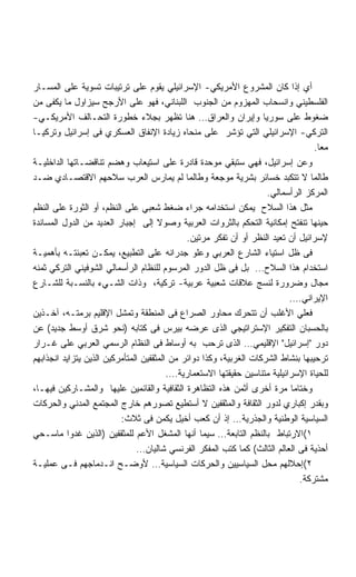 ‫ﺃﻱ ﺇﺫﺍ ﻜﺎﻥ ﺍﻟﻤﺸﺭﻭﻉ ﺍﻷﻤﺭﻴﻜﻲ- ﺍﻹﺴﺭﺍﺌﻴﻠﻲ ﻴﻘﻭﻡ ﻋﻠﻰ ﺘﺭﺘﻴﺒﺎﺕ ﺘﺴﻭﻴﺔ ﻋﻠﻰ ﺍﻟﻤﺴـﺎﺭ‬
‫ﺍﻟﻔﻠﺴﻁﻴﻨﻲ ﻭﺍﻨﺴﺤﺎﺏ ﺍﻟﻤﻬﺯﻭﻡ ﻤﻥ ﺍﻟﺠﻨﻭﺏ ﺍﻟﻠﺒﻨﺎﻨﻲ، ﻓﻬﻭ ﻋﻠﻰ ﺍﻷﺭﺠﺢ ﺴﻴﺯﺍﻭل ﻤﺎ ﻴﻜﻔﻰ ﻤﻥ‬
‫ﻀﻐﻭﻁ ﻋﻠﻰ ﺴﻭﺭﻴﺎ ﻭﺇﻴﺭﺍﻥ ﻭﺍﻟﻌﺭﺍﻕ… ﻫﻨﺎ ﺘﻅﻬﺭ ﺒﺠﻼﺀ ﺨﻁﻭﺭﺓ ﺍﻟﺘﺤـﺎﻟﻑ ﺍﻷﻤﺭﻴﻜـﻲ-‬
‫ﺍﻟﺘﺭﻜﻲ- ﺍﻹﺴﺭﺍﺌﻴﻠﻲ ﺍﻟﺘﻲ ﺘﺅﺸﺭ ﻋﻠﻰ ﻤﻨﺤﺎﻩ ﺯﻴﺎﺩﺓ ﺍﻹﻨﻔﺎﻕ ﺍﻟﻌﺴﻜﺭﻱ ﻓﻰ ﺇﺴﺭﺍﺌﻴل ﻭﺘﺭﻜﻴـﺎ‬
                                                                                   ‫ﻤﻌﺎ.‬
                                                                                    ‫ﹰ‬
‫ﻭﻋﻥ ﺇﺴﺭﺍﺌﻴل، ﻓﻬﻲ ﺴﺘﺒﻘﻲ ﻤﻭﺤﺩﺓ ﻗﺎﺩﺭﺓ ﻋﻠﻰ ﺍﺴﺘﻴﻌﺎﺏ ﻭﻫﻀﻡ ﺘﻨﺎﻗﻀـﺎﺘﻬﺎ ﺍﻟﺩﺍﺨﻠﻴـﺔ‬
‫ﻁﺎﻟﻤﺎ ﻻ ﺘﺘﻜﺒﺩ ﺨﺴﺎﺌﺭ ﺒﺸﺭﻴﺔ ﻤﻭﺠﻌﺔ ﻭﻁﺎﻟﻤﺎ ﻟﻡ ﻴﻤﺎﺭﺱ ﺍﻟﻌﺭﺏ ﺴﻼﺤﻬﻡ ﺍﻻﻗﺘﺼـﺎﺩﻱ ﻀـﺩ‬
                                                                     ‫ﺍﻟﻤﺭﻜﺯ ﺍﻟﺭﺃﺴﻤﺎﻟﻲ.‬
‫ﻤﺜل ﻫﺫﺍ ﺍﻟﺴﻼﺡ ﻴﻤﻜﻥ ﺍﺴﺘﺨﺩﺍﻤﻪ ﺠﺭﺍﺀ ﻀﻐﻁ ﺸﻌﺒﻲ ﻋﻠﻰ ﺍﻟﻨﻅﻡ، ﺃﻭ ﺍﻟﺜﻭﺭﺓ ﻋﻠﻰ ﺍﻟﻨﻅﻡ‬
‫ﺤﻴﻨﻬﺎ ﺘﻨﻔﺘﺢ ﺇﻤﻜﺎﻨﻴﺔ ﺍﻟﺘﺤﻜﻡ ﺒﺎﻟﺜﺭﻭﺍﺕ ﺍﻟﻌﺭﺒﻴﺔ ﻭﺼﻭﻻ ﺇﻟﻰ ﺇﺠﺒﺎﺭ ﺍﻟﻌﺩﻴﺩ ﻤﻥ ﺍﻟﺩﻭل ﺍﻟﻤﺴﺎﻨﺩﺓ‬
                                              ‫ﻹﺴﺭﺍﺌﻴل ﺃﻥ ﺘﻌﻴﺩ ﺍﻟﻨﻅﺭ ﺃﻭ ﺃﻥ ﺘﻔﻜﺭ ﻤﺭﺘﻴﻥ.‬
‫ﻓﻰ ﻅل ﺍﺴﺘﻴﺎﺀ ﺍﻟﺸﺎﺭﻉ ﺍﻟﻌﺭﺒﻲ ﻭﻋﻠﻭ ﺠﺩﺭﺍﻨﻪ ﻋﻠﻰ ﺍﻟﺘﻁﺒﻴﻊ، ﻴﻤﻜـﻥ ﺘﻌﺒﺌﺘـﻪ ﺒﺄﻫﻤﻴـﺔ‬
‫ﺍﺴﺘﺨﺩﺍﻡ ﻫﺫﺍ ﺍﻟﺴﻼﺡ… ﺒل ﻓﻰ ﻅل ﺍﻟﺩﻭﺭ ﺍﻟﻤﺭﺴﻭﻡ ﻟﻠﻨﻅﺎﻡ ﺍﻟﺭﺃﺴﻤﺎﻟﻲ ﺍﻟﺸﻭﻓﻴﻨﻲ ﺍﻟﺘﺭﻜﻲ ﺜﻤﻨﻪ‬
‫ﻤﺠﺎل ﻭﻀﺭﻭﺭﺓ ﻟﻨﺴﺞ ﻋﻼﻗﺎﺕ ﺸﻌﺒﻴﺔ ﻋﺭﺒﻴﺔ- ﺘﺭﻜﻴﺔ، ﻭﺫﺍﺕ ﺍﻟﺸـﻲﺀ ﺒﺎﻟﻨﺴـﺒﺔ ﻟﻠﺸـﺎﺭﻉ‬
                                                                            ‫ﺍﻹﻴﺭﺍﻨﻲ….‬
‫ﻓﻌﻠﻲ ﺍﻷﻏﻠﺏ ﺃﻥ ﺘﺘﺤﺭﻙ ﻤﺤﺎﻭﺭ ﺍﻟﺼﺭﺍﻉ ﻓﻰ ﺍﻟﻤﻨﻁﻘﺔ ﻭﺘﻤﺸل ﺍﻹﻗﻠﻴﻡ ﺒﺭﻤﺘـﻪ، ﺁﺨـﺫﻴﻥ‬
‫ﺒﺎﻟﺤﺴﺒﺎﻥ ﺍﻟﺘﻔﻜﻴﺭ ﺍﻹﺴﺘﺭﺍﺘﻴﺠﻲ ﺍﻟﺫﻯ ﻋﺭﻀﻪ ﺒﻴﺭﺱ ﻓﻰ ﻜﺘﺎﺒﻪ )ﻨﺤﻭ ﺸﺭﻕ ﺃﻭﺴﻁ ﺠﺩﻴﺩ( ﻋﻥ‬
‫ﺩﻭﺭ ﺇﺴﺭﺍﺌﻴل ﺍﻹﻗﻠﻴﻤﻲ… ﺍﻟﺫﻯ ﺘﺭﺤﺏ ﺒﻪ ﺃﻭﺴﺎﻁ ﻓﻰ ﺍﻟﻨﻅﺎﻡ ﺍﻟﺭﺴﻤﻲ ﺍﻟﻌﺭﺒﻲ ﻋﻠﻰ ﻏـﺭﺍﺭ‬
‫ﺘﺭﺤﻴﺒﻬﺎ ﺒﻨﺸﺎﻁ ﺍﻟﺸﺭﻜﺎﺕ ﺍﻟﻐﺭﺒﻴﺔ، ﻭﻜﺫﺍ ﺩﻭﺍﺌﺭ ﻤﻥ ﺍﻟﻤﺜﻘﻔﻴﻥ ﺍﻟﻤﺘﺄﻤﺭﻜﻴﻥ ﺍﻟﺫﻴﻥ ﻴﺘﺯﺍﻴﺩ ﺍﻨﺠﺫﺍﺒﻬﻡ‬
                                         ‫ﻟﻠﺤﻴﺎﺓ ﺍﻹﺴﺭﺍﺌﻴﻠﻴﺔ ﻤﺘﻨﺎﺴﻴﻥ ﺤﻘﻴﻘﺘﻬﺎ ﺍﻻﺴﺘﻌﻤﺎﺭﻴﺔ….‬
‫ﻭﺨﺘﺎﻤﺎ ﻤﺭﺓ ﺃﺨﺭﻯ ﺃﺜﻤﻥ ﻫﺫﻩ ﺍﻟﺘﻅﺎﻫﺭﺓ ﺍﻟﺜﻘﺎﻓﻴﺔ ﻭﺍﻟﻘﺎﺌﻤﻴﻥ ﻋﻠﻴﻬﺎ ﻭﺍﻟﻤﺸـﺎﺭﻜﻴﻥ ﻓﻴﻬـﺎ،‬
                                                                            ‫ﹰ‬
‫ﻭﺒﻘﺩﺭ ﺇﻜﺒﺎﺭﻱ ﻟﺩﻭﺭ ﺍﻟﺜﻘﺎﻓﺔ ﻭﺍﻟﻤﺜﻘﻔﻴﻥ ﻻ ﺃﺴﺘﻁﻴﻊ ﺘﺼﻭﺭﻫﻡ ﺨﺎﺭﺝ ﺍﻟﻤﺠﺘﻤﻊ ﺍﻟﻤﺩﻨﻲ ﻭﺍﻟﺤﺭﻜﺎﺕ‬
                          ‫ﺍﻟﺴﻴﺎﺴﻴﺔ ﺍﻟﻭﻁﻨﻴﺔ ﻭﺍﻟﺠﺫﺭﻴﺔ… ﺇﺫ ﺃﻥ ﻜﻌﺏ ﺃﺨﻴل ﻴﻜﻤﻥ ﻓﻰ ﺜﻼﺙ:‬
‫١(ﺍﻻﺭﺘﺒﺎﻁ ﺒﺎﻟﻨﻅﻡ ﺍﻟﺘﺎﺒﻌﺔ… ﺴﻴﻤﺎ ﺃﻨﻬﺎ ﺍﻟﻤﺸﻐل ﺍﻷﻋﻡ ﻟﻠﻤﺜﻘﻔﻴﻥ )ﺍﻟﺫﻴﻥ ﻏﺩﻭﺍ ﻤﺎﺴـﺤﻲ‬
                                ‫ﺃﺤﺫﻴﺔ ﻓﻰ ﺍﻟﻌﺎﻟﻡ ﺍﻟﺜﺎﻟﺙ( ﻜﻤﺎ ﻜﺘﺏ ﺍﻟﻤﻔﻜﺭ ﺍﻟﻔﺭﻨﺴﻲ ﺸﺎﻟﻴﺎﻥ…‬
‫٢(ﺇﺤﻼﻟﻬﻡ ﻤﺤل ﺍﻟﺴﻴﺎﺴﻴﻴﻥ ﻭﺍﻟﺤﺭﻜﺎﺕ ﺍﻟﺴﻴﺎﺴﻴﺔ… ﻷﻭﻀـﺢ ﺍﻨـﺩﻤﺎﺠﻬﻡ ﻓـﻰ ﻋﻤﻠﻴـﺔ‬
                                                                              ‫ﻤﺸﺘﺭﻜﺔ.‬
 