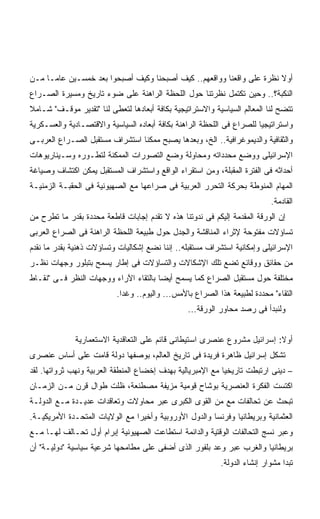 ‫ﺃﻭﻻ ﻨﻅﺭﺓ ﻋﻠﻰ ﻭﺍﻗﻌﻨﺎ ﻭﻭﺍﻗﻌﻬﻡ.. ﻜﻴﻑ ﺃﺼﺒﺤﻨﺎ ﻭﻜﻴﻑ ﺃﺼﺒﺤﻭﺍ ﺒﻌﺩ ﺨﻤﺴـﻴﻥ ﻋﺎﻤـﺎ ﻤـﻥ‬
    ‫ﹰ‬                                                                 ‫ﹰ‬
‫ﺍﻟﻨﻜﺒﺔ؟.. ﻭﺤﻴﻥ ﺘﻜﺘﻤل ﻨﻅﺭﺘﻨﺎ ﺤﻭل ﺍﻟﻠﺤﻅﺔ ﺍﻟﺭﺍﻫﻨﺔ ﻋﻠﻰ ﻀﻭﺀ ﺘﺎﺭﻴﺦ ﻭﻤﺴﻴﺭﺓ ﺍﻟﺼـﺭﺍﻉ‬
‫ﺘﺘﻀﺢ ﻟﻨﺎ ﺍﻟﻤﻌﺎﻟﻡ ﺍﻟﺴﻴﺎﺴﻴﺔ ﻭﺍﻻﺴﺘﺭﺍﺘﻴﺠﻴﺔ ﺒﻜﺎﻓﺔ ﺃﺒﻌﺎﺩﻫﺎ ﻟﺘﻌﻁﻰ ﻟﻨﺎ "ﺘﻘﺩﻴﺭ ﻤﻭﻗـﻑ" ﺸـﺎﻤﻼ‬
‫ﹰ‬
‫ﻭﺍﺴﺘﺭﺍﺘﻴﺠﻴﺎ ﻟﻠﺼﺭﺍﻉ ﻓﻰ ﺍﻟﻠﺤﻅﺔ ﺍﻟﺭﺍﻫﻨﺔ ﺒﻜﺎﻓﺔ ﺃﺒﻌﺎﺩﻩ ﺍﻟﺴﻴﺎﺴﻴﺔ ﻭﺍﻻﻗﺘﺼـﺎﺩﻴﺔ ﻭﺍﻟﻌﺴـﻜﺭﻴﺔ‬
                                                                      ‫ﹰ‬
‫ﻭﺍﻟﺜﻘﺎﻓﻴﺔ ﻭﺍﻟﺩﻴﻤﻭﻏﺭﺍﻓﻴﺔ.. ﺍﻟﺦ، ﻭﺒﻌﺩﻫﺎ ﻴﺼﺒﺢ ﻤﻤﻜﻨﺎ ﺍﺴﺘﺸﺭﺍﻑ ﻤﺴﺘﻘﺒل ﺍﻟﺼـﺭﺍﻉ ﺍﻟﻌﺭﺒـﻰ‬
‫ﺍﻹﺴﺭﺍﺌﻴﻠﻰ ﻭﻭﻀﻊ ﻤﺤﺩﺩﺍﺘﻪ ﻭﻤﺤﺎﻭﻟﺔ ﻭﻀﻊ ﺍﻟﺘﺼﻭﺭﺍﺕ ﺍﻟﻤﻤﻜﻨﺔ ﻟﺘﻁـﻭﺭﻩ ﻭﺴـﻴﻨﺎﺭﻴﻭﻫﺎﺕ‬
‫ﺃﺤﺩﺍﺜﻪ ﻓﻰ ﺍﻟﻔﺘﺭﺓ ﺍﻟﻤﻘﺒﻠﺔ، ﻭﻤﻥ ﺍﺴﺘﻘﺭﺍﺀ ﺍﻟﻭﺍﻗﻊ ﻭﺍﺴﺘﺸﺭﺍﻑ ﺍﻟﻤﺴﺘﻘﺒل ﻴﻤﻜﻥ ﺍﻜﺘﺸﺎﻑ ﻭﺼﻴﺎﻏﺔ‬
‫ﺍﻟﻤﻬﺎﻡ ﺍﻟﻤﻨﻭﻁﺔ ﺒﺤﺭﻜﺔ ﺍﻟﺘﺤﺭﺭ ﺍﻟﻌﺭﺒﻴﺔ ﻓﻰ ﺼﺭﺍﻋﻬﺎ ﻤﻊ ﺍﻟﺼﻬﻴﻭﻨﻴﺔ ﻓﻰ ﺍﻟﺤﻘﺒـﺔ ﺍﻟﺯﻤﻨﻴـﺔ‬
                                                                           ‫ﺍﻟﻘﺎﺩﻤﺔ.‬
‫ﺇﻥ ﺍﻟﻭﺭﻗﺔ ﺍﻟﻤﻘﺩﻤﺔ ﺇﻟﻴﻜﻡ ﻓﻰ ﻨﺩﻭﺘﻨﺎ ﻫﺫﻩ ﻻ ﺘﻘﺩﻡ ﺇﺠﺎﺒﺎﺕ ﻗﺎﻁﻌﺔ ﻤﺤﺩﺩﺓ ﺒﻘﺩﺭ ﻤﺎ ﺘﻁﺭﺡ ﻤﻥ‬
‫ﺘﺴﺎﺅﻻﺕ ﻤﻔﺘﻭﺤﺔ ﻹﺜﺭﺍﺀ ﺍﻟﻤﻨﺎﻗﺸﺔ ﻭﺍﻟﺠﺩل ﺤﻭل ﻁﺒﻴﻌﺔ ﺍﻟﻠﺤﻅﺔ ﺍﻟﺭﺍﻫﻨﺔ ﻓﻰ ﺍﻟﺼﺭﺍﻉ ﺍﻟﻌﺭﺒﻰ‬
‫ﺍﻹﺴﺭﺍﺌﻴﻠﻰ ﻭﺇﻤﻜﺎﻨﻴﺔ ﺍﺴﺘﺸﺭﺍﻑ ﻤﺴﺘﻘﺒﻠﻪ.. ﺇﻨﻨﺎ ﻨﻀﻊ ﺇﺸﻜﺎﻟﻴﺎﺕ ﻭﺘﺴﺎﺅﻻﺕ ﺫﻫﻨﻴﺔ ﺒﻘﺩﺭ ﻤﺎ ﻨﻘﺩﻡ‬
‫ﻤﻥ ﺤﻘﺎﺌﻕ ﻭﻭﻗﺎﺌﻊ ﺘﻀﻊ ﺘﻠﻙ ﺍﻹﺸﻜﺎﻻﺕ ﻭﺍﻟﺘﺴﺎﺅﻻﺕ ﻓﻰ ﺇﻁﺎﺭ ﻴﺴﻤﺢ ﺒﺘﺒﻠﻭﺭ ﻭﺠﻬﺎﺕ ﻨﻅـﺭ‬
‫ﻤﺨﺘﻠﻔﺔ ﺤﻭل ﻤﺴﺘﻘﺒل ﺍﻟﺼﺭﺍﻉ ﻜﻤﺎ ﻴﺴﻤﺢ ﺃﻴﻀﺎ ﺒﺎﻟﺘﻘﺎﺀ ﺍﻵﺭﺍﺀ ﻭﻭﺠﻬﺎﺕ ﺍﻟﻨﻅﺭ ﻓـﻰ "ﻨﻘـﺎﻁ‬
                                      ‫ﹰ‬
                           ‫ﺍﻟﺘﻘﺎﺀ" ﻤﺤﺩﺩﺓ ﻟﻁﺒﻴﻌﺔ ﻫﺫﺍ ﺍﻟﺼﺭﺍﻉ ﺒﺎﻷﻤﺱ... ﻭﺍﻟﻴﻭﻡ.. ﻭﻏﺩﺍ.‬
                            ‫ﹰ‬
                                                 ‫ﻭﻟﻨﺒﺩﺃ ﻓﻰ ﺭﺼﺩ ﻤﺤﺎﻭﺭ ﺍﻟﻭﺭﻗﺔ...‬


              ‫ﺃﻭﻻ: ﺇﺴﺭﺍﺌﻴل ﻤﺸﺭﻭﻉ ﻋﻨﺼﺭﻯ ﺍﺴﺘﻴﻁﺎﻨﻰ ﻗﺎﺌﻡ ﻋﻠﻰ ﺍﻟﺘﻌﺎﻗﺩﻴﺔ ﺍﻻﺴﺘﻌﻤﺎﺭﻴﺔ‬
                                                                          ‫ﹰ‬
‫ﺘﺸﻜل ﺇﺴﺭﺍﺌﻴل ﻅﺎﻫﺭﺓ ﻓﺭﻴﺩﺓ ﻓﻰ ﺘﺎﺭﻴﺦ ﺍﻟﻌﺎﻟﻡ، ﺒﻭﺼﻔﻬﺎ ﺩﻭﻟﺔ ﻗﺎﻤﺕ ﻋﻠﻰ ﺃﺴﺎﺱ ﻋﻨﺼﺭﻯ‬
‫– ﺩﻴﻨﻰ ﺍﺭﺘﺒﻁﺕ ﺘﺎﺭﻴﺨﻴﺎ ﻤﻊ ﺍﻹﻤﺒﺭﻴﺎﻟﻴﺔ ﺒﻬﺩﻑ ﺇﺨﻀﺎﻉ ﺍﻟﻤﻨﻁﻘﺔ ﺍﻟﻌﺭﺒﻴﺔ ﻭﻨﻬﺏ ﺜﺭﻭﺍﺘﻬﺎ. ﻟﻘﺩ‬
                                                           ‫ﹰ‬
‫ﺍﻜﺘﺴﺕ ﺍﻟﻔﻜﺭﺓ ﺍﻟﻌﻨﺼﺭﻴﺔ ﺒﻭﺸﺎﺡ ﻗﻭﻤﻴﺔ ﻤﺯﻴﻔﺔ ﻤﺼﻁﻨﻌﺔ، ﻅﻠﺕ ﻁﻭﺍل ﻗﺭﻥ ﻤـﻥ ﺍﻟﺯﻤـﺎﻥ‬
‫ﺘﺒﺤﺙ ﻋﻥ ﺘﺤﺎﻟﻔﺎﺕ ﻤﻊ ﻤﻥ ﺍﻟﻘﻭﻯ ﺍﻟﻜﺒﺭﻯ ﻋﺒﺭ ﻤﺤﺎﻭﻻﺕ ﻭﺘﻌﺎﻗﺩﺍﺕ ﻋﺩﻴـﺩﺓ ﻤـﻊ ﺍﻟﺩﻭﻟـﺔ‬
‫ﺍﻟﻌﺜﻤﺎﻨﻴﺔ ﻭﺒﺭﻴﻁﺎﻨﻴﺎ ﻭﻓﺭﻨﺴﺎ ﻭﺍﻟﺩﻭل ﺍﻷﻭﺭﻭﺒﻴﺔ ﻭﺃﺨﻴﺭﺍ ﻤﻊ ﺍﻟﻭﻻﻴﺎﺕ ﺍﻟﻤﺘﺤـﺩﺓ ﺍﻷﻤﺭﻴﻜﻴـﺔ.‬
                               ‫ﹰ‬
‫ﻭﻋﺒﺭ ﻨﺴﺞ ﺍﻟﺘﺤﺎﻟﻔﺎﺕ ﺍﻟﻭﻗﺘﻴﺔ ﻭﺍﻟﺩﺍﺌﻤﺔ ﺍﺴﺘﻁﺎﻋﺕ ﺍﻟﺼﻬﻴﻭﻨﻴﺔ ﺇﺒﺭﺍﻡ ﺃﻭل ﺘﺤـﺎﻟﻑ ﻟﻬـﺎ ﻤـﻊ‬
‫ﺒﺭﻴﻁﺎﻨﻴﺎ ﻭﺍﻟﻐﺭﺏ ﻋﺒﺭ ﻭﻋﺩ ﺒﻠﻔﻭﺭ ﺍﻟﺫﻯ ﺃﻀﻔﻰ ﻋﻠﻰ ﻤﻁﺎﻤﺤﻬﺎ ﺸﺭﻋﻴﺔ ﺴﻴﺎﺴﻴﺔ "ﺩﻭﻟﻴـﺔ" ﺃﻥ‬
                                                           ‫ﺘﺒﺩﺍ ﻤﺸﻭﺍﺭ ﺇﻨﺸﺎﺀ ﺍﻟﺩﻭﻟﺔ.‬
 