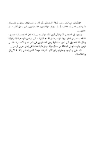 ‫٣(ﺘﻁﺒﻴﻌﻬﻡ ﻤﻊ ﺍﻟﻌﺩﻭ ﻭﻨﺸﺭ ﺜﻘﺎﻓﺔ ﺍﻻﺴﺘﺴﻼﻡ ﻭﺃﻥ ﺍﻟﻌـﺩﻭ ﻴﺴـﺘﻬﺩﻑ ﺠﻌﻠﻬـﻡ ﺤﺼـﺎﻥ‬
‫ﻁﺭﻭﺍﺩﺓ… ﻟﻘﺩ ﺒﺩﺃﺕ ﺍﺘﻔﺎﻗﺎﺕ ﺃﻭﺴﻠﻭ ﺒﺠﻭﺍﺭ ﺍﻷﻜﺎﺩﻴﻤﻴﻴﻥ ﺍﻟﻔﻠﺴﻁﻴﻨﻴﻴﻥ ﻭﺍﻟﻴﻬﻭﺩ ﻗﺒل ﺃﻜﺜﺭ ﻤـﻥ‬
                                                                          ‫ﻋﻘﺩﻴﻥ….‬
‫ﻭﺃﺨﻴﺭﺍ ﺇﻥ ﺍﻟﻤﺠﺘﻤﻊ ﺍﻹﺴﺭﺍﺌﻴﻠﻲ ﻟﻴﺱ ﻗﺎﻟﺒﺎ ﻨﻘﻴﺎ ﻭﺍﺤﺩﺍ… ﺇﻨﻪ ﻜﻜل ﺍﻟﻤﺠﺘﻤﻌـﺎﺕ ﺘﻨﺤـﺭﻩ‬
                                                                        ‫ﹰ‬
‫ﺍﻟﺘﻨﺎﻗﻀﺎﺕ، ﻭﻤﻥ ﺍﻟﻤﻔﻴﺩ ﺇﻴﺠﺎﺩ ﻗﻭﺍﺴﻡ ﻤﺸﺘﺭﻜﺔ ﻤﻊ ﺍﻟﺘﻴﺎﺭﺍﺕ ﺍﻟﺘﻰ ﺘﺭﻓﺽ ﺍﻟﺘﻭﺴﻌﻴﺔ ﺍﻹﺴﺭﺍﺌﻴﻠﻴﺔ‬
‫ﻭﺍﻷﻭﺴﺎﻁ ﺍﻷﻀﻴﻕ ﺍﻟﺘﻰ ﺘﻌﺘﺭﻑ ﺒﺎﻟﻨﻜﺒﺔ ﻭﺤﻕ ﺍﻟﻔﻠﺴﻁﻴﻨﻴﻴﻥ ﻓﻰ ﺍﻟﻌﻭﺩﺓ ﻤﻊ ﺍﻷﺼـﻭﺍﺕ ﺍﻟﺘـﻲ‬
  ‫ﺘﺅﻤﻥ ﺒﺎﻹﻨﺩﻤﺎﺝ ﻓﻰ ﺍﻟﻤﻨﻘﻁﺔ ﻤﻥ ﺨﻼل ﺩﻭﻟﺔ ﺩﻴﻤﻘﺭﺍﻁﻴﺔ ﻋﻠﻤﺎﻨﻴﺔ ﻓﻰ ﺇﻁﺎﺭ ﻋﺭﺒﻲ ﺃﻭﺴﻊ….‬
‫ﺃﺸﺩ ﻋﻠﻰ ﺃﻴﺩﻜﻡ ﺒﻭﺩ ﻭﺍﺤﺘﺭﺍﻡ ﺭﺍﺠﻴﺎ ﻟﻜﻡ ﺍﻟﻤﻭﻓﻘﺔ، ﻤﺅﻤﻼ ﺍﻟﻨﻔﺱ ﺇﻤﺩﺍﺩﻱ ﺒﻜﺎﻓـﺔ ﺍﻷﻭﺭﺍﻕ‬
                           ‫ﹰ‬
                                                                      ‫ﻭﺍﻟﺨﻼﺼﺎﺕ.‬
 