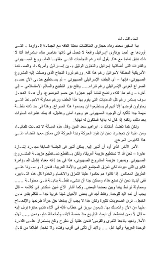 ‫ﺍﻟﻤﻨـﺎﻗﺸـﺎﺕ‬
‫ﺒﺩﺍ ﺍﻟﺴﻔﻴﺭ ﻤﺤﻤﺩ ﻭﻓﺎﺀ ﺤﺠﺎﺯﻯ ﺍﻟﻤﻨﺎﻗﺸﺎﺕ ﻤﻌﻠﻨﺎ ﺍﺘﻔﺎﻗﻪ ﻤﻊ ﺍﻟﺠﻤﻠـﺔ ﺍﻟـﻭﺍﺭﺩﺓ – ﺍﻟﺘـﻰ‬
‫ﺃﻭﺭﺩﻫﺎ ﺝ. ﺃﺤﻤﺩ ﺒﺭﻗﺎﻭﻯ ﺇﺴﺭﺍﺌﻴل ﻭﺍﻗﻌﺔ ﻻ ﺘﺤﻤل ﻓﻰ ﺫﺍﺘﻬﺎ ﻋﻨﺎﺼﺭ ﺒﻘﺎﺀ ﺍﺴﺘﻤﺭﺍﻫﺎ ﺃﻨﻨﺎ ﻻ‬
‫ﺸﻙ ﻨﺘﻔﻕ ﺘﻤﺎﻤﺎ ﻤﻊ ﻫﺫﺍ. ﻴﻘﻭل ﺃﻨﻪ ﺭﻏﻡ ﺍﻟﻨﺠﺎﺤﺎﺕ ﺍﻟﺘـﻰ ﺤﻘﻘﻬـﺎ ﺍﻟﻤﺸـﺭﻭﻉ ﺍﻟﺼـﻬﻴﻭﻨﻰ‬
‫ﻭﺍﻟﻘﺩﺭﺍﺕ ﺍﻟﺘﻰ ﺃﻀﺎﻓﺘﻬﺎ ﺇﺴﺭﺍﺌﻴل ﻭﺍﻟﺘﻌﺎﻭﻥ ﺍﻟﻭﺜﻴﻕ ﺒـﻴﻥ ﺇﺴـﺭﺍﺌﻴل ﻭﺃﻤﺭﻴﻜـﺎ، ﻭﺍﻟﻤﺴـﺎﻨﺩﺓ‬
‫ﺍﻷﻤﺭﻴﻜﻴﺔ ﺍﻟﻤﻁﻠﻘﺔ ﻹﺴﺭﺍﺌﻴل ﺭﻏﻡ ﻫﺫﺍ ﻜﻠﻪ. ﻭﺭﻏﻡ ﺫﺭﻭﺓ ﺍﻟﻨﺠﺎﺡ ﺍﻟﺫﻯ ﻭﺼﻠﺕ ﺇﻟﻴﻪ ﺍﻟﻤﺸﺭﻭﻉ‬
‫ﺍﻟﺼﻬﻴﻭﻨﻰ، ﻓﺈﻨﻬﺎ – ﺃﻯ ﺍﻟﺤﻠﻑ ﺍﻹﺴﺭﺍﺌﻴﻠﻰ ﺍﻟﺼﻬﻴﻭﻨﻰ – ﻟﻡ ﻴﺴـﺘﻁﻴﻊ ﺤﺘـﻰ ﺍﻵﻥ ﺤﺴـﻡ‬
‫ﺍﻟﺼﺭﺍﻉ ﺍﻟﻌﺭﺒﻰ ﺍﻹﺴﺭﺍﺌﻴﻠﻰ ﺭﻏﻡ ﺸﺭﺍﺀ..... ﻭﻓﺘﺢ ﺒﺅﺭ ﺍﻟﺘﻁﺒﻴﻊ ﻭﺍﻟﺴﻼﻡ ﺍﻻﺴﺘﺴﻼﻤﻰ – ﺇﻟﻰ‬
‫ﺁﺨﺭﻩ – ﺭﻏﻡ ﻫﺫﺍ ﻜﻠﻪ، ﻭﺍﻀﺢ ﺘﻤﺎﻤﺎ ﺃﻨﻬﻡ ﻋﺠﺯﻭﺍ ﻋﻥ ﺤﺴﻡ ﺍﻟﻤﻭﻀﻭﻉ، ﻭﺃﻥ ﻫـﺫﺍ ﺍﻟﻌﺠـﺯ‬
‫ﺴﻭﻑ ﻴﺴﺘﻤﺭ ﺭﻏﻡ ﻜل ﺍﻟﺩﻋﺎﻴﺎﺕ ﺍﻟﺘﻰ ﻴﻘﻭﻡ ﺒﻬﺎ ﻫﺫﺍ ﺍﻟﺤﻠﻑ ﻭﺭﻏﻡ ﻤﺤﺎﻭﻟﺔ ﺍﻻﺤﺒـﺎﻁ ﺍﻟﺘـﻰ‬
‫ﻴﺤﺎﻭﻟﻭﻥ ﻓﺭﻀﻬﺎ ﺇﻻ ﺃﻨﻬﻡ ﻟﻡ ﻴﺴﺘﻁﻴﻌﻭﺍ ﺃﻥ ﻴﺤﺴﻤﻭﺍ ﻫﺫﺍ ﺍﻟﺼﺭﺍﻉ. ﻭﻫﺫﺍ ﻓﻰ ﺤﺩ ﺫﺍﺘﻪ ﻨﻘﻁـﺔ‬
‫ﻤﻬﻤﺔ ﺠﺩﺍ ﻟﺘﺄﻜﻴﺩ ﺃﻥ ﺍﻟﻭﺠﻭﺩ ﺍﻟﺼﻬﻴﻭﻨﻰ ﻫﻭ ﻭﺠﻭﺩ ﺁﻤﻨﻰ ﻭﻋﺎﺠل، ﻗﺩ ﻴﻤﺘﺩ ﻋﺸﺭﺍﺕ ﺍﻟﺴﻨﻭﺍﺕ‬  ‫ﹰ‬
                                       ‫ﺒﻌﺩ ﺫﻟﻙ، ﻭﻟﻜﻨﻪ ﺇﺫﺍ ﻜﺎﻥ ﻟﻪ ﺒﺩﺍﻴﺔ ﻓﺴﺘﻜﻭﻥ ﻟﻪ ﻨﻬﺎﻴﺔ.‬
‫ﻭﻟﻜﻥ ﻜﻤﺎ ﺘﻔﻀل ﺃﺴﺘﺎﺫﻨﺎ ﺩ. ﺍﺒﺭﺍﻫﻴﻡ ﺴﻌﺩ ﺍﻟﺩﻴﻥ ﻭﻗﺎل ﻫﺫﻩ ﺍﻟﻤﺴﺄﻟﺔ ﻻ ﺘﺤـﺩﺙ ﺘﻠﻘﺎﺌﻴـﺎ،‬
‫ﻭﻤﻥ ﻋﻠﻴﻨﺎ ﺃﻥ ﺘﺤﻀﺭﻨﺎ ﻨﺤﻥ ﺃﻥ ﻨﻘﻭﺩ ﺍﻟﺤﺭﻜﺔ ﻭﻨﺒﺩﺃ ﺍﻟﺤﺭﻜﺔ ﺍﻟﺘﻰ ﻤﻤﻜﻥ ﻤﻌﻬﺎ ﺍﻟﻘﻀﺎﺀ ﻋﻠـﻰ‬
                                                                  ‫ﻫﺫﺍ ﺍﻟﻜﺎﺒﻭﺱ ﺍﻟﻤﺯﻋﺞ.‬
‫ﺍﻷﻤﺭ ﺍﻵﺨﺭ ﺍﻟﺫﻯ ﺃﻭﺩ ﺃﻥ ﺃﺸﻴﺭ ﺇﻟﻴﻪ. ﻴﻤﻜﻥ ﺃﺸﻴﺭ ﻓﻰ ﺍﻟﺠﻠﺴﺔ ﺍﻟﺴﺎﺒﻘﺔ ﻤﺠـﺭﺩ ﺇﺸـﺎﺭﺓ‬
‫ﻋﺎﺒﺭﺓ – ﻨﺤﻥ ﻗﺩ ﻻ ﻨﺴﺘﻁﻴﻊ ﻫﺯﻴﻤﺔ ﺃﻤﺭﻴﻜﺎ، ﻭﻟﻜﻥ ﺒـﺎﻟﻘﻁﻊ ﻨﺴـﺘﻁﻴﻊ ﻫﺯﻴﻤـﺔ ﺍﻟﻤﺸـﺭﻭﻉ‬
‫ﺍﻟﺼﻬﻴﻭﻨﻰ. ﻭﺒﻤﺠﺭﺩ ﻫﺯﻴﻤﺔ ﺍﻟﻤﺸﺭﻭﻉ ﺍﻟﺼﻬﻴﻭﻨﻰ، ﻫﺫﺍ ﻓﻰ ﺤﺩ ﺫﺍﺘﻪ ﻤﻌﻨﺎﻩ ﺇﻓﺸﺎل ﺍﻟﻤـﺅﺍﻤﺭﺓ‬
‫ﺍﻟﻜﺒﺭﻯ ﺍﻟﺘﻰ ﺩﺒﺭﺕ ﻟﻜﻰ ﺘﻤﺯﻕ ﺍﻟﻤﺠﺘﻤﻊ ﺍﻟﻌﺭﺒﻰ ﻭﺍﻷﻤﺔ ﺍﻟﻌﺭﺒﻴﺔ، ﻓﻨﺤﻥ ﻟـﻭ ﺴـﺭﻨﺎ ﻋﻠـﻰ‬
‫ﺍﻟﻁﺭﻴﻕ ﺍﻟﻤﻌﺎﻜﺱ. ﺇﺫﺍ ﻜﺎﻨﻭﺍ ﻫﻡ ﺤﻜﻤﻭﺍ ﻋﻠﻴﻨﺎ ﺍﻟﺘﻤﺯﻕ ﻭﺍﻻﻨﻘﺴﺎﻡ ﻭﺍﺘﺨﺫﻭﺍ ﻜل ﻫﺫﻩ ﺍﻟﺘـﺩﺍﺒﻴﺭ،‬
‫ﻓﻔﻰ ﺃﻴﺩﻴﻨﺎ ﻨﺤﻥ ﺃﻥ ﻨﻤﻨﻊ ﻫﺫﺍ، ﻭﻤﻤﻜﻥ ﺠﺩﺍ ﺃﻥ ﻨﻨﺸﻰﺀ ﻨﻘﻁـﺔ ﺒﺩﺍﻴـﺔ ﻓـﻰ ﻤﺤﺎﻭﻟـﺔ ......‬
                                                ‫ﹰ‬
‫ﻭﻤﺤﺎﻭﻟﺔ ﺘﺭﺍﺒﻁ ﺒﻴﻨﻨﺎ ﻭﺒﻴﻥ ﺒﻌﻀﻨﺎ ﺍﻟﺒﻌﺽ. ﻭﻜﻤﺎ ﺃﺸﺎﺭ ﺍﻷﺥ ﺃﻤﻴﻥ ﺃﺴﻜﻨﺩﺭ ﻓﻰ ﻜﻼﻤﻪ – ﻗﺎل‬
‫ﻴﺠﺏ ﺃﻥ ﻨﻤﺩ ﺍﻟﻴﺩ ﻟﻠﻭﺤﺩﺓ. ﻭﻓﻘﻁ ﺃﺠﺩ ﻓﻰ ﺒﻌﺽ ﺍﻷﺤﻴﺎﻥ ﺸﻴﺌﺎ ﻏﺭﻴﺒﺎ ﺠﺩﺍ – ﻨﺘﻜﻠﻡ ﺒﻘﺩﺭ ﻤـﻥ‬
                   ‫ﹰ ﹰ‬        ‫ﹰ‬
‫ﺍﻟﺨﺠل- ﻨﺭﻯ ﺍﻟﺼﻌﻭﺒﺎﺕ ﻜﺜﻴﺭﺓ ﻭﻟﻜﻥ ﻫﺫﺍ ﻻ ﻴﺠﺏ ﺃﻥ ﻴﻤﻨﻌﻨﺎ ﺤﻕ ﺠﺭﺃﺓ ﻁﺭﺤﻬﺎ ﻭﺍﻹﻟﺤـﺎﺡ‬
‫ﻋﻠﻴﻬﺎ ﻤﻥ ﺍﻵﻥ ﻭﺍﻟﺘﻤﺴﻙ ﺒﻬﺎ. ﺸﻴﻤﻭﻥ ﺒﻴﺭﻴﺯ ﻓﻰ ﺨﻁﺎﺏ ﻗﺎﻟﻪ ﻓﻰ ﺃﺜﻨﺎﺀ ﺘﻘﺩﻴﻡ ﺠﺎﺌﺯﺓ ﻨﻭﺒل ﺇﻟﻴﻪ‬
‫– ﻗﺎل ﻻ ﻨﺤﻥ ﺍﺴﺘﻁﻌﻨﺎ ﺃﻥ ﻨﺒﻌﺙ ﺍﻟﺘﺎﺭﻴﺦ ﻤﻨﺫ ﺨﻤﺴﺔ ﺁﻻﻑ ﻭﺜﻤﺎﻨﻤﺎﺌﺔ ﻋﺎﻡ، ﻭﻨﺤﻥ ..... ﻟﻬﺫﻩ‬
‫ﺍﻷﻤﺔ. ﻭﻨﻌﻴﺩ ﺒﻨﺎﺀﻫﺎ ﺍﻟﻠﻐﻭﻯ ﻭﺍﻟﻘﻭﻤﻰ ﻓﻨﺤﻥ ﻋﻠﻨﻴﺎ ﺃﻥ ﻨﻁﺭﺡ ﻭﻨﻠﺢ ﺒﺎﺴﺘﻤﺭﺍﺭ ﻋﻠـﻰ ﻓﻜـﺭﺓ‬
‫ﺍﻟﻭﺤﺩﺓ ﺍﻟﻌﺭﺒﻴﺔ ﻭﺃﻨﻬﺎ ﺍﻤل .... ﻭﻻﺒﺩ ﺃﻥ ﺘﺄﺘﻰ ﻓﻰ ﺃﻗﺭﺏ ﻭﻗﺕ، ﻭﻻ ﻨﺨﺠل ﺍﻁﻼﻗﺎ ﻤﻥ ﻜـل‬
 