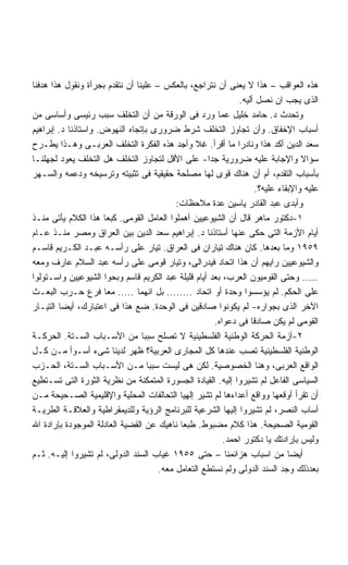 ‫ﻫﺫﻩ ﺍﻟﻌﻭﺍﻗﺏ – ﻫﺫﺍ ﻻ ﻴﻌﻨﻰ ﺃﻥ ﻨﺘﺭﺍﺠﻊ، ﺒﺎﻟﻌﻜﺱ – ﻋﻠﻴﻨﺎ ﺃﻥ ﻨﺘﻘﺩﻡ ﺒﺠﺭﺃﺓ ﻭﻨﻘﻭل ﻫﺫﺍ ﻫﺩﻓﻨﺎ‬
                                                              ‫ﺍﻟﺫﻯ ﻴﺠﺏ ﺍﻥ ﻨﺼل ﺃﻟﻴﻪ.‬
‫ﻭﺘﺤﺩﺙ ﺩ. ﺤﺎﻤﺩ ﺨﻠﻴل ﻋﻤﺎ ﻭﺭﺩ ﻓﻰ ﺍﻟﻭﺭﻗﺔ ﻤﻥ ﺃﻥ ﺍﻟﺘﺨﻠﻑ ﺴﺒﺏ ﺭﺌﻴﺴﻰ ﻭﺃﺴﺎﺴﻰ ﻤﻥ‬
‫ﺃﺴﺒﺎﺏ ﺍﻹﺨﻔﺎﻕ. ﻭﺃﻥ ﺘﺠﺎﻭﺯ ﺍﻟﺘﺨﻠﻑ ﺸﺭﻁ ﻀﺭﻭﺭﻯ ﺒﺈﺘﺠﺎﻩ ﺍﻟﻨﻬﻭﺽ. ﻭﺍﺴﺘﺎﺫﻨﺎ ﺩ. ﺇﺒﺭﺍﻫﻴﻡ‬
‫ﺴﻌﺩ ﺍﻟﺩﻴﻥ ﺃﻜﺩ ﻫﺫﺍ ﻭﻨﺎﺩﺭﺍ ﻤﺎ ﺃﻗﺭﺃ. ﻏﻼ ﻭﺃﺠﺩ ﻫﺫﻩ ﺍﻟﻔﻜﺭﺓ ﺍﻟﺘﺨﻠﻑ ﺍﻟﻌﺭﺒـﻰ ﻭﻫـﺫﺍ ﻴﻁـﺭﺡ‬
                                                             ‫ﹰ‬
‫ﺴﺅﺍﻻ ﻭﺍﻹﺠﺎﺒﺔ ﻋﻠﻴﻪ ﻀﺭﻭﺭﻴﺔ ﺠﺩﺍ- ﻋﻠﻰ ﺍﻷﻗل ﻟﺘﺠﺎﻭﺯ ﺍﻟﺘﺨﻠﻑ ﻫل ﺍﻟﺘﺨﻠﻑ ﻴﻌﻭﺩ ﻟﺠﻬﻠﻨـﺎ‬
                                                    ‫ﹰ‬                             ‫ﹰ‬
‫ﺒﺄﺴﺒﺎﺏ ﺍﻟﺘﻘﺩﻡ، ﺃﻡ ﺃﻥ ﻫﻨﺎﻙ ﻗﻭﻯ ﻟﻬﺎ ﻤﺼﻠﺤﺔ ﺤﻘﻴﻘﻴﺔ ﻓﻰ ﺘﺜﺒﻴﺘﻪ ﻭﺘﺭﺴﻴﺨﻪ ﻭﺩﻋﻤﻪ ﻭﺍﻟﺴـﻬﺭ‬
                                                                    ‫ﻋﻠﻴﻪ ﻭﺍﻹﺒﻘﺎﺀ ﻋﻠﻴﻪ؟.‬
                                           ‫ﻭﺃﺒﺩﻯ ﻋﺒﺩ ﺍﻟﻘﺎﺩﺭ ﻴﺎﺴﻴﻥ ﻋﺩﺓ ﻤﻼﺤﻅﺎﺕ:‬
‫١-ﺩﻜﺘﻭﺭ ﻤﺎﻫﺭ ﻗﺎل ﺃﻥ ﺍﻟﺸﻴﻭﻋﻴﻴﻥ ﺃﻫﻤﻠﻭﺍ ﺍﻟﻌﺎﻤل ﺍﻟﻘﻭﻤﻰ. ﻜﺒﻌﺎ ﻫﺫﺍ ﺍﻟﻜﻼﻡ ﻴﺄﺘﻰ ﻤﻨـﺫ‬
‫ﺃﻴﺎﻡ ﺍﻷﺯﻤﺔ ﺍﻟﺘﻰ ﺤﻜﻰ ﻋﻨﻬﺎ ﺃﺴﺘﺎﺫﻨﺎ ﺩ. ﺇﺒﺭﺍﻫﻴﻡ ﺴﻌﺩ ﺍﻟﺩﻴﻥ ﺒﻴﻥ ﺍﻟﻌﺭﺍﻕ ﻭﻤﺼﺭ ﻤﻨـﺫ ﻋـﺎﻡ‬
‫٩٥٩١ ﻭﻤﺎ ﺒﻌﺩﻫﺎ. ﻜﺎﻥ ﻫﻨﺎﻙ ﺘﻴﺎﺭﺍﻥ ﻓﻰ ﺍﻟﻌﺭﺍﻕ. ﺘﻴﺎﺭ ﻋﻠﻰ ﺭﺃﺴـﻪ ﻋﺒـﺩ ﺍﻟﻜـﺭﻴﻡ ﻗﺎﺴـﻡ‬
‫ﻭﺍﻟﺸﻴﻭﻋﻴﻴﻥ ﺭﺍﻴﻬﻡ ﺃﻥ ﻫﺫﺍ ﺍﺘﺤﺎﺩ ﻓﻴﺩﺭﺍﻟﻰ، ﻭﺘﻴﺎﺭ ﻗﻭﻤﻰ ﻋﻠﻰ ﺭﺃﺴﻪ ﻋﺒﺩ ﺍﻟﺴﻼﻡ ﻋﺎﺭﻑ ﻭﻤﻌﻪ‬
‫..... ﻭﺤﺘﻰ ﺍﻟﻘﻭﻤﻴﻭﻥ ﺍﻟﻌﺭﺏ، ﺒﻌﺩ ﺃﻴﺎﻡ ﻗﻠﻴﻠﺔ ﻋﺒﺩ ﺍﻟﻜﺭﻴﻡ ﻗﺎﺴﻡ ﻭﺒﺤﻭﺍ ﺍﻟﺸﻴﻭﻋﻴﻴﻥ ﻭﺍﺴـﺘﻭﻟﻭﺍ‬
‫ﻋﻠﻰ ﺍﻟﺤﻜﻡ. ﻟﻡ ﻴﺅﺴﺴﻭﺍ ﻭﺤﺩﺓ ﺃﻭ ﺍﺘﺤﺎﺩ ........ ﺒل ﺍﻨﻬﻤﺎ ..... ﻤﻌﺎ ﻓﺭﻉ ﺤـﺭﺏ ﺍﻟﺒﻌـﺙ‬
‫ﺍﻵﺨﺭ ﺍﻟﺫﻯ ﺒﺠﻭﺍﺭﻩ- ﻟﻡ ﻴﻜﻭﻨﻭﺍ ﺼﺎﺩﻗﻴﻥ ﻓﻰ ﺍﻟﻭﺤﺩﺓ. ﻀﻊ ﻫﺫﺍ ﻓﻰ ﺍﻋﺘﺒﺎﺭﻙ، ﺃﻴﻀﺎ ﺍﻟﺘﻴـﺎﺭ‬
                                                      ‫ﺍﻟﻘﻭﻤﻰ ﻟﻡ ﻴﻜﻥ ﺼﺎﺩﻗﺎ ﻓﻰ ﺩﻋﻭﺍﻩ.‬
                                                                  ‫ﹰ‬
‫٢-ﺃﺯﻤﺔ ﺍﻟﺤﺭﻜﺔ ﺍﻟﻭﻁﻨﻴﺔ ﺍﻟﻔﻠﺴﻁﻴﻨﻴﺔ ﻻ ﺘﺼﻠﺢ ﺴﺒﺒﺎ ﻤﻥ ﺍﻷﺴـﺒﺎﺏ ﺍﻟﺴـﺘﺔ. ﺍﻟﺤﺭﻜـﺔ‬
                                 ‫ﹰ‬
‫ﺍﻟﻭﻁﻨﻴﺔ ﺍﻟﻔﻠﺴﻁﻴﻨﻴﺔ ﺘﺼﺏ ﻋﻨﺩﻫﺎ ﻜل ﺍﻟﻤﺠﺎﺭﻯ ﺍﻟﻌﺭﺒﻴﺔ؟ ﻅﻬﺭ ﻟﺩﻴﻨﺎ ﺸﻰﺀ ﺃﺴـﻭﺃ ﻤـﻥ ﻜـل‬
‫ﺍﻟﻭﺍﻗﻊ ﺍﻟﻌﺭﺒﻰ، ﻭﻫﻨﺎ ﺍﻟﺨﺼﻭﺼﻴﺔ. ﻟﻜﻥ ﻫﻰ ﻟﻴﺴﺕ ﺴﺒﺒﺎ ﻤـﻥ ﺍﻷﺴـﺒﺎﺏ ﺍﻟﺴـﺘﺔ، ﺍﻟﺤـﺯﺏ‬
                                   ‫ﹰ‬
‫ﺍﻟﺴﻴﺎﺴﻰ ﺍﻟﻔﺎﻋل ﻟﻡ ﺘﺸﻴﺭﻭﺍ ﺇﻟﻴﻪ. ﺍﻟﻘﻴﺎﺩﺓ ﺍﻟﺠﺴﻭﺭﺓ ﺍﻟﻤﺘﻤﻜﻨﺔ ﻤﻥ ﻨﻅﺭﻴﺔ ﺍﻟﺜﻭﺭﺓ ﺍﻟﺘﻰ ﺘﺴـﺘﻁﻴﻊ‬
‫ﺃﻥ ﺘﻘﺭﺃ ﺃﻭﻗﻌﻬﺎ ﻭﻭﺍﻗﻊ ﺃﻋﺩﺍﺀﻫﺎ ﻟﻡ ﺘﺸﻴﺭ ﺇﻟﻬﻴﺎ ﺍﻟﺘﺤﺎﻟﻔﺎﺕ ﺍﻟﻤﺤﻠﻴﺔ ﻭﺍﻹﻗﻠﻴﻤﻴﺔ ﺍﻟﺼـﺤﻴﺤﺔ ﻤـﻥ‬
‫ﺃﺴﺎﺏ ﺍﻟﻨﺼﺭ، ﻟﻡ ﺘﺸﻴﺭﻭﺍ ﺇﻟﻴﻬﺎ ﺍﻟﺸﺭﻋﻴﺔ ﻟﻠﺒﺭﻨﺎﻤﺞ ﺍﻟﺭﺅﻴﺔ ﻭﻟﻠﺩﻴﻤﻘﺭﺍﻁﻴﺔ ﻭﺍﻟﻌﻼﻗـﺔ ﺍﻟﻁﺭﻴـﺔ‬
‫ﺍﻟﻘﻭﻤﻴﺔ ﺍﻟﺼﺤﻴﺤﺔ. ﻫﺫﺍ ﻜﻼﻡ ﻤﻀﺒﻭﻁ. ﻁﺒﻌﺎ ﻨﺎﻫﻴﻙ ﻋﻥ ﺍﻟﻘﻀﻴﺔ ﺍﻟﻌﺎﺩﻟﺔ ﺍﻟﻤﻭﺠﻭﺩﺓ ﺒﺈﺭﺍﺩﺓ ﺍﷲ‬
                                                         ‫ﻭﻟﻴﺱ ﺒﺈﺭﺍﺩﺘﻙ ﻴﺎ ﺩﻜﺘﻭﺭ ﺍﺤﻤﺩ.‬
‫ﺃﻴﻀﺎ ﻤﻥ ﺍﺴﺒﺎﺏ ﻫﺯﺍﺌﻤﻨﺎ – ﺤﺘﻰ ٥٥٩١ ﻏﻴﺎﺏ ﺍﻟﺴﻨﺩ ﺍﻟﺩﻭﻟﻰ، ﻟﻡ ﺘﺸﻴﺭﻭﺍ ﺇﻟﻴـﻪ. ﺜـﻡ‬      ‫ﹰ‬
                                      ‫ﺒﻌﺩﺫﻟﻙ ﻭﺠﺩ ﺍﻟﺴﻨﺩ ﺍﻟﺩﻭﻟﻰ ﻭﻟﻡ ﻨﺴﺘﻁﻊ ﺍﻟﺘﻌﺎﻤل ﻤﻌﻪ.‬
 