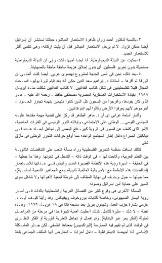 ‫٣-ﺒﺎﻟﻨﺴﺒﺔ ﻟﺩﻜﺘﻭﺭ ﺃﺤﻤﺩ ﺯﻭﺍل ﻅﺎﻫﺭﺓ ﺍﻻﺴﺘﻌﻤﺎﺭ ﺍﻟﻤﺒﺎﺸﺭ، ﺠﻌﻠﺘﻨﺎ ﻨﺴﺘﺒﺸﺭ ﺃﻥ ﺇﺴﺭﺍﺌﻴل‬
‫ﺃﻴﻀﺎ ﻤﻤﻜﻥ ﺘﺯﻭل. ﻻ ﻟﻡ ﻴﺭﺤل ﺍﻻﺴﺘﻌﻤﺎﺭ ﺍﻟﻤﺒﺎﺸﺭ ﻗﺒل ﺃﻥ ﻴﺜﺒﺕ ﺍﺭﻜﺎﻨﻪ، ﻭﻫﻰ ﺘﻨﺘﻤﻰ ﺃﻜﺜﺭ‬   ‫ﹰ‬
                                                                    ‫ﻟﻼﺴﺘﻌﻤﺎﺭ ﺍﻟﺠﺩﻴﺩ.‬
‫٤-ﺤﻜﻴﺕ ﻋﻥ ﺍﻟﺩﻭﻟﺔ ﺍﻟﺩﻴﻤﻭﻗﺭﻁﻴﺔ. ﺃﻨﺎ ﺃﻴﻀﺎ ﺃﺤﺒﻬﺎ، ﻟﻜﺕ ﺭﺃﻴﻰ ﺃﻥ ﺍﻟﺩﻭﻟﺔ ﺍﻟﺩﻴﻤﻘﺭﺍﻁﻴﺔ‬
                                       ‫ﹰ‬
          ‫ﻤﺴﺘﺤﻴﻠﺔ ﺒﺩﻭﻥ ﺘﺤﺭﻴﺭ ﻓﻠﺴﻁﻴﻥ. ﺃﻯ ﺒﺩﻭﻥ ﺇﺤﻼﻕ ﻫﺯﻴﻤﺔ ﺴﺎﺤﻘﺔ ﻤﺎﺤﻘﺔ ﺒﺎﻟﺼﻬﺎﻴﻨﺔ.‬
‫٥-ﺒﻌﺩ ﺫﻟﻙ، ﻨﺤﻥ ﻓﻰ ﺃﻤﺱ ﺍﻟﺤﺎﺠﺔ ﻟﻤﺸﺭﻭﻉ ﻨﻬﻀﻭﻯ ﻋﺭﺒﻰ. ﺃﻴﻀﺎ ﻜﻨﺕ ﺃﺘﻤﻨـﻰ ﺃﻥ‬
                 ‫ﹰ‬
‫ﺍﻟﻭﺭﻗﺔ ﻟﻡ ﺃﻗﺭﻫﺎ – ﺃﺴﺘﺎﺫﻨﺎ ﺩ. ﺇﺒﺭﺍﻫﻴﻡ ﺴﻌﺩ ﺍﻟﺩﻴﻥ ﺤﻜﻰ ﺃﻨﻪ ﺒﻌﺩ ﻗﻴﺎﻡ ﺜﻭﺭﺓ ﻴﻭﻟﻴﻭ، ﺃﻓﺴـﺤﺕ‬
‫ﺍﻟﻤﺠﺎل ﻗﻠﻴﻼ ﻟﻠﻔﻠﺴﻁﻴﻨﻴﻴﻥ ﻓﻰ ﺸﻜل ﻜﺘﺎﺌﺏ ﺍﻟﻔﺩﺍﺌﻴﻴﻥ. ﻻ ﻜﺘﺎﺌﺏ ﺍﻟﻔﺩﺍﺌﻴﻴﻥ ﺸﻜﻠﺕ ﻤﻨـﺫ ﺍﺒﺭﻴـل‬
                                                                          ‫ﹰ‬
‫٨٨٩١. ﺒﻘﻴﺎﺩﺓ ﺍﻻﺴﺘﺨﺒﺎﺭﺍﺕ ﺍﻟﻌﺴﻜﺭﻴﺔ ﺍﻟﻤﺼﺭﻴﺔ ﻤﺼﻁﻔﻰ ﺤﺎﻓﻅ – ﺭﺤﻤﺔ ﺍﷲ ﻋﻠﻴﻪ – ﻫـﻭ‬
‫ﺍﻟﺫﻯ ﻜﺎﻥ ﻴﻘﻭﺩﻫﺎ، ﻭﺃﻓﺭﺠﻭﺍ ﻤﻥ ﺍﻟﺴﺠﻭﻥ ﻜل ﺍﻟﺫﻴﻥ ﻜﺎﻨﻭﺍ ﻤﺘﻬﻤﻴﻥ ﺒﺘﻬﻤﺔ ﺘﺠﺎﻭﺯ ﺍﻟﺤـﺩﻭﺩ –‬
                                 ‫ﺃﺨﺭﺠﻭﻫﻡ ﻷﻨﻬﻡ ﻴﻌﺭﻗﻭﺍ ﺍﻷﺭﺽ ﻭﻗﺎﻟﻭﺍ ﻟﻬﻡ ﺍﻨﺘﻡ ﻓﺩﺍﺌﻴﻴﻥ.‬
‫ﻭﺃﺸﺎﺭ ﺃﺴﺎﻤﺔ ﻋﺭﺍﺒﻰ ﺇﻯ ﺃﻥ ﺩ. ﻤﺎﻫﺭ ﺍﻟﻁﺎﻫﺭ ﻗﺩ ﺭﻜﺯ ﻋﻠﻰ ﻗﻀﻴﺔ ﻤﻬﻤﺔ ﻤﻔﺎﺩﻫﺎ ﻏﻠﺒـﻪ‬
‫ﺍﻟﺴﻴﺎﺴﻰ ﺍﻟﻘﻭﻤﻰ... ﺍﻟﻭﻁﻨﻰ ﻋﻠﻰ ﺍﻻﺠﺘﻤﺎﻋﻰ، ﻭﺇﻴﻼﺌﻪ ﺍﻟﺩﻭﺭ ﺍﻟﺭﺌﻴﺴﻰ ﻓﻰ ﺍﻟﻔﺘﺭﺍﺕ ﺍﻟﻤﺎﻀﻴﺔ،‬
‫ﺍﻷﻤﺭ ﺍﻟﺫﻯ ﻜﺸﻑ ﻋﻥ ﻗﺼﻭﺭ ﻓﻰ ﺍﻟﺭﺅﻴﺔ ﻜﺒﻴﺭ، ﺩﻓﻊ ﺍﻟﺒﻌﺽ ﺇﻟﻰ ﺘﺠﺎﻫل ﺃﺒﻌـﺎﺩ ﻋـﺩﺓ ﻓـﻰ‬
‫ﺩﻴﺎﻟﻜﺘﻴل ﺍﻟﺼﺭﺍﻉ ﺩﺍﺨل ﺇﻁﺎﺭ ﺍﻟﻤﺠﺘﻤﻊ ﺍﻟﻭﺍﺤﺩ؛ ﻤﻤﺎ ﺃﻭﻗﻊ ﺤﺭﻜﺎﺕ ﺍﻟﺘﺤﺭﺭ ﺍﻟﻭﻁﻨﻰ ﻓﻰ ﻤﺂﺯﻕ‬
                                                                                ‫ﺸﺘﻰ.‬
‫ﻜﺫﻟﻙ ﺍﻨﺴﺎﻗﺕ ﻤﻨﻅﻤﺔ ﺍﻟﺘﺤﺭﻴﺭ ﺍﻟﻔﻠﺴﻁﻴﻨﻴﺔ ﻭﺭﺍﺀ ﻤﺴﺄﻟﺔ ﺍﻟﻠﻌﺏ ﻋﻠﻰ ﺍﻟﺘﻨﺎﻗﻀﺎﺕ ﺍﻟﺜﺎﻨﻭﻴـﺔ‬
‫ﺒﻴﻥ ﺍﻟﻨﻅﻡ ﺍﻟﻌﺭﺒﻴﺔ، ﻭﺃﺘﺎﺤﺕ ﻟﻬﺎ – ﻓﻰ ﺍﻟﻭﻗﺕ ﺫﺍﺘﻪ – ﺍﻟﺘﺩﺨل ﻓﻰ ﺸﺌﻭﻨﻬﺎ. ﻭﻫﺫﺍ ﻤﺎ ﺠﻌﻠﻬﺎ –‬
‫ﻓﻰ ﺍﻟﺤﻘﻴﻘﺔ – ﺃﺴﻴﺭﺓ ﺭﺅﻴﺔ ﻫﺫﻩ ﺍﻷﻨﻅﻤﺔ ﺍﻟﻘﺼﻴﺭﺓ ﺍﻟﻤﺩﻯ ﻭﺍﻟﻨﻔﺱ ﻓـﻰ ﻋـﺩﺍﺌﻬﺎ ﻟﻼﺴـﺘﻌﻤﺎﺭ‬
‫)ﻓﺘﻨﺎﻗﻀﺎﺕ ﻫﺫﻩ ﺍﻷﻨﻅﻤﺔ ﻤﻊ ﺍﻹﻤﺒﺭﻴﺎﻟﻴﺔ ﺍﻟﻌﺎﻟﻤﻴﺔ ﺜﺎﻨﻭﻴﺔ، ﻭﻤﻊ ﺍﻟﺠﻤﺎﻫﻴﺭ ﺍﻟﺸﻌﺒﻴﺔ ﺃﺴﺎﺴـﻴﺔ(،‬
‫ﻤﻤﺎ ﺤﻭﻟﻬﺎ – ﺤﻭل ﻡ.ﺕ.ﻑ ﻓﻰ ﻨﻬﺎﻴﺔ ﺍﻟﻤﻁﺎﻑ ﺇﻟﻰ ﺸﺭﻁﺔ ﻗﻤﻌﻴﺔ ﻷﻫﻡ ﻟﻬﺎ ﻭﻻ ﺸﺎﻏل ﺴﻭﻯ‬
                                                ‫ﺍﻟﺴﻬﺭ ﻋﻠﻰ ﺤﻤﺎﻴﺔ ﺃﻤﻥ ﺇﺴﺭﺍﺌﻴل ﻭﺼﻭﻨﻪ.‬
‫ﺍﻟﻤﺴﺄﻟﺔ ﺍﻷﺨﺭﻯ ﻫﻰ ﻭﻗﻭﻉ ﻜﺜﻴﺭ ﻤﻥ ﺍﻟﻔﺼﺎﺌل ﺍﻟﻌﺭﺒﻴﺔ ﻭﺍﻟﻔﻠﺴﻁﻴﻨﻴﺔ ﺒﺎﻟﺫﺍﺕ ﻓـﻰ ﺃﺴـﺭ‬
‫ﺭﺅﻴﺔ ﺍﻟﻴﺴﺎﺭ ﺍﻟﺼﻬﻴﻭﻨﻰ، ﻭﺨﺎﺼﺔ ﻜﺘﺎﺒﺎﺕ ﺒﻭﺭﻭﺨﻭﻑ ﻭﺒﻴﻔﻴﻨﻜﺱ. ﻭﻓﺩ ﺭﺃﻴﻨﺎ ﻜﻴـﻑ ﺃﻴـﺩ ﺩ.‬
‫ﻋﺯﻤﻰ ﺒﺸﺎﺭﺓ ﺤﺯﺏ ﺍﻟﻌﻤل ﻭﺸﻴﻤﻭﻥ ﺒﻴﺭﻴﺯ ﺒﻌﺩ ﻤﺫﺒﺤﺔ ﻗﺎﻨﺎ ﻓﻰ ٨١ ﺍﺒﺭﻴـل ٦٩٩١. ﻭﻫـﺫﻩ‬
‫ﻨﻘﻁﺔ – ﻻ ﺸﻙ – ﻤﺜﻴﺭﺓ ﻟﻠﺘﺄﻤل. ﻜﺫﻟﻙ ﺃﻋﻁﻴﺕ ﺃﻫﻤﻴﺔ ﻜﺒﻴﺭﺓ ﺠﺩﺍ ﻓﻰ ﻤﺭﺤﻠﺔ ﻤﻥ ﺍﻟﻤﺭﺍﺤـل‬
                          ‫ﹰ‬
‫ﻟﻤﻘﻭﻟﺔ )ﺍﻟﻔﻜﺭ ﻴﻤﺭ ﻋﺒﺭ ﺍﻟﺒﻨﺩﻗﻴﺔ(. ﻭﺘﻡ ﺇﻫﻤﺎل ﺃﻭ ﺘﺠﺎﻫل ﺍﻟﻨﻅﺭﻴﺔ ﺍﻟﺜﻭﺭﻴﺔ ﺃﻭ ﺍﻟﻔﻜﺭ ﺍﻟﻨﻅـﺭﻯ‬
‫ﻓﻰ ﺍﻟﻭﻗﺕ ﺍﻟﺫﻯ ﻟﻡ ﻨﻔﻬﻡ ﻓﻴﻪ ﺍﻟﻤﻤﺎﺭﺴﺔ )ﺍﻟﺒﺭﺍﻜﺴﻴﺱ( ﺒﻤﻌﻨﺎﻫﺎ ﺍﻟﻔﻠﺴﻔﻰ. ﻟﻜﻥ ﺠـﺫﺭ ﺍﻟﻤﺸـﻜﻠﺔ‬
‫ﺍﻷﺴﺎﺴﻰ ﺃﻨﻨﺎ ﺃﺠﻬﻀﻨﺎ ﺍﻟﺩﻴﻤﻘﺭﺍﻁﻴﺔ – ﺩﺍﺨل ﺃﺤﺯﺍﺒﻨﺎ – ﺍﻟﻤﻔﺘﺭﺽ ﺃﻨﻬﺎ ﺍﻟﻤﺜﻘﻑ ﺍﻟﺠﻤﺎﻋﻰ ﺒﻠﻐﺔ‬
 