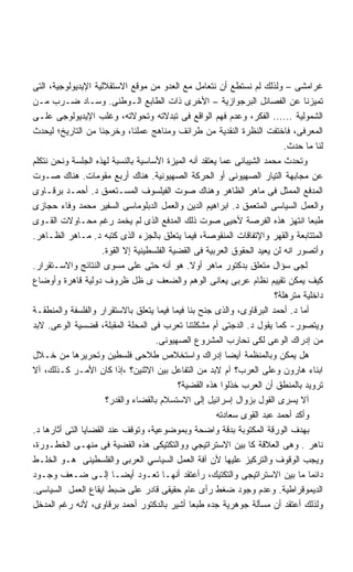 ‫ﻏﺭﺍﻤﺸﻰ – ﻭﻟﺫﻟﻙ ﻟﻡ ﻨﺴﺘﻁﻊ ﺃﻥ ﻨﺘﻌﺎﻤل ﻤﻊ ﺍﻟﻌﺩﻭ ﻤﻥ ﻤﻭﻗﻊ ﺍﻻﺴﺘﻘﻼﻟﻴﺔ ﺍﻹﻴﺩﻴﻭﻟﻭﺠﻴﺔ، ﺍﻟﺘﻰ‬
‫ﺘﻤﻴﺯﻨﺎ ﻋﻥ ﺍﻟﻔﺼﺎﺌل ﺍﻟﺒﺭﺠﻭﺍﺯﻴﺔ – ﺍﻷﺨﺭﻯ ﺫﺍﺕ ﺍﻟﻁﺎﺒﻊ ﺍﻟـﻭﻁﻨﻰ. ﻭﺴـﺎﺩ ﻀـﺭﺏ ﻤـﻥ‬
‫ﺍﻟﺸﻤﻭﻟﻴﺔ ...... ﺍﻟﻔﻜﺭ، ﻭﻋﺩﻡ ﻓﻬﻡ ﺍﻟﻭﺍﻗﻊ ﻓﻰ ﺘﺒﺩﻻﺘﻪ ﻭﺘﺤﻭﻻﺘﻪ، ﻭﻏﻠﺏ ﺍﻹﻴﺩﻴﻭﻟﻭﺠﻰ ﻋﻠـﻰ‬
‫ﺍﻟﻤﻌﺭﻓﻰ، ﻓﺎﺨﺘﻔﺕ ﺍﻟﻨﻅﺭﺓ ﺍﻟﻨﻘﺩﻴﺔ ﻤﻥ ﻁﺭﺍﺌﻑ ﻭﻤﻨﺎﻫﺞ ﻋﻤﻠﻨﺎ، ﻭﺨﺭﺠﻨﺎ ﻤﻥ ﺍﻟﺘﺎﺭﻴﺦ؛ ﻟﻴﺤﺩﺙ‬
                                                                           ‫ﻟﻨﺎ ﻤﺎ ﺤﺩﺙ.‬
‫ﻭﺘﺤﺩﺙ ﻤﺤﻤﺩ ﺍﻟﺸﻴﺒﺎﻨﻰ ﻋﻤﺎ ﻴﻌﺘﻘﺩ ﺃﻨﻪ ﺍﻟﻤﻴﺯﺓ ﺍﻷﺴﺎﺴﻴﺔ ﺒﺎﻟﻨﺴﺒﺔ ﻟﻬﺫﻩ ﺍﻟﺠﻠﺴﺔ ﻭﻨﺤﻥ ﻨﺘﻜﻠﻡ‬
‫ﻋﻥ ﻤﺠﺎﺒﻬﺔ ﺍﻟﺘﻴﺎﺭ ﺍﻟﺼﻬﻴﻭﻨﻰ ﺃﻭ ﺍﻟﺤﺭﻜﺔ ﺍﻟﺼﻬﻴﻭﻨﻴﺔ. ﻫﻨﺎﻙ ﺃﺭﺒﻊ ﻤﻘﻭﻤﺎﺕ. ﻫﻨﺎﻙ ﺼـﻭﺕ‬
‫ﺍﻟﻤﺩﻓﻊ ﺍﻟﻤﻤﺜل ﻓﻰ ﻤﺎﻫﺭ ﺍﻟﻅﺎﻫﺭ ﻭﻫﻨﺎﻙ ﺼﻭﺕ ﺍﻟﻔﻴﻠﺴﻭﻑ ﺍﻟﻤﺴـﺘﻌﻤﻕ ﺩ. ﺃﺤﻤـﺩ ﺒﺭﻗـﺎﻭﻯ‬
‫ﻭﺍﻟﻌﻤل ﺍﻟﺴﻴﺎﺴﻰ ﺍﻟﻤﺘﻌﻤﻕ ﺩ. ﺍﺒﺭﺍﻫﻴﻡ ﺍﻟﺩﻴﻥ ﻭﺍﻟﻌﻤل ﺍﻟﺩﺒﻠﻭﻤﺎﺴﻰ ﺍﻟﺴﻔﻴﺭ ﻤﺤﻤﺩ ﻭﻓﺎﺀ ﺤﺠﺎﺯﻯ‬
‫ﻁﺒﻌﺎ ﺍﻨﺘﻬﺯ ﻫﺫﻩ ﺍﻟﻔﺭﺼﺔ ﻷﺤﻴﻰ ﺼﻭﺕ ﺫﻟﻙ ﺍﻟﻤﺩﻓﻊ ﺍﻟﺫﻯ ﻟﻡ ﻴﺨﻤﺩ ﺭﻏﻡ ﻤﺤـﺎﻭﻻﺕ ﺍﻟﻘـﻭﻯ‬
‫ﺍﻟﻤﺘﺘﺎﺒﻌﺔ ﻭﺍﻟﻘﻬﺭ ﻭﺍﻹﺘﻔﺎﻗﺎﺕ ﺍﻟﻤﻨﻘﻭﺼﺔ، ﻓﻴﻤﺎ ﻴﺘﻌﻠﻕ ﺒﺎﻟﺠﺯﺀ ﺍﻟﺫﻯ ﻜﺘﺒﻪ ﺩ. ﻤـﺎﻫﺭ ﺍﻟﻅـﺎﻫﺭ.‬
                     ‫ﻭﺃﺘﺼﻭﺭ ﺍﻨﻪ ﻟﻥ ﻴﻌﻴﺩ ﺍﻟﺤﻘﻭﻕ ﺍﻟﻌﺭﺒﻴﺔ ﻓﻰ ﺍﻟﻘﻀﻴﺔ ﺍﻟﻔﻠﺴﻁﻴﻨﻴﺔ ﺇﻻ ﺍﻟﻘﻭﺓ.‬
‫ﻟﺠﻰ ﺴﺅﺍل ﻤﺘﻌﻠﻕ ﺒﺩﻜﺘﻭﺭ ﻤﺎﻫﺭ ﺃﻭﻻ. ﻫﻭ ﺃﻨﻪ ﺤﺘﻰ ﻋﻠﻰ ﻤﺴﻭﻯ ﺍﻟﻨﺘﺎﺌﺞ ﻭﺍﻻﺴـﺘﻘﺭﺍﺭ.‬
                                                ‫ﹰ‬
‫ﻜﻴﻑ ﻴﻤﻜﻥ ﺘﻘﻴﻴﻡ ﻨﻅﺎﻡ ﻋﺭﺒﻰ ﻴﻌﺎﻨﻰ ﺍﻟﻭﻫﻡ ﻭﺍﻟﻀﻌﻑ ﻯ ﻅل ﻅﺭﻭﻑ ﺩﻭﻟﻴﺔ ﻗﺎﻫﺭﺓ ﻭﺃﻭﻀﺎﻉ‬
                                                                        ‫ﺩﺍﺨﻠﻴﺔ ﻤﺘﺭﻫﻠﺔ؟‬
‫ﺃﻤﺎ ﺩ. ﺃﺤﻤﺩ ﺍﻟﺒﺭﻗﺎﻭﻯ، ﻭﺍﻟﺫﻯ ﺠﻨﺢ ﺒﻨﺎ ﻓﻴﻤﺎ ﻓﻴﻤﺎ ﻴﺘﻌﻠﻕ ﺒﺎﻻﺴﺘﻘﺭﺍﺭ ﻭﺍﻟﻔﻠﺴﻔﺔ ﻭﺍﻟﻤﻨﻁﻘـﺔ‬
‫ﻭﻴﺘﺼﻭﺭ- ﻜﻤﺎ ﻴﻘﻭل ﺩ. ﺍﻟﺩﺠﺘﻰ ﺃﻡ ﻤﺸﻜﻠﺘﻨﺎ ﺘﻌﺭﺏ ﻓﻰ ﺍﻟﻤﺤﻠﺔ ﺍﻟﻤﻘﺒﻠﺔ، ﻗﻀﺴﻴﺔ ﺍﻟﻭﻋﻰ. ﻻﺒﺩ‬
                                     ‫ﻤﻥ ﺇﺩﺭﺍﻙ ﺍﻟﻭﻋﻰ ﻟﻜﻰ ﻨﺤﺎﺭﺏ ﺍﻟﻤﺸﺭﻭﻉ ﺍﻟﺼﻬﻴﻭﻨﻰ.‬
‫ﻫل ﻴﻤﻜﻥ ﻭﺒﺎﻟﻤﻨﻅﻤﺔ ﺁﻴﻀﺎ ﺇﺩﺭﺍﻙ ﻭﺍﺴﺘﺨﻼﺹ ﻁﻼﺤﻰ ﻓﻠﺴﻁﻴﻥ ﻭﺘﺤﺭﻴﺭﻫﺎ ﻤﻥ ﺨـﻼل‬
                                                          ‫ﹰ‬
‫ﺍﺒﻨﺎﺀ ﻫﺎﺭﻭﻥ ﻭﻋﻠﻰ ﺍﻟﻌﺭﺏ؟ ﺁﻡ ﻻﺒﺩ ﻤﻥ ﺍﻟﺘﻔﺎﻋل ﺒﻴﻥ ﺍﻻﺜﻨﻴﻥ؟ ،ﺇﺫﺍ ﻜﺎﻥ ﺍﻷﻤـﺭ ﻜـﺫﻟﻙ، ﺁﻻ‬
                                            ‫ﺘﺭﻭﻴﺩ ﺒﺎﻟﻤﻨﻁﻕ ﺃﻥ ﺍﻟﻌﺭﺏ ﺨﺫﻟﻭﺍ ﻫﺫﻩ ﺍﻟﻘﻀﻴﺔ؟‬
                      ‫ﺁﻻ ﻴﺴﺭﻯ ﺍﻟﻘﻭل ﺒﺯﻭﺍل ﺇﺴﺭﺍﺌﻴل ﺇﻟﻰ ﺍﻻﺴﺘﺴﻼﻡ ﺒﺎﻟﻘﻀﺎﺀ ﻭﺍﻟﻘﺩﺭ؟‬
                                                       ‫ﻭﺃﻜﺩ ﺃﺤﻤﺩ ﻋﺒﺩ ﺍﻟﻘﻭﻯ ﺴﻌﺎﺩﺘﻪ‬
‫ﺒﻬﺩﻑ ﺍﻟﻭﺭﻗﺔ ﺍﻟﻤﻜﺘﻭﺒﺔ ﺒﺩﻗﺔ ﻭﺍﻀﺤﺔ ﻭﺒﻤﻭﻀﻭﻋﻴﺔ، ﻭﺘﻭﻗﻑ ﻋﻨﺩ ﺍﻟﻘﻀﺎﻴﺎ ﺍﻟﺘﻰ ﺃﺜﺎﺭﻫﺎ ﺩ.‬
‫ﻨﺎﻫﺭ . ﻭﻫﻰ ﺍﻟﻌﻼﻗﺔ ﻜﺎ ﺒﻴﻥ ﺍﻻﺴﺘﺭﺍﺘﻴﺠﻲ ﻭﻭﺍﻟﺘﻜﺘﻴﻜﻰ ﻫﺫﻩ ﺍﻟﻘﻀﻴﺔ ﻓﻰ ﻤﻨﻬـﻰ ﺍﻟﺨﻁـﻭﺭﺓ،‬
‫ﻭﻴﺠﺏ ﺍﻟﻭﻗﻭﻑ ﻭﺍﻟﺘﺭﻜﻴﺯ ﻋﻠﻴﻬﺎ ﻷﻥ ﺁﻓﺔ ﺍﻟﻌﻤل ﺍﻟﺴﻴﺎﺴﻲ ﺍﻟﻌﺭﺒﻰ ﻭﺍﻟﻔﻠﺴﻁﻴﻨﻰ ﻫـﻭ ﺍﻟﺨﻠـﻁ‬
‫ﺩﺍﺌﻤﺎ ﻤﺎ ﺒﻴﻥ ﺍﻻﺴﺘﺭﺍﺘﻴﺠﻰ ﻭﺍﻟﺘﻜﺘﻴﻙ، ﺭﺃﻋﺘﻘﺩ ﺃﻨﻬـﺎ ﺘﻌـﻭﺩ ﺃﻴﻀـﺎ ﺇﻟـﻰ ﻀـﻌﻑ ﻭﺠـﻭﺩ‬
                        ‫ﹰ‬
‫ﺍﻟﺩﻴﻤﻭﻗﺭﺍﻁﻴﺔ. ﻭﻋﺩﻡ ﻭﺠﻭﺩ ﻀﻐﻁ ﺭﺃﻯ ﻋﺎﻡ ﺤﻘﻴﻘﻰ ﻗﺎﺩﺭ ﻋﻠﻰ ﻀﺒﻁ ﺍﻴﻘﺎﻉ ﺍﻟﻌﻤل ﺍﻟﺴﻴﺎﺴﻰ.‬
‫ﻭﻟﺫﻟﻙ ﺃﻋﺘﻘﺩ ﺃﻥ ﻤﺴﺄﻟﺔ ﺠﻭﻫﺭﻴﺔ ﺠﺩﻩ ﻁﺒﻌﺎ ﺃﺸﻴﺭ ﺒﺎﻟﺩﻜﺘﻭﺭ ﺃﺤﻤﺩ ﺒﺭﻗﺎﻭﻯ، ﻷﻨﻪ ﺭﻏﻡ ﺍﻟﻤﺩﺨل‬
                                               ‫ﹰ‬
 