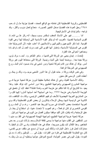 ‫ﺍﻟﻔﻠﺴﻁﻴﻨﻰ ﻭﺍﻟﺭﺅﻴﺔ ﺍﻟﻔﻠﺴﻁﻴﻨﻴﺔ ﻜﺎﻥ ﺘﻌﺎﻤﻠﻪ ﻤﻊ ﺍﻟﻭﺍﻗﻊ ﺍﻟﻤﺤﺩﺩ- ﻗﻀﺎﻴﺎ ﺠﺯﺌﻴﺔ ﻤﺜـل ﺸـﻌﺏ‬
‫٨٤٩١ ﻭﺤﻕ ﺍﻟﻌﻭﺩﺓ ﻫﺫﻩ ﺍﻟﻘﻀﺎﻴﺎ ﻤﺩﺨل ﺍﻟﺘﻐﻴﻴﺭ ﻟﻠﺼﻭﺭﺓ- ،ﻨﺤﺘﺎﺝ ﻟﻌﻤل ﺩﺅﻭﺏ ﻭﺃﻜﺜﺭ- ﻭﻗﺩ‬
                                                  ‫ﺘﻭﺍﺠﻪ- ﺒﺎﻟﻤﺯﺍﻴﺩﺍﺕ ﻓﻰ ﺍﻻﺴﺘﺭﺍﺘﻴﺠﻴﺔ.‬
‫ﺃﻤﺎ ......... ﻓﻬﻭ ﻋﻠﻰ ﺍﻻﺴﺘﺎﺫ ﺍﻟﻤﻌﻘﺏ ﺇﺴﻜﻨﺩﺭ ﺒﺴﺒﺏ ﺒﺴﻴﻁ- ﺃﻨﻪ ﺭﻜﺯ ﻋﻠـﻰ ﺍﻨﺘﻌـﺎﺩ‬
‫ﺍﻟﻘﻭﻯ ﺍﻟﺴﻴﺎﺴﻴﺔ ﻟﻨﻔﺴﻬﺎ، ،ﺍﻟﻐﺭﻴﺏ ﺃﻨﻪ ﻟﻡ ﻴﺫﻜﺭ ﺍﻟﻘﻭﺓ ﺍﻷﺴﺎﺴﻴﺔ ﺍﻟﺘﻰ ﺃﻭﺼﻠﺘﻨﺎ ﻟﻬﺫﺍ ﻭﻫﻰ ﺍﻟﻘﻭﺓ‬
‫ﺍﻟﻘﻭﻤﻴﺔ. ﺇﻨﻤﺎ ﺫﻜﺭ ﺍﻟﺸﻴﻭﻋﻴﻴﻥ ﻭﺍﻟﻠﻴﺒﺭﺍﻟﻴﻴﻥ ﻭﺍﻻﺴﻼﻤﻴﻴﻥ ﺃﻨﺎ ﺁﻋﺘﺏ ﻋﻠﻴﻪ، ﻷﻥ ﺍﻟﻤﺱﺀﻭﻟﻴﺔ ﻫﺫﻩ‬
‫ﺍﻟﻘﻭﻯ ﻫﻰ ﺍﻟﻤﺴﺌﻭﻟﻴﺔ ﺍﻷﺴﺎﺴﻴﺔ، ﺒﺈﻋﺘﺒﺎﺭ ﺃﻨﻬﺎ ﺍﻟﻘﻭﻯ ﺍﻟﺘﻰ ﺘﺼـﺩﺭﺕ ﺍﻟﻌﻤـل ﺍﻟﻌـﺎﻡ ﻗﻴـﺎﺩﺓ‬
                                                         ‫ﻭﺠﻤﺎﻫﻴﺭﺍ ﻟﺤﻭﺍﻟﻰ ﻫﺫﻩ ﺍﻟﻔﺘﺭﺓ.‬
                                                                            ‫ﹰ‬
‫)ﺘﺤﺩﺙ ﺩ. ﺇﻴﻤﺎﻥ ﻴﺤﻴﻰ ﻋﻥ ﺍﻟﻭﺭﻗﺔ ﺍﻟﺘﻰ ﻗﺩﻤﻬﺎ ﺩ. ﻤﺎﻫﺭ ﺍﻟﻁﺎﻫﺭ ﻭﺩ. ﺃﺤﻤـﺩ ﺒﺭﻗـﺎﻭﻯ،‬
‫ﻭﺭﻗﺔ ﺠﻴﺩﺓ ﺠﺩﺍ.. ﻭﻭﻀﻌﺎ ﺃﻴﺩﻴﻨﺎ ﻋﻠﻰ ﺃﺸﻴﺎﺀ ﺭﺌﻴﺴﻴﺔ. ﺍﻟﻭﺭﻗﺔ ﺍﻟﺘﻰ ﺴﻤﻌﻨﺎﻫﺎ ﺍﻟﻴﻭﻡ ﻏﻴﺭ ﻭﺭﻗﺔ‬
                                                                       ‫ﹰ‬
‫ﺃﻤﺱ. ﻴﺅﻜﺩ ﺃﻥ ﻫﻨﺎﻙ ﺩﻭﺭ ﻗﺎﺩﻡ ﻟﺤﺭﻜﺔ ﺸﻌﺒﻴﺔ ﻭﺩﻭﺭ ﺸﻌﺒﻰ ﻓﻰ ﺒﻨﺎﺀ ﺼﻤﻭﺩ ﺃﻤﺎﻡ ﺍﻟﻤﺸـﺭﻭﻉ‬
                                                       ‫ﺍﻟﺼﻬﻴﻭﻨﻰ ﻓﻰ ﺍﻟﻤﺭﺤﻠﺔ ﺍﻟﺭﺍﻫﻨﺔ.‬
‫ﻭﻓﻰ ﻨﻔﺱ ﺍﻟﻭﻗﺕ ﻭﺭﻗﺔ ﺩ. ﺤﺎﻤﺩ ﺘﻘﻭل ﺃﻥ ﻫﺫﺍ ﺍﻟﺩﻭﺭ ﺍﻟﺸﻌﺒﻰ ﻤﻭﺠـﻭﺩ، ﻭﻟﻜـﻥ ﻴﻤﻜـﻥ‬
                                                      ‫ﺃﻋﻁﺕ ﻟﻠﺩﻭﺭ ﺍﻟﺭﺴﻤﻰ ﺘﻘل ﻤﻌﻴﻥ.‬
‫ﻭﻟﺫﻟﻙ ﺍﻷﺴﺎﺴﻴﺔ ﺍﻟﻔﻨﻴﺔ، ﻭﻫﻰ ﺃﻥ ﻫﻨﺎﻙ ﺇﻤﻜﺎﻨﻴﺔ ﺤﻘﻴﻘﻴﺔ ﻟﺒﺭﻭﺯ ﺤﺭﻜﺔ ﺸﻌﺒﻴﺔ ﻋﺭﺒﻴﺔ ﻓـﻰ‬
‫ﻤﻭﺍﺠﻬﺔ ﺍﻟﻤﺸﺭﻭﻉ ﺍﻟﺼﻬﻴﻭﻨﻰ ﻭﻟﻤﻭﺍﺠﻬﺔ ﺍﻟﺘﻁﺒﻴﻊ. ﻭﻫﺫﺍ ﺩﻭﺭ ﺃﺴﺎﺴﻰ ﻻﺒﺩ ﻨﺅﻜﺩ ﻋﻠﻴﻪ. ﻭﻫﺫﺍ‬
‫ﻴﻌﻴﺩ =ﻨﺎ ﻟﻠﺘﺎﺭﻴﺦ ﺃﻯ ﺇﺫﺍ ﻜﻨﺎ ﻨﺘﻜﻠﻡ ﻋﻥ ﻫﺯﻴﻤﺔ ﺍﻟﻌﺭﺏ ﻭﻟﻤﺎﺫﺍ ﻓﺸﻠﻨﺎ؟ ﺃﻋﺘﻘﺩ ﻻﺒﺩ ﺃﻥ ﻨﺘﻌﻤﻕ ﻓﻰ‬
‫ﺍﻟﻬﺯﻴﻤﺔ ﺍﻷﺴﺎﺴﻴﺔ ﻭﻫﻰ ﻋﺯﻴﻤﺔ ٧٦٩١. ﻭﻤﺎ ﻫﻰ ﺃﺴﺒﺎﺒﻬﺎ؟ ﺃﺤﺩ ﺃﺴﺒﺎﺒﻬﺎ ﺃﺸﺎﺭﻭﺍ ﺇﻟﻴﻬﺎ ﻜﺜﻴـﺭﺍ‬
‫ﻤﻥ ﺍﻟﻤﺸﺎﺭﻴﻊ ﺍﻟﻌﺭﺒﻴﺔ ﺍﻟﻨﻬﻀﻭﻴﺔ ﻟﻸﺴﻑ ﻟﻡ ﺘﻔﻬﻡ ﺍﻟﺘﻨﺎﻗﺽ ﺍﻟﺭﺌﻴﺴﻰ، ﻭﻜﺎﻨـﺕ ﺍﻟﺘﻨﺎﻗﻀـﺎﺕ‬
‫ﺍﻟﺜﺎﻨﻭﻴﺔ ﻫﻰ ﺍﻟﺭﺌﻴﺴﻴﺔ ﻟﺩﻴﻬﺎ ﻭﻴﻤﻜﻥ ﺍﻟﺯﻤﻼﺀ ﻴﺘﺫﻜﺭﻭﻥ ﺃﻥ ﺒﻌﺽ ﺍﻟﻘﻭﻯ ﺍﻟﻔﻠﺴﻁﻴﻨﻴﺔ ﻭﺍﻟﻘـﻭﻯ‬
‫ﺍﻟﻌﺭﺒﻴﺔ ﺍﺴﺘﺨﺩﻤﺕ ﺒﻌﺽ ﺍﻷﺤﺩﺍﺙ ﻓﻰ ﺴﻭﺭﻴﺎ ﻟﺘﻭﺭﻴﻁ ﻋﺒﺩ ﺍﻟﻨﺎﺼﺭ- ﺭﻏـﻡ ﺃﻥ ﺍﻟﻤﺸـﺭﻭﻉ‬
‫ﺍﻟﻘﻭﻤﻰ ﺍﻟﻨﺎﺼﺭﻯ ﻟﻭ ﻜﺎﻥ ﺜﻡ ﻓﻌﻼ- ﺭﻏﻡ ﺍﻟﻌﻴﻭﺏ ﻻ ﻨﺘﺤﺩﺙ ﻋﻨﻬﺎ- ﻟﻭ ﺍﺴﺘﻁﺎﻉ ﺃﻥ ﻴﺨﺘـﺎﺭ‬
  ‫ﻋﻨﻕ ﺍﻟﺯﺠﺎﺠﺔ ﻭﺃﻨﻪ ﻴﻜﻤل، ﻜﺎﻥ ﺃﻜﻴﺩ ﻤﻭﻗﻔﻨﺎ ﺴﻴﻜﻭﻥ ﺃﻓﻀل ﻤﻥ ﺍﻟﻴﻭﻡ ﻓﻰ ﻤﻭﺍﺠﻬﺔ ﺇﺴﺭﺍﺌﻴل.‬
‫ﺤﺭﻜﺔ ﺸﻌﺒﻴﺔ ﻋﺭﺒﻴﺔ ﻟﻤﻭﺍﺠﻬﺔ ﺍﻟﺘﻁﺒﻴﻊ، ﻟﻤﻭﺍﺠﻬﺔ ﺍﻟﻬﻴﻤﻨﺔ ﺍﻟﺼﻬﻴﻭﻨﻴﺔ، ﻓﻰ ﺍﻟﻘﻠـﺏ ﻤﻨﻬـﺎ‬
‫ﺩﻭﺭ ﻟﻠﻤﺜﻘﻔﻴﻥ. ﻓﻰ ﺍﻟﻘﻠﺏ ﻤﻨﻬﺎ ﻤﻭﺍﺠﻬﺔ ﻤﺎ ﻴﺴﻤﻰ ﺜﻘﺎﻓﺔ ﺍﻟﺴﻼﻡ ﻭﻤﺤـﺎﻭﻻﺕ ﺘﺒﺭﻴـﺭ ﺒﻌـﺽ‬
‫ﺍﻟﻤﻔﺎﻫﻴﻡ. ﻭﻫﻨﺎ ﺍﻟﻜﻼﻡ ﻻﺒﺩ ﻴﻜﻭﻥ ﺼﺭﻴﺤﺎ- ﻫﻨﺎﻙ ﻓﻰ ﻫﺫﻩ ﺍﻟﻠﺤﻅﺎﺕ ﻭﻓـﻰ ﺍﻷﻴـﺎﻡ ﺍﻟﻤﻘﺒﻠـﺔ‬
                                               ‫ﹰ‬
‫ﻤﺤﺎﻭﻻﺕ ﻟﻌﻤل ﻓﺭﺯ ﺩﺍﺨل ﺍﻟﺘﻴﺎﺭﺍﺕ، ﻭﻟﺫﻟﻙ ﻟﻴﺱ ﻏﺭﻴﺒﺎ ﺃﻥ ﻨﺴﻤﻊ ﻋﻥ ﻤﺜﻘﻑ ﻋﺭﺒﻰ ﺘﻘﺩﻤﻰ،‬
                                  ‫ﹰ‬
‫ﻜﺎﻥ ﻤﻊ ﺍﻟﻤﻘﺎﻭﻤﺔ ﺍﻟﻔﻠﺴﻁﻴﻨﻴﺔ ﻓﻰ ﻓﺘﺭﺓ ﻤﻥ ﺍﻟﻔﺘﺭﺍﺕ- ﻴﻘﻭل ﻓﻰ .... ﻟﺘﻭﻁﻴﻥ ﻭﺍﻟﻐـﺎﺀ ﺤـﻕ‬
‫ﺍﻟﻌﻭﺩﺓ- ﻴﻘﻭل ﺍﻟﻴﻭﻡ ﻓﻰ ﻋﺼﺭ ﺍﻟﻌﻭﻟﻤﺔ، ﺃﺼﺒﺢ ﺍﻟﻤﻭﺍﻁﻥ ﻋﻭﻟﻤﻴﺎ ﻴﺴﺘﻁﻴﻪ ﺃﻥ ﻴﺒـﺩل ﻭﻁﻨـﻪ‬
                          ‫ﹰ‬
 