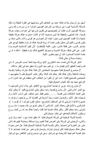 ‫ﺃﺴﻬل ﻤﻥ ﺃﻥ ﻴﺒﺩل ﺤﺫﺍﺀﻩ ﻫﻨﺎﻙ ﻋﺩﻴﺩ ﻤﻥ ﺍﻟﻤﻔﺎﻫﻴﻡ ﺍﻟﺘﻰ ﺴﻨﻭﺍﺠﻬﻬﺎ ﻓﻰ ﺍﻟﻔﺘﺭﺓ ﺍﻟﻤﻘﺒﻠﺔ ﻭﻟـﺫﻟﻙ‬
‫ﺍﻟﻤﺴﺄﻟﺔ ﺍﻷﺴﺎﺴﻴﺔ ﺍﻟﻴﻭﻡ- ﻓﻰ ﻤﺭﺤﻠﺔ ﻤﻥ ﺍﻟﻤﺭﺍﺤل ﺍﻟﻘﻭﻤﻴﻴﻥ ﺘﻨﺎﺯﻟﻭﺍ ﻋـﻥ ﺩﻭﺭﻫـﻡ ﺍﻟﻘـﻭﻤﻰ‬
‫ﻭﺤﺭﻜﺔ ﺍﻟﻘﻭﻤﻴﻴﻥ ﺍﻟﺭﺏ ﻅﻠﺕ ﺃﻥ ﺘﺨﺼﻴﺼﻬﻡ ﻓﻰ ﺘﻜﻭﻴﻥ ﻓﺭﻭﻋﻬﺎ ﺇﻟﻰ ﺃﺤﺯﺍﺏ ﻭﻏﻴﺎﺏ ﺤﺭﻜﺔ‬
‫ﻗﻭﻤﻴﺔ- ﻫﺫﻩ ﺍﻟﻤﻨﺘﻬﻰ ﻭﺍﻟﺤﻘﻴﻘﺔ ﻫﺫﺍ ﻟﻴﺱ ﺼﺤﻴﺤﺎ ﻷﻨﻪ ﻟﻭ ﻜﺎﻨﺕ ﺍﺴﺘﻤﺭﺕ ﻫﻨﺎﻙ ﺤﺭﻜﺔ ﺤﻘﻴﻘﻴﺔ‬
                                          ‫ﹰ‬
‫ﺸﻌﺒﻴﺔ ﻭﺃﻨﺎ ﺁﻗﺼﺩ ﺍﻟﻘﻭﻤﻴﻴﻥ ﻟﻴﺱ ﻤﺠﺭﺩ ﺍﺘﺠﺎﻩ ﻷﻥ ﻟﻌﻴﺴﺎﺭﻯ ﻫﻭ ﻗﻭﻤﻰ ﻭﺍﻻﺴـﻼﻤﻰ ﻤﻤﻜـﻥ‬
‫ﻴﻜﻭﻥ ﻗﻭﻤﻰ ﻭﺍﻟﻠﻴﺒﺭﺍﻟﻰ ﻤﻤﻜﻥ ﻴﻜﻭﻥ ﺃﻴﻀﺎ ﻟﻪ ﺭﺅﻴﺔ ﻗﻭﻤﻴﺔ ﻫﻨﺎﻙ ﻟﻭ ﺒﺫﺭﺓ ﺤﻘﻴﻘﻴﺔ ﻟﻴﻭﻤﻊ ﻋﻠﻰ‬
                                                 ‫ﹰ‬
‫ﻤﺸﺎﻋﺭ ﺍﻟﻨﺎﺱ، ﻋﻠﻰ ﺜﻘﺎﻓﺔ ﺍﻟﻨﺎﺱ، ﻋﻠﻰ- ﻜﻠﻤﺔ )ﺍﻟﺘﺨﻠﻑ(- ﻷﻥ ﺍﻟﻘﻴﻡ ﺍﻻﺴﻼﻤﻴﺔ ﺍﻟﻤﻭﺠـﻭﺩﺓ‬
‫ﺍﻟﻴﻭﻡ ﻫﻰ ﺍﻟﺘﻰ ﺘﻭﻗﻑ ﺤﺭﻜﺔ ﺍﻟﺘﺴﻭﻴﺔ ﻭﻤﺴﻴﺭﺘﻬﺎ ﺍﻟﺘﻁﺒﻴﻊ ﻫﻨﺎﻙ ﺒﺫﺭﺓ ﺤﻘﻴﻘﻴﺔ. ،ﺃﻋﺘﻘـﺩ ﻓـﻰ‬
                                      ‫ﺠﻠﺴﺔ ﺍﻟﻤﺎﺌﺩﺓ ﺍﻟﻤﺴﺘﺩﻴﺭﺓ ﻻﺒﺩ ﺃﻥ ﻨﻬﺘﻡ ﺒﺘﻁﻭﻴﺭ ﺍﻹﻟﻴﺔ.‬
                                                         ‫ﻭﺘﺤﺩﺙ ﺼﻼﺡ ﻋﺩﻟﻰ ﻗﺎﺌﻼ:‬
‫ﺃﺸﻜﺭ ﺍﻟﻭﺭﻗﺔ ﺍﻟﺘﻰ ﻗﺩﻤﺕ ﻤﻌﻪ ﺍﻟﺩﻜﺘﻭﺭﻴﻥ ﻷﻨﻬﺎ ﻭﺭﻗﺔ ﺠﻴﺩﺓ ﻓﻌﻼ ﺤﺴﺏ ﺍﻟﻌﺭﺽ ﺍﻟـﺫﻯ‬
  ‫ﻗﺩﻡ ﻭﺃﻴﻀﺎ ﺍﻟﺘﻌﻠﻴﻕ ﺍﻟﺫﻯ ﺘﻔﻀل ﺒﻪ ﺩ. ﺇﺒﺭﺍﻫﻴﻡ ﺴﻌﺩ ﺍﻟﺩﻴﻥ ﻭﺃﻨﺎ ﻤﺘﻔﻕ ﻤﻌﻪ ﻓﻰ ﻜﺜﻴﺭ ﻤﺎ ﻗﺎﻟﻪ.‬
‫١( ﻤﻭﻀﻭﻉ ﺍﻟﺩﻴﻤﻭﻗﺭﺍﻁﻴﺔ ﺒﻤﻔﻬﻭﻤﻬﺎ ﺍﻟﻤﺠﺘﻤﻌﻰ ﻷﻥ ﻓﻌﻼ ﻫﻨﺎﻙ ﺘﻴﺎﺭﺍﺕ ﻭﻁﻨﻴﺔ ﻭﻗﻭﻤﻴﺔ‬
‫ﻭﺼﻠﺕ ﻟﻠﺴﻠﻁﺔ ﻭﻜﺎﻥ ﻫﻨﺎﻙ ﻓﻜﺭ ﻴﺤﻜﻡ ﻫﺫﻩ ﺍﻟﺒﻼﺩ ﻭﻟﻜﻥ ﻏﻴﺎﺏ ﺍﻟﺩﻴﻤﻭﻗﺭﺍﻁﻴـﺔ ﺒﻤﻔﻬﻭﻤﻴﻬـﺎ‬
‫ﺍﻟﻤﺠﺘﻤﻌﻰ ﺍﻟﺼﺤﻴﺢ ﻜﺈﻟﻴﺔ- ﺁﺩﺕ ﺇﻟﻰ ﺃﻥ ﻜﺜﻴﺭﺍ ﻤﻥ ﺍﻟﻤﻜﺎﺘﺏ ﺍﻟﺘﻰ ﺘﺤﻘﻘﺕ ﻓﻰ ﻫﺫﻩ ﺍﻟﺩﻭل ﺍﺜـﻡ‬
                                            ‫ﹰ‬
                                              ‫ﺍﻟﺘﺭﺍﺠﻊ ﻋﻨﻬﺎ ﺒﻌﺩ ﺫﻟﻙ ﺍﻟﻐﻴﺎﺏ ﺍﻟﺩﻴﻤﻭﻗﺭﺍﻁﻴﺔ.‬
‫٢( ﻤﺸﺭﻭﻉ ﻭﺍﺤﺩ ﻋﺭﺒﻰ ﺃﻡ ﺘﻌﺩﺩﻴﺔ ﺍﻟﻤﺸﺎﺭﻴﻊ، ﻤﻊ ﺍﻻﺘﻔﺎﻕ ﻋﻠﻰ ﺤﺫﺍﺀ ﺃﻭﺍﻨﻰ ﻟﻠﻤﻭﺍﺠﻬـﺔ‬
‫ﻤﻊ ﺍﻟﻌﺩﻭ ﺍﻻﺴﺭﺍﺌﻴﻠﻰ. ﻷﻥ ﻤﺸﺭﻭﻉ ﻗﻀﻴﺔ ﻭﺍﺤﺩ ﻤﻤﻜﻥ ﻴﻠﻐﻰ ﺍﻟﻤﺸﺎﺭﻴﻊ ﻜﻠﻬﺎ. ﺃﻨﺎ ﻴﻤﻜﻥ ﺃﺅﻜﺩ‬
‫ﻋﻠﻰ ﺃﻫﻤﻴﺔ ﺍﻻﺨﺘﻼﻑ ﻟﻴﺱ ﻗﻀﻴﺔ ........ ﺒﻌﺽ ﻓﻘﻁ. ﻨﺤﻥ ﻨﺨﺘﻠﻑ ﻋﻠﻰ ﺃﺴﺎﺱ ﺍﻻﺤﺘـﺭﺍﻡ‬
‫ﻟﻭﺠﻬﺎﺕ ﻨﻅﺭ ﺍﻵﺨﺭ ﻭﺍﻟﻭﺼﻭل ﻟﺤﺩﻭﺩ ﻭﺒﻨﻴﺎ ﺃﺴﺎﺴﻴﺔ ﻓﻰ ﺍﻟﻘﻀﺎﻴﺎ ﺍﻟﺘـﻰ ﺘﻭﺍﺠﻬﻨـﺎ ﻭﺘﻭﺍﺠـﻪ‬
‫ﻤﺼﻴﺭﻨﺎ ﻜﺎﻋﺩﺍﺀ ﺘﺎﺭﻴﺨﻲ ﻟﻨﺎ ﻓﻰ ﺍﻟﻤﺴﺘﻘﺒل ﺍﻟﻤﺸﺎﺭﻴﻊ- ﻤﻤﻜﻥ ﺘﻜﻭﻥ ﻟﻴﺒﺭﺍﻟﻴـﺎ ﺃﻭ ﻗﻭﻤﻴـﺎ ﺃﻭ‬
     ‫ﹰ‬          ‫ﹰ‬
‫ﺍﻟﻤﺎﺭﻜﺴﻰ ﻭﺍﻻﺸﺘﺭﺍﻜﻰ ﻭﻫﻨﺎﻙ ﺍﻟﺘﻴﺎﺭ ﺍﻻﺴﻼﻤﻰ ﻻ ﻴﻤﻜﻥ ﺃﻀﻊ ﻤﻥ ﻫﺫﻩ ﺠﻤﻴﻌـﺎ ﻤﺸـﺭﻭﻉ‬
‫ﺸﻤﻭﻟﻰ ﻭﺍﺤﺩ ﻴﺤﻜﻡ ﺍﻟﻜل. ﻭﻟﻜﻥ ﻫﻨﺎﻙ ﺘﻌﺩﺩﻴﺔ ﻜﻤﺎ ﻗﻠﺕ ﻭﺃﻴﻀﺎ ﻫﻨﺎﻙ ﺤﺩ ﺃﺩﻨـﻰ ﻟﻠﻤﺸـﺭﻭﻉ‬
                                       ‫ﻭﺴﻴﻜﻭﻥ ﺍﻻﺤﺘﻜﺎﻡ ﻟﻠﺠﻤﺎﻫﻴﺭ ﻓﻰ ﺇﻁﺎﺭ ﺩﻴﻤﻭﻗﺭﺍﻁﻰ.‬
‫ﺒﺎﻟﻨﺴﺒﺔ ﻟﻠﺩﻭﻟﺔ ﺍﻟﻭﻁﻨﻴﺔ ﻓﻰ ﺍﻟﻭﺭﻗﺔ ﺍﻟﺩﻴﻤﻭﻗﺭﺍﻁﻴﺔ. ﺃﻨﺎ ﻤﺘﻔﻕ ﺘﻤﺎﻤﺎ ﻤﻊ ﺩ. ﺃﺤﻤﺩ ﺒﺭﻗـﺎﻭﻯ‬
‫ﻭﺍﻟﺸﻰﺀ ﺍﻟﺭﻴﺠﺎﺒﻰ ﻓﻰ ﺍﻟﻭﺭﻗﺔ ﻭﻓﻰ ﺍﻟﻌﺭﺽ ﻓﻌﻼ ﺘﻘﺩﻴﻡ ﺭﺅﻴﺎ ﺼﺎﺩﻗﺔ ﻭﻤﺤﺎﻭﻟﺔ ﺘﻘﻴﻴﻡ ﻨﻘﺩ ﺫﺍﺘﻰ‬
‫ﺤﺘﻰ ﻋﻥ ﺍﻟﺘﺠﺭﺒﺔ ﻓﻰ ﺸﻤﻭﻟﻬﺎ. ﻭﻟﻜﻥ ﺒﺎﻟﻨﺴﺒﺔ ﻟﻠﺩﻭﻟﺔ ﺍﻟﻭﻁﻨﻴﺔ ﺍﻟﺩﻴﻤﻭﻗﺭﺍﻁﻴﺔ. ﻫل ﻨﺹ ﻤﺠﺭﺩﺓ‬
‫ﻤﻤﻜﻥ ﻫﻨﺎﻙ ﺩﻴﻤﻭﻗﺭﺍﻁﻴﺔ، ﻟﻜﻥ ﺘﻭﺼل ﺘﻴﺎﺭﺍﺕ ﻭﺘﻭﺼل ﻗﻭﻯ ﺘﻌﺒﺭ ﻋﻥ ﻓﺌﺎﺕ ﺍﺠﺘﻤﺎﻋﻴـﺔ ﻻ‬
‫ﺘﺤل ﻗﻀﻴﺔ ﺍﻟﻤﻭﺍﺠﻬﺔ ﺍﻟﺘﺎﺭﻴﺨﻴﺔ ﻤﻊ ﺇﺴﺭﺍﺌﻴل. ﻭﻫﻰ ﻓﻰ ﻤﻭﻀﻭﻉ ﻟﻴﺱ ﺍﻟﺘﻨﺎﻗﺽ ﻤﻊ ﺇﺴﺭﺍﺌﻴل‬
 