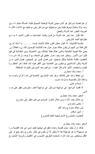 ‫ﺃﻭ ﺤل ﻗﻀﻴﺔ ﺇﺴﺭﺍﺌﻴل ﻫﻭ ﺍﻟﺫﻯ ﺴﻴﺒﻨﻰ ﺍﻟﺩﻭﻟﺔ ﺍﻟﻭﻁﻨﻴﺔ ﺍﻟﺩﻴﻤﻭﻗﺭﺍﻁﻴﺔ، ﺍﻟﻤﺴﺄﻟﺔ ﺠﺩﻟﻴـﺔ ﺒـﻴﻥ‬
‫ﻭﺠﺩ ﺩﻭﻟﺔ ﻭﻁﻨﻴﺔ ﺩﻴﻤﻭﻗﺭﺍﻁﻴﺔ ﻭﻓﻰ ﻤﻭﺍﺠﻬﺘﻬﺎ ﻤﻊ ﺇﺴﺭﺍﺌﻴل ﻭﻓﻰ ﻤﻭﺍﻫﺘﻬﺎ ﻤﻊ ﺍﻻﻋﺩﺍﺀ ﻟﻸﻤـﺔ‬
                                                    ‫ﺍﻟﻌﺭﺒﻴﺔ، ﺘﺘﻁﻭﺭ ﻫﺫﻩ ﺍﻟﺩﻭﻟﺔ ﻭﺘﺘﻌﻤﻕ.‬
‫ﻓﺄﻨﺎ ﺃﻗﻭل. ﻋﻤﺎ ﺘﻌﺒﺭ ﻫﺫﻩ ﺍﻟﺩﻭﻟﺔ ﻤﻥ ﻗﻭﻯ ﻭﻓﺌﺎﺕ ﺍﺠﺘﻤﺎﻋﻴﺔ ﺴـﺘﻜﻭﻥ ﺍﻻﺠﺎﺒـﺔ ﺒﻤـﺩﻯ‬
                                                              ‫ﻤﻘﺎﻭﻤﺘﻬﺎ ﻟﻠﻌﺩﺩ ﺍﻟﺘﺎﺭﻴﺨﻰ.‬
‫ﺒﺎﻟﻨﺴﺒﺔ ﻟﻠﺜﻨﺎﺌﻴﺎﺕ. ﺃﻨﺎ ﺃﻗﻭل ﻤﻤﻜﻥ ﺘﻜﻭﻥ ﻫﻨﺎﻙ ﺜﻨﺎﺌﻴﺎﺕ ﻟﻴﺴﺕ .......... ﻴﺎ ﺃﺴﺘﺎﺫ ﺃﻤـﻴﻥ‬
‫ﻟﻜﻥ ﻓﻌﻼ ﻤﻥ ﺍﻟﻤﻬﻡ ﺃﻥ ﻴﻜﻭﻥ ﻫﻨﺎﻙ ﺤﻭﺍﺭ ﺤﻭل ﻫﺫﻩ ﺍﻟﺜﻨﺎﺌﻴﺎﺕ ﻟﻠﻭﺼﻭل ﻟﻠﺸـﻰﺀ ﺍﻟﻌﻘﻼﻨـﻰ.‬
‫ﻴﻌﻨﻰ ﻤﺜﻼ ﻗﻀﻴﺔ ﺍﻟﻌﻠﻤﺎﻨﻴﺔ ﻭﺍﻟﺩﻴﻥ ﻫﻨﺎﻙ ﻓﻌﻼ ﺍﺨﺘﻼﻑ ﺒﻴﻥ ﺍﻻﺼﻭﻟﻴﺔ ﻭﺒﻴﻥ ﺍﻟﻌﻠﻤﺎﻨﻴﺔ ﻓﻰ ﻓﻬﻡ‬
‫ﻜﺜﻴﺭﺍ ﻤﻥ ﺍﻷﻤﻭﺭ. ﻭﻴﻤﻜﻥ ﻋﺩﻡ ﻭﺠﻭﺩ ﺤﻭﺍﺭ ﺤﻘﻴﻘﻰ ﻓﻰ ﺍﻟﻤﺠﺘﻤـﻊ ﻻ ﻴﻭﺼـل ﻟﻠﻨـﺎﺱ ﻤـﺎ‬
‫ﺍﻟﻤﻘﺼﻭﺩ ﺒﻜﻠﻤﺔ ﻋﻠﻤﺎﻨﻴﺔ ﺒﺸﻜل ﺼﺤﻴﺢ- ﻟﻴﺱ ﻓﺼل ﺍﻟﺩﻴﻥ ﻋﻥ ﺍﻟﻤﺠﺘﻤﻊ- ﻓﺼل ﺍﻟﺩﻴﻥ ﻋـﻥ‬
‫ﺍﻟﺩﻭﻟﺔ ﻭﻟﻜﻥ ﺍﻻﺴﻼﻤﻴﻴﻥ ﻴﺭﺍﺒﻁﻭﻥ ﺒﻴﻥ ﺍﻟﻌﻠﻤﺎﻨﻴﺔ ،ﺒﻴﻥ ﺍﻟﻜﻔﺭ ﻓﻬﺫﻩ ﺃﺤﺩ ﺍﻟﻤﻅـﺎﻫﺭ ﺍﻟﺨﻁﻴـﺭﺓ‬
      ‫ﻟﻐﻴﺎﺏ ﻭﺍﺴﺘﻴﻌﺎﺏ ﺍﻷﺨﺭ ﺍﻟﺫﻯ ﻗﺎل ﻋﻠﻴﻪ ﺩ. ﺇﺒﺭﺍﻫﻴﻡ ﺴﻌﺩ ﺍﻟﺩﻴﻥ ﺒﻴﻥ ﺍﻟﺘﻴﺎﺭﺍﺕ ﺍﻟﻤﺨﺘﻠﻔﺔ.‬
                                                             ‫ﺃ. ﻤﺤﻤﺩ ﻭﻓﺎﺀ ﺤﺠﺎﺯﻯ‬
‫ﻟﻰ ﺘﺤﻘﻅ ﻭﺍﺤﺩ ﻋﻠﻰ ﻜﻼﻤﻙ، ﻭﻫﻭ ﺘﻌﺩﺩ ﺍﻟﻤﺸﺎﺭﻴﻊ. ﺍﻟﺘﻌﺩﺩﻴﺔ ﻓﻰ ﺍﺒﺩﺍﺀ ﺍﻟﺭﺃﻯ ﻭﺘﻨﻭﻋـﺕ‬
                                                  ‫ﻭﺩﺨﻠﻨﺎ ﻤﺜل ﺒﺎﻟﻀﺒﻭﻁ ﻤﺴﺎﺭﺍﺕ ﻤﺩﺭﻴﺩ.‬
                                                                   ‫ﺃ. ﺼﻼﺡ ﻋﺩﻟﻰ‬
‫ﺃﻨﺎ ﺃﻗﺼﺩ ﺍﻟﺒﺭﺍﻤﺞ- ﻓﻰ ﻤﻭﺍﺠﻬﺔ ﺇﺴﺭﺍﺌﻴل. ﻓﻰ ﻤﻭﺍﺠﻬﺔ ﺍﻟﻌﺩﻭ، ﻤﻔﺭﻭﺽ ﻨﺘﻔﻕ ﻋﻠﻰ ﺤـﺩ‬
                                                                                 ‫ﺃﺩﻨﻰ.‬
                                                         ‫ﺍﻟﺴﻔﻴﺭ ﻤﺤﻤﺩ ﻭﻓﺎﺀ ﺤﺠﺎﺯﻯ‬
        ‫ﻤﻥ ﺨﻼل ﺘﻌﺩﺩ ﺍﻵﺭﺍﺀ ﻭﻤﻥ ﺨﻼل ﺍﻟﺤﻭﺍﺭ ﺍﻟﻤﻭﻀﻭﻋﻰ ﻓﻤﻥ ﻨﺘﻔﻕ ﻋﻠﻰ ﻤﺸﺭﻭﻉ‬
                                                                 ‫ﺃ. ﺤﻠﻤﻰ ﺸﻌﺭﺍﻭﻯ‬
                                                      ‫ﻟﻴﺱ ﻫﻨﺎﻙ ﻤﺸﺭﻭﻉ ﻭﺍﺤﺩ ﺃﻜﻴﺩ‬
                                                                   ‫ﺇ. ﺃﻤﻴﻥ ﺍﺴﻜﻨﺩﺭ‬
                                    ‫ﺍﻟﻤﻘﺼﻭﺩ ﺒﺎﻟﻤﺸﺭﻭﻉ ﺍﻻﺴﺘﺭﺍﺘﻴﺠﻴﺔ ﺍﻟﻌﻠﻴﺎ ﻟﻠﻤﺸﺭﻭﻉ‬

                                                       ‫ﺍﻟﺴﻔﻴﺭ ﻤﺤﻤﺩ ﻭﻓﺎﺀ ﺤﺠﺎﺯﻯ‬
‫ﻫﻨﺎﻙ ﺁﺭﺍﺀ ﻤﻘﻌﺩ، ﺤﻭل ﻗﻀﻴﺔ ﻭﺍﺤﺩﺓ، ﻨﺘﻔﻕ ﻓﻰ ﻨﻬﺎﻴﺘﻬﺎ ﻜﻴﻑ ﺘﺴﻴﺭ ﻓﻰ ﻫﺫﻩ ﺍﻟﻘﻀﻴﺔ ﻤـﺎ‬
‫ﻫﻭ ﺘﻭﺠﻬﻨﺎ؟ ﻤﺎ ﻫﻭ ﻁﺭﻴﻘﻨﺎ؟ ﻫﺫﺍ ﻻ ﻴﻤﻜﻥ ﺇﻻ ﺃﻥ ﻴﻜﻭﻥ ﻓﻰ ﺇﻁﺎﺭ ﻤﺸﺭﻭﻉ ﻭﺍﺤﺩ ﻴﺘﺒﻊ ﺃﻭ ﻋﻠﻰ‬
‫ﺍﻷﻗل ﻴﺴﺘﺨﻠﺹ ﻤﻥ ﻫﺫﻩ ﺍﻵﺭﺍﺀ ﺍﻟﻤﺘﻌﺩﺩﺓ ﺍﻟﻁﺭﻴﻕ ﺍﻷﺼﻭﺏ ﻓﻰ ﺍﻷﻓﻀل ﻭﺍﻟﺭﺅﻴﺔ ﺍﻷﻭﻀـﺢ‬
 